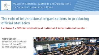 1
The role of international organizations in producing
official statistics
Pietro Gennari
Editor-in-Chief Statistical
Journal of the IAOS
Ex-FAO Chief Statistician
Master in Statistical Methods and Applications
‘La Sapienza’ University of Rome
Lecture 2 - Official statistics at national & international levels
 