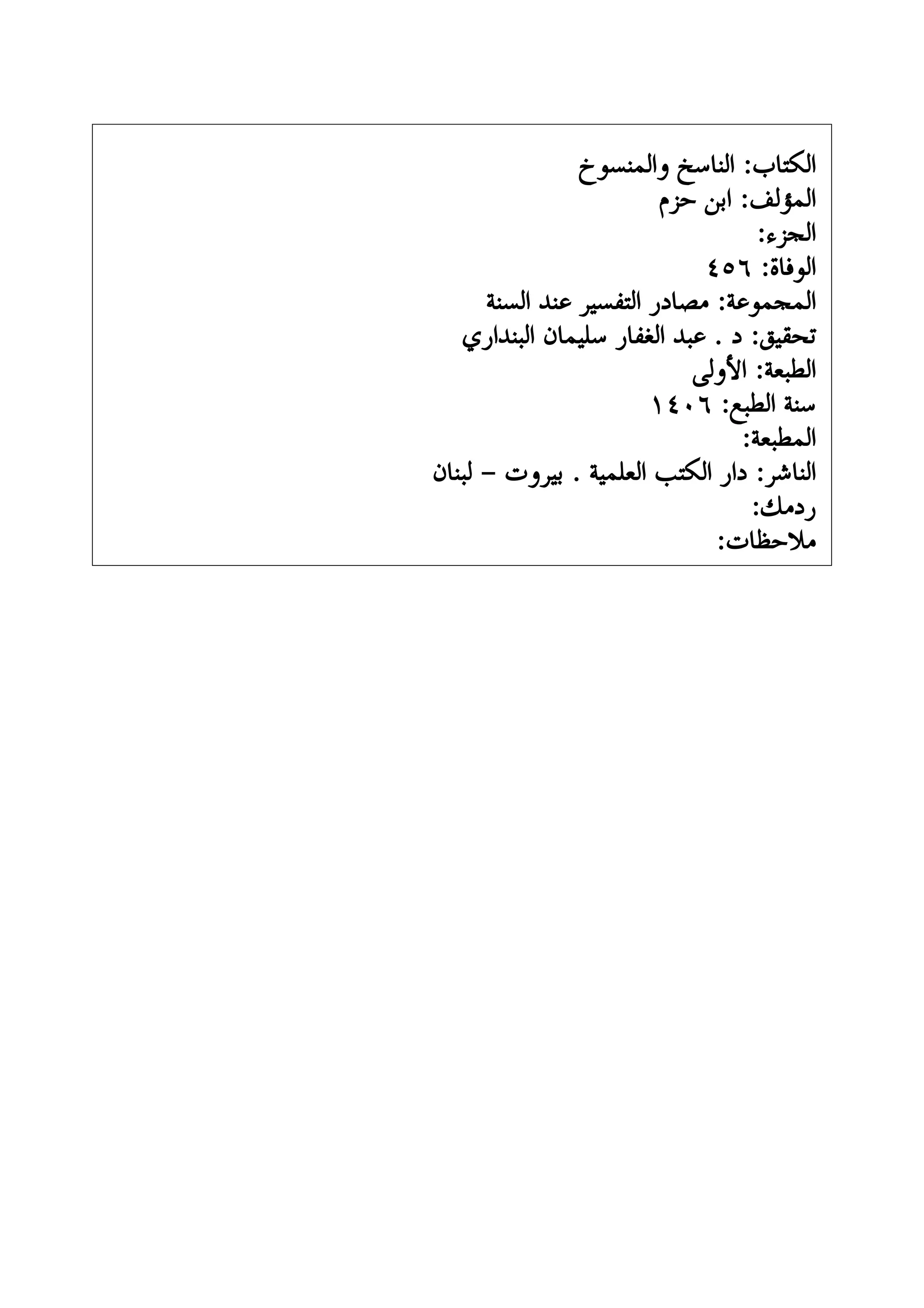 ‫ﻭﺍﻟﻤﻨﺴﻮﺥ‬ ‫ﺍﻟﻨﺎﺳﺦ‬ :‫ﺍﻟﻜﺘﺎﺏ‬
‫ﺣﺰﻡ‬ ‫ﺍﺑﻦ‬ :‫ﺍﻟﻤﺆﻟﻒ‬
:‫ﺍﻟﺠﺰﺀ‬
٤٥٦ :‫ﺍﻟﻮﻓﺎﺓ‬
‫ﺍﻟﺴﻨﺔ‬ ‫ﻋﻨﺪ‬ ‫ﺍﻟﺘﻔﺴﻴﺮ‬ ‫ﻣﺼﺎﺩﺭ‬ :‫ﺍﻟﻤﺠﻤﻮﻋﺔ‬
‫ﺍﻟﺒﻨﺪﺍﺭﻱ‬ ‫ﺳﻠﻴﻤﺎﻥ‬ ‫ﺍﻟﻐﻔﺎﺭ‬ ‫ﻋﺒﺪ‬ . ‫ﺩ‬ :‫ﺗﺤﻘﻴﻖ‬
‫ﺍﻷﻭﻟﻰ‬ :‫ﺍﻟﻄﺒﻌﺔ‬
١٤٠٦ :‫ﺍﻟﻄﺒﻊ‬ ‫ﺳﻨﺔ‬
:‫ﺍﻟﻤﻄﺒﻌﺔ‬
‫ﻟﺒﻨﺎﻥ‬ - ‫ﺑﻴﺮﻭﺕ‬ . ‫ﺍﻟﻌﻠﻤﻴﺔ‬ ‫ﺍﻟﻜﺘﺐ‬ ‫ﺩﺍﺭ‬ :‫ﺍﻟﻨﺎﺷﺮ‬
:‫ﺭﺩﻣﻚ‬
:‫ﻣﻼﺣﻈﺎﺕ‬
 