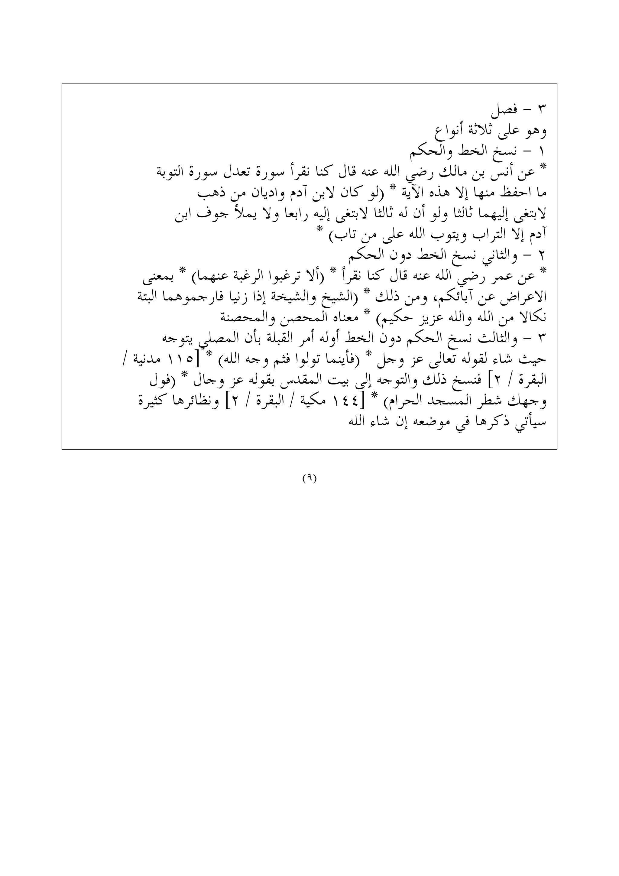 ‫ﻓﺼﻞ‬ - ٣
‫ﺃﻧﻮﺍﻉ‬ ‫ﺛﻼﺛﺔ‬ ‫ﻋﻠﻰ‬ ‫ﻭﻫﻮ‬
‫ﻭﺍﻟﺤﻜﻢ‬ ‫ﺍﻟﺨﻂ‬ ‫ﻧﺴﺦ‬ - ١
‫ﺍﻟﺘﻮﺑﺔ‬ ‫ﺳﻮﺭﺓ‬ ‫ﺗﻌﺪﻝ‬ ‫ﺳﻮﺭﺓ‬ ‫ﻧﻘﺮﺃ‬ ‫ﻛﻨﺎ‬ ‫ﻗﺎﻝ‬ ‫ﻋﻨﻪ‬ ‫ﺍﻟﻠﻪ‬ ‫ﺭﺿﻲ‬ ‫ﻣﺎﻟﻚ‬ ‫ﺑﻦ‬ ‫ﺃﻧﺲ‬ ‫ﻋﻦ‬ *
‫ﺫﻫﺐ‬ ‫ﻣﻦ‬ ‫ﻭﺍﺩﻳﺎﻥ‬ ‫ﺁﺩﻡ‬ ‫ﻻﺑﻦ‬ ‫ﻛﺎﻥ‬ ‫)ﻟﻮ‬ * ‫ﺍﻵﻳﺔ‬ ‫ﻫﺬﻩ‬ ‫ﺇﻻ‬ ‫ﻣﻨﻬﺎ‬ ‫ﺍﺣﻔﻆ‬ ‫ﻣﺎ‬
‫ﺍﺑﻦ‬ ‫ﺟﻮﻑ‬ ‫ﻳﻤﻸ‬ ‫ﻭﻻ‬ ‫ﺭﺍﺑﻌﺎ‬ ‫ﺇﻟﻴﻪ‬ ‫ﻻﺑﺘﻐﻰ‬ ‫ﺛﺎﻟﺜﺎ‬ ‫ﻟﻪ‬ ‫ﺃﻥ‬ ‫ﻭﻟﻮ‬ ‫ﺛﺎﻟﺜﺎ‬ ‫ﺇﻟﻴﻬﻤﺎ‬ ‫ﻻﺑﺘﻐﻰ‬
* (‫ﺗﺎﺏ‬ ‫ﻣﻦ‬ ‫ﻋﻠﻰ‬ ‫ﺍﻟﻠﻪ‬ ‫ﻭﻳﺘﻮﺏ‬ ‫ﺍﻟﺘﺮﺍﺏ‬ ‫ﺇﻻ‬ ‫ﺁﺩﻡ‬
‫ﺍﻟﺤﻜﻢ‬ ‫ﺩﻭﻥ‬ ‫ﺍﻟﺨﻂ‬ ‫ﻧﺴﺦ‬ ‫ﻭﺍﻟﺜﺎﻧﻲ‬ - ٢
‫ﺑﻤﻌﻨﻰ‬ * (‫ﻋﻨﻬﻤﺎ‬ ‫ﺍﻟﺮﻏﺒﺔ‬ ‫ﺗﺮﻏﺒﻮﺍ‬ ‫)ﺃﻻ‬ * ‫ﻧﻘﺮﺃ‬ ‫ﻛﻨﺎ‬ ‫ﻗﺎﻝ‬ ‫ﻋﻨﻪ‬ ‫ﺍﻟﻠﻪ‬ ‫ﺭﺿﻲ‬ ‫ﻋﻤﺮ‬ ‫ﻋﻦ‬ *
‫ﺍﻟﺒﺘﺔ‬ ‫ﻓﺎﺭﺟﻤﻮﻫﻤﺎ‬ ‫ﺯﻧﻴﺎ‬ ‫ﺇﺫﺍ‬ ‫ﻭﺍﻟﺸﻴﺨﺔ‬ ‫)ﺍﻟﺸﻴﺦ‬ * ‫ﺫﻟﻚ‬ ‫ﻭﻣﻦ‬ ،‫ﺁﺑﺎﺋﻜﻢ‬ ‫ﻋﻦ‬ ‫ﺍﻻﻋﺮﺍﺽ‬
‫ﻭﺍﻟﻤﺤﺼﻨﺔ‬ ‫ﺍﻟﻤﺤﺼﻦ‬ ‫ﻣﻌﻨﺎﻩ‬ * (‫ﺣﻜﻴﻢ‬ ‫ﻋﺰﻳﺰ‬ ‫ﻭﺍﻟﻠﻪ‬ ‫ﺍﻟﻠﻪ‬ ‫ﻣﻦ‬ ‫ﻧﻜﺎﻻ‬
‫ﻳﺘﻮﺟﻪ‬ ‫ﺍﻟﻤﺼﻠﻲ‬ ‫ﺑﺄﻥ‬ ‫ﺍﻟﻘﺒﻠﺔ‬ ‫ﺃﻣﺮ‬ ‫ﺃﻭﻟﻪ‬ ‫ﺍﻟﺨﻂ‬ ‫ﺩﻭﻥ‬ ‫ﺍﻟﺤﻜﻢ‬ ‫ﻧﺴﺦ‬ ‫ﻭﺍﻟﺜﺎﻟﺚ‬ - ٣
/ ‫ﻣﺪﻧﻴﺔ‬ ١١٥] * (‫ﺍﻟﻠﻪ‬ ‫ﻭﺟﻪ‬ ‫ﻓﺜﻢ‬ ‫ﺗﻮﻟﻮﺍ‬ ‫)ﻓﺄﻳﻨﻤﺎ‬ * ‫ﻭﺟﻞ‬ ‫ﻋﺰ‬ ‫ﺗﻌﺎﻟﻰ‬ ‫ﻟﻘﻮﻟﻪ‬ ‫ﺷﺎﺀ‬ ‫ﺣﻴﺚ‬
‫)ﻓﻮﻝ‬ * ‫ﻭﺟﺎﻝ‬ ‫ﻋﺰ‬ ‫ﺑﻘﻮﻟﻪ‬ ‫ﺍﻟﻤﻘﺪﺱ‬ ‫ﺑﻴﺖ‬ ‫ﺇﻟﻰ‬ ‫ﻭﺍﻟﺘﻮﺟﻪ‬ ‫ﺫﻟﻚ‬ ‫ﻓﻨﺴﺦ‬ [٢ / ‫ﺍﻟﺒﻘﺮﺓ‬
‫ﻛﺜﻴﺮﺓ‬ ‫ﻭﻧﻈﺎﺋﺮﻫﺎ‬ [٢ / ‫ﺍﻟﺒﻘﺮﺓ‬ / ‫ﻣﻜﻴﺔ‬ ١٤٤] * (‫ﺍﻟﺤﺮﺍﻡ‬ ‫ﺍﻟﻤﺴﺠﺪ‬ ‫ﺷﻄﺮ‬ ‫ﻭﺟﻬﻚ‬
‫ﺍﻟﻠﻪ‬ ‫ﺷﺎﺀ‬ ‫ﺇﻥ‬ ‫ﻣﻮﺿﻌﻪ‬ ‫ﻓﻲ‬ ‫ﺫﻛﺮﻫﺎ‬ ‫ﺳﻴﺄﺗﻲ‬
(٩)
 