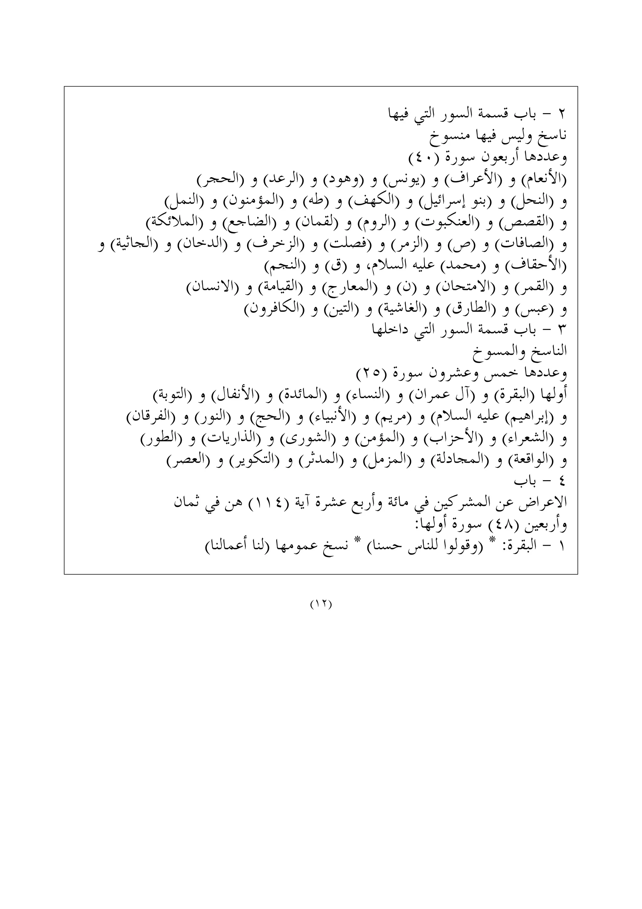 ‫ﻓﻴﻬﺎ‬ ‫ﺍﻟﺘﻲ‬ ‫ﺍﻟﺴﻮﺭ‬ ‫ﻗﺴﻤﺔ‬ ‫ﺑﺎﺏ‬ - ٢
‫ﻣﻨﺴﻮﺥ‬ ‫ﻓﻴﻬﺎ‬ ‫ﻭﻟﻴﺲ‬ ‫ﻧﺎﺳﺦ‬
(٤٠) ‫ﺳﻮﺭﺓ‬ ‫ﺃﺭﺑﻌﻮﻥ‬ ‫ﻭﻋﺪﺩﻫﺎ‬
(‫)ﺍﻟﺤﺠﺮ‬ ‫ﻭ‬ (‫)ﺍﻟﺮﻋﺪ‬ ‫ﻭ‬ (‫)ﻭﻫﻮﺩ‬ ‫ﻭ‬ (‫)ﻳﻮﻧﺲ‬ ‫ﻭ‬ (‫)ﺍﻷﻋﺮﺍﻑ‬ ‫ﻭ‬ (‫)ﺍﻷﻧﻌﺎﻡ‬
(‫)ﺍﻟﻨﻤﻞ‬ ‫ﻭ‬ (‫)ﺍﻟﻤﺆﻣﻨﻮﻥ‬ ‫ﻭ‬ (‫)ﻃﻪ‬ ‫ﻭ‬ (‫)ﺍﻟﻜﻬﻒ‬ ‫ﻭ‬ (‫ﺇﺳﺮﺍﺋﻴﻞ‬ ‫)ﺑﻨﻮ‬ ‫ﻭ‬ (‫)ﺍﻟﻨﺤﻞ‬ ‫ﻭ‬
(‫)ﺍﻟﻤﻼﺋﻜﺔ‬ ‫ﻭ‬ (‫)ﺍﻟﻀﺎﺟﻊ‬ ‫ﻭ‬ (‫)ﻟﻘﻤﺎﻥ‬ ‫ﻭ‬ (‫)ﺍﻟﺮﻭﻡ‬ ‫ﻭ‬ (‫)ﺍﻟﻌﻨﻜﺒﻮﺕ‬ ‫ﻭ‬ (‫)ﺍﻟﻘﺼﺺ‬ ‫ﻭ‬
‫ﻭ‬ (‫)ﺍﻟﺠﺎﺛﻴﺔ‬ ‫ﻭ‬ (‫)ﺍﻟﺪﺧﺎﻥ‬ ‫ﻭ‬ (‫)ﺍﻟﺰﺧﺮﻑ‬ ‫ﻭ‬ (‫)ﻓﺼﻠﺖ‬ ‫ﻭ‬ (‫)ﺍﻟﺰﻣﺮ‬ ‫ﻭ‬ (‫)ﺹ‬ ‫ﻭ‬ (‫)ﺍﻟﺼﺎﻓﺎﺕ‬ ‫ﻭ‬
(‫)ﺍﻟﻨﺠﻢ‬ ‫ﻭ‬ (‫)ﻕ‬ ‫ﻭ‬ ،‫ﺍﻟﺴﻼﻡ‬ ‫ﻋﻠﻴﻪ‬ (‫)ﻣﺤﻤﺪ‬ ‫ﻭ‬ (‫)ﺍﻷﺣﻘﺎﻑ‬
(‫)ﺍﻻﻧﺴﺎﻥ‬ ‫ﻭ‬ (‫)ﺍﻟﻘﻴﺎﻣﺔ‬ ‫ﻭ‬ (‫)ﺍﻟﻤﻌﺎﺭﺝ‬ ‫ﻭ‬ (‫)ﻥ‬ ‫ﻭ‬ (‫)ﺍﻻﻣﺘﺤﺎﻥ‬ ‫ﻭ‬ (‫)ﺍﻟﻘﻤﺮ‬ ‫ﻭ‬
(‫)ﺍﻟﻜﺎﻓﺮﻭﻥ‬ ‫ﻭ‬ (‫)ﺍﻟﺘﻴﻦ‬ ‫ﻭ‬ (‫)ﺍﻟﻐﺎﺷﻴﺔ‬ ‫ﻭ‬ (‫)ﺍﻟﻄﺎﺭﻕ‬ ‫ﻭ‬ (‫)ﻋﺒﺲ‬ ‫ﻭ‬
‫ﺩﺍﺧﻠﻬﺎ‬ ‫ﺍﻟﺘﻲ‬ ‫ﺍﻟﺴﻮﺭ‬ ‫ﻗﺴﻤﺔ‬ ‫ﺑﺎﺏ‬ - ٣
‫ﻭﺍﻟﻤﺴﻮﺥ‬ ‫ﺍﻟﻨﺎﺳﺦ‬
(٢٥) ‫ﺳﻮﺭﺓ‬ ‫ﻭﻋﺸﺮﻭﻥ‬ ‫ﺧﻤﺲ‬ ‫ﻭﻋﺪﺩﻫﺎ‬
(‫)ﺍﻟﺘﻮﺑﺔ‬ ‫ﻭ‬ (‫)ﺍﻷﻧﻔﺎﻝ‬ ‫ﻭ‬ (‫)ﺍﻟﻤﺎﺋﺪﺓ‬ ‫ﻭ‬ (‫)ﺍﻟﻨﺴﺎﺀ‬ ‫ﻭ‬ (‫ﻋﻤﺮﺍﻥ‬ ‫)ﺁﻝ‬ ‫ﻭ‬ (‫)ﺍﻟﺒﻘﺮﺓ‬ ‫ﺃﻭﻟﻬﺎ‬
(‫)ﺍﻟﻔﺮﻗﺎﻥ‬ ‫ﻭ‬ (‫)ﺍﻟﻨﻮﺭ‬ ‫ﻭ‬ (‫)ﺍﻟﺤﺞ‬ ‫ﻭ‬ (‫)ﺍﻷﻧﺒﻴﺎﺀ‬ ‫ﻭ‬ (‫)ﻣﺮﻳﻢ‬ ‫ﻭ‬ (‫ﺍﻟﺴﻼﻡ‬ ‫ﻋﻠﻴﻪ‬ (‫)ﺇﺑﺮﺍﻫﻴﻢ‬ ‫ﻭ‬
(‫)ﺍﻟﻄﻮﺭ‬ ‫ﻭ‬ (‫)ﺍﻟﺬﺍﺭﻳﺎﺕ‬ ‫ﻭ‬ (‫)ﺍﻟﺸﻮﺭﻯ‬ ‫ﻭ‬ (‫)ﺍﻟﻤﺆﻣﻦ‬ ‫ﻭ‬ (‫)ﺍﻷﺣﺰﺍﺏ‬ ‫ﻭ‬ (‫)ﺍﻟﺸﻌﺮﺍﺀ‬ ‫ﻭ‬
(‫)ﺍﻟﻌﺼﺮ‬ ‫ﻭ‬ (‫)ﺍﻟﺘﻜﻮﻳﺮ‬ ‫ﻭ‬ (‫)ﺍﻟﻤﺪﺛﺮ‬ ‫ﻭ‬ (‫)ﺍﻟﻤﺰﻣﻞ‬ ‫ﻭ‬ (‫)ﺍﻟﻤﺠﺎﺩﻟﺔ‬ ‫ﻭ‬ (‫)ﺍﻟﻮﺍﻗﻌﺔ‬ ‫ﻭ‬
‫ﺑﺎﺏ‬ - ٤
‫ﺛﻤﺎﻥ‬ ‫ﻓﻲ‬ ‫ﻫﻦ‬ (١١٤) ‫ﺁﻳﺔ‬ ‫ﻋﺸﺮﺓ‬ ‫ﻭﺃﺭﺑﻊ‬ ‫ﻣﺎﺋﺔ‬ ‫ﻓﻲ‬ ‫ﺍﻟﻤﺸﺮﻛﻴﻦ‬ ‫ﻋﻦ‬ ‫ﺍﻻﻋﺮﺍﺽ‬
:‫ﺃﻭﻟﻬﺎ‬ ‫ﺳﻮﺭﺓ‬ (٤٨) ‫ﻭﺃﺭﺑﻌﻴﻦ‬
(‫ﺃﻋﻤﺎﻟﻨﺎ‬ ‫)ﻟﻨﺎ‬ ‫ﻋﻤﻮﻣﻬﺎ‬ ‫ﻧﺴﺦ‬ * (‫ﺣﺴﻨﺎ‬ ‫ﻟﻠﻨﺎﺱ‬ ‫)ﻭﻗﻮﻟﻮﺍ‬ * :‫ﺍﻟﺒﻘﺮﺓ‬ - ١
(١٢)
 