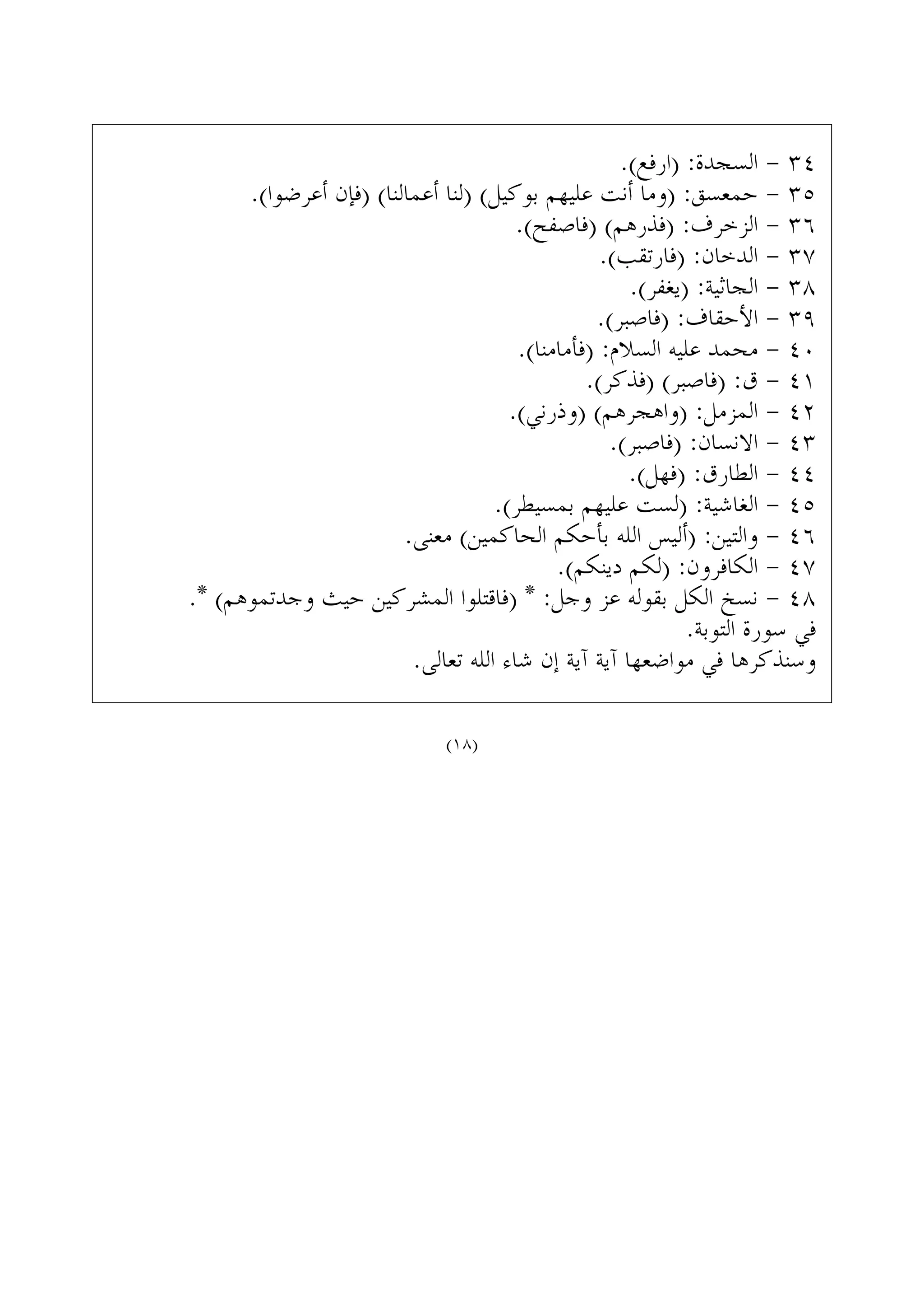 .(‫)ﺍﺭﻓﻊ‬ :‫ﺍﻟﺴﺠﺪﺓ‬ - ٣٤
.(‫ﺃﻋﺮﺿﻮﺍ‬ ‫)ﻓﺈﻥ‬ (‫ﺃﻋﻤﺎﻟﻨﺎ‬ ‫)ﻟﻨﺎ‬ (‫ﺑﻮﻛﻴﻞ‬ ‫ﻋﻠﻴﻬﻢ‬ ‫ﺃﻧﺖ‬ ‫)ﻭﻣﺎ‬ :‫ﺣﻤﻌﺴﻖ‬ - ٣٥
.(‫)ﻓﺎﺻﻔﺢ‬ (‫)ﻓﺬﺭﻫﻢ‬ :‫ﺍﻟﺰﺧﺮﻑ‬ - ٣٦
.(‫)ﻓﺎﺭﺗﻘﺐ‬ :‫ﺍﻟﺪﺧﺎﻥ‬ - ٣٧
.(‫)ﻳﻐﻔﺮ‬ :‫ﺍﻟﺠﺎﺛﻴﺔ‬ - ٣٨
.(‫)ﻓﺎﺻﺒﺮ‬ :‫ﺍﻷﺣﻘﺎﻑ‬ - ٣٩
.(‫)ﻓﺄﻣﺎﻣﻨﺎ‬ :‫ﺍﻟﺴﻼﻡ‬ ‫ﻋﻠﻴﻪ‬ ‫ﻣﺤﻤﺪ‬ - ٤٠
.(‫)ﻓﺬﻛﺮ‬ (‫)ﻓﺎﺻﺒﺮ‬ :‫ﻕ‬ - ٤١
.(‫)ﻭﺫﺭﻧﻲ‬ (‫)ﻭﺍﻫﺠﺮﻫﻢ‬ :‫ﺍﻟﻤﺰﻣﻞ‬ - ٤٢
.(‫)ﻓﺎﺻﺒﺮ‬ :‫ﺍﻻﻧﺴﺎﻥ‬ - ٤٣
.(‫)ﻓﻬﻞ‬ :‫ﺍﻟﻄﺎﺭﻕ‬ - ٤٤
.(‫ﺑﻤﺴﻴﻄﺮ‬ ‫ﻋﻠﻴﻬﻢ‬ ‫)ﻟﺴﺖ‬ :‫ﺍﻟﻐﺎﺷﻴﺔ‬ - ٤٥
.‫ﻣﻌﻨﻰ‬ (‫ﺍﻟﺤﺎﻛﻤﻴﻦ‬ ‫ﺑﺄﺣﻜﻢ‬ ‫ﺍﻟﻠﻪ‬ ‫)ﺃﻟﻴﺲ‬ :‫ﻭﺍﻟﺘﻴﻦ‬ - ٤٦
.(‫ﺩﻳﻨﻜﻢ‬ ‫)ﻟﻜﻢ‬ :‫ﺍﻟﻜﺎﻓﺮﻭﻥ‬ - ٤٧
.* (‫ﻭﺟﺪﺗﻤﻮﻫﻢ‬ ‫ﺣﻴﺚ‬ ‫ﺍﻟﻤﺸﺮﻛﻴﻦ‬ ‫)ﻓﺎﻗﺘﻠﻮﺍ‬ * :‫ﻭﺟﻞ‬ ‫ﻋﺰ‬ ‫ﺑﻘﻮﻟﻪ‬ ‫ﺍﻟﻜﻞ‬ ‫ﻧﺴﺦ‬ - ٤٨
.‫ﺍﻟﺘﻮﺑﺔ‬ ‫ﺳﻮﺭﺓ‬ ‫ﻓﻲ‬
.‫ﺗﻌﺎﻟﻰ‬ ‫ﺍﻟﻠﻪ‬ ‫ﺷﺎﺀ‬ ‫ﺇﻥ‬ ‫ﺁﻳﺔ‬ ‫ﺁﻳﺔ‬ ‫ﻣﻮﺍﺿﻌﻬﺎ‬ ‫ﻓﻲ‬ ‫ﻭﺳﻨﺬﻛﺮﻫﺎ‬
(١٨)
 