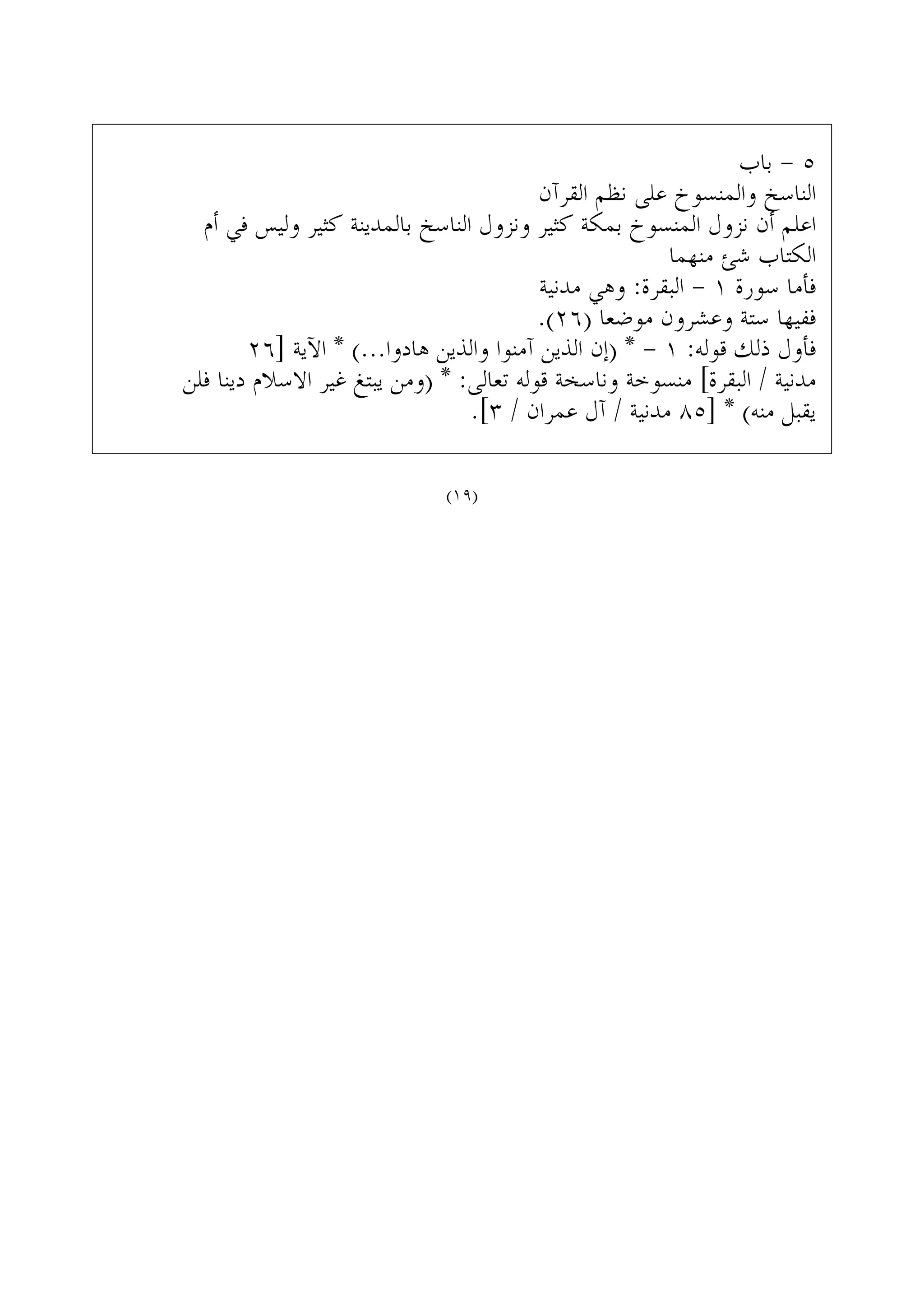 ‫ﺑﺎﺏ‬ - ٥
‫ﺍﻟﻘﺮﺁﻥ‬ ‫ﻧﻈﻢ‬ ‫ﻋﻠﻰ‬ ‫ﻭﺍﻟﻤﻨﺴﻮﺥ‬ ‫ﺍﻟﻨﺎﺳﺦ‬
‫ﺃﻡ‬ ‫ﻓﻲ‬ ‫ﻭﻟﻴﺲ‬ ‫ﻛﺜﻴﺮ‬ ‫ﺑﺎﻟﻤﺪﻳﻨﺔ‬ ‫ﺍﻟﻨﺎﺳﺦ‬ ‫ﻭﻧﺰﻭﻝ‬ ‫ﻛﺜﻴﺮ‬ ‫ﺑﻤﻜﺔ‬ ‫ﺍﻟﻤﻨﺴﻮﺥ‬ ‫ﻧﺰﻭﻝ‬ ‫ﺃﻥ‬ ‫ﺍﻋﻠﻢ‬
‫ﻣﻨﻬﻤﺎ‬ ‫ﺷﺊ‬ ‫ﺍﻟﻜﺘﺎﺏ‬
‫ﻣﺪﻧﻴﺔ‬ ‫ﻭﻫﻲ‬ :‫ﺍﻟﺒﻘﺮﺓ‬ - ١ ‫ﺳﻮﺭﺓ‬ ‫ﻓﺄﻣﺎ‬
.(٢٦) ‫ﻣﻮﺿﻌﺎ‬ ‫ﻭﻋﺸﺮﻭﻥ‬ ‫ﺳﺘﺔ‬ ‫ﻓﻔﻴﻬﺎ‬
٢٦] ‫ﺍﻵﻳﺔ‬ * (...‫ﻫﺎﺩﻭﺍ‬ ‫ﻭﺍﻟﺬﻳﻦ‬ ‫ﺁﻣﻨﻮﺍ‬ ‫ﺍﻟﺬﻳﻦ‬ ‫)ﺇﻥ‬ * - ١ :‫ﻗﻮﻟﻪ‬ ‫ﺫﻟﻚ‬ ‫ﻓﺄﻭﻝ‬
‫ﻓﻠﻦ‬ ‫ﺩﻳﻨﺎ‬ ‫ﺍﻻﺳﻼﻡ‬ ‫ﻏﻴﺮ‬ ‫ﻳﺒﺘﻎ‬ ‫)ﻭﻣﻦ‬ * :‫ﺗﻌﺎﻟﻰ‬ ‫ﻗﻮﻟﻪ‬ ‫ﻭﻧﺎﺳﺨﺔ‬ ‫ﻣﻨﺴﻮﺧﺔ‬ [‫ﺍﻟﺒﻘﺮﺓ‬ / ‫ﻣﺪﻧﻴﺔ‬
.[٣ / ‫ﻋﻤﺮﺍﻥ‬ ‫ﺁﻝ‬ / ‫ﻣﺪﻧﻴﺔ‬ ٨٥] * (‫ﻣﻨﻪ‬ ‫ﻳﻘﺒﻞ‬
(١٩)
 