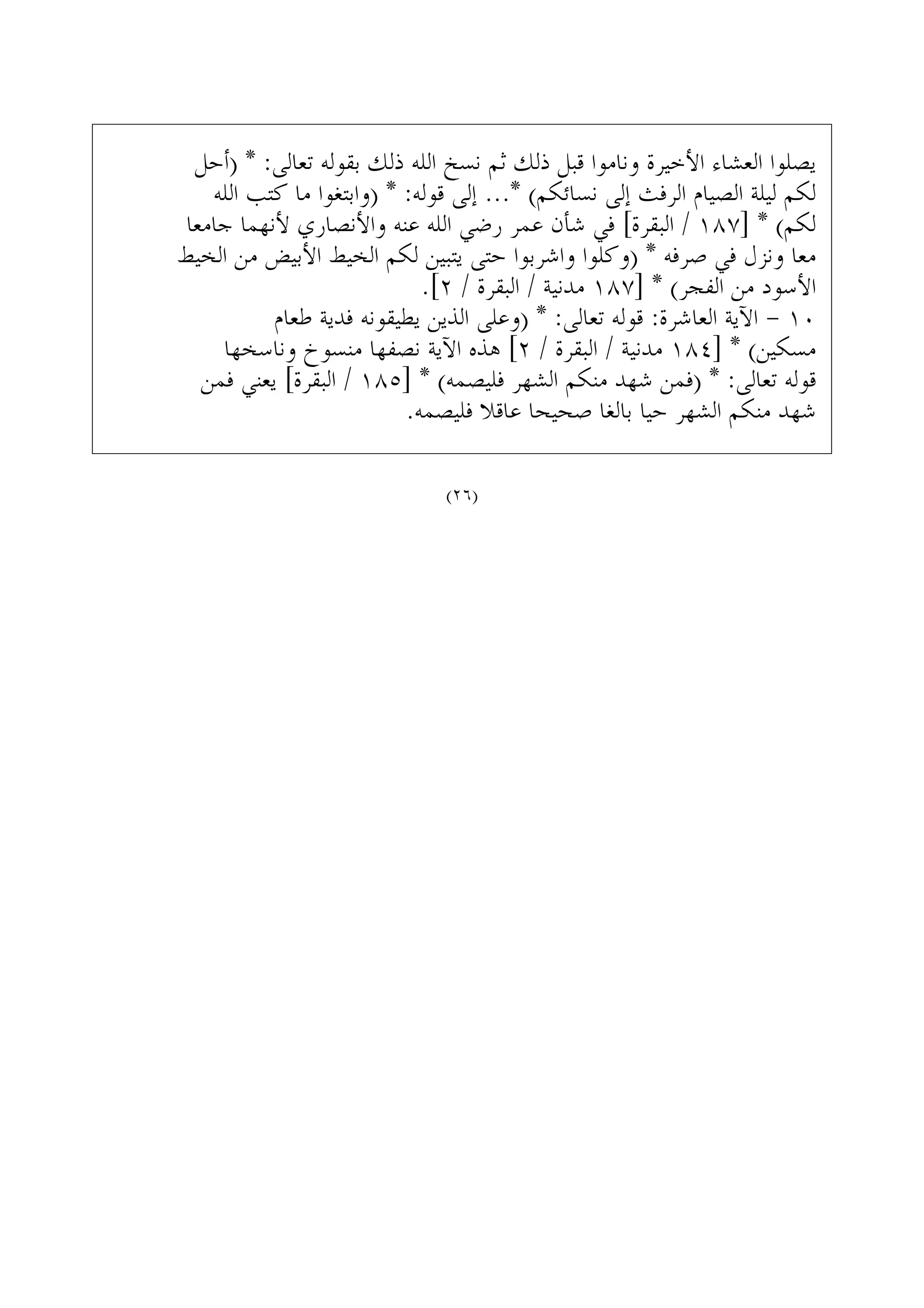 ‫)ﺃﺣﻞ‬ * :‫ﺗﻌﺎﻟﻰ‬ ‫ﺑﻘﻮﻟﻪ‬ ‫ﺫﻟﻚ‬ ‫ﺍﻟﻠﻪ‬ ‫ﻧﺴﺦ‬ ‫ﺛﻢ‬ ‫ﺫﻟﻚ‬ ‫ﻗﺒﻞ‬ ‫ﻭﻧﺎﻣﻮﺍ‬ ‫ﺍﻷﺧﻴﺮﺓ‬ ‫ﺍﻟﻌﺸﺎﺀ‬ ‫ﻳﺼﻠﻮﺍ‬
‫ﺍﻟﻠﻪ‬ ‫ﻛﺘﺐ‬ ‫ﻣﺎ‬ ‫)ﻭﺍﺑﺘﻐﻮﺍ‬ * :‫ﻗﻮﻟﻪ‬ ‫ﺇﻟﻰ‬ ...* (‫ﻧﺴﺎﺋﻜﻢ‬ ‫ﺇﻟﻰ‬ ‫ﺍﻟﺮﻓﺚ‬ ‫ﺍﻟﺼﻴﺎﻡ‬ ‫ﻟﻴﻠﺔ‬ ‫ﻟﻜﻢ‬
‫ﺟﺎﻣﻌﺎ‬ ‫ﻷﻧﻬﻤﺎ‬ ‫ﻭﺍﻷﻧﺼﺎﺭﻱ‬ ‫ﻋﻨﻪ‬ ‫ﺍﻟﻠﻪ‬ ‫ﺭﺿﻲ‬ ‫ﻋﻤﺮ‬ ‫ﺷﺄﻥ‬ ‫ﻓﻲ‬ [‫ﺍﻟﺒﻘﺮﺓ‬ / ١٨٧] * (‫ﻟﻜﻢ‬
‫ﺍﻟﺨﻴﻂ‬ ‫ﻣﻦ‬ ‫ﺍﻷﺑﻴﺾ‬ ‫ﺍﻟﺨﻴﻂ‬ ‫ﻟﻜﻢ‬ ‫ﻳﺘﺒﻴﻦ‬ ‫ﺣﺘﻰ‬ ‫ﻭﺍﺷﺮﺑﻮﺍ‬ ‫)ﻭﻛﻠﻮﺍ‬ * ‫ﺻﺮﻓﻪ‬ ‫ﻓﻲ‬ ‫ﻭﻧﺰﻝ‬ ‫ﻣﻌﺎ‬
.[٢ / ‫ﺍﻟﺒﻘﺮﺓ‬ / ‫ﻣﺪﻧﻴﺔ‬ ١٨٧] * (‫ﺍﻟﻔﺠﺮ‬ ‫ﻣﻦ‬ ‫ﺍﻷﺳﻮﺩ‬
‫ﻃﻌﺎﻡ‬ ‫ﻓﺪﻳﺔ‬ ‫ﻳﻄﻴﻘﻮﻧﻪ‬ ‫ﺍﻟﺬﻳﻦ‬ ‫)ﻭﻋﻠﻰ‬ * :‫ﺗﻌﺎﻟﻰ‬ ‫ﻗﻮﻟﻪ‬ :‫ﺍﻟﻌﺎﺷﺮﺓ‬ ‫ﺍﻵﻳﺔ‬ - ١٠
‫ﻭﻧﺎﺳﺨﻬﺎ‬ ‫ﻣﻨﺴﻮﺥ‬ ‫ﻧﺼﻔﻬﺎ‬ ‫ﺍﻵﻳﺔ‬ ‫ﻫﺬﻩ‬ [٢ / ‫ﺍﻟﺒﻘﺮﺓ‬ / ‫ﻣﺪﻧﻴﺔ‬ ١٨٤] * (‫ﻣﺴﻜﻴﻦ‬
‫ﻓﻤﻦ‬ ‫ﻳﻌﻨﻲ‬ [‫ﺍﻟﺒﻘﺮﺓ‬ / ١٨٥] * (‫ﻓﻠﻴﺼﻤﻪ‬ ‫ﺍﻟﺸﻬﺮ‬ ‫ﻣﻨﻜﻢ‬ ‫ﺷﻬﺪ‬ ‫)ﻓﻤﻦ‬ * :‫ﺗﻌﺎﻟﻰ‬ ‫ﻗﻮﻟﻪ‬
.‫ﻓﻠﻴﺼﻤﻪ‬ ‫ﻋﺎﻗﻼ‬ ‫ﺻﺤﻴﺤﺎ‬ ‫ﺑﺎﻟﻐﺎ‬ ‫ﺣﻴﺎ‬ ‫ﺍﻟﺸﻬﺮ‬ ‫ﻣﻨﻜﻢ‬ ‫ﺷﻬﺪ‬
(٢٦)
 