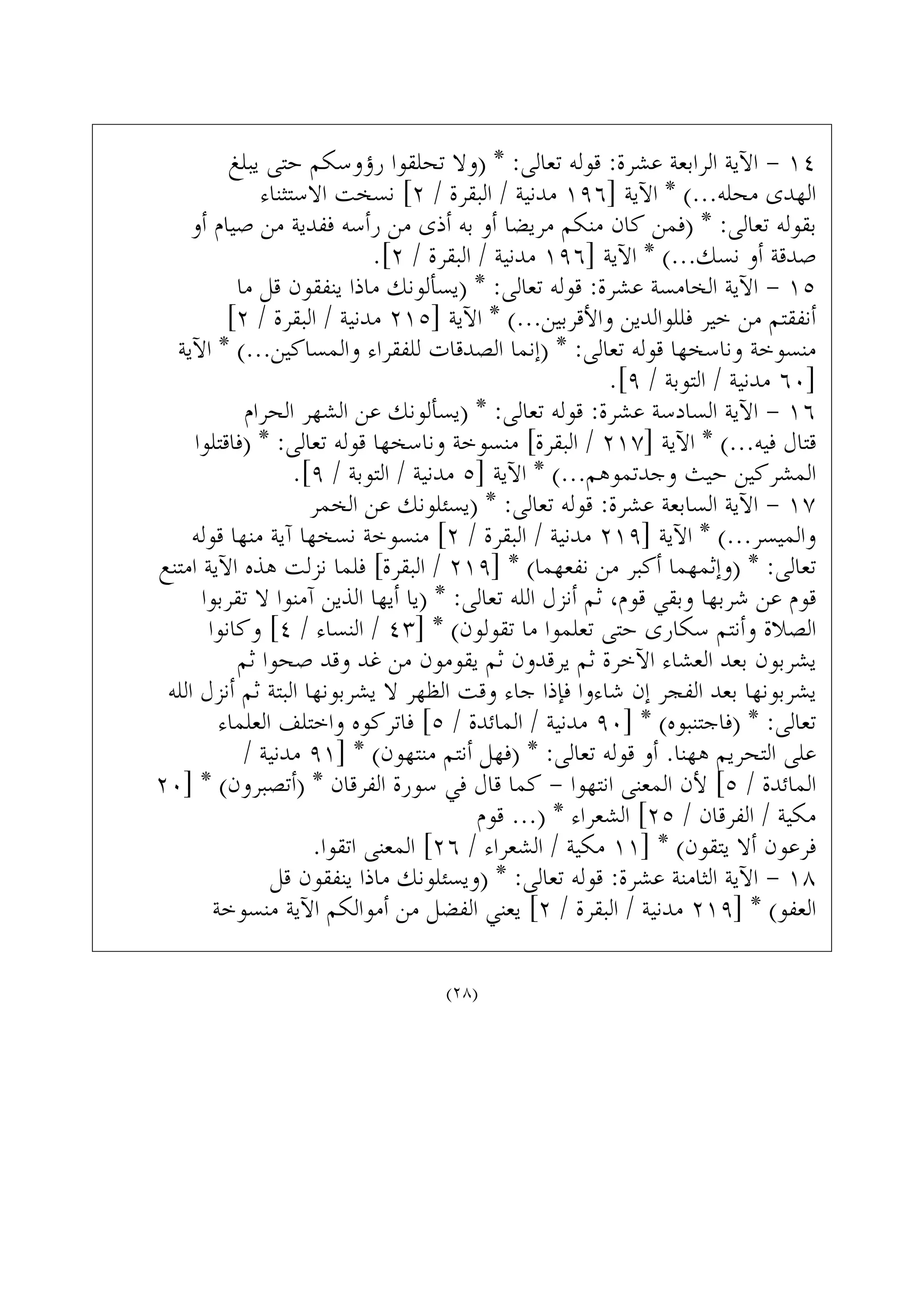‫ﻳﺒﻠﻎ‬ ‫ﺣﺘﻰ‬ ‫ﺭﺅﻭﺳﻜﻢ‬ ‫ﺗﺤﻠﻘﻮﺍ‬ ‫)ﻭﻻ‬ * :‫ﺗﻌﺎﻟﻰ‬ ‫ﻗﻮﻟﻪ‬ :‫ﻋﺸﺮﺓ‬ ‫ﺍﻟﺮﺍﺑﻌﺔ‬ ‫ﺍﻵﻳﺔ‬ - ١٤
‫ﺍﻻﺳﺘﺜﻨﺎﺀ‬ ‫ﻧﺴﺨﺖ‬ [٢ / ‫ﺍﻟﺒﻘﺮﺓ‬ / ‫ﻣﺪﻧﻴﺔ‬ ١٩٦] ‫ﺍﻵﻳﺔ‬ * (...‫ﻣﺤﻠﻪ‬ ‫ﺍﻟﻬﺪﻯ‬
‫ﺃﻭ‬ ‫ﺻﻴﺎﻡ‬ ‫ﻣﻦ‬ ‫ﻓﻔﺪﻳﺔ‬ ‫ﺭﺃﺳﻪ‬ ‫ﻣﻦ‬ ‫ﺃﺫﻯ‬ ‫ﺑﻪ‬ ‫ﺃﻭ‬ ‫ﻣﺮﻳﻀﺎ‬ ‫ﻣﻨﻜﻢ‬ ‫ﻛﺎﻥ‬ ‫)ﻓﻤﻦ‬ * :‫ﺗﻌﺎﻟﻰ‬ ‫ﺑﻘﻮﻟﻪ‬
.[٢ / ‫ﺍﻟﺒﻘﺮﺓ‬ / ‫ﻣﺪﻧﻴﺔ‬ ١٩٦] ‫ﺍﻵﻳﺔ‬ * (...‫ﻧﺴﻚ‬ ‫ﺃﻭ‬ ‫ﺻﺪﻗﺔ‬
‫ﻣﺎ‬ ‫ﻗﻞ‬ ‫ﻳﻨﻔﻘﻮﻥ‬ ‫ﻣﺎﺫﺍ‬ ‫)ﻳﺴﺄﻟﻮﻧﻚ‬ * :‫ﺗﻌﺎﻟﻰ‬ ‫ﻗﻮﻟﻪ‬ :‫ﻋﺸﺮﺓ‬ ‫ﺍﻟﺨﺎﻣﺴﺔ‬ ‫ﺍﻵﻳﺔ‬ - ١٥
[٢ / ‫ﺍﻟﺒﻘﺮﺓ‬ / ‫ﻣﺪﻧﻴﺔ‬ ٢١٥] ‫ﺍﻵﻳﺔ‬ * (...‫ﻭﺍﻷﻗﺮﺑﻴﻦ‬ ‫ﻓﻠﻠﻮﺍﻟﺪﻳﻦ‬ ‫ﺧﻴﺮ‬ ‫ﻣﻦ‬ ‫ﺃﻧﻔﻘﺘﻢ‬
‫ﺍﻵﻳﺔ‬ * (...‫ﻭﺍﻟﻤﺴﺎﻛﻴﻦ‬ ‫ﻟﻠﻔﻘﺮﺍﺀ‬ ‫ﺍﻟﺼﺪﻗﺎﺕ‬ ‫)ﺇﻧﻤﺎ‬ * :‫ﺗﻌﺎﻟﻰ‬ ‫ﻗﻮﻟﻪ‬ ‫ﻭﻧﺎﺳﺨﻬﺎ‬ ‫ﻣﻨﺴﻮﺧﺔ‬
.[٩ / ‫ﺍﻟﺘﻮﺑﺔ‬ / ‫ﻣﺪﻧﻴﺔ‬ ٦٠]
‫ﺍﻟﺤﺮﺍﻡ‬ ‫ﺍﻟﺸﻬﺮ‬ ‫ﻋﻦ‬ ‫)ﻳﺴﺄﻟﻮﻧﻚ‬ * :‫ﺗﻌﺎﻟﻰ‬ ‫ﻗﻮﻟﻪ‬ :‫ﻋﺸﺮﺓ‬ ‫ﺍﻟﺴﺎﺩﺳﺔ‬ ‫ﺍﻵﻳﺔ‬ - ١٦
‫)ﻓﺎﻗﺘﻠﻮﺍ‬ * :‫ﺗﻌﺎﻟﻰ‬ ‫ﻗﻮﻟﻪ‬ ‫ﻭﻧﺎﺳﺨﻬﺎ‬ ‫ﻣﻨﺴﻮﺧﺔ‬ [‫ﺍﻟﺒﻘﺮﺓ‬ / ٢١٧] ‫ﺍﻵﻳﺔ‬ * (...‫ﻓﻴﻪ‬ ‫ﻗﺘﺎﻝ‬
.[٩ / ‫ﺍﻟﺘﻮﺑﺔ‬ / ‫ﻣﺪﻧﻴﺔ‬ ٥] ‫ﺍﻵﻳﺔ‬ * (...‫ﻭﺟﺪﺗﻤﻮﻫﻢ‬ ‫ﺣﻴﺚ‬ ‫ﺍﻟﻤﺸﺮﻛﻴﻦ‬
‫ﺍﻟﺨﻤﺮ‬ ‫ﻋﻦ‬ ‫)ﻳﺴﺌﻠﻮﻧﻚ‬ * :‫ﺗﻌﺎﻟﻰ‬ ‫ﻗﻮﻟﻪ‬ :‫ﻋﺸﺮﺓ‬ ‫ﺍﻟﺴﺎﺑﻌﺔ‬ ‫ﺍﻵﻳﺔ‬ - ١٧
‫ﻗﻮﻟﻪ‬ ‫ﻣﻨﻬﺎ‬ ‫ﺁﻳﺔ‬ ‫ﻧﺴﺨﻬﺎ‬ ‫ﻣﻨﺴﻮﺧﺔ‬ [٢ / ‫ﺍﻟﺒﻘﺮﺓ‬ / ‫ﻣﺪﻧﻴﺔ‬ ٢١٩] ‫ﺍﻵﻳﺔ‬ * (...‫ﻭﺍﻟﻤﻴﺴﺮ‬
‫ﺍﻣﺘﻨﻊ‬ ‫ﺍﻵﻳﺔ‬ ‫ﻫﺬﻩ‬ ‫ﻧﺰﻟﺖ‬ ‫ﻓﻠﻤﺎ‬ [‫ﺍﻟﺒﻘﺮﺓ‬ / ٢١٩] * (‫ﻧﻔﻌﻬﻤﺎ‬ ‫ﻣﻦ‬ ‫ﺃﻛﺒﺮ‬ ‫)ﻭﺇﺛﻤﻬﻤﺎ‬ * :‫ﺗﻌﺎﻟﻰ‬
‫ﺗﻘﺮﺑﻮﺍ‬ ‫ﻻ‬ ‫ﺁﻣﻨﻮﺍ‬ ‫ﺍﻟﺬﻳﻦ‬ ‫ﺃﻳﻬﺎ‬ ‫)ﻳﺎ‬ * :‫ﺗﻌﺎﻟﻰ‬ ‫ﺍﻟﻠﻪ‬ ‫ﺃﻧﺰﻝ‬ ‫ﺛﻢ‬ ،‫ﻗﻮﻡ‬ ‫ﻭﺑﻘﻲ‬ ‫ﺷﺮﺑﻬﺎ‬ ‫ﻋﻦ‬ ‫ﻗﻮﻡ‬
‫ﻭﻛﺎﻧﻮﺍ‬ [٤ / ‫ﺍﻟﻨﺴﺎﺀ‬ / ٤٣] * (‫ﺗﻘﻮﻟﻮﻥ‬ ‫ﻣﺎ‬ ‫ﺗﻌﻠﻤﻮﺍ‬ ‫ﺣﺘﻰ‬ ‫ﺳﻜﺎﺭﻯ‬ ‫ﻭﺃﻧﺘﻢ‬ ‫ﺍﻟﺼﻼﺓ‬
‫ﺛﻢ‬ ‫ﺻﺤﻮﺍ‬ ‫ﻭﻗﺪ‬ ‫ﻏﺪ‬ ‫ﻣﻦ‬ ‫ﻳﻘﻮﻣﻮﻥ‬ ‫ﺛﻢ‬ ‫ﻳﺮﻗﺪﻭﻥ‬ ‫ﺛﻢ‬ ‫ﺍﻵﺧﺮﺓ‬ ‫ﺍﻟﻌﺸﺎﺀ‬ ‫ﺑﻌﺪ‬ ‫ﻳﺸﺮﺑﻮﻥ‬
‫ﺍﻟﻠﻪ‬ ‫ﺃﻧﺰﻝ‬ ‫ﺛﻢ‬ ‫ﺍﻟﺒﺘﺔ‬ ‫ﻳﺸﺮﺑﻮﻧﻬﺎ‬ ‫ﻻ‬ ‫ﺍﻟﻈﻬﺮ‬ ‫ﻭﻗﺖ‬ ‫ﺟﺎﺀ‬ ‫ﻓﺈﺫﺍ‬ ‫ﺷﺎﺀﻭﺍ‬ ‫ﺇﻥ‬ ‫ﺍﻟﻔﺠﺮ‬ ‫ﺑﻌﺪ‬ ‫ﻳﺸﺮﺑﻮﻧﻬﺎ‬
‫ﺍﻟﻌﻠﻤﺎﺀ‬ ‫ﻭﺍﺧﺘﻠﻒ‬ ‫ﻓﺎﺗﺮﻛﻮﻩ‬ [٥ / ‫ﺍﻟﻤﺎﺋﺪﺓ‬ / ‫ﻣﺪﻧﻴﺔ‬ ٩٠] * (‫)ﻓﺎﺟﺘﻨﺒﻮﻩ‬ * :‫ﺗﻌﺎﻟﻰ‬
/ ‫ﻣﺪﻧﻴﺔ‬ ٩١] * (‫ﻣﻨﺘﻬﻮﻥ‬ ‫ﺃﻧﺘﻢ‬ ‫)ﻓﻬﻞ‬ * :‫ﺗﻌﺎﻟﻰ‬ ‫ﻗﻮﻟﻪ‬ ‫ﺃﻭ‬ .‫ﻫﻬﻨﺎ‬ ‫ﺍﻟﺘﺤﺮﻳﻢ‬ ‫ﻋﻠﻰ‬
٢٠] * (‫)ﺃﺗﺼﺒﺮﻭﻥ‬ * ‫ﺍﻟﻔﺮﻗﺎﻥ‬ ‫ﺳﻮﺭﺓ‬ ‫ﻓﻲ‬ ‫ﻗﺎﻝ‬ ‫ﻛﻤﺎ‬ - ‫ﺍﻧﺘﻬﻮﺍ‬ ‫ﺍﻟﻤﻌﻨﻰ‬ ‫ﻷﻥ‬ [٥ / ‫ﺍﻟﻤﺎﺋﺪﺓ‬
‫ﻗﻮﻡ‬ ...) * ‫ﺍﻟﺸﻌﺮﺍﺀ‬ [٢٥ / ‫ﺍﻟﻔﺮﻗﺎﻥ‬ / ‫ﻣﻜﻴﺔ‬
.‫ﺍﺗﻘﻮﺍ‬ ‫ﺍﻟﻤﻌﻨﻰ‬ [٢٦ / ‫ﺍﻟﺸﻌﺮﺍﺀ‬ / ‫ﻣﻜﻴﺔ‬ ١١] * (‫ﻳﺘﻘﻮﻥ‬ ‫ﺃﻻ‬ ‫ﻓﺮﻋﻮﻥ‬
‫ﻗﻞ‬ ‫ﻳﻨﻔﻘﻮﻥ‬ ‫ﻣﺎﺫﺍ‬ ‫)ﻭﻳﺴﺌﻠﻮﻧﻚ‬ * :‫ﺗﻌﺎﻟﻰ‬ ‫ﻗﻮﻟﻪ‬ :‫ﻋﺸﺮﺓ‬ ‫ﺍﻟﺜﺎﻣﻨﺔ‬ ‫ﺍﻵﻳﺔ‬ - ١٨
‫ﻣﻨﺴﻮﺧﺔ‬ ‫ﺍﻵﻳﺔ‬ ‫ﺃﻣﻮﺍﻟﻜﻢ‬ ‫ﻣﻦ‬ ‫ﺍﻟﻔﻀﻞ‬ ‫ﻳﻌﻨﻲ‬ [٢ / ‫ﺍﻟﺒﻘﺮﺓ‬ / ‫ﻣﺪﻧﻴﺔ‬ ٢١٩] * (‫ﺍﻟﻌﻔﻮ‬
(٢٨)
 