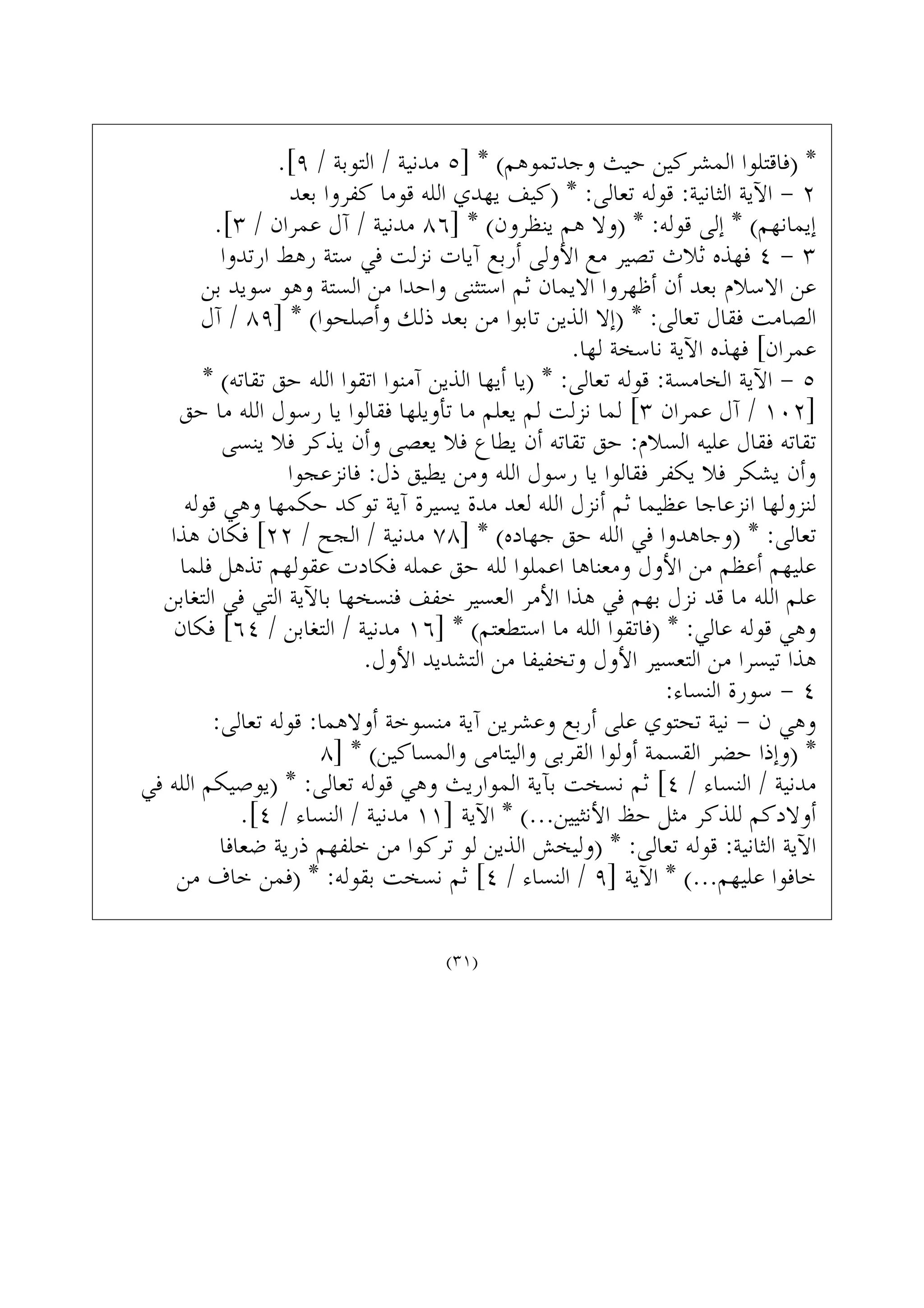 .[٩ / ‫ﺍﻟﺘﻮﺑﺔ‬ / ‫ﻣﺪﻧﻴﺔ‬ ٥] * (‫ﻭﺟﺪﺗﻤﻮﻫﻢ‬ ‫ﺣﻴﺚ‬ ‫ﺍﻟﻤﺸﺮﻛﻴﻦ‬ ‫)ﻓﺎﻗﺘﻠﻮﺍ‬ *
‫ﺑﻌﺪ‬ ‫ﻛﻔﺮﻭﺍ‬ ‫ﻗﻮﻣﺎ‬ ‫ﺍﻟﻠﻪ‬ ‫ﻳﻬﺪﻱ‬ ‫)ﻛﻴﻒ‬ * :‫ﺗﻌﺎﻟﻰ‬ ‫ﻗﻮﻟﻪ‬ :‫ﺍﻟﺜﺎﻧﻴﺔ‬ ‫ﺍﻵﻳﺔ‬ - ٢
.[٣ / ‫ﻋﻤﺮﺍﻥ‬ ‫ﺁﻝ‬ / ‫ﻣﺪﻧﻴﺔ‬ ٨٦] * (‫ﻳﻨﻈﺮﻭﻥ‬ ‫ﻫﻢ‬ ‫)ﻭﻻ‬ * :‫ﻗﻮﻟﻪ‬ ‫ﺇﻟﻰ‬ * (‫ﺇﻳﻤﺎﻧﻬﻢ‬
‫ﺍﺭﺗﺪﻭﺍ‬ ‫ﺭﻫﻂ‬ ‫ﺳﺘﺔ‬ ‫ﻓﻲ‬ ‫ﻧﺰﻟﺖ‬ ‫ﺁﻳﺎﺕ‬ ‫ﺃﺭﺑﻊ‬ ‫ﺍﻷﻭﻟﻰ‬ ‫ﻣﻊ‬ ‫ﺗﺼﻴﺮ‬ ‫ﺛﻼﺙ‬ ‫ﻓﻬﺬﻩ‬ ٤ - ٣
‫ﺑﻦ‬ ‫ﺳﻮﻳﺪ‬ ‫ﻭﻫﻮ‬ ‫ﺍﻟﺴﺘﺔ‬ ‫ﻣﻦ‬ ‫ﻭﺍﺣﺪﺍ‬ ‫ﺍﺳﺘﺜﻨﻰ‬ ‫ﺛﻢ‬ ‫ﺍﻻﻳﻤﺎﻥ‬ ‫ﺃﻇﻬﺮﻭﺍ‬ ‫ﺃﻥ‬ ‫ﺑﻌﺪ‬ ‫ﺍﻻﺳﻼﻡ‬ ‫ﻋﻦ‬
‫ﺁﻝ‬ / ٨٩] * (‫ﻭﺃﺻﻠﺤﻮﺍ‬ ‫ﺫﻟﻚ‬ ‫ﺑﻌﺪ‬ ‫ﻣﻦ‬ ‫ﺗﺎﺑﻮﺍ‬ ‫ﺍﻟﺬﻳﻦ‬ ‫)ﺇﻻ‬ * :‫ﺗﻌﺎﻟﻰ‬ ‫ﻓﻘﺎﻝ‬ ‫ﺍﻟﺼﺎﻣﺖ‬
.‫ﻟﻬﺎ‬ ‫ﻧﺎﺳﺨﺔ‬ ‫ﺍﻵﻳﺔ‬ ‫ﻓﻬﺬﻩ‬ [‫ﻋﻤﺮﺍﻥ‬
* (‫ﺗﻘﺎﺗﻪ‬ ‫ﺣﻖ‬ ‫ﺍﻟﻠﻪ‬ ‫ﺍﺗﻘﻮﺍ‬ ‫ﺁﻣﻨﻮﺍ‬ ‫ﺍﻟﺬﻳﻦ‬ ‫ﺃﻳﻬﺎ‬ ‫)ﻳﺎ‬ * :‫ﺗﻌﺎﻟﻰ‬ ‫ﻗﻮﻟﻪ‬ :‫ﺍﻟﺨﺎﻣﺴﺔ‬ ‫ﺍﻵﻳﺔ‬ - ٥
‫ﺣﻖ‬ ‫ﻣﺎ‬ ‫ﺍﻟﻠﻪ‬ ‫ﺭﺳﻮﻝ‬ ‫ﻳﺎ‬ ‫ﻓﻘﺎﻟﻮﺍ‬ ‫ﺗﺄﻭﻳﻠﻬﺎ‬ ‫ﻣﺎ‬ ‫ﻳﻌﻠﻢ‬ ‫ﻟﻢ‬ ‫ﻧﺰﻟﺖ‬ ‫ﻟﻤﺎ‬ [٣ ‫ﻋﻤﺮﺍﻥ‬ ‫ﺁﻝ‬ / ١٠٢]
‫ﻳﻨﺴﻰ‬ ‫ﻓﻼ‬ ‫ﻳﺬﻛﺮ‬ ‫ﻭﺃﻥ‬ ‫ﻳﻌﺼﻰ‬ ‫ﻓﻼ‬ ‫ﻳﻄﺎﻉ‬ ‫ﺃﻥ‬ ‫ﺗﻘﺎﺗﻪ‬ ‫ﺣﻖ‬ :‫ﺍﻟﺴﻼﻡ‬ ‫ﻋﻠﻴﻪ‬ ‫ﻓﻘﺎﻝ‬ ‫ﺗﻘﺎﺗﻪ‬
‫ﻓﺎﻧﺰﻋﺠﻮﺍ‬ :‫ﺫﻝ‬ ‫ﻳﻄﻴﻖ‬ ‫ﻭﻣﻦ‬ ‫ﺍﻟﻠﻪ‬ ‫ﺭﺳﻮﻝ‬ ‫ﻳﺎ‬ ‫ﻓﻘﺎﻟﻮﺍ‬ ‫ﻳﻜﻔﺮ‬ ‫ﻓﻼ‬ ‫ﻳﺸﻜﺮ‬ ‫ﻭﺃﻥ‬
‫ﻗﻮﻟﻪ‬ ‫ﻭﻫﻲ‬ ‫ﺣﻜﻤﻬﺎ‬ ‫ﺗﻮﻛﺪ‬ ‫ﺁﻳﺔ‬ ‫ﻳﺴﻴﺮﺓ‬ ‫ﻣﺪﺓ‬ ‫ﻟﻌﺪ‬ ‫ﺍﻟﻠﻪ‬ ‫ﺃﻧﺰﻝ‬ ‫ﺛﻢ‬ ‫ﻋﻈﻴﻤﺎ‬ ‫ﺍﻧﺰﻋﺎﺟﺎ‬ ‫ﻟﻨﺰﻭﻟﻬﺎ‬
‫ﻫﺬﺍ‬ ‫ﻓﻜﺎﻥ‬ [٢٢ / ‫ﺍﻟﺠﺢ‬ / ‫ﻣﺪﻧﻴﺔ‬ ٧٨] * (‫ﺟﻬﺎﺩﻩ‬ ‫ﺣﻖ‬ ‫ﺍﻟﻠﻪ‬ ‫ﻓﻲ‬ ‫)ﻭﺟﺎﻫﺪﻭﺍ‬ * :‫ﺗﻌﺎﻟﻰ‬
‫ﻓﻠﻤﺎ‬ ‫ﺗﺬﻫﻞ‬ ‫ﻋﻘﻮﻟﻬﻢ‬ ‫ﻓﻜﺎﺩﺕ‬ ‫ﻋﻤﻠﻪ‬ ‫ﺣﻖ‬ ‫ﻟﻠﻪ‬ ‫ﺍﻋﻤﻠﻮﺍ‬ ‫ﻭﻣﻌﻨﺎﻫﺎ‬ ‫ﺍﻷﻭﻝ‬ ‫ﻣﻦ‬ ‫ﺃﻋﻈﻢ‬ ‫ﻋﻠﻴﻬﻢ‬
‫ﺍﻟﺘﻐﺎﺑﻦ‬ ‫ﻓﻲ‬ ‫ﺍﻟﺘﻲ‬ ‫ﺑﺎﻵﻳﺔ‬ ‫ﻓﻨﺴﺨﻬﺎ‬ ‫ﺧﻔﻒ‬ ‫ﺍﻟﻌﺴﻴﺮ‬ ‫ﺍﻷﻣﺮ‬ ‫ﻫﺬﺍ‬ ‫ﻓﻲ‬ ‫ﺑﻬﻢ‬ ‫ﻧﺰﻝ‬ ‫ﻗﺪ‬ ‫ﻣﺎ‬ ‫ﺍﻟﻠﻪ‬ ‫ﻋﻠﻢ‬
‫ﻓﻜﺎﻥ‬ [٦٤ / ‫ﺍﻟﺘﻐﺎﺑﻦ‬ / ‫ﻣﺪﻧﻴﺔ‬ ١٦] * (‫ﺍﺳﺘﻄﻌﺘﻢ‬ ‫ﻣﺎ‬ ‫ﺍﻟﻠﻪ‬ ‫)ﻓﺎﺗﻘﻮﺍ‬ * :‫ﻋﺎﻟﻲ‬ ‫ﻗﻮﻟﻪ‬ ‫ﻭﻫﻲ‬
.‫ﺍﻷﻭﻝ‬ ‫ﺍﻟﺘﺸﺪﻳﺪ‬ ‫ﻣﻦ‬ ‫ﻭﺗﺨﻔﻴﻔﺎ‬ ‫ﺍﻷﻭﻝ‬ ‫ﺍﻟﺘﻌﺴﻴﺮ‬ ‫ﻣﻦ‬ ‫ﺗﻴﺴﺮﺍ‬ ‫ﻫﺬﺍ‬
:‫ﺍﻟﻨﺴﺎﺀ‬ ‫ﺳﻮﺭﺓ‬ - ٤
:‫ﺗﻌﺎﻟﻰ‬ ‫ﻗﻮﻟﻪ‬ :‫ﺃﻭﻻﻫﻤﺎ‬ ‫ﻣﻨﺴﻮﺧﺔ‬ ‫ﺁﻳﺔ‬ ‫ﻭﻋﺸﺮﻳﻦ‬ ‫ﺃﺭﺑﻊ‬ ‫ﻋﻠﻰ‬ ‫ﺗﺤﺘﻮﻱ‬ ‫ﻧﻴﺔ‬ - ‫ﻥ‬ ‫ﻭﻫﻲ‬
٨] * (‫ﻭﺍﻟﻤﺴﺎﻛﻴﻦ‬ ‫ﻭﺍﻟﻴﺘﺎﻣﻰ‬ ‫ﺍﻟﻘﺮﺑﻰ‬ ‫ﺃﻭﻟﻮﺍ‬ ‫ﺍﻟﻘﺴﻤﺔ‬ ‫ﺣﻀﺮ‬ ‫)ﻭﺇﺫﺍ‬ *
‫ﻓﻲ‬ ‫ﺍﻟﻠﻪ‬ ‫)ﻳﻮﺻﻴﻜﻢ‬ * :‫ﺗﻌﺎﻟﻰ‬ ‫ﻗﻮﻟﻪ‬ ‫ﻭﻫﻲ‬ ‫ﺍﻟﻤﻮﺍﺭﻳﺚ‬ ‫ﺑﺂﻳﺔ‬ ‫ﻧﺴﺨﺖ‬ ‫ﺛﻢ‬ [٤ / ‫ﺍﻟﻨﺴﺎﺀ‬ / ‫ﻣﺪﻧﻴﺔ‬
.[٤ / ‫ﺍﻟﻨﺴﺎﺀ‬ / ‫ﻣﺪﻧﻴﺔ‬ ١١] ‫ﺍﻵﻳﺔ‬ * (...‫ﺍﻷﻧﺜﻴﻴﻦ‬ ‫ﺣﻆ‬ ‫ﻣﺜﻞ‬ ‫ﻟﻠﺬﻛﺮ‬ ‫ﺃﻭﻻﺩﻛﻢ‬
‫ﺿﻌﺎﻓﺎ‬ ‫ﺫﺭﻳﺔ‬ ‫ﺧﻠﻔﻬﻢ‬ ‫ﻣﻦ‬ ‫ﺗﺮﻛﻮﺍ‬ ‫ﻟﻮ‬ ‫ﺍﻟﺬﻳﻦ‬ ‫)ﻭﻟﻴﺨﺶ‬ * :‫ﺗﻌﺎﻟﻰ‬ ‫ﻗﻮﻟﻪ‬ :‫ﺍﻟﺜﺎﻧﻴﺔ‬ ‫ﺍﻵﻳﺔ‬
‫ﻣﻦ‬ ‫ﺧﺎﻑ‬ ‫)ﻓﻤﻦ‬ * :‫ﺑﻘﻮﻟﻪ‬ ‫ﻧﺴﺨﺖ‬ ‫ﺛﻢ‬ [٤ / ‫ﺍﻟﻨﺴﺎﺀ‬ / ٩] ‫ﺍﻵﻳﺔ‬ * (...‫ﻋﻠﻴﻬﻢ‬ ‫ﺧﺎﻓﻮﺍ‬
(٣١)
 
