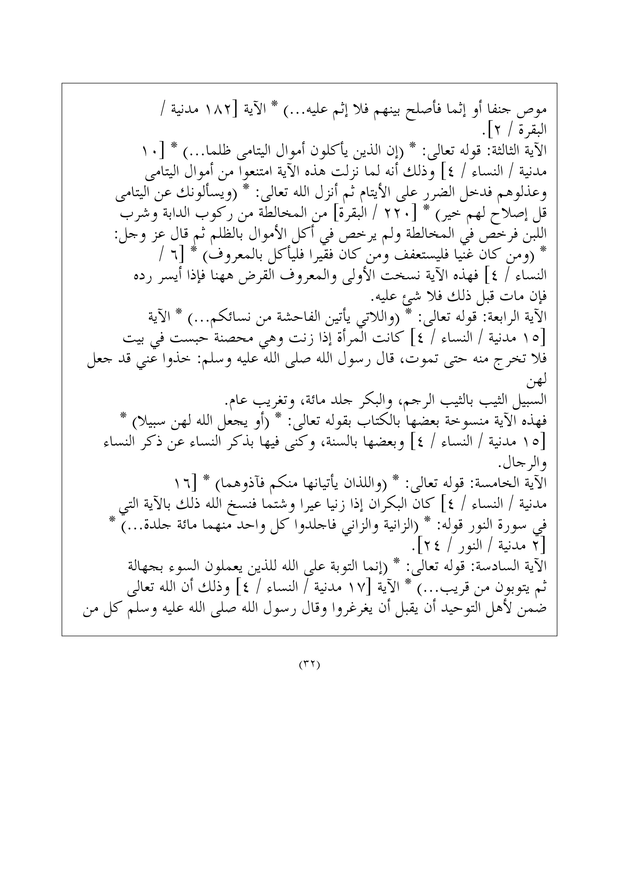 / ‫ﻣﺪﻧﻴﺔ‬ ١٨٢] ‫ﺍﻵﻳﺔ‬ * (...‫ﻋﻠﻴﻪ‬ ‫ﺇﺛﻢ‬ ‫ﻓﻼ‬ ‫ﺑﻴﻨﻬﻢ‬ ‫ﻓﺄﺻﻠﺢ‬ ‫ﺇﺛﻤﺎ‬ ‫ﺃﻭ‬ ‫ﺟﻨﻔﺎ‬ ‫ﻣﻮﺹ‬
.[٢ / ‫ﺍﻟﺒﻘﺮﺓ‬
١٠] * (...‫ﻇﻠﻤﺎ‬ ‫ﺍﻟﻴﺘﺎﻣﻰ‬ ‫ﺃﻣﻮﺍﻝ‬ ‫ﻳﺄﻛﻠﻮﻥ‬ ‫ﺍﻟﺬﻳﻦ‬ ‫)ﺇﻥ‬ * :‫ﺗﻌﺎﻟﻰ‬ ‫ﻗﻮﻟﻪ‬ :‫ﺍﻟﺜﺎﻟﺜﺔ‬ ‫ﺍﻵﻳﺔ‬
‫ﺍﻟﻴﺘﺎﻣﻰ‬ ‫ﺃﻣﻮﺍﻝ‬ ‫ﻣﻦ‬ ‫ﺍﻣﺘﻨﻌﻮﺍ‬ ‫ﺍﻵﻳﺔ‬ ‫ﻫﺬﻩ‬ ‫ﻧﺰﻟﺖ‬ ‫ﻟﻤﺎ‬ ‫ﺃﻧﻪ‬ ‫ﻭﺫﻟﻚ‬ [٤ / ‫ﺍﻟﻨﺴﺎﺀ‬ / ‫ﻣﺪﻧﻴﺔ‬
‫ﺍﻟﻴﺘﺎﻣﻰ‬ ‫ﻋﻦ‬ ‫)ﻭﻳﺴﺄﻟﻮﻧﻚ‬ * :‫ﺗﻌﺎﻟﻰ‬ ‫ﺍﻟﻠﻪ‬ ‫ﺃﻧﺰﻝ‬ ‫ﺛﻢ‬ ‫ﺍﻷﻳﺘﺎﻡ‬ ‫ﻋﻠﻰ‬ ‫ﺍﻟﻀﺮﺭ‬ ‫ﻓﺪﺧﻞ‬ ‫ﻭﻋﺬﻟﻮﻫﻢ‬
‫ﻭﺷﺮﺏ‬ ‫ﺍﻟﺪﺍﺑﺔ‬ ‫ﺭﻛﻮﺏ‬ ‫ﻣﻦ‬ ‫ﺍﻟﻤﺨﺎﻟﻄﺔ‬ ‫ﻣﻦ‬ [‫ﺍﻟﺒﻘﺮﺓ‬ / ٢٢٠] * (‫ﺧﻴﺮ‬ ‫ﻟﻬﻢ‬ ‫ﺇﺻﻼﺡ‬ ‫ﻗﻞ‬
:‫ﻭﺟﻞ‬ ‫ﻋﺰ‬ ‫ﻗﺎﻝ‬ ‫ﺛﻢ‬ ‫ﺑﺎﻟﻈﻠﻢ‬ ‫ﺍﻷﻣﻮﺍﻝ‬ ‫ﺃﻛﻞ‬ ‫ﻓﻲ‬ ‫ﻳﺮﺧﺺ‬ ‫ﻭﻟﻢ‬ ‫ﺍﻟﻤﺨﺎﻟﻄﺔ‬ ‫ﻓﻲ‬ ‫ﻓﺮﺧﺺ‬ ‫ﺍﻟﻠﺒﻦ‬
/ ٦] * (‫ﺑﺎﻟﻤﻌﺮﻭﻑ‬ ‫ﻓﻠﻴﺄﻛﻞ‬ ‫ﻓﻘﻴﺮﺍ‬ ‫ﻛﺎﻥ‬ ‫ﻭﻣﻦ‬ ‫ﻓﻠﻴﺴﺘﻌﻔﻒ‬ ‫ﻏﻨﻴﺎ‬ ‫ﻛﺎﻥ‬ ‫)ﻭﻣﻦ‬ *
‫ﺭﺩﻩ‬ ‫ﺃﻳﺴﺮ‬ ‫ﻓﺈﺫﺍ‬ ‫ﻫﻬﻨﺎ‬ ‫ﺍﻟﻘﺮﺽ‬ ‫ﻭﺍﻟﻤﻌﺮﻭﻑ‬ ‫ﺍﻷﻭﻟﻰ‬ ‫ﻧﺴﺨﺖ‬ ‫ﺍﻵﻳﺔ‬ ‫ﻓﻬﺬﻩ‬ [٤ / ‫ﺍﻟﻨﺴﺎﺀ‬
.‫ﻋﻠﻴﻪ‬ ‫ﺷﺊ‬ ‫ﻓﻼ‬ ‫ﺫﻟﻚ‬ ‫ﻗﺒﻞ‬ ‫ﻣﺎﺕ‬ ‫ﻓﺈﻥ‬
‫ﺍﻵﻳﺔ‬ * (...‫ﻧﺴﺎﺋﻜﻢ‬ ‫ﻣﻦ‬ ‫ﺍﻟﻔﺎﺣﺸﺔ‬ ‫ﻳﺄﺗﻴﻦ‬ ‫)ﻭﺍﻟﻼﺗﻲ‬ * :‫ﺗﻌﺎﻟﻰ‬ ‫ﻗﻮﻟﻪ‬ :‫ﺍﻟﺮﺍﺑﻌﺔ‬ ‫ﺍﻵﻳﺔ‬
‫ﺑﻴﺖ‬ ‫ﻓﻲ‬ ‫ﺣﺒﺴﺖ‬ ‫ﻣﺤﺼﻨﺔ‬ ‫ﻭﻫﻲ‬ ‫ﺯﻧﺖ‬ ‫ﺇﺫﺍ‬ ‫ﺍﻟﻤﺮﺃﺓ‬ ‫ﻛﺎﻧﺖ‬ [٤ / ‫ﺍﻟﻨﺴﺎﺀ‬ / ‫ﻣﺪﻧﻴﺔ‬ ١٥]
‫ﺟﻌﻞ‬ ‫ﻗﺪ‬ ‫ﻋﻨﻲ‬ ‫ﺧﺬﻭﺍ‬ :‫ﻭﺳﻠﻢ‬ ‫ﻋﻠﻴﻪ‬ ‫ﺍﻟﻠﻪ‬ ‫ﺻﻠﻰ‬ ‫ﺍﻟﻠﻪ‬ ‫ﺭﺳﻮﻝ‬ ‫ﻗﺎﻝ‬ ،‫ﺗﻤﻮﺕ‬ ‫ﺣﺘﻰ‬ ‫ﻣﻨﻪ‬ ‫ﺗﺨﺮﺝ‬ ‫ﻓﻼ‬
‫ﻟﻬﻦ‬
.‫ﻋﺎﻡ‬ ‫ﻭﺗﻐﺮﻳﺐ‬ ،‫ﻣﺎﺋﺔ‬ ‫ﺟﻠﺪ‬ ‫ﻭﺍﻟﺒﻜﺮ‬ ،‫ﺍﻟﺮﺟﻢ‬ ‫ﺑﺎﻟﺜﻴﺐ‬ ‫ﺍﻟﺜﻴﺐ‬ ‫ﺍﻟﺴﺒﻴﻞ‬
* (‫ﺳﺒﻴﻼ‬ ‫ﻟﻬﻦ‬ ‫ﺍﻟﻠﻪ‬ ‫ﻳﺠﻌﻞ‬ ‫)ﺃﻭ‬ * :‫ﺗﻌﺎﻟﻰ‬ ‫ﺑﻘﻮﻟﻪ‬ ‫ﺑﺎﻟﻜﺘﺎﺏ‬ ‫ﺑﻌﻀﻬﺎ‬ ‫ﻣﻨﺴﻮﺧﺔ‬ ‫ﺍﻵﻳﺔ‬ ‫ﻓﻬﺬﻩ‬
‫ﺍﻟﻨﺴﺎﺀ‬ ‫ﺫﻛﺮ‬ ‫ﻋﻦ‬ ‫ﺍﻟﻨﺴﺎﺀ‬ ‫ﺑﺬﻛﺮ‬ ‫ﻓﻴﻬﺎ‬ ‫ﻭﻛﻨﻰ‬ ،‫ﺑﺎﻟﺴﻨﺔ‬ ‫ﻭﺑﻌﻀﻬﺎ‬ [٤ / ‫ﺍﻟﻨﺴﺎﺀ‬ / ‫ﻣﺪﻧﻴﺔ‬ ١٥]
.‫ﻭﺍﻟﺮﺟﺎﻝ‬
١٦] * (‫ﻓﺂﺫﻭﻫﻤﺎ‬ ‫ﻣﻨﻜﻢ‬ ‫ﻳﺄﺗﻴﺎﻧﻬﺎ‬ ‫)ﻭﺍﻟﻠﺬﺍﻥ‬ * :‫ﺗﻌﺎﻟﻰ‬ ‫ﻗﻮﻟﻪ‬ :‫ﺍﻟﺨﺎﻣﺴﺔ‬ ‫ﺍﻵﻳﺔ‬
‫ﺍﻟﺘﻲ‬ ‫ﺑﺎﻵﻳﺔ‬ ‫ﺫﻟﻚ‬ ‫ﺍﻟﻠﻪ‬ ‫ﻓﻨﺴﺦ‬ ‫ﻭﺷﺘﻤﺎ‬ ‫ﻋﻴﺮﺍ‬ ‫ﺯﻧﻴﺎ‬ ‫ﺇﺫﺍ‬ ‫ﺍﻟﺒﻜﺮﺍﻥ‬ ‫ﻛﺎﻥ‬ [٤ / ‫ﺍﻟﻨﺴﺎﺀ‬ / ‫ﻣﺪﻧﻴﺔ‬
* (...‫ﺟﻠﺪﺓ‬ ‫ﻣﺎﺋﺔ‬ ‫ﻣﻨﻬﻤﺎ‬ ‫ﻭﺍﺣﺪ‬ ‫ﻛﻞ‬ ‫ﻓﺎﺟﻠﺪﻭﺍ‬ ‫ﻭﺍﻟﺰﺍﻧﻲ‬ ‫)ﺍﻟﺰﺍﻧﻴﺔ‬ * :‫ﻗﻮﻟﻪ‬ ‫ﺍﻟﻨﻮﺭ‬ ‫ﺳﻮﺭﺓ‬ ‫ﻓﻲ‬
.[٢٤ / ‫ﺍﻟﻨﻮﺭ‬ / ‫ﻣﺪﻧﻴﺔ‬ ٢]
‫ﺑﺠﻬﺎﻟﺔ‬ ‫ﺍﻟﺴﻮﺀ‬ ‫ﻳﻌﻤﻠﻮﻥ‬ ‫ﻟﻠﺬﻳﻦ‬ ‫ﺍﻟﻠﻪ‬ ‫ﻋﻠﻰ‬ ‫ﺍﻟﺘﻮﺑﺔ‬ ‫)ﺇﻧﻤﺎ‬ * :‫ﺗﻌﺎﻟﻰ‬ ‫ﻗﻮﻟﻪ‬ :‫ﺍﻟﺴﺎﺩﺳﺔ‬ ‫ﺍﻵﻳﺔ‬
‫ﺗﻌﺎﻟﻰ‬ ‫ﺍﻟﻠﻪ‬ ‫ﺃﻥ‬ ‫ﻭﺫﻟﻚ‬ [٤ / ‫ﺍﻟﻨﺴﺎﺀ‬ / ‫ﻣﺪﻧﻴﺔ‬ ١٧] ‫ﺍﻵﻳﺔ‬ * (...‫ﻗﺮﻳﺐ‬ ‫ﻣﻦ‬ ‫ﻳﺘﻮﺑﻮﻥ‬ ‫ﺛﻢ‬
‫ﻣﻦ‬ ‫ﻛﻞ‬ ‫ﻭﺳﻠﻢ‬ ‫ﻋﻠﻴﻪ‬ ‫ﺍﻟﻠﻪ‬ ‫ﺻﻠﻰ‬ ‫ﺍﻟﻠﻪ‬ ‫ﺭﺳﻮﻝ‬ ‫ﻭﻗﺎﻝ‬ ‫ﻳﻐﺮﻏﺮﻭﺍ‬ ‫ﺃﻥ‬ ‫ﻳﻘﺒﻞ‬ ‫ﺃﻥ‬ ‫ﺍﻟﺘﻮﺣﻴﺪ‬ ‫ﻷﻫﻞ‬ ‫ﺿﻤﻦ‬
(٣٢)
 