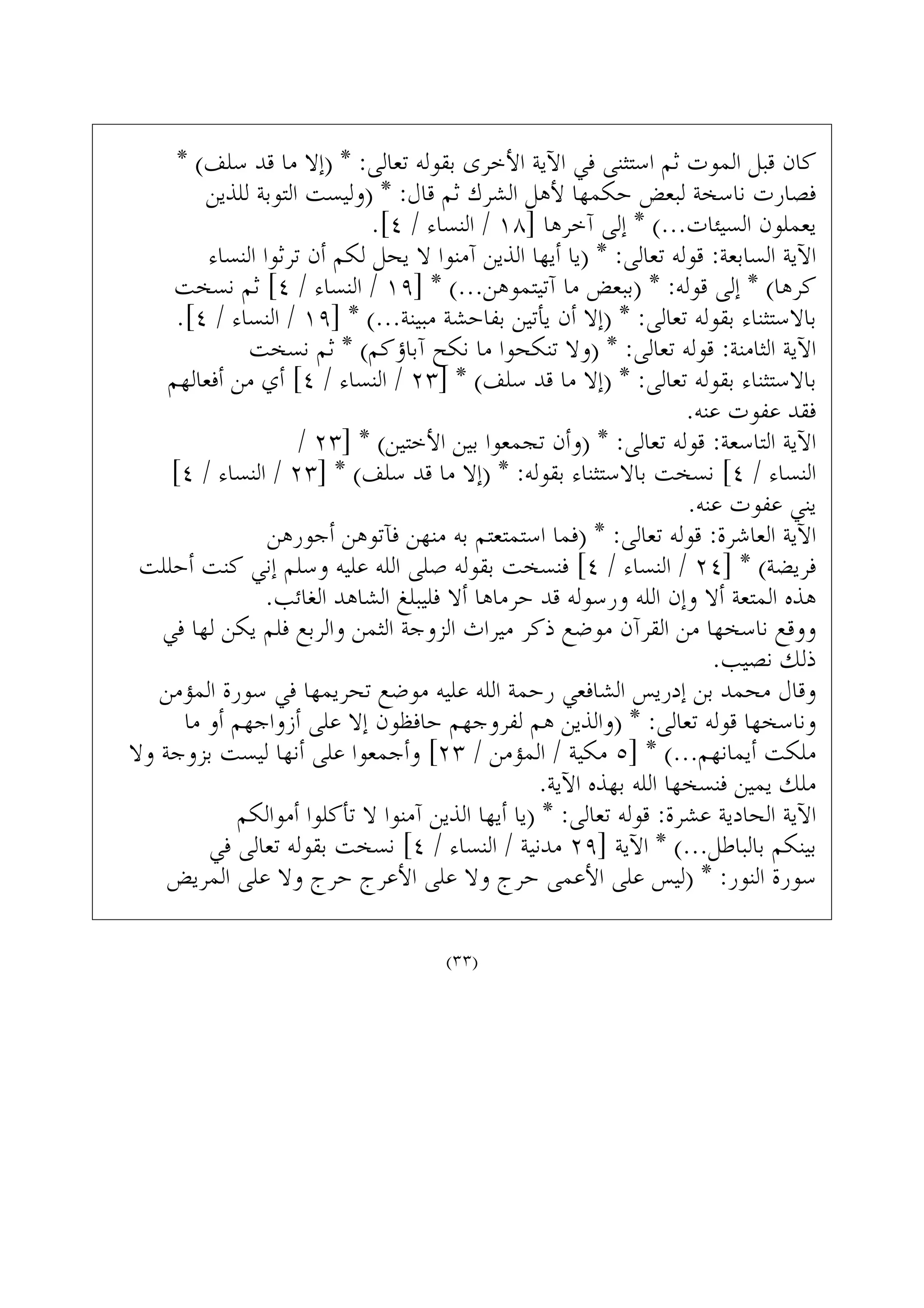 * (‫ﺳﻠﻒ‬ ‫ﻗﺪ‬ ‫ﻣﺎ‬ ‫)ﺇﻻ‬ * :‫ﺗﻌﺎﻟﻰ‬ ‫ﺑﻘﻮﻟﻪ‬ ‫ﺍﻷﺧﺮﻯ‬ ‫ﺍﻵﻳﺔ‬ ‫ﻓﻲ‬ ‫ﺍﺳﺘﺜﻨﻰ‬ ‫ﺛﻢ‬ ‫ﺍﻟﻤﻮﺕ‬ ‫ﻗﺒﻞ‬ ‫ﻛﺎﻥ‬
‫ﻟﻠﺬﻳﻦ‬ ‫ﺍﻟﺘﻮﺑﺔ‬ ‫)ﻭﻟﻴﺴﺖ‬ * :‫ﻗﺎﻝ‬ ‫ﺛﻢ‬ ‫ﺍﻟﺸﺮﻙ‬ ‫ﻷﻫﻞ‬ ‫ﺣﻜﻤﻬﺎ‬ ‫ﻟﺒﻌﺾ‬ ‫ﻧﺎﺳﺨﺔ‬ ‫ﻓﺼﺎﺭﺕ‬
.[٤ / ‫ﺍﻟﻨﺴﺎﺀ‬ / ١٨] ‫ﺁﺧﺮﻫﺎ‬ ‫ﺇﻟﻰ‬ * (...‫ﺍﻟﺴﻴﺌﺎﺕ‬ ‫ﻳﻌﻤﻠﻮﻥ‬
‫ﺍﻟﻨﺴﺎﺀ‬ ‫ﺗﺮﺛﻮﺍ‬ ‫ﺃﻥ‬ ‫ﻟﻜﻢ‬ ‫ﻳﺤﻞ‬ ‫ﻻ‬ ‫ﺁﻣﻨﻮﺍ‬ ‫ﺍﻟﺬﻳﻦ‬ ‫ﺃﻳﻬﺎ‬ ‫)ﻳﺎ‬ * :‫ﺗﻌﺎﻟﻰ‬ ‫ﻗﻮﻟﻪ‬ :‫ﺍﻟﺴﺎﺑﻌﺔ‬ ‫ﺍﻵﻳﺔ‬
‫ﻧﺴﺨﺖ‬ ‫ﺛﻢ‬ [٤ / ‫ﺍﻟﻨﺴﺎﺀ‬ / ١٩] * (...‫ﺁﺗﻴﺘﻤﻮﻫﻦ‬ ‫ﻣﺎ‬ ‫)ﺑﺒﻌﺾ‬ * :‫ﻗﻮﻟﻪ‬ ‫ﺇﻟﻰ‬ * (‫ﻛﺮﻫﺎ‬
.[٤ / ‫ﺍﻟﻨﺴﺎﺀ‬ / ١٩] * (...‫ﻣﺒﻴﻨﺔ‬ ‫ﺑﻔﺎﺣﺸﺔ‬ ‫ﻳﺄﺗﻴﻦ‬ ‫ﺃﻥ‬ ‫)ﺇﻻ‬ * :‫ﺗﻌﺎﻟﻰ‬ ‫ﺑﻘﻮﻟﻪ‬ ‫ﺑﺎﻻﺳﺘﺜﻨﺎﺀ‬
‫ﻧﺴﺨﺖ‬ ‫ﺛﻢ‬ * (‫ﺁﺑﺎﺅﻛﻢ‬ ‫ﻧﻜﺢ‬ ‫ﻣﺎ‬ ‫ﺗﻨﻜﺤﻮﺍ‬ ‫)ﻭﻻ‬ * :‫ﺗﻌﺎﻟﻰ‬ ‫ﻗﻮﻟﻪ‬ :‫ﺍﻟﺜﺎﻣﻨﺔ‬ ‫ﺍﻵﻳﺔ‬
‫ﺃﻓﻌﺎﻟﻬﻢ‬ ‫ﻣﻦ‬ ‫ﺃﻱ‬ [٤ / ‫ﺍﻟﻨﺴﺎﺀ‬ / ٢٣] * (‫ﺳﻠﻒ‬ ‫ﻗﺪ‬ ‫ﻣﺎ‬ ‫)ﺇﻻ‬ * :‫ﺗﻌﺎﻟﻰ‬ ‫ﺑﻘﻮﻟﻪ‬ ‫ﺑﺎﻻﺳﺘﺜﻨﺎﺀ‬
.‫ﻋﻨﻪ‬ ‫ﻋﻔﻮﺕ‬ ‫ﻓﻘﺪ‬
/ ٢٣] * (‫ﺍﻷﺧﺘﻴﻦ‬ ‫ﺑﻴﻦ‬ ‫ﺗﺠﻤﻌﻮﺍ‬ ‫)ﻭﺃﻥ‬ * :‫ﺗﻌﺎﻟﻰ‬ ‫ﻗﻮﻟﻪ‬ :‫ﺍﻟﺘﺎﺳﻌﺔ‬ ‫ﺍﻵﻳﺔ‬
[٤ / ‫ﺍﻟﻨﺴﺎﺀ‬ / ٢٣] * (‫ﺳﻠﻒ‬ ‫ﻗﺪ‬ ‫ﻣﺎ‬ ‫)ﺇﻻ‬ * :‫ﺑﻘﻮﻟﻪ‬ ‫ﺑﺎﻻﺳﺘﺜﻨﺎﺀ‬ ‫ﻧﺴﺨﺖ‬ [٤ / ‫ﺍﻟﻨﺴﺎﺀ‬
.‫ﻋﻨﻪ‬ ‫ﻋﻔﻮﺕ‬ ‫ﻳﻨﻲ‬
‫ﺃﺟﻮﺭﻫﻦ‬ ‫ﻓﺂﺗﻮﻫﻦ‬ ‫ﻣﻨﻬﻦ‬ ‫ﺑﻪ‬ ‫ﺍﺳﺘﻤﺘﻌﺘﻢ‬ ‫)ﻓﻤﺎ‬ * :‫ﺗﻌﺎﻟﻰ‬ ‫ﻗﻮﻟﻪ‬ :‫ﺍﻟﻌﺎﺷﺮﺓ‬ ‫ﺍﻵﻳﺔ‬
‫ﺃﺣﻠﻠﺖ‬ ‫ﻛﻨﺖ‬ ‫ﺇﻧﻲ‬ ‫ﻭﺳﻠﻢ‬ ‫ﻋﻠﻴﻪ‬ ‫ﺍﻟﻠﻪ‬ ‫ﺻﻠﻰ‬ ‫ﺑﻘﻮﻟﻪ‬ ‫ﻓﻨﺴﺨﺖ‬ [٤ / ‫ﺍﻟﻨﺴﺎﺀ‬ / ٢٤] * (‫ﻓﺮﻳﻀﺔ‬
.‫ﺍﻟﻐﺎﺋﺐ‬ ‫ﺍﻟﺸﺎﻫﺪ‬ ‫ﻓﻠﻴﺒﻠﻎ‬ ‫ﺃﻻ‬ ‫ﺣﺮﻣﺎﻫﺎ‬ ‫ﻗﺪ‬ ‫ﻭﺭﺳﻮﻟﻪ‬ ‫ﺍﻟﻠﻪ‬ ‫ﻭﺇﻥ‬ ‫ﺃﻻ‬ ‫ﺍﻟﻤﺘﻌﺔ‬ ‫ﻫﺬﻩ‬
‫ﻓﻲ‬ ‫ﻟﻬﺎ‬ ‫ﻳﻜﻦ‬ ‫ﻓﻠﻢ‬ ‫ﻭﺍﻟﺮﺑﻊ‬ ‫ﺍﻟﺜﻤﻦ‬ ‫ﺍﻟﺰﻭﺟﺔ‬ ‫ﻣﻴﺮﺍﺙ‬ ‫ﺫﻛﺮ‬ ‫ﻣﻮﺿﻊ‬ ‫ﺍﻟﻘﺮﺁﻥ‬ ‫ﻣﻦ‬ ‫ﻧﺎﺳﺨﻬﺎ‬ ‫ﻭﻭﻗﻊ‬
.‫ﻧﺼﻴﺐ‬ ‫ﺫﻟﻚ‬
‫ﺍﻟﻤﺆﻣﻦ‬ ‫ﺳﻮﺭﺓ‬ ‫ﻓﻲ‬ ‫ﺗﺤﺮﻳﻤﻬﺎ‬ ‫ﻣﻮﺿﻊ‬ ‫ﻋﻠﻴﻪ‬ ‫ﺍﻟﻠﻪ‬ ‫ﺭﺣﻤﺔ‬ ‫ﺍﻟﺸﺎﻓﻌﻲ‬ ‫ﺇﺩﺭﻳﺲ‬ ‫ﺑﻦ‬ ‫ﻣﺤﻤﺪ‬ ‫ﻭﻗﺎﻝ‬
‫ﻣﺎ‬ ‫ﺃﻭ‬ ‫ﺃﺯﻭﺍﺟﻬﻢ‬ ‫ﻋﻠﻰ‬ ‫ﺇﻻ‬ ‫ﺣﺎﻓﻈﻮﻥ‬ ‫ﻟﻔﺮﻭﺟﻬﻢ‬ ‫ﻫﻢ‬ ‫)ﻭﺍﻟﺬﻳﻦ‬ * :‫ﺗﻌﺎﻟﻰ‬ ‫ﻗﻮﻟﻪ‬ ‫ﻭﻧﺎﺳﺨﻬﺎ‬
‫ﻭﻻ‬ ‫ﺑﺰﻭﺟﺔ‬ ‫ﻟﻴﺴﺖ‬ ‫ﺃﻧﻬﺎ‬ ‫ﻋﻠﻰ‬ ‫ﻭﺃﺟﻤﻌﻮﺍ‬ [٢٣ / ‫ﺍﻟﻤﺆﻣﻦ‬ / ‫ﻣﻜﻴﺔ‬ ٥] * (...‫ﺃﻳﻤﺎﻧﻬﻢ‬ ‫ﻣﻠﻜﺖ‬
.‫ﺍﻵﻳﺔ‬ ‫ﺑﻬﺬﻩ‬ ‫ﺍﻟﻠﻪ‬ ‫ﻓﻨﺴﺨﻬﺎ‬ ‫ﻳﻤﻴﻦ‬ ‫ﻣﻠﻚ‬
‫ﺃﻣﻮﺍﻟﻜﻢ‬ ‫ﺗﺄﻛﻠﻮﺍ‬ ‫ﻻ‬ ‫ﺁﻣﻨﻮﺍ‬ ‫ﺍﻟﺬﻳﻦ‬ ‫ﺃﻳﻬﺎ‬ ‫)ﻳﺎ‬ * :‫ﺗﻌﺎﻟﻰ‬ ‫ﻗﻮﻟﻪ‬ :‫ﻋﺸﺮﺓ‬ ‫ﺍﻟﺤﺎﺩﻳﺔ‬ ‫ﺍﻵﻳﺔ‬
‫ﻓﻲ‬ ‫ﺗﻌﺎﻟﻰ‬ ‫ﺑﻘﻮﻟﻪ‬ ‫ﻧﺴﺨﺖ‬ [٤ / ‫ﺍﻟﻨﺴﺎﺀ‬ / ‫ﻣﺪﻧﻴﺔ‬ ٢٩] ‫ﺍﻵﻳﺔ‬ * (...‫ﺑﺎﻟﺒﺎﻃﻞ‬ ‫ﺑﻴﻨﻜﻢ‬
‫ﺍﻟﻤﺮﻳﺾ‬ ‫ﻋﻠﻰ‬ ‫ﻭﻻ‬ ‫ﺣﺮﺝ‬ ‫ﺍﻷﻋﺮﺝ‬ ‫ﻋﻠﻰ‬ ‫ﻭﻻ‬ ‫ﺣﺮﺝ‬ ‫ﺍﻷﻋﻤﻰ‬ ‫ﻋﻠﻰ‬ ‫)ﻟﻴﺲ‬ * :‫ﺍﻟﻨﻮﺭ‬ ‫ﺳﻮﺭﺓ‬
(٣٣)
 