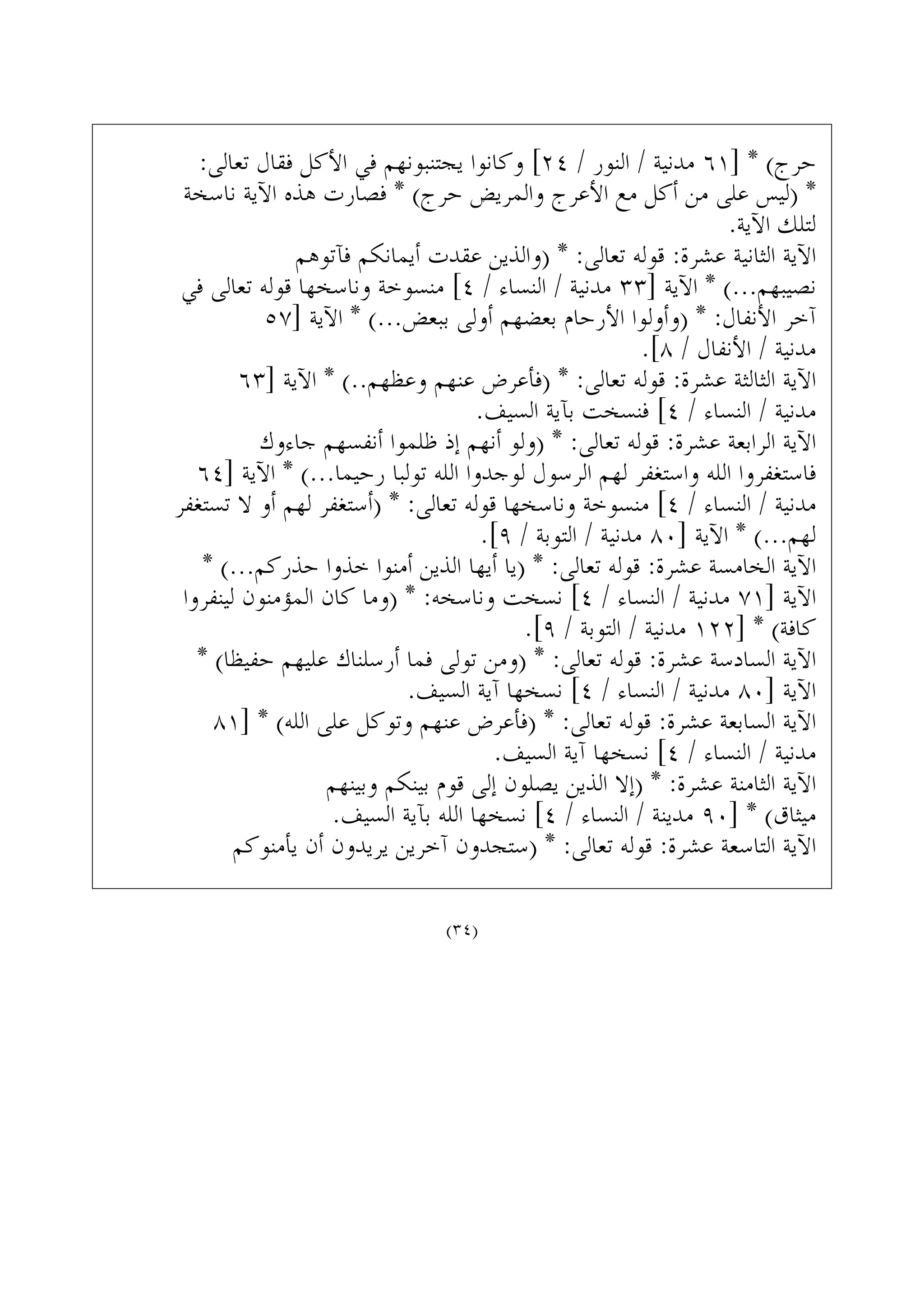 :‫ﺗﻌﺎﻟﻰ‬ ‫ﻓﻘﺎﻝ‬ ‫ﺍﻷﻛﻞ‬ ‫ﻓﻲ‬ ‫ﻳﺠﺘﻨﺒﻮﻧﻬﻢ‬ ‫ﻭﻛﺎﻧﻮﺍ‬ [٢٤ / ‫ﺍﻟﻨﻮﺭ‬ / ‫ﻣﺪﻧﻴﺔ‬ ٦١] * (‫ﺣﺮﺝ‬
‫ﻧﺎﺳﺨﺔ‬ ‫ﺍﻵﻳﺔ‬ ‫ﻫﺬﻩ‬ ‫ﻓﺼﺎﺭﺕ‬ * (‫ﺣﺮﺝ‬ ‫ﻭﺍﻟﻤﺮﻳﺾ‬ ‫ﺍﻷﻋﺮﺝ‬ ‫ﻣﻊ‬ ‫ﺃﻛﻞ‬ ‫ﻣﻦ‬ ‫ﻋﻠﻰ‬ ‫)ﻟﻴﺲ‬ *
.‫ﺍﻵﻳﺔ‬ ‫ﻟﺘﻠﻚ‬
‫ﻓﺂﺗﻮﻫﻢ‬ ‫ﺃﻳﻤﺎﻧﻜﻢ‬ ‫ﻋﻘﺪﺕ‬ ‫)ﻭﺍﻟﺬﻳﻦ‬ * :‫ﺗﻌﺎﻟﻰ‬ ‫ﻗﻮﻟﻪ‬ :‫ﻋﺸﺮﺓ‬ ‫ﺍﻟﺜﺎﻧﻴﺔ‬ ‫ﺍﻵﻳﺔ‬
‫ﻓﻲ‬ ‫ﺗﻌﺎﻟﻰ‬ ‫ﻗﻮﻟﻪ‬ ‫ﻭﻧﺎﺳﺨﻬﺎ‬ ‫ﻣﻨﺴﻮﺧﺔ‬ [٤ / ‫ﺍﻟﻨﺴﺎﺀ‬ / ‫ﻣﺪﻧﻴﺔ‬ ٣٣] ‫ﺍﻵﻳﺔ‬ * (...‫ﻧﺼﻴﺒﻬﻢ‬
٥٧] ‫ﺍﻵﻳﺔ‬ * (...‫ﺑﺒﻌﺾ‬ ‫ﺃﻭﻟﻰ‬ ‫ﺑﻌﻀﻬﻢ‬ ‫ﺍﻷﺭﺣﺎﻡ‬ ‫)ﻭﺃﻭﻟﻮﺍ‬ * :‫ﺍﻷﻧﻔﺎﻝ‬ ‫ﺁﺧﺮ‬
.[٨ / ‫ﺍﻷﻧﻔﺎﻝ‬ / ‫ﻣﺪﻧﻴﺔ‬
٦٣] ‫ﺍﻵﻳﺔ‬ * (..‫ﻭﻋﻈﻬﻢ‬ ‫ﻋﻨﻬﻢ‬ ‫)ﻓﺄﻋﺮﺽ‬ * :‫ﺗﻌﺎﻟﻰ‬ ‫ﻗﻮﻟﻪ‬ :‫ﻋﺸﺮﺓ‬ ‫ﺍﻟﺜﺎﻟﺜﺔ‬ ‫ﺍﻵﻳﺔ‬
.‫ﺍﻟﺴﻴﻒ‬ ‫ﺑﺂﻳﺔ‬ ‫ﻓﻨﺴﺨﺖ‬ [٤ / ‫ﺍﻟﻨﺴﺎﺀ‬ / ‫ﻣﺪﻧﻴﺔ‬
‫ﺟﺎﺀﻭﻙ‬ ‫ﺃﻧﻔﺴﻬﻢ‬ ‫ﻇﻠﻤﻮﺍ‬ ‫ﺇﺫ‬ ‫ﺃﻧﻬﻢ‬ ‫)ﻭﻟﻮ‬ * :‫ﺗﻌﺎﻟﻰ‬ ‫ﻗﻮﻟﻪ‬ :‫ﻋﺸﺮﺓ‬ ‫ﺍﻟﺮﺍﺑﻌﺔ‬ ‫ﺍﻵﻳﺔ‬
٦٤] ‫ﺍﻵﻳﺔ‬ * (...‫ﺭﺣﻴﻤﺎ‬ ‫ﺗﻮﻟﺒﺎ‬ ‫ﺍﻟﻠﻪ‬ ‫ﻟﻮﺟﺪﻭﺍ‬ ‫ﺍﻟﺮﺳﻮﻝ‬ ‫ﻟﻬﻢ‬ ‫ﻭﺍﺳﺘﻐﻔﺮ‬ ‫ﺍﻟﻠﻪ‬ ‫ﻓﺎﺳﺘﻐﻔﺮﻭﺍ‬
‫ﺗﺴﺘﻐﻔﺮ‬ ‫ﻻ‬ ‫ﺃﻭ‬ ‫ﻟﻬﻢ‬ ‫)ﺃﺳﺘﻐﻔﺮ‬ * :‫ﺗﻌﺎﻟﻰ‬ ‫ﻗﻮﻟﻪ‬ ‫ﻭﻧﺎﺳﺨﻬﺎ‬ ‫ﻣﻨﺴﻮﺧﺔ‬ [٤ / ‫ﺍﻟﻨﺴﺎﺀ‬ / ‫ﻣﺪﻧﻴﺔ‬
.[٩ / ‫ﺍﻟﺘﻮﺑﺔ‬ / ‫ﻣﺪﻧﻴﺔ‬ ٨٠] ‫ﺍﻵﻳﺔ‬ * (...‫ﻟﻬﻢ‬
* (...‫ﺣﺬﺭﻛﻢ‬ ‫ﺧﺬﻭﺍ‬ ‫ﺃﻣﻨﻮﺍ‬ ‫ﺍﻟﺬﻳﻦ‬ ‫ﺃﻳﻬﺎ‬ ‫)ﻳﺎ‬ * :‫ﺗﻌﺎﻟﻰ‬ ‫ﻗﻮﻟﻪ‬ :‫ﻋﺸﺮﺓ‬ ‫ﺍﻟﺨﺎﻣﺴﺔ‬ ‫ﺍﻵﻳﺔ‬
‫ﻟﻴﻨﻔﺮﻭﺍ‬ ‫ﺍﻟﻤﺆﻣﻨﻮﻥ‬ ‫ﻛﺎﻥ‬ ‫)ﻭﻣﺎ‬ * :‫ﻭﻧﺎﺳﺨﻪ‬ ‫ﻧﺴﺨﺖ‬ [٤ / ‫ﺍﻟﻨﺴﺎﺀ‬ / ‫ﻣﺪﻧﻴﺔ‬ ٧١] ‫ﺍﻵﻳﺔ‬
.[٩ / ‫ﺍﻟﺘﻮﺑﺔ‬ / ‫ﻣﺪﻧﻴﺔ‬ ١٢٢] * (‫ﻛﺎﻓﺔ‬
* (‫ﺣﻔﻴﻈﺎ‬ ‫ﻋﻠﻴﻬﻢ‬ ‫ﺃﺭﺳﻠﻨﺎﻙ‬ ‫ﻓﻤﺎ‬ ‫ﺗﻮﻟﻰ‬ ‫)ﻭﻣﻦ‬ * :‫ﺗﻌﺎﻟﻰ‬ ‫ﻗﻮﻟﻪ‬ :‫ﻋﺸﺮﺓ‬ ‫ﺍﻟﺴﺎﺩﺳﺔ‬ ‫ﺍﻵﻳﺔ‬
.‫ﺍﻟﺴﻴﻒ‬ ‫ﺁﻳﺔ‬ ‫ﻧﺴﺨﻬﺎ‬ [٤ / ‫ﺍﻟﻨﺴﺎﺀ‬ / ‫ﻣﺪﻧﻴﺔ‬ ٨٠] ‫ﺍﻵﻳﺔ‬
٨١] * (‫ﺍﻟﻠﻪ‬ ‫ﻋﻠﻰ‬ ‫ﻭﺗﻮﻛﻞ‬ ‫ﻋﻨﻬﻢ‬ ‫)ﻓﺄﻋﺮﺽ‬ * :‫ﺗﻌﺎﻟﻰ‬ ‫ﻗﻮﻟﻪ‬ :‫ﻋﺸﺮﺓ‬ ‫ﺍﻟﺴﺎﺑﻌﺔ‬ ‫ﺍﻵﻳﺔ‬
.‫ﺍﻟﺴﻴﻒ‬ ‫ﺁﻳﺔ‬ ‫ﻧﺴﺨﻬﺎ‬ [٤ / ‫ﺍﻟﻨﺴﺎﺀ‬ / ‫ﻣﺪﻧﻴﺔ‬
‫ﻭﺑﻴﻨﻬﻢ‬ ‫ﺑﻴﻨﻜﻢ‬ ‫ﻗﻮﻡ‬ ‫ﺇﻟﻰ‬ ‫ﻳﺼﻠﻮﻥ‬ ‫ﺍﻟﺬﻳﻦ‬ ‫)ﺇﻻ‬ * :‫ﻋﺸﺮﺓ‬ ‫ﺍﻟﺜﺎﻣﻨﺔ‬ ‫ﺍﻵﻳﺔ‬
.‫ﺍﻟﺴﻴﻒ‬ ‫ﺑﺂﻳﺔ‬ ‫ﺍﻟﻠﻪ‬ ‫ﻧﺴﺨﻬﺎ‬ [٤ / ‫ﺍﻟﻨﺴﺎﺀ‬ / ‫ﻣﺪﻳﻨﺔ‬ ٩٠] * (‫ﻣﻴﺜﺎﻕ‬
‫ﻳﺄﻣﻨﻮﻛﻢ‬ ‫ﺃﻥ‬ ‫ﻳﺮﻳﺪﻭﻥ‬ ‫ﺁﺧﺮﻳﻦ‬ ‫)ﺳﺘﺠﺪﻭﻥ‬ * :‫ﺗﻌﺎﻟﻰ‬ ‫ﻗﻮﻟﻪ‬ :‫ﻋﺸﺮﺓ‬ ‫ﺍﻟﺘﺎﺳﻌﺔ‬ ‫ﺍﻵﻳﺔ‬
(٣٤)
 