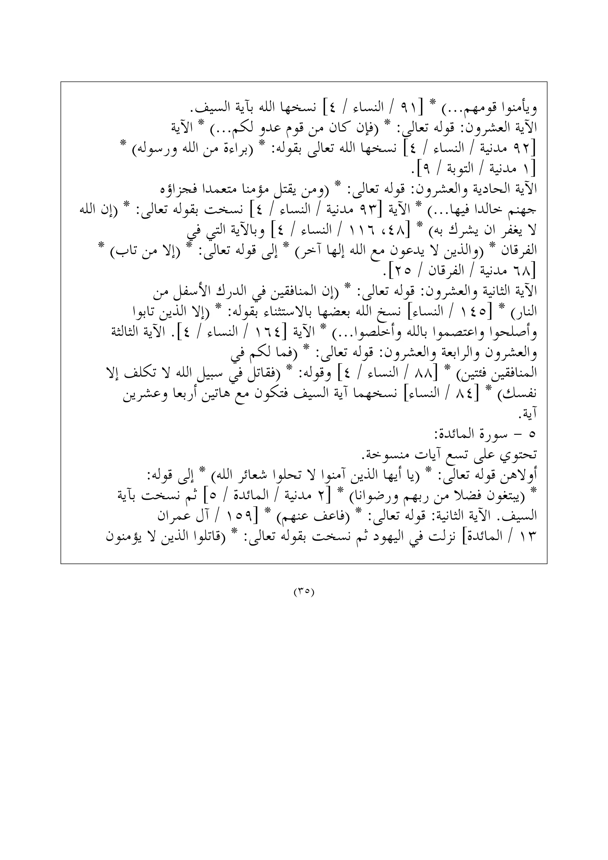 .‫ﺍﻟﺴﻴﻒ‬ ‫ﺑﺂﻳﺔ‬ ‫ﺍﻟﻠﻪ‬ ‫ﻧﺴﺨﻬﺎ‬ [٤ / ‫ﺍﻟﻨﺴﺎﺀ‬ / ٩١] * (...‫ﻗﻮﻣﻬﻢ‬ ‫ﻭﻳﺄﻣﻨﻮﺍ‬
‫ﺍﻵﻳﺔ‬ * (...‫ﻟﻜﻢ‬ ‫ﻋﺪﻭ‬ ‫ﻗﻮﻡ‬ ‫ﻣﻦ‬ ‫ﻛﺎﻥ‬ ‫)ﻓﺈﻥ‬ * :‫ﺗﻌﺎﻟﻰ‬ ‫ﻗﻮﻟﻪ‬ :‫ﺍﻟﻌﺸﺮﻭﻥ‬ ‫ﺍﻵﻳﺔ‬
* (‫ﻭﺭﺳﻮﻟﻪ‬ ‫ﺍﻟﻠﻪ‬ ‫ﻣﻦ‬ ‫)ﺑﺮﺍﺀﺓ‬ * :‫ﺑﻘﻮﻟﻪ‬ ‫ﺗﻌﺎﻟﻰ‬ ‫ﺍﻟﻠﻪ‬ ‫ﻧﺴﺨﻬﺎ‬ [٤ / ‫ﺍﻟﻨﺴﺎﺀ‬ / ‫ﻣﺪﻧﻴﺔ‬ ٩٢]
.[٩ / ‫ﺍﻟﺘﻮﺑﺔ‬ / ‫ﻣﺪﻧﻴﺔ‬ ١]
‫ﻓﺠﺰﺍﺅﻩ‬ ‫ﻣﺘﻌﻤﺪﺍ‬ ‫ﻣﺆﻣﻨﺎ‬ ‫ﻳﻘﺘﻞ‬ ‫)ﻭﻣﻦ‬ * :‫ﺗﻌﺎﻟﻰ‬ ‫ﻗﻮﻟﻪ‬ :‫ﻭﺍﻟﻌﺸﺮﻭﻥ‬ ‫ﺍﻟﺤﺎﺩﻳﺔ‬ ‫ﺍﻵﻳﺔ‬
‫ﺍﻟﻠﻪ‬ ‫)ﺇﻥ‬ * :‫ﺗﻌﺎﻟﻰ‬ ‫ﺑﻘﻮﻟﻪ‬ ‫ﻧﺴﺨﺖ‬ [٤ / ‫ﺍﻟﻨﺴﺎﺀ‬ / ‫ﻣﺪﻧﻴﺔ‬ ٩٣] ‫ﺍﻵﻳﺔ‬ * (...‫ﻓﻴﻬﺎ‬ ‫ﺧﺎﻟﺪﺍ‬ ‫ﺟﻬﻨﻢ‬
‫ﻓﻲ‬ ‫ﺍﻟﺘﻲ‬ ‫ﻭﺑﺎﻵﻳﺔ‬ [٤ / ‫ﺍﻟﻨﺴﺎﺀ‬ / ١١٦ ،٤٨] * (‫ﺑﻪ‬ ‫ﻳﺸﺮﻙ‬ ‫ﺍﻥ‬ ‫ﻳﻐﻔﺮ‬ ‫ﻻ‬
* (‫ﺗﺎﺏ‬ ‫ﻣﻦ‬ ‫)ﺇﻻ‬ * :‫ﺗﻌﺎﻟﻰ‬ ‫ﻗﻮﻟﻪ‬ ‫ﺇﻟﻰ‬ * (‫ﺁﺧﺮ‬ ‫ﺇﻟﻬﺎ‬ ‫ﺍﻟﻠﻪ‬ ‫ﻣﻊ‬ ‫ﻳﺪﻋﻮﻥ‬ ‫ﻻ‬ ‫)ﻭﺍﻟﺬﻳﻦ‬ * ‫ﺍﻟﻔﺮﻗﺎﻥ‬
.[٢٥ / ‫ﺍﻟﻔﺮﻗﺎﻥ‬ / ‫ﻣﺪﻧﻴﺔ‬ ٦٨]
‫ﻣﻦ‬ ‫ﺍﻷﺳﻔﻞ‬ ‫ﺍﻟﺪﺭﻙ‬ ‫ﻓﻲ‬ ‫ﺍﻟﻤﻨﺎﻓﻘﻴﻦ‬ ‫)ﺇﻥ‬ * :‫ﺗﻌﺎﻟﻰ‬ ‫ﻗﻮﻟﻪ‬ :‫ﻭﺍﻟﻌﺸﺮﻭﻥ‬ ‫ﺍﻟﺜﺎﻧﻴﺔ‬ ‫ﺍﻵﻳﺔ‬
‫ﺗﺎﺑﻮﺍ‬ ‫ﺍﻟﺬﻳﻦ‬ ‫)ﺇﻻ‬ * :‫ﺑﻘﻮﻟﻪ‬ ‫ﺑﺎﻻﺳﺘﺜﻨﺎﺀ‬ ‫ﺑﻌﻀﻬﺎ‬ ‫ﺍﻟﻠﻪ‬ ‫ﻧﺴﺦ‬ [‫ﺍﻟﻨﺴﺎﺀ‬ / ١٤٥] * (‫ﺍﻟﻨﺎﺭ‬
‫ﺍﻟﺜﺎﻟﺜﺔ‬ ‫ﺍﻵﻳﺔ‬ .[٤ / ‫ﺍﻟﻨﺴﺎﺀ‬ / ١٦٤] ‫ﺍﻵﻳﺔ‬ * (...‫ﻭﺃﺧﻠﺼﻮﺍ‬ ‫ﺑﺎﻟﻠﻪ‬ ‫ﻭﺍﻋﺘﺼﻤﻮﺍ‬ ‫ﻭﺃﺻﻠﺤﻮﺍ‬
‫ﻓﻲ‬ ‫ﻟﻜﻢ‬ ‫)ﻓﻤﺎ‬ * :‫ﺗﻌﺎﻟﻰ‬ ‫ﻗﻮﻟﻪ‬ :‫ﻭﺍﻟﻌﺸﺮﻭﻥ‬ ‫ﻭﺍﻟﺮﺍﺑﻌﺔ‬ ‫ﻭﺍﻟﻌﺸﺮﻭﻥ‬
‫ﺇﻻ‬ ‫ﺗﻜﻠﻒ‬ ‫ﻻ‬ ‫ﺍﻟﻠﻪ‬ ‫ﺳﺒﻴﻞ‬ ‫ﻓﻲ‬ ‫)ﻓﻘﺎﺗﻞ‬ * :‫ﻭﻗﻮﻟﻪ‬ [٤ / ‫ﺍﻟﻨﺴﺎﺀ‬ / ٨٨] * (‫ﻓﺌﺘﻴﻦ‬ ‫ﺍﻟﻤﻨﺎﻓﻘﻴﻦ‬
‫ﻭﻋﺸﺮﻳﻦ‬ ‫ﺃﺭﺑﻌﺎ‬ ‫ﻫﺎﺗﻴﻦ‬ ‫ﻣﻊ‬ ‫ﻓﺘﻜﻮﻥ‬ ‫ﺍﻟﺴﻴﻒ‬ ‫ﺁﻳﺔ‬ ‫ﻧﺴﺨﻬﻤﺎ‬ [‫ﺍﻟﻨﺴﺎﺀ‬ / ٨٤] * (‫ﻧﻔﺴﻚ‬
.‫ﺁﻳﺔ‬
:‫ﺍﻟﻤﺎﺋﺪﺓ‬ ‫ﺳﻮﺭﺓ‬ - ٥
.‫ﻣﻨﺴﻮﺧﺔ‬ ‫ﺁﻳﺎﺕ‬ ‫ﺗﺴﻊ‬ ‫ﻋﻠﻰ‬ ‫ﺗﺤﺘﻮﻱ‬
:‫ﻗﻮﻟﻪ‬ ‫ﺇﻟﻰ‬ * (‫ﺍﻟﻠﻪ‬ ‫ﺷﻌﺎﺋﺮ‬ ‫ﺗﺤﻠﻮﺍ‬ ‫ﻻ‬ ‫ﺁﻣﻨﻮﺍ‬ ‫ﺍﻟﺬﻳﻦ‬ ‫ﺃﻳﻬﺎ‬ ‫)ﻳﺎ‬ * :‫ﺗﻌﺎﻟﻰ‬ ‫ﻗﻮﻟﻪ‬ ‫ﺃﻭﻻﻫﻦ‬
‫ﺑﺂﻳﺔ‬ ‫ﻧﺴﺨﺖ‬ ‫ﺛﻢ‬ [٥ / ‫ﺍﻟﻤﺎﺋﺪﺓ‬ / ‫ﻣﺪﻧﻴﺔ‬ ٢] * (‫ﻭﺭﺿﻮﺍﻧﺎ‬ ‫ﺭﺑﻬﻢ‬ ‫ﻣﻦ‬ ‫ﻓﻀﻼ‬ ‫)ﻳﺒﺘﻐﻮﻥ‬ *
‫ﻋﻤﺮﺍﻥ‬ ‫ﺁﻝ‬ / ١٥٩] * (‫ﻋﻨﻬﻢ‬ ‫)ﻓﺎﻋﻒ‬ * :‫ﺗﻌﺎﻟﻰ‬ ‫ﻗﻮﻟﻪ‬ :‫ﺍﻟﺜﺎﻧﻴﺔ‬ ‫ﺍﻵﻳﺔ‬ .‫ﺍﻟﺴﻴﻒ‬
‫ﻳﺆﻣﻨﻮﻥ‬ ‫ﻻ‬ ‫ﺍﻟﺬﻳﻦ‬ ‫)ﻗﺎﺗﻠﻮﺍ‬ * :‫ﺗﻌﺎﻟﻰ‬ ‫ﺑﻘﻮﻟﻪ‬ ‫ﻧﺴﺨﺖ‬ ‫ﺛﻢ‬ ‫ﺍﻟﻴﻬﻮﺩ‬ ‫ﻓﻲ‬ ‫ﻧﺰﻟﺖ‬ [‫ﺍﻟﻤﺎﺋﺪﺓ‬ / ١٣
(٣٥)
 