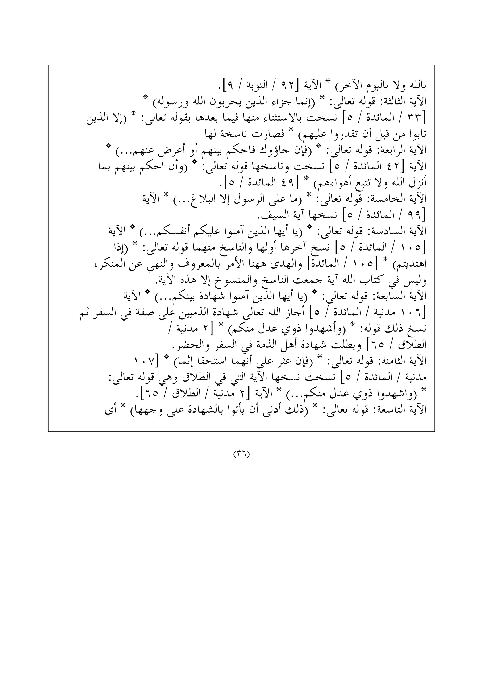 .[٩ / ‫ﺍﻟﺘﻮﺑﺔ‬ / ٩٢] ‫ﺍﻵﻳﺔ‬ * (‫ﺍﻵﺧﺮ‬ ‫ﺑﺎﻟﻴﻮﻡ‬ ‫ﻭﻻ‬ ‫ﺑﺎﻟﻠﻪ‬
* (‫ﻭﺭﺳﻮﻟﻪ‬ ‫ﺍﻟﻠﻪ‬ ‫ﻳﺤﺮﺑﻮﻥ‬ ‫ﺍﻟﺬﻳﻦ‬ ‫ﺟﺰﺍﺀ‬ ‫)ﺇﻧﻤﺎ‬ * :‫ﺗﻌﺎﻟﻰ‬ ‫ﻗﻮﻟﻪ‬ :‫ﺍﻟﺜﺎﻟﺜﺔ‬ ‫ﺍﻵﻳﺔ‬
‫ﺍﻟﺬﻳﻦ‬ ‫)ﺇﻻ‬ * :‫ﺗﻌﺎﻟﻰ‬ ‫ﺑﻘﻮﻟﻪ‬ ‫ﺑﻌﺪﻫﺎ‬ ‫ﻓﻴﻤﺎ‬ ‫ﻣﻨﻬﺎ‬ ‫ﺑﺎﻻﺳﺘﺜﻨﺎﺀ‬ ‫ﻧﺴﺨﺖ‬ [٥ / ‫ﺍﻟﻤﺎﺋﺪﺓ‬ / ٣٣]
‫ﻟﻬﺎ‬ ‫ﻧﺎﺳﺨﺔ‬ ‫ﻓﺼﺎﺭﺕ‬ * (‫ﻋﻠﻴﻬﻢ‬ ‫ﺗﻘﺪﺭﻭﺍ‬ ‫ﺃﻥ‬ ‫ﻗﺒﻞ‬ ‫ﻣﻦ‬ ‫ﺗﺎﺑﻮﺍ‬
* (...‫ﻋﻨﻬﻢ‬ ‫ﺃﻋﺮﺽ‬ ‫ﺃﻭ‬ ‫ﺑﻴﻨﻬﻢ‬ ‫ﻓﺎﺣﻜﻢ‬ ‫ﺟﺎﺅﻭﻙ‬ ‫)ﻓﺈﻥ‬ * :‫ﺗﻌﺎﻟﻰ‬ ‫ﻗﻮﻟﻪ‬ :‫ﺍﻟﺮﺍﺑﻌﺔ‬ ‫ﺍﻵﻳﺔ‬
‫ﺑﻤﺎ‬ ‫ﺑﻴﻨﻬﻢ‬ ‫ﺍﺣﻜﻢ‬ ‫)ﻭﺃﻥ‬ * :‫ﺗﻌﺎﻟﻰ‬ ‫ﻗﻮﻟﻪ‬ ‫ﻭﻧﺎﺳﺨﻬﺎ‬ ‫ﻧﺴﺨﺖ‬ [٥ / ‫ﺍﻟﻤﺎﺋﺪﺓ‬ ٤٢] ‫ﺍﻵﻳﺔ‬
.[٥ / ‫ﺍﻟﻤﺎﺋﺪﺓ‬ ٤٩] * (‫ﺃﻫﻮﺍﺀﻫﻢ‬ ‫ﺗﺘﺒﻊ‬ ‫ﻭﻻ‬ ‫ﺍﻟﻠﻪ‬ ‫ﺃﻧﺰﻝ‬
‫ﺍﻵﻳﺔ‬ * (...‫ﺍﻟﺒﻼﻍ‬ ‫ﺇﻻ‬ ‫ﺍﻟﺮﺳﻮﻝ‬ ‫ﻋﻠﻰ‬ ‫)ﻣﺎ‬ * :‫ﺗﻌﺎﻟﻰ‬ ‫ﻗﻮﻟﻪ‬ :‫ﺍﻟﺨﺎﻣﺴﺔ‬ ‫ﺍﻵﻳﺔ‬
.‫ﺍﻟﺴﻴﻒ‬ ‫ﺁﻳﺔ‬ ‫ﻧﺴﺨﻬﺎ‬ [٥ / ‫ﺍﻟﻤﺎﺋﺪﺓ‬ / ٩٩]
‫ﺍﻵﻳﺔ‬ * (...‫ﺃﻧﻔﺴﻜﻢ‬ ‫ﻋﻠﻴﻜﻢ‬ ‫ﺁﻣﻨﻮﺍ‬ ‫ﺍﻟﺬﻳﻦ‬ ‫ﺃﻳﻬﺎ‬ ‫)ﻳﺎ‬ * :‫ﺗﻌﺎﻟﻰ‬ ‫ﻗﻮﻟﻪ‬ :‫ﺍﻟﺴﺎﺩﺳﺔ‬ ‫ﺍﻵﻳﺔ‬
‫)ﺇﺫﺍ‬ * :‫ﺗﻌﺎﻟﻰ‬ ‫ﻗﻮﻟﻪ‬ ‫ﻣﻨﻬﻤﺎ‬ ‫ﻭﺍﻟﻨﺎﺳﺦ‬ ‫ﺃﻭﻟﻬﺎ‬ ‫ﺁﺧﺮﻫﺎ‬ ‫ﻧﺴﺦ‬ [٥ / ‫ﺍﻟﻤﺎﺋﺪﺓ‬ / ١٠٥]
،‫ﺍﻟﻤﻨﻜﺮ‬ ‫ﻋﻦ‬ ‫ﻭﺍﻟﻨﻬﻲ‬ ‫ﺑﺎﻟﻤﻌﺮﻭﻑ‬ ‫ﺍﻷﻣﺮ‬ ‫ﻫﻬﻨﺎ‬ ‫ﻭﺍﻟﻬﺪﻯ‬ [‫ﺍﻟﻤﺎﺋﺪﺓ‬ / ١٠٥] * (‫ﺍﻫﺘﺪﻳﺘﻢ‬
.‫ﺍﻵﻳﺔ‬ ‫ﻫﺬﻩ‬ ‫ﺇﻻ‬ ‫ﻭﺍﻟﻤﻨﺴﻮﺥ‬ ‫ﺍﻟﻨﺎﺳﺦ‬ ‫ﺟﻤﻌﺖ‬ ‫ﺁﻳﺔ‬ ‫ﺍﻟﻠﻪ‬ ‫ﻛﺘﺎﺏ‬ ‫ﻓﻲ‬ ‫ﻭﻟﻴﺲ‬
‫ﺍﻵﻳﺔ‬ * (...‫ﺑﻴﻨﻜﻢ‬ ‫ﺷﻬﺎﺩﺓ‬ ‫ﺁﻣﻨﻮﺍ‬ ‫ﺍﻟﺬﻳﻦ‬ ‫ﺃﻳﻬﺎ‬ ‫)ﻳﺎ‬ * :‫ﺗﻌﺎﻟﻰ‬ ‫ﻗﻮﻟﻪ‬ :‫ﺍﻟﺴﺎﺑﻌﺔ‬ ‫ﺍﻵﻳﺔ‬
‫ﺛﻢ‬ ‫ﺍﻟﺴﻔﺮ‬ ‫ﻓﻲ‬ ‫ﺻﻔﺔ‬ ‫ﻋﻠﻰ‬ ‫ﺍﻟﺬﻣﻴﻴﻦ‬ ‫ﺷﻬﺎﺩﺓ‬ ‫ﺗﻌﺎﻟﻰ‬ ‫ﺍﻟﻠﻪ‬ ‫ﺃﺟﺎﺯ‬ [٥ / ‫ﺍﻟﻤﺎﺋﺪﺓ‬ / ‫ﻣﺪﻧﻴﺔ‬ ١٠٦]
/ ‫ﻣﺪﻧﻴﺔ‬ ٢] * (‫ﻣﻨﻜﻢ‬ ‫ﻋﺪﻝ‬ ‫ﺫﻭﻱ‬ ‫)ﻭﺃﺷﻬﺪﻭﺍ‬ * :‫ﻗﻮﻟﻪ‬ ‫ﺫﻟﻚ‬ ‫ﻧﺴﺦ‬
.‫ﻭﺍﻟﺤﻀﺮ‬ ‫ﺍﻟﺴﻔﺮ‬ ‫ﻓﻲ‬ ‫ﺍﻟﺬﻣﺔ‬ ‫ﺃﻫﻞ‬ ‫ﺷﻬﺎﺩﺓ‬ ‫ﻭﺑﻄﻠﺖ‬ [٦٥ / ‫ﺍﻟﻄﻼﻕ‬
١٠٧] * (‫ﺇﺛﻤﺎ‬ ‫ﺍﺳﺘﺤﻘﺎ‬ ‫ﺃﻧﻬﻤﺎ‬ ‫ﻋﻠﻰ‬ ‫ﻋﺜﺮ‬ ‫)ﻓﺈﻥ‬ * :‫ﺗﻌﺎﻟﻰ‬ ‫ﻗﻮﻟﻪ‬ :‫ﺍﻟﺜﺎﻣﻨﺔ‬ ‫ﺍﻵﻳﺔ‬
:‫ﺗﻌﺎﻟﻰ‬ ‫ﻗﻮﻟﻪ‬ ‫ﻭﻫﻲ‬ ‫ﺍﻟﻄﻼﻕ‬ ‫ﻓﻲ‬ ‫ﺍﻟﺘﻲ‬ ‫ﺍﻵﻳﺔ‬ ‫ﻧﺴﺨﻬﺎ‬ ‫ﻧﺴﺨﺖ‬ [٥ / ‫ﺍﻟﻤﺎﺋﺪﺓ‬ / ‫ﻣﺪﻧﻴﺔ‬
.[٦٥ / ‫ﺍﻟﻄﻼﻕ‬ / ‫ﻣﺪﻧﻴﺔ‬ ٢] ‫ﺍﻵﻳﺔ‬ * (...‫ﻣﻨﻜﻢ‬ ‫ﻋﺪﻝ‬ ‫ﺫﻭﻱ‬ ‫)ﻭﺍﺷﻬﺪﻭﺍ‬ *
‫ﺃﻱ‬ * (‫ﻭﺟﻬﻬﺎ‬ ‫ﻋﻠﻰ‬ ‫ﺑﺎﻟﺸﻬﺎﺩﺓ‬ ‫ﻳﺄﺗﻮﺍ‬ ‫ﺃﻥ‬ ‫ﺃﺩﻧﻰ‬ ‫)ﺫﻟﻚ‬ * :‫ﺗﻌﺎﻟﻰ‬ ‫ﻗﻮﻟﻪ‬ :‫ﺍﻟﺘﺎﺳﻌﺔ‬ ‫ﺍﻵﻳﺔ‬
(٣٦)
 
