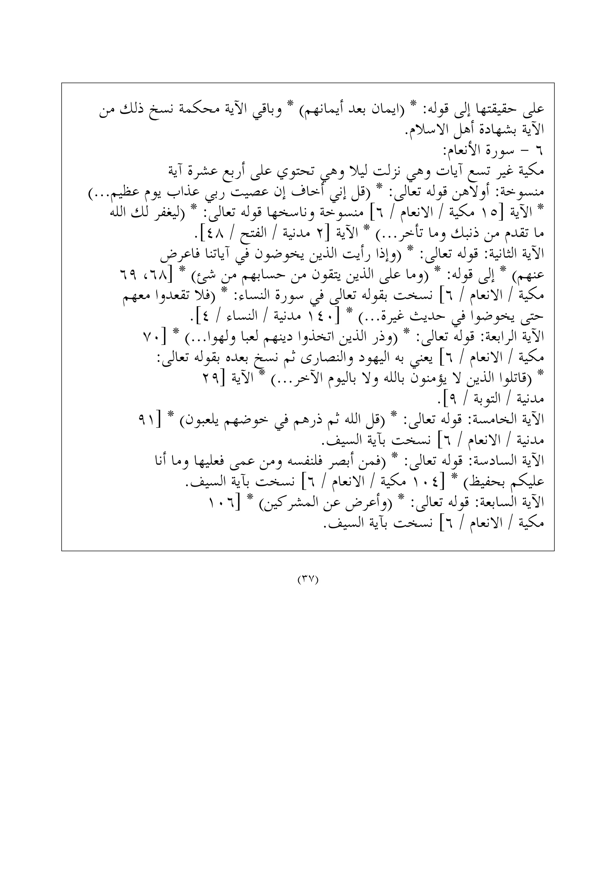 ‫ﻣﻦ‬ ‫ﺫﻟﻚ‬ ‫ﻧﺴﺦ‬ ‫ﻣﺤﻜﻤﺔ‬ ‫ﺍﻵﻳﺔ‬ ‫ﻭﺑﺎﻗﻲ‬ * (‫ﺃﻳﻤﺎﻧﻬﻢ‬ ‫ﺑﻌﺪ‬ ‫)ﺍﻳﻤﺎﻥ‬ * :‫ﻗﻮﻟﻪ‬ ‫ﺇﻟﻰ‬ ‫ﺣﻘﻴﻘﺘﻬﺎ‬ ‫ﻋﻠﻰ‬
.‫ﺍﻻﺳﻼﻡ‬ ‫ﺃﻫﻞ‬ ‫ﺑﺸﻬﺎﺩﺓ‬ ‫ﺍﻵﻳﺔ‬
:‫ﺍﻷﻧﻌﺎﻡ‬ ‫ﺳﻮﺭﺓ‬ - ٦
‫ﺁﻳﺔ‬ ‫ﻋﺸﺮﺓ‬ ‫ﺃﺭﺑﻊ‬ ‫ﻋﻠﻰ‬ ‫ﺗﺤﺘﻮﻱ‬ ‫ﻭﻫﻲ‬ ‫ﻟﻴﻼ‬ ‫ﻧﺰﻟﺖ‬ ‫ﻭﻫﻲ‬ ‫ﺁﻳﺎﺕ‬ ‫ﺗﺴﻊ‬ ‫ﻏﻴﺮ‬ ‫ﻣﻜﻴﺔ‬
(...‫ﻋﻈﻴﻢ‬ ‫ﻳﻮﻡ‬ ‫ﻋﺬﺍﺏ‬ ‫ﺭﺑﻲ‬ ‫ﻋﺼﻴﺖ‬ ‫ﺇﻥ‬ ‫ﺃﺧﺎﻑ‬ ‫ﺇﻧﻲ‬ ‫)ﻗﻞ‬ * :‫ﺗﻌﺎﻟﻰ‬ ‫ﻗﻮﻟﻪ‬ ‫ﺃﻭﻻﻫﻦ‬ :‫ﻣﻨﺴﻮﺧﺔ‬
‫ﺍﻟﻠﻪ‬ ‫ﻟﻚ‬ ‫)ﻟﻴﻐﻔﺮ‬ * :‫ﺗﻌﺎﻟﻰ‬ ‫ﻗﻮﻟﻪ‬ ‫ﻭﻧﺎﺳﺨﻬﺎ‬ ‫ﻣﻨﺴﻮﺧﺔ‬ [٦ / ‫ﺍﻻﻧﻌﺎﻡ‬ / ‫ﻣﻜﻴﺔ‬ ١٥] ‫ﺍﻵﻳﺔ‬ *
.[٤٨ / ‫ﺍﻟﻔﺘﺢ‬ / ‫ﻣﺪﻧﻴﺔ‬ ٢] ‫ﺍﻵﻳﺔ‬ * (...‫ﺗﺄﺧﺮ‬ ‫ﻭﻣﺎ‬ ‫ﺫﻧﺒﻚ‬ ‫ﻣﻦ‬ ‫ﺗﻘﺪﻡ‬ ‫ﻣﺎ‬
‫ﻓﺎﻋﺮﺽ‬ ‫ﺁﻳﺎﺗﻨﺎ‬ ‫ﻓﻲ‬ ‫ﻳﺨﻮﺿﻮﻥ‬ ‫ﺍﻟﺬﻳﻦ‬ ‫ﺭﺃﻳﺖ‬ ‫)ﻭﺇﺫﺍ‬ * :‫ﺗﻌﺎﻟﻰ‬ ‫ﻗﻮﻟﻪ‬ :‫ﺍﻟﺜﺎﻧﻴﺔ‬ ‫ﺍﻵﻳﺔ‬
٦٩ ،٦٨] * (‫ﺷﺊ‬ ‫ﻣﻦ‬ ‫ﺣﺴﺎﺑﻬﻢ‬ ‫ﻣﻦ‬ ‫ﻳﺘﻘﻮﻥ‬ ‫ﺍﻟﺬﻳﻦ‬ ‫ﻋﻠﻰ‬ ‫)ﻭﻣﺎ‬ * :‫ﻗﻮﻟﻪ‬ ‫ﺇﻟﻰ‬ * (‫ﻋﻨﻬﻢ‬
‫ﻣﻌﻬﻢ‬ ‫ﺗﻘﻌﺪﻭﺍ‬ ‫)ﻓﻼ‬ * :‫ﺍﻟﻨﺴﺎﺀ‬ ‫ﺳﻮﺭﺓ‬ ‫ﻓﻲ‬ ‫ﺗﻌﺎﻟﻰ‬ ‫ﺑﻘﻮﻟﻪ‬ ‫ﻧﺴﺨﺖ‬ [٦ / ‫ﺍﻻﻧﻌﺎﻡ‬ / ‫ﻣﻜﻴﺔ‬
.[٤ / ‫ﺍﻟﻨﺴﺎﺀ‬ / ‫ﻣﺪﻧﻴﺔ‬ ١٤٠] * (...‫ﻏﻴﺮﺓ‬ ‫ﺣﺪﻳﺚ‬ ‫ﻓﻲ‬ ‫ﻳﺨﻮﺿﻮﺍ‬ ‫ﺣﺘﻰ‬
٧٠] * (...‫ﻭﻟﻬﻮﺍ‬ ‫ﻟﻌﺒﺎ‬ ‫ﺩﻳﻨﻬﻢ‬ ‫ﺍﺗﺨﺬﻭﺍ‬ ‫ﺍﻟﺬﻳﻦ‬ ‫)ﻭﺫﺭ‬ * :‫ﺗﻌﺎﻟﻰ‬ ‫ﻗﻮﻟﻪ‬ :‫ﺍﻟﺮﺍﺑﻌﺔ‬ ‫ﺍﻵﻳﺔ‬
:‫ﺗﻌﺎﻟﻰ‬ ‫ﺑﻘﻮﻟﻪ‬ ‫ﺑﻌﺪﻩ‬ ‫ﻧﺴﺦ‬ ‫ﺛﻢ‬ ‫ﻭﺍﻟﻨﺼﺎﺭﻯ‬ ‫ﺍﻟﻴﻬﻮﺩ‬ ‫ﺑﻪ‬ ‫ﻳﻌﻨﻲ‬ [٦ / ‫ﺍﻻﻧﻌﺎﻡ‬ / ‫ﻣﻜﻴﺔ‬
٢٩] ‫ﺍﻵﻳﺔ‬ * (...‫ﺍﻵﺧﺮ‬ ‫ﺑﺎﻟﻴﻮﻡ‬ ‫ﻭﻻ‬ ‫ﺑﺎﻟﻠﻪ‬ ‫ﻳﺆﻣﻨﻮﻥ‬ ‫ﻻ‬ ‫ﺍﻟﺬﻳﻦ‬ ‫)ﻗﺎﺗﻠﻮﺍ‬ *
.[٩ / ‫ﺍﻟﺘﻮﺑﺔ‬ / ‫ﻣﺪﻧﻴﺔ‬
٩١] * (‫ﻳﻠﻌﺒﻮﻥ‬ ‫ﺧﻮﺿﻬﻢ‬ ‫ﻓﻲ‬ ‫ﺫﺭﻫﻢ‬ ‫ﺛﻢ‬ ‫ﺍﻟﻠﻪ‬ ‫)ﻗﻞ‬ * :‫ﺗﻌﺎﻟﻰ‬ ‫ﻗﻮﻟﻪ‬ :‫ﺍﻟﺨﺎﻣﺴﺔ‬ ‫ﺍﻵﻳﺔ‬
.‫ﺍﻟﺴﻴﻒ‬ ‫ﺑﺂﻳﺔ‬ ‫ﻧﺴﺨﺖ‬ [٦ / ‫ﺍﻻﻧﻌﺎﻡ‬ / ‫ﻣﺪﻧﻴﺔ‬
‫ﺃﻧﺎ‬ ‫ﻭﻣﺎ‬ ‫ﻓﻌﻠﻴﻬﺎ‬ ‫ﻋﻤﻰ‬ ‫ﻭﻣﻦ‬ ‫ﻓﻠﻨﻔﺴﻪ‬ ‫ﺃﺑﺼﺮ‬ ‫)ﻓﻤﻦ‬ * :‫ﺗﻌﺎﻟﻰ‬ ‫ﻗﻮﻟﻪ‬ :‫ﺍﻟﺴﺎﺩﺳﺔ‬ ‫ﺍﻵﻳﺔ‬
.‫ﺍﻟﺴﻴﻒ‬ ‫ﺑﺂﻳﺔ‬ ‫ﻧﺴﺨﺖ‬ [٦ / ‫ﺍﻻﻧﻌﺎﻡ‬ / ‫ﻣﻜﻴﺔ‬ ١٠٤] * (‫ﺑﺤﻔﻴﻆ‬ ‫ﻋﻠﻴﻜﻢ‬
١٠٦] * (‫ﺍﻟﻤﺸﺮﻛﻴﻦ‬ ‫ﻋﻦ‬ ‫)ﻭﺃﻋﺮﺽ‬ * :‫ﺗﻌﺎﻟﻰ‬ ‫ﻗﻮﻟﻪ‬ :‫ﺍﻟﺴﺎﺑﻌﺔ‬ ‫ﺍﻵﻳﺔ‬
.‫ﺍﻟﺴﻴﻒ‬ ‫ﺑﺂﻳﺔ‬ ‫ﻧﺴﺨﺖ‬ [٦ / ‫ﺍﻻﻧﻌﺎﻡ‬ / ‫ﻣﻜﻴﺔ‬
(٣٧)
 