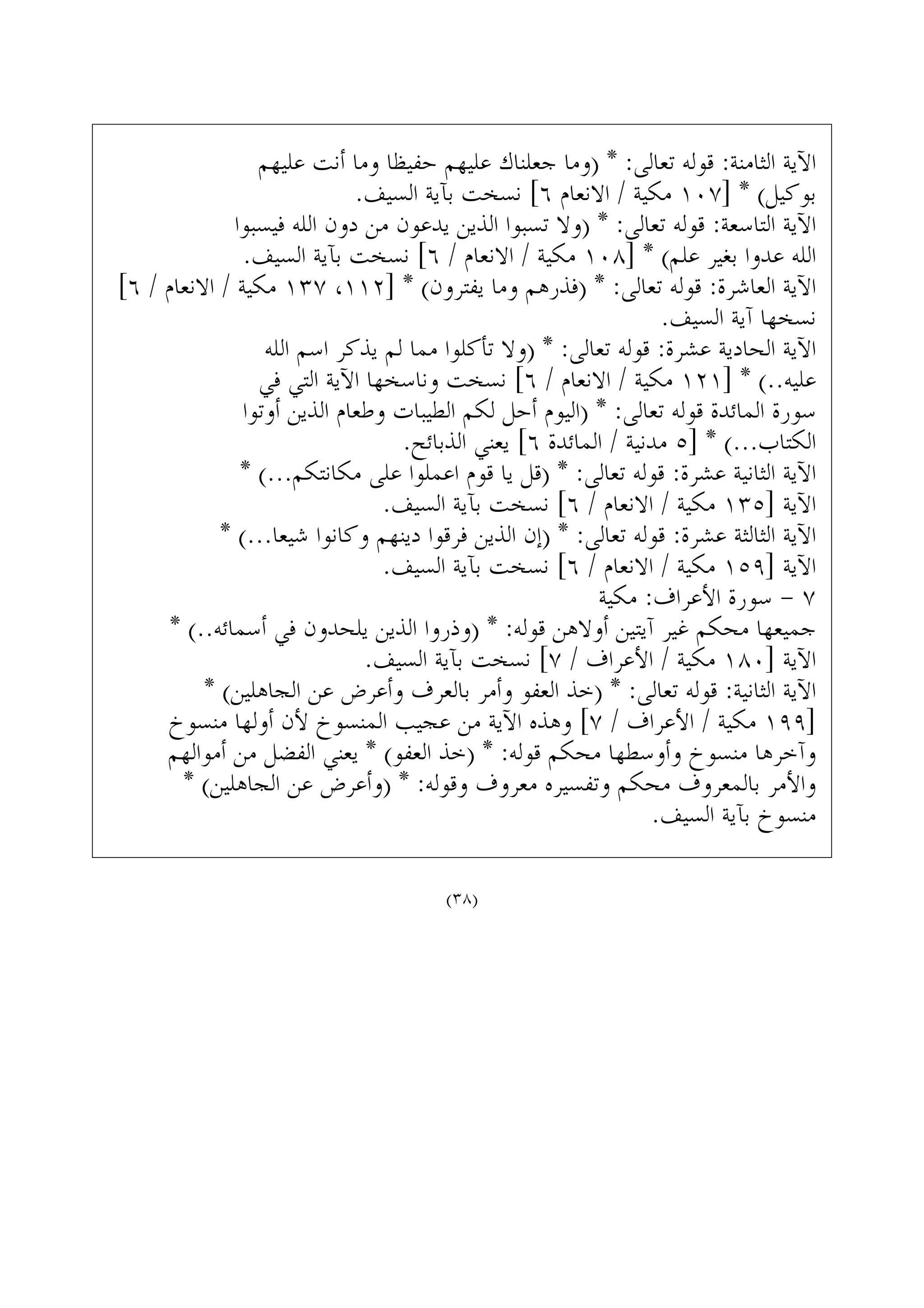 ‫ﻋﻠﻴﻬﻢ‬ ‫ﺃﻧﺖ‬ ‫ﻭﻣﺎ‬ ‫ﺣﻔﻴﻈﺎ‬ ‫ﻋﻠﻴﻬﻢ‬ ‫ﺟﻌﻠﻨﺎﻙ‬ ‫)ﻭﻣﺎ‬ * :‫ﺗﻌﺎﻟﻰ‬ ‫ﻗﻮﻟﻪ‬ :‫ﺍﻟﺜﺎﻣﻨﺔ‬ ‫ﺍﻵﻳﺔ‬
.‫ﺍﻟﺴﻴﻒ‬ ‫ﺑﺂﻳﺔ‬ ‫ﻧﺴﺨﺖ‬ [٦ ‫ﺍﻻﻧﻌﺎﻡ‬ / ‫ﻣﻜﻴﺔ‬ ١٠٧] * (‫ﺑﻮﻛﻴﻞ‬
‫ﻓﻴﺴﺒﻮﺍ‬ ‫ﺍﻟﻠﻪ‬ ‫ﺩﻭﻥ‬ ‫ﻣﻦ‬ ‫ﻳﺪﻋﻮﻥ‬ ‫ﺍﻟﺬﻳﻦ‬ ‫ﺗﺴﺒﻮﺍ‬ ‫)ﻭﻻ‬ * :‫ﺗﻌﺎﻟﻰ‬ ‫ﻗﻮﻟﻪ‬ :‫ﺍﻟﺘﺎﺳﻌﺔ‬ ‫ﺍﻵﻳﺔ‬
.‫ﺍﻟﺴﻴﻒ‬ ‫ﺑﺂﻳﺔ‬ ‫ﻧﺴﺨﺖ‬ [٦ / ‫ﺍﻻﻧﻌﺎﻡ‬ / ‫ﻣﻜﻴﺔ‬ ١٠٨] * (‫ﻋﻠﻢ‬ ‫ﺑﻐﻴﺮ‬ ‫ﻋﺪﻭﺍ‬ ‫ﺍﻟﻠﻪ‬
[٦ / ‫ﺍﻻﻧﻌﺎﻡ‬ / ‫ﻣﻜﻴﺔ‬ ١٣٧ ،١١٢] * (‫ﻳﻔﺘﺮﻭﻥ‬ ‫ﻭﻣﺎ‬ ‫)ﻓﺬﺭﻫﻢ‬ * :‫ﺗﻌﺎﻟﻰ‬ ‫ﻗﻮﻟﻪ‬ :‫ﺍﻟﻌﺎﺷﺮﺓ‬ ‫ﺍﻵﻳﺔ‬
.‫ﺍﻟﺴﻴﻒ‬ ‫ﺁﻳﺔ‬ ‫ﻧﺴﺨﻬﺎ‬
‫ﺍﻟﻠﻪ‬ ‫ﺍﺳﻢ‬ ‫ﻳﺬﻛﺮ‬ ‫ﻟﻢ‬ ‫ﻣﻤﺎ‬ ‫ﺗﺄﻛﻠﻮﺍ‬ ‫)ﻭﻻ‬ * :‫ﺗﻌﺎﻟﻰ‬ ‫ﻗﻮﻟﻪ‬ :‫ﻋﺸﺮﺓ‬ ‫ﺍﻟﺤﺎﺩﻳﺔ‬ ‫ﺍﻵﻳﺔ‬
‫ﻓﻲ‬ ‫ﺍﻟﺘﻲ‬ ‫ﺍﻵﻳﺔ‬ ‫ﻭﻧﺎﺳﺨﻬﺎ‬ ‫ﻧﺴﺨﺖ‬ [٦ / ‫ﺍﻻﻧﻌﺎﻡ‬ / ‫ﻣﻜﻴﺔ‬ ١٢١] * (..‫ﻋﻠﻴﻪ‬
‫ﺃﻭﺗﻮﺍ‬ ‫ﺍﻟﺬﻳﻦ‬ ‫ﻭﻃﻌﺎﻡ‬ ‫ﺍﻟﻄﻴﺒﺎﺕ‬ ‫ﻟﻜﻢ‬ ‫ﺃﺣﻞ‬ ‫)ﺍﻟﻴﻮﻡ‬ * :‫ﺗﻌﺎﻟﻰ‬ ‫ﻗﻮﻟﻪ‬ ‫ﺍﻟﻤﺎﺋﺪﺓ‬ ‫ﺳﻮﺭﺓ‬
.‫ﺍﻟﺬﺑﺎﺋﺢ‬ ‫ﻳﻌﻨﻲ‬ [٦ ‫ﺍﻟﻤﺎﺋﺪﺓ‬ / ‫ﻣﺪﻧﻴﺔ‬ ٥] * (...‫ﺍﻟﻜﺘﺎﺏ‬
* (...‫ﻣﻜﺎﻧﺘﻜﻢ‬ ‫ﻋﻠﻰ‬ ‫ﺍﻋﻤﻠﻮﺍ‬ ‫ﻗﻮﻡ‬ ‫ﻳﺎ‬ ‫)ﻗﻞ‬ * :‫ﺗﻌﺎﻟﻰ‬ ‫ﻗﻮﻟﻪ‬ :‫ﻋﺸﺮﺓ‬ ‫ﺍﻟﺜﺎﻧﻴﺔ‬ ‫ﺍﻵﻳﺔ‬
.‫ﺍﻟﺴﻴﻒ‬ ‫ﺑﺂﻳﺔ‬ ‫ﻧﺴﺨﺖ‬ [٦ / ‫ﺍﻻﻧﻌﺎﻡ‬ / ‫ﻣﻜﻴﺔ‬ ١٣٥] ‫ﺍﻵﻳﺔ‬
* (...‫ﺷﻴﻌﺎ‬ ‫ﻭﻛﺎﻧﻮﺍ‬ ‫ﺩﻳﻨﻬﻢ‬ ‫ﻓﺮﻗﻮﺍ‬ ‫ﺍﻟﺬﻳﻦ‬ ‫)ﺇﻥ‬ * :‫ﺗﻌﺎﻟﻰ‬ ‫ﻗﻮﻟﻪ‬ :‫ﻋﺸﺮﺓ‬ ‫ﺍﻟﺜﺎﻟﺜﺔ‬ ‫ﺍﻵﻳﺔ‬
.‫ﺍﻟﺴﻴﻒ‬ ‫ﺑﺂﻳﺔ‬ ‫ﻧﺴﺨﺖ‬ [٦ / ‫ﺍﻻﻧﻌﺎﻡ‬ / ‫ﻣﻜﻴﺔ‬ ١٥٩] ‫ﺍﻵﻳﺔ‬
‫ﻣﻜﻴﺔ‬ :‫ﺍﻷﻋﺮﺍﻑ‬ ‫ﺳﻮﺭﺓ‬ - ٧
* (..‫ﺃﺳﻤﺎﺋﻪ‬ ‫ﻓﻲ‬ ‫ﻳﻠﺤﺪﻭﻥ‬ ‫ﺍﻟﺬﻳﻦ‬ ‫)ﻭﺫﺭﻭﺍ‬ * :‫ﻗﻮﻟﻪ‬ ‫ﺃﻭﻻﻫﻦ‬ ‫ﺁﻳﺘﻴﻦ‬ ‫ﻏﻴﺮ‬ ‫ﻣﺤﻜﻢ‬ ‫ﺟﻤﻴﻌﻬﺎ‬
.‫ﺍﻟﺴﻴﻒ‬ ‫ﺑﺂﻳﺔ‬ ‫ﻧﺴﺨﺖ‬ [٧ / ‫ﺍﻷﻋﺮﺍﻑ‬ / ‫ﻣﻜﻴﺔ‬ ١٨٠] ‫ﺍﻵﻳﺔ‬
* (‫ﺍﻟﺠﺎﻫﻠﻴﻦ‬ ‫ﻋﻦ‬ ‫ﻭﺃﻋﺮﺽ‬ ‫ﺑﺎﻟﻌﺮﻑ‬ ‫ﻭﺃﻣﺮ‬ ‫ﺍﻟﻌﻔﻮ‬ ‫)ﺧﺬ‬ * :‫ﺗﻌﺎﻟﻰ‬ ‫ﻗﻮﻟﻪ‬ :‫ﺍﻟﺜﺎﻧﻴﺔ‬ ‫ﺍﻵﻳﺔ‬
‫ﻣﻨﺴﻮﺥ‬ ‫ﺃﻭﻟﻬﺎ‬ ‫ﻷﻥ‬ ‫ﺍﻟﻤﻨﺴﻮﺥ‬ ‫ﻋﺠﻴﺐ‬ ‫ﻣﻦ‬ ‫ﺍﻵﻳﺔ‬ ‫ﻭﻫﺬﻩ‬ [٧ / ‫ﺍﻷﻋﺮﺍﻑ‬ / ‫ﻣﻜﻴﺔ‬ ١٩٩]
‫ﺃﻣﻮﺍﻟﻬﻢ‬ ‫ﻣﻦ‬ ‫ﺍﻟﻔﻀﻞ‬ ‫ﻳﻌﻨﻲ‬ * (‫ﺍﻟﻌﻔﻮ‬ ‫)ﺧﺬ‬ * :‫ﻗﻮﻟﻪ‬ ‫ﻣﺤﻜﻢ‬ ‫ﻭﺃﻭﺳﻄﻬﺎ‬ ‫ﻣﻨﺴﻮﺥ‬ ‫ﻭﺁﺧﺮﻫﺎ‬
* (‫ﺍﻟﺠﺎﻫﻠﻴﻦ‬ ‫ﻋﻦ‬ ‫)ﻭﺃﻋﺮﺽ‬ * :‫ﻭﻗﻮﻟﻪ‬ ‫ﻣﻌﺮﻭﻑ‬ ‫ﻭﺗﻔﺴﻴﺮﻩ‬ ‫ﻣﺤﻜﻢ‬ ‫ﺑﺎﻟﻤﻌﺮﻭﻑ‬ ‫ﻭﺍﻷﻣﺮ‬
.‫ﺍﻟﺴﻴﻒ‬ ‫ﺑﺂﻳﺔ‬ ‫ﻣﻨﺴﻮﺥ‬
(٣٨)
 
