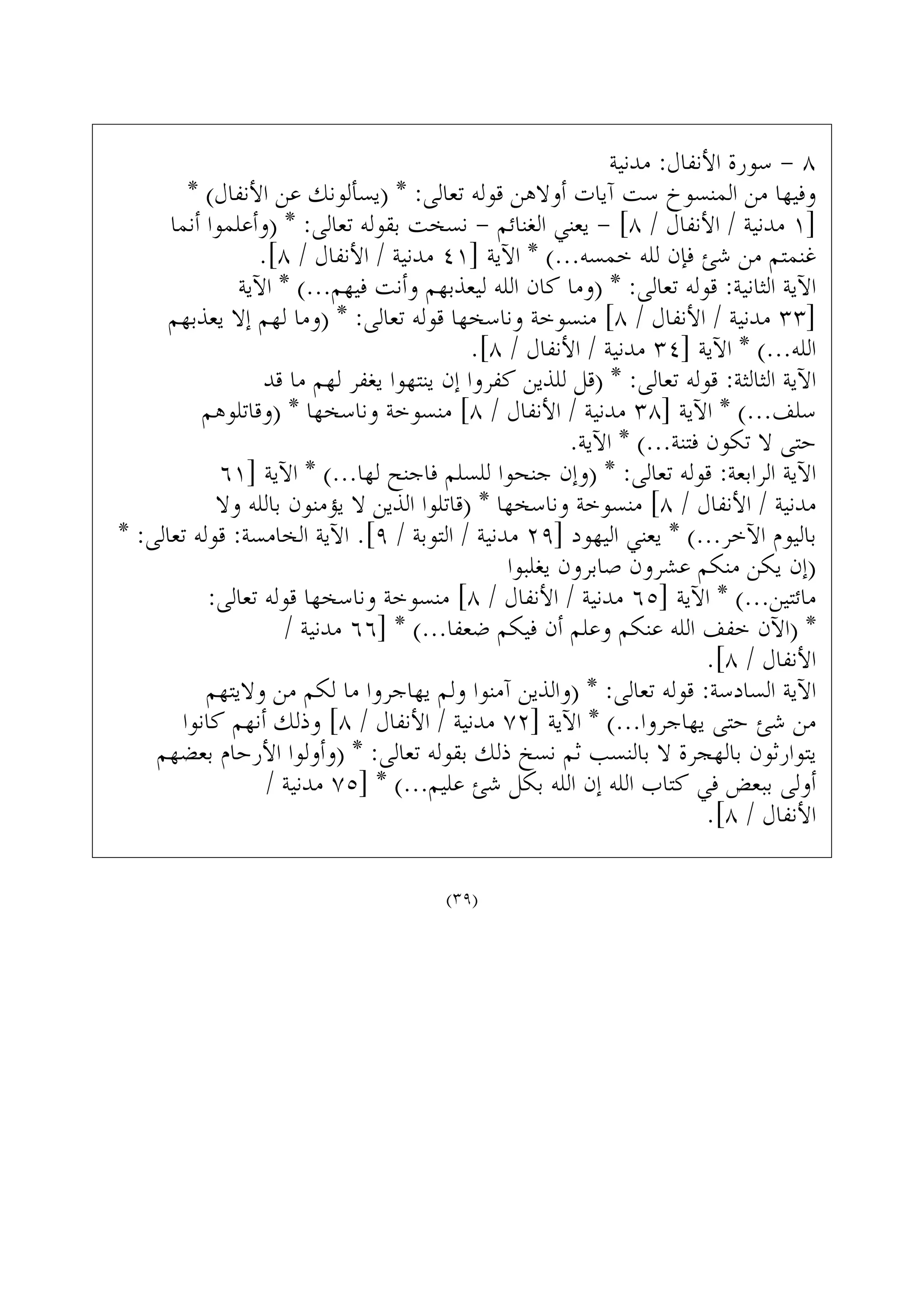 ‫ﻣﺪﻧﻴﺔ‬ :‫ﺍﻷﻧﻔﺎﻝ‬ ‫ﺳﻮﺭﺓ‬ - ٨
* (‫ﺍﻷﻧﻔﺎﻝ‬ ‫ﻋﻦ‬ ‫)ﻳﺴﺄﻟﻮﻧﻚ‬ * :‫ﺗﻌﺎﻟﻰ‬ ‫ﻗﻮﻟﻪ‬ ‫ﺃﻭﻻﻫﻦ‬ ‫ﺁﻳﺎﺕ‬ ‫ﺳﺖ‬ ‫ﺍﻟﻤﻨﺴﻮﺥ‬ ‫ﻣﻦ‬ ‫ﻭﻓﻴﻬﺎ‬
‫ﺃﻧﻤﺎ‬ ‫)ﻭﺃﻋﻠﻤﻮﺍ‬ * :‫ﺗﻌﺎﻟﻰ‬ ‫ﺑﻘﻮﻟﻪ‬ ‫ﻧﺴﺨﺖ‬ - ‫ﺍﻟﻐﻨﺎﺋﻢ‬ ‫ﻳﻌﻨﻲ‬ - [٨ / ‫ﺍﻷﻧﻔﺎﻝ‬ / ‫ﻣﺪﻧﻴﺔ‬ ١]
.[٨ / ‫ﺍﻷﻧﻔﺎﻝ‬ / ‫ﻣﺪﻧﻴﺔ‬ ٤١] ‫ﺍﻵﻳﺔ‬ * (...‫ﺧﻤﺴﻪ‬ ‫ﻟﻠﻪ‬ ‫ﻓﺈﻥ‬ ‫ﺷﺊ‬ ‫ﻣﻦ‬ ‫ﻏﻨﻤﺘﻢ‬
‫ﺍﻵﻳﺔ‬ * (...‫ﻓﻴﻬﻢ‬ ‫ﻭﺃﻧﺖ‬ ‫ﻟﻴﻌﺬﺑﻬﻢ‬ ‫ﺍﻟﻠﻪ‬ ‫ﻛﺎﻥ‬ ‫)ﻭﻣﺎ‬ * :‫ﺗﻌﺎﻟﻰ‬ ‫ﻗﻮﻟﻪ‬ :‫ﺍﻟﺜﺎﻧﻴﺔ‬ ‫ﺍﻵﻳﺔ‬
‫ﻳﻌﺬﺑﻬﻢ‬ ‫ﺇﻻ‬ ‫ﻟﻬﻢ‬ ‫)ﻭﻣﺎ‬ * :‫ﺗﻌﺎﻟﻰ‬ ‫ﻗﻮﻟﻪ‬ ‫ﻭﻧﺎﺳﺨﻬﺎ‬ ‫ﻣﻨﺴﻮﺧﺔ‬ [٨ / ‫ﺍﻷﻧﻔﺎﻝ‬ / ‫ﻣﺪﻧﻴﺔ‬ ٣٣]
.[٨ / ‫ﺍﻷﻧﻔﺎﻝ‬ / ‫ﻣﺪﻧﻴﺔ‬ ٣٤] ‫ﺍﻵﻳﺔ‬ * (...‫ﺍﻟﻠﻪ‬
‫ﻗﺪ‬ ‫ﻣﺎ‬ ‫ﻟﻬﻢ‬ ‫ﻳﻐﻔﺮ‬ ‫ﻳﻨﺘﻬﻮﺍ‬ ‫ﺇﻥ‬ ‫ﻛﻔﺮﻭﺍ‬ ‫ﻟﻠﺬﻳﻦ‬ ‫)ﻗﻞ‬ * :‫ﺗﻌﺎﻟﻰ‬ ‫ﻗﻮﻟﻪ‬ :‫ﺍﻟﺜﺎﻟﺜﺔ‬ ‫ﺍﻵﻳﺔ‬
‫)ﻭﻗﺎﺗﻠﻮﻫﻢ‬ * ‫ﻭﻧﺎﺳﺨﻬﺎ‬ ‫ﻣﻨﺴﻮﺧﺔ‬ [٨ / ‫ﺍﻷﻧﻔﺎﻝ‬ / ‫ﻣﺪﻧﻴﺔ‬ ٣٨] ‫ﺍﻵﻳﺔ‬ * (...‫ﺳﻠﻒ‬
.‫ﺍﻵﻳﺔ‬ * (...‫ﻓﺘﻨﺔ‬ ‫ﺗﻜﻮﻥ‬ ‫ﻻ‬ ‫ﺣﺘﻰ‬
٦١] ‫ﺍﻵﻳﺔ‬ * (...‫ﻟﻬﺎ‬ ‫ﻓﺎﺟﻨﺢ‬ ‫ﻟﻠﺴﻠﻢ‬ ‫ﺟﻨﺤﻮﺍ‬ ‫)ﻭﺇﻥ‬ * :‫ﺗﻌﺎﻟﻰ‬ ‫ﻗﻮﻟﻪ‬ :‫ﺍﻟﺮﺍﺑﻌﺔ‬ ‫ﺍﻵﻳﺔ‬
‫ﻭﻻ‬ ‫ﺑﺎﻟﻠﻪ‬ ‫ﻳﺆﻣﻨﻮﻥ‬ ‫ﻻ‬ ‫ﺍﻟﺬﻳﻦ‬ ‫)ﻗﺎﺗﻠﻮﺍ‬ * ‫ﻭﻧﺎﺳﺨﻬﺎ‬ ‫ﻣﻨﺴﻮﺧﺔ‬ [٨ / ‫ﺍﻷﻧﻔﺎﻝ‬ / ‫ﻣﺪﻧﻴﺔ‬
* :‫ﺗﻌﺎﻟﻰ‬ ‫ﻗﻮﻟﻪ‬ :‫ﺍﻟﺨﺎﻣﺴﺔ‬ ‫ﺍﻵﻳﺔ‬ .[٩ / ‫ﺍﻟﺘﻮﺑﺔ‬ / ‫ﻣﺪﻧﻴﺔ‬ ٢٩] ‫ﺍﻟﻴﻬﻮﺩ‬ ‫ﻳﻌﻨﻲ‬ * (...‫ﺍﻵﺧﺮ‬ ‫ﺑﺎﻟﻴﻮﻡ‬
‫ﻳﻐﻠﺒﻮﺍ‬ ‫ﺻﺎﺑﺮﻭﻥ‬ ‫ﻋﺸﺮﻭﻥ‬ ‫ﻣﻨﻜﻢ‬ ‫ﻳﻜﻦ‬ ‫)ﺇﻥ‬
:‫ﺗﻌﺎﻟﻰ‬ ‫ﻗﻮﻟﻪ‬ ‫ﻭﻧﺎﺳﺨﻬﺎ‬ ‫ﻣﻨﺴﻮﺧﺔ‬ [٨ / ‫ﺍﻷﻧﻔﺎﻝ‬ / ‫ﻣﺪﻧﻴﺔ‬ ٦٥] ‫ﺍﻵﻳﺔ‬ * (...‫ﻣﺎﺋﺘﻴﻦ‬
/ ‫ﻣﺪﻧﻴﺔ‬ ٦٦] * (...‫ﺿﻌﻔﺎ‬ ‫ﻓﻴﻜﻢ‬ ‫ﺃﻥ‬ ‫ﻭﻋﻠﻢ‬ ‫ﻋﻨﻜﻢ‬ ‫ﺍﻟﻠﻪ‬ ‫ﺧﻔﻒ‬ ‫)ﺍﻵﻥ‬ *
.[٨ / ‫ﺍﻷﻧﻔﺎﻝ‬
‫ﻭﻻﻳﺘﻬﻢ‬ ‫ﻣﻦ‬ ‫ﻟﻜﻢ‬ ‫ﻣﺎ‬ ‫ﻳﻬﺎﺟﺮﻭﺍ‬ ‫ﻭﻟﻢ‬ ‫ﺁﻣﻨﻮﺍ‬ ‫)ﻭﺍﻟﺬﻳﻦ‬ * :‫ﺗﻌﺎﻟﻰ‬ ‫ﻗﻮﻟﻪ‬ :‫ﺍﻟﺴﺎﺩﺳﺔ‬ ‫ﺍﻵﻳﺔ‬
‫ﻛﺎﻧﻮﺍ‬ ‫ﺃﻧﻬﻢ‬ ‫ﻭﺫﻟﻚ‬ [٨ / ‫ﺍﻷﻧﻔﺎﻝ‬ / ‫ﻣﺪﻧﻴﺔ‬ ٧٢] ‫ﺍﻵﻳﺔ‬ * (...‫ﻳﻬﺎﺟﺮﻭﺍ‬ ‫ﺣﺘﻰ‬ ‫ﺷﺊ‬ ‫ﻣﻦ‬
‫ﺑﻌﻀﻬﻢ‬ ‫ﺍﻷﺭﺣﺎﻡ‬ ‫)ﻭﺃﻭﻟﻮﺍ‬ * :‫ﺗﻌﺎﻟﻰ‬ ‫ﺑﻘﻮﻟﻪ‬ ‫ﺫﻟﻚ‬ ‫ﻧﺴﺦ‬ ‫ﺛﻢ‬ ‫ﺑﺎﻟﻨﺴﺐ‬ ‫ﻻ‬ ‫ﺑﺎﻟﻬﺠﺮﺓ‬ ‫ﻳﺘﻮﺍﺭﺛﻮﻥ‬
/ ‫ﻣﺪﻧﻴﺔ‬ ٧٥] * (...‫ﻋﻠﻴﻢ‬ ‫ﺷﺊ‬ ‫ﺑﻜﻞ‬ ‫ﺍﻟﻠﻪ‬ ‫ﺇﻥ‬ ‫ﺍﻟﻠﻪ‬ ‫ﻛﺘﺎﺏ‬ ‫ﻓﻲ‬ ‫ﺑﺒﻌﺾ‬ ‫ﺃﻭﻟﻰ‬
.[٨ / ‫ﺍﻷﻧﻔﺎﻝ‬
(٣٩)
 