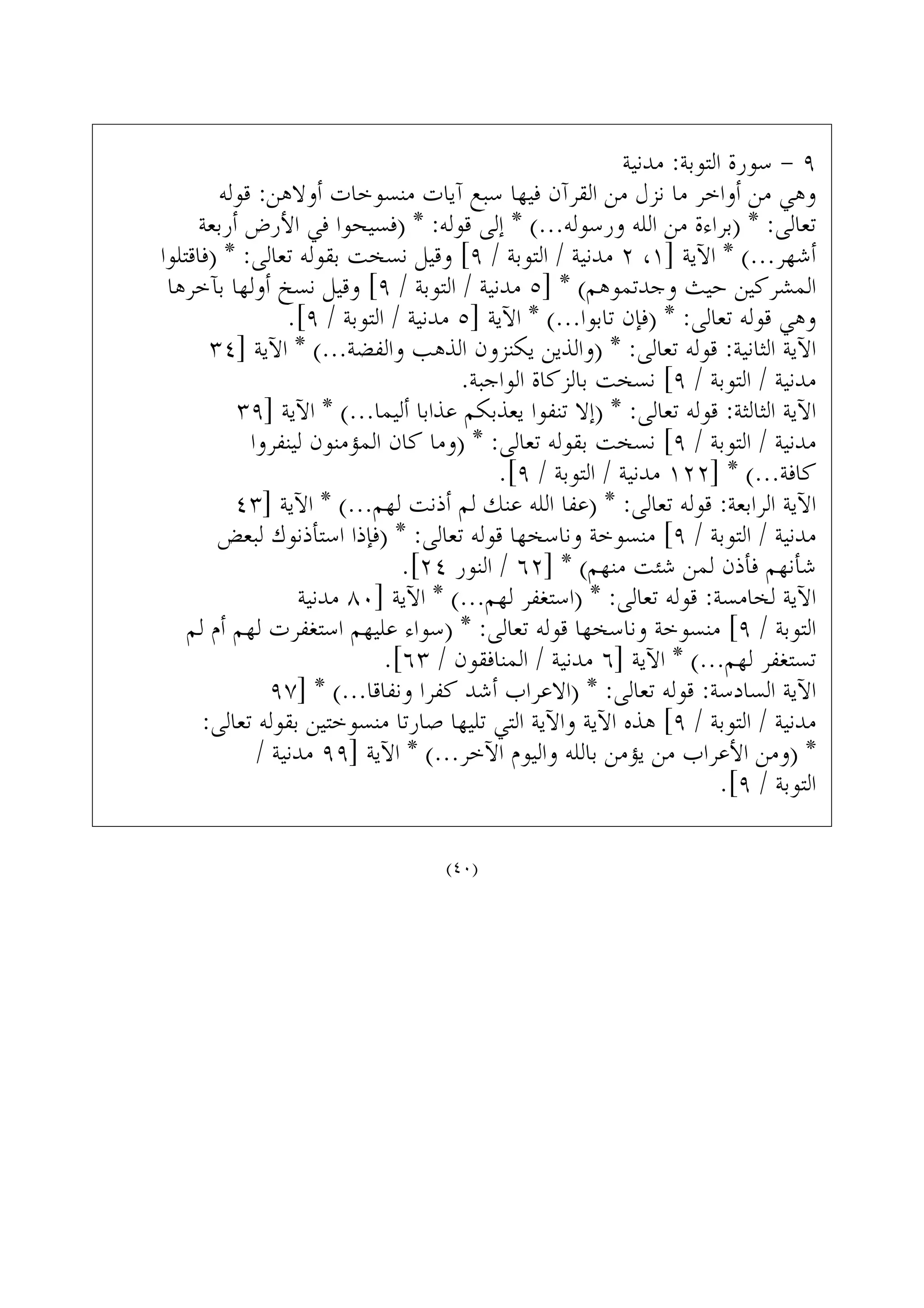 ‫ﻣﺪﻧﻴﺔ‬ :‫ﺍﻟﺘﻮﺑﺔ‬ ‫ﺳﻮﺭﺓ‬ - ٩
‫ﻗﻮﻟﻪ‬ :‫ﺃﻭﻻﻫﻦ‬ ‫ﻣﻨﺴﻮﺧﺎﺕ‬ ‫ﺁﻳﺎﺕ‬ ‫ﺳﺒﻊ‬ ‫ﻓﻴﻬﺎ‬ ‫ﺍﻟﻘﺮﺁﻥ‬ ‫ﻣﻦ‬ ‫ﻧﺰﻝ‬ ‫ﻣﺎ‬ ‫ﺃﻭﺍﺧﺮ‬ ‫ﻣﻦ‬ ‫ﻭﻫﻲ‬
‫ﺃﺭﺑﻌﺔ‬ ‫ﺍﻷﺭﺽ‬ ‫ﻓﻲ‬ ‫)ﻓﺴﻴﺤﻮﺍ‬ * :‫ﻗﻮﻟﻪ‬ ‫ﺇﻟﻰ‬ * (...‫ﻭﺭﺳﻮﻟﻪ‬ ‫ﺍﻟﻠﻪ‬ ‫ﻣﻦ‬ ‫)ﺑﺮﺍﺀﺓ‬ * :‫ﺗﻌﺎﻟﻰ‬
‫)ﻓﺎﻗﺘﻠﻮﺍ‬ * :‫ﺗﻌﺎﻟﻰ‬ ‫ﺑﻘﻮﻟﻪ‬ ‫ﻧﺴﺨﺖ‬ ‫ﻭﻗﻴﻞ‬ [٩ / ‫ﺍﻟﺘﻮﺑﺔ‬ / ‫ﻣﺪﻧﻴﺔ‬ ٢ ،١] ‫ﺍﻵﻳﺔ‬ * (...‫ﺃﺷﻬﺮ‬
‫ﺑﺂﺧﺮﻫﺎ‬ ‫ﺃﻭﻟﻬﺎ‬ ‫ﻧﺴﺦ‬ ‫ﻭﻗﻴﻞ‬ [٩ / ‫ﺍﻟﺘﻮﺑﺔ‬ / ‫ﻣﺪﻧﻴﺔ‬ ٥] * (‫ﻭﺟﺪﺗﻤﻮﻫﻢ‬ ‫ﺣﻴﺚ‬ ‫ﺍﻟﻤﺸﺮﻛﻴﻦ‬
.[٩ / ‫ﺍﻟﺘﻮﺑﺔ‬ / ‫ﻣﺪﻧﻴﺔ‬ ٥] ‫ﺍﻵﻳﺔ‬ * (...‫ﺗﺎﺑﻮﺍ‬ ‫)ﻓﺈﻥ‬ * :‫ﺗﻌﺎﻟﻰ‬ ‫ﻗﻮﻟﻪ‬ ‫ﻭﻫﻲ‬
٣٤] ‫ﺍﻵﻳﺔ‬ * (...‫ﻭﺍﻟﻔﻀﺔ‬ ‫ﺍﻟﺬﻫﺐ‬ ‫ﻳﻜﻨﺰﻭﻥ‬ ‫)ﻭﺍﻟﺬﻳﻦ‬ * :‫ﺗﻌﺎﻟﻰ‬ ‫ﻗﻮﻟﻪ‬ :‫ﺍﻟﺜﺎﻧﻴﺔ‬ ‫ﺍﻵﻳﺔ‬
.‫ﺍﻟﻮﺍﺟﺒﺔ‬ ‫ﺑﺎﻟﺰﻛﺎﺓ‬ ‫ﻧﺴﺨﺖ‬ [٩ / ‫ﺍﻟﺘﻮﺑﺔ‬ / ‫ﻣﺪﻧﻴﺔ‬
٣٩] ‫ﺍﻵﻳﺔ‬ * (...‫ﺃﻟﻴﻤﺎ‬ ‫ﻋﺬﺍﺑﺎ‬ ‫ﻳﻌﺬﺑﻜﻢ‬ ‫ﺗﻨﻔﻮﺍ‬ ‫)ﺇﻻ‬ * :‫ﺗﻌﺎﻟﻰ‬ ‫ﻗﻮﻟﻪ‬ :‫ﺍﻟﺜﺎﻟﺜﺔ‬ ‫ﺍﻵﻳﺔ‬
‫ﻟﻴﻨﻔﺮﻭﺍ‬ ‫ﺍﻟﻤﺆﻣﻨﻮﻥ‬ ‫ﻛﺎﻥ‬ ‫)ﻭﻣﺎ‬ * :‫ﺗﻌﺎﻟﻰ‬ ‫ﺑﻘﻮﻟﻪ‬ ‫ﻧﺴﺨﺖ‬ [٩ / ‫ﺍﻟﺘﻮﺑﺔ‬ / ‫ﻣﺪﻧﻴﺔ‬
.[٩ / ‫ﺍﻟﺘﻮﺑﺔ‬ / ‫ﻣﺪﻧﻴﺔ‬ ١٢٢] * (...‫ﻛﺎﻓﺔ‬
٤٣] ‫ﺍﻵﻳﺔ‬ * (...‫ﻟﻬﻢ‬ ‫ﺃﺫﻧﺖ‬ ‫ﻟﻢ‬ ‫ﻋﻨﻚ‬ ‫ﺍﻟﻠﻪ‬ ‫)ﻋﻔﺎ‬ * :‫ﺗﻌﺎﻟﻰ‬ ‫ﻗﻮﻟﻪ‬ :‫ﺍﻟﺮﺍﺑﻌﺔ‬ ‫ﺍﻵﻳﺔ‬
‫ﻟﺒﻌﺾ‬ ‫ﺍﺳﺘﺄﺫﻧﻮﻙ‬ ‫)ﻓﺈﺫﺍ‬ * :‫ﺗﻌﺎﻟﻰ‬ ‫ﻗﻮﻟﻪ‬ ‫ﻭﻧﺎﺳﺨﻬﺎ‬ ‫ﻣﻨﺴﻮﺧﺔ‬ [٩ / ‫ﺍﻟﺘﻮﺑﺔ‬ / ‫ﻣﺪﻧﻴﺔ‬
.[٢٤ ‫ﺍﻟﻨﻮﺭ‬ / ٦٢] * (‫ﻣﻨﻬﻢ‬ ‫ﺷﺌﺖ‬ ‫ﻟﻤﻦ‬ ‫ﻓﺄﺫﻥ‬ ‫ﺷﺄﻧﻬﻢ‬
‫ﻣﺪﻧﻴﺔ‬ ٨٠] ‫ﺍﻵﻳﺔ‬ * (...‫ﻟﻬﻢ‬ ‫)ﺍﺳﺘﻐﻔﺮ‬ * :‫ﺗﻌﺎﻟﻰ‬ ‫ﻗﻮﻟﻪ‬ :‫ﻟﺨﺎﻣﺴﺔ‬ ‫ﺍﻵﻳﺔ‬
‫ﻟﻢ‬ ‫ﺃﻡ‬ ‫ﻟﻬﻢ‬ ‫ﺍﺳﺘﻐﻔﺮﺕ‬ ‫ﻋﻠﻴﻬﻢ‬ ‫)ﺳﻮﺍﺀ‬ * :‫ﺗﻌﺎﻟﻰ‬ ‫ﻗﻮﻟﻪ‬ ‫ﻭﻧﺎﺳﺨﻬﺎ‬ ‫ﻣﻨﺴﻮﺧﺔ‬ [٩ / ‫ﺍﻟﺘﻮﺑﺔ‬
.[٦٣ / ‫ﺍﻟﻤﻨﺎﻓﻘﻮﻥ‬ / ‫ﻣﺪﻧﻴﺔ‬ ٦] ‫ﺍﻵﻳﺔ‬ * (...‫ﻟﻬﻢ‬ ‫ﺗﺴﺘﻐﻔﺮ‬
٩٧] * (...‫ﻭﻧﻔﺎﻗﺎ‬ ‫ﻛﻔﺮﺍ‬ ‫ﺃﺷﺪ‬ ‫)ﺍﻻﻋﺮﺍﺏ‬ * :‫ﺗﻌﺎﻟﻰ‬ ‫ﻗﻮﻟﻪ‬ :‫ﺍﻟﺴﺎﺩﺳﺔ‬ ‫ﺍﻵﻳﺔ‬
:‫ﺗﻌﺎﻟﻰ‬ ‫ﺑﻘﻮﻟﻪ‬ ‫ﻣﻨﺴﻮﺧﺘﻴﻦ‬ ‫ﺻﺎﺭﺗﺎ‬ ‫ﺗﻠﻴﻬﺎ‬ ‫ﺍﻟﺘﻲ‬ ‫ﻭﺍﻵﻳﺔ‬ ‫ﺍﻵﻳﺔ‬ ‫ﻫﺬﻩ‬ [٩ / ‫ﺍﻟﺘﻮﺑﺔ‬ / ‫ﻣﺪﻧﻴﺔ‬
/ ‫ﻣﺪﻧﻴﺔ‬ ٩٩] ‫ﺍﻵﻳﺔ‬ * (...‫ﺍﻵﺧﺮ‬ ‫ﻭﺍﻟﻴﻮﻡ‬ ‫ﺑﺎﻟﻠﻪ‬ ‫ﻳﺆﻣﻦ‬ ‫ﻣﻦ‬ ‫ﺍﻷﻋﺮﺍﺏ‬ ‫)ﻭﻣﻦ‬ *
.[٩ / ‫ﺍﻟﺘﻮﺑﺔ‬
(٤٠)
 