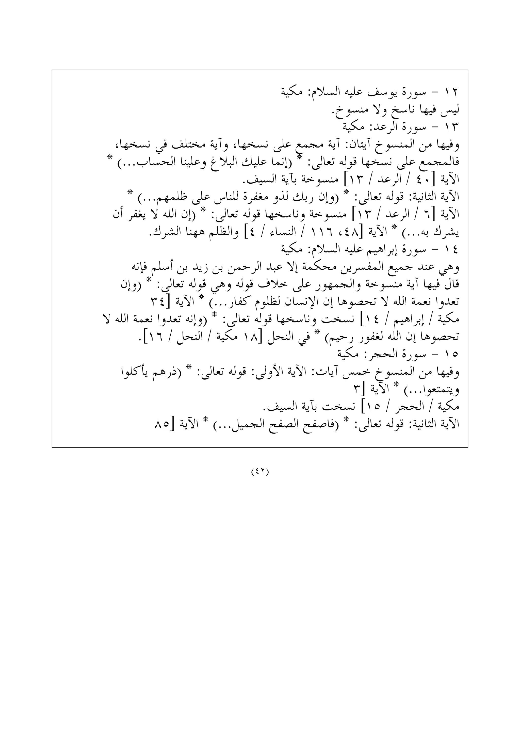 ‫ﻣﻜﻴﺔ‬ :‫ﺍﻟﺴﻼﻡ‬ ‫ﻋﻠﻴﻪ‬ ‫ﻳﻮﺳﻒ‬ ‫ﺳﻮﺭﺓ‬ - ١٢
.‫ﻣﻨﺴﻮﺥ‬ ‫ﻭﻻ‬ ‫ﻧﺎﺳﺦ‬ ‫ﻓﻴﻬﺎ‬ ‫ﻟﻴﺲ‬
‫ﻣﻜﻴﺔ‬ :‫ﺍﻟﺮﻋﺪ‬ ‫ﺳﻮﺭﺓ‬ - ١٣
،‫ﻧﺴﺨﻬﺎ‬ ‫ﻓﻲ‬ ‫ﻣﺨﺘﻠﻒ‬ ‫ﻭﺁﻳﺔ‬ ،‫ﻧﺴﺨﻬﺎ‬ ‫ﻋﻠﻰ‬ ‫ﻣﺠﻤﻊ‬ ‫ﺁﻳﺔ‬ :‫ﺁﻳﺘﺎﻥ‬ ‫ﺍﻟﻤﻨﺴﻮﺥ‬ ‫ﻣﻦ‬ ‫ﻭﻓﻴﻬﺎ‬
* (...‫ﺍﻟﺤﺴﺎﺏ‬ ‫ﻭﻋﻠﻴﻨﺎ‬ ‫ﺍﻟﺒﻼﻍ‬ ‫ﻋﻠﻴﻚ‬ ‫)ﺇﻧﻤﺎ‬ * :‫ﺗﻌﺎﻟﻰ‬ ‫ﻗﻮﻟﻪ‬ ‫ﻧﺴﺨﻬﺎ‬ ‫ﻋﻠﻰ‬ ‫ﻓﺎﻟﻤﺠﻤﻊ‬
.‫ﺍﻟﺴﻴﻒ‬ ‫ﺑﺂﻳﺔ‬ ‫ﻣﻨﺴﻮﺧﺔ‬ [١٣ / ‫ﺍﻟﺮﻋﺪ‬ / ٤٠] ‫ﺍﻵﻳﺔ‬
* (...‫ﻇﻠﻤﻬﻢ‬ ‫ﻋﻠﻰ‬ ‫ﻟﻠﻨﺎﺱ‬ ‫ﻣﻐﻔﺮﺓ‬ ‫ﻟﺬﻭ‬ ‫ﺭﺑﻚ‬ ‫)ﻭﺇﻥ‬ * :‫ﺗﻌﺎﻟﻰ‬ ‫ﻗﻮﻟﻪ‬ :‫ﺍﻟﺜﺎﻧﻴﺔ‬ ‫ﺍﻵﻳﺔ‬
‫ﺃﻥ‬ ‫ﻳﻐﻔﺮ‬ ‫ﻻ‬ ‫ﺍﻟﻠﻪ‬ ‫)ﺇﻥ‬ * :‫ﺗﻌﺎﻟﻰ‬ ‫ﻗﻮﻟﻪ‬ ‫ﻭﻧﺎﺳﺨﻬﺎ‬ ‫ﻣﻨﺴﻮﺧﺔ‬ [١٣ / ‫ﺍﻟﺮﻋﺪ‬ / ٦] ‫ﺍﻵﻳﺔ‬
.‫ﺍﻟﺸﺮﻙ‬ ‫ﻫﻬﻨﺎ‬ ‫ﻭﺍﻟﻈﻠﻢ‬ [٤ / ‫ﺍﻟﻨﺴﺎﺀ‬ / ١١٦ ،٤٨] ‫ﺍﻵﻳﺔ‬ * (...‫ﺑﻪ‬ ‫ﻳﺸﺮﻙ‬
‫ﻣﻜﻴﺔ‬ :‫ﺍﻟﺴﻼﻡ‬ ‫ﻋﻠﻴﻪ‬ ‫ﺇﺑﺮﺍﻫﻴﻢ‬ ‫ﺳﻮﺭﺓ‬ - ١٤
‫ﻓﺈﻧﻪ‬ ‫ﺃﺳﻠﻢ‬ ‫ﺑﻦ‬ ‫ﺯﻳﺪ‬ ‫ﺑﻦ‬ ‫ﺍﻟﺮﺣﻤﻦ‬ ‫ﻋﺒﺪ‬ ‫ﺇﻻ‬ ‫ﻣﺤﻜﻤﺔ‬ ‫ﺍﻟﻤﻔﺴﺮﻳﻦ‬ ‫ﺟﻤﻴﻊ‬ ‫ﻋﻨﺪ‬ ‫ﻭﻫﻲ‬
‫)ﻭﺇﻥ‬ * :‫ﺗﻌﺎﻟﻰ‬ ‫ﻗﻮﻟﻪ‬ ‫ﻭﻫﻲ‬ ‫ﻗﻮﻟﻪ‬ ‫ﺧﻼﻑ‬ ‫ﻋﻠﻰ‬ ‫ﻭﺍﻟﺠﻤﻬﻮﺭ‬ ‫ﻣﻨﺴﻮﺧﺔ‬ ‫ﺁﻳﺔ‬ ‫ﻓﻴﻬﺎ‬ ‫ﻗﺎﻝ‬
٣٤] ‫ﺍﻵﻳﺔ‬ * (...‫ﻛﻔﺎﺭ‬ ‫ﻟﻈﻠﻮﻡ‬ ‫ﺍﻹﻧﺴﺎﻥ‬ ‫ﺇﻥ‬ ‫ﺗﺤﺼﻮﻫﺎ‬ ‫ﻻ‬ ‫ﺍﻟﻠﻪ‬ ‫ﻧﻌﻤﺔ‬ ‫ﺗﻌﺪﻭﺍ‬
‫ﻻ‬ ‫ﺍﻟﻠﻪ‬ ‫ﻧﻌﻤﺔ‬ ‫ﺗﻌﺪﻭﺍ‬ ‫)ﻭﺇﻧﻪ‬ * :‫ﺗﻌﺎﻟﻰ‬ ‫ﻗﻮﻟﻪ‬ ‫ﻭﻧﺎﺳﺨﻬﺎ‬ ‫ﻧﺴﺨﺖ‬ [١٤ / ‫ﺇﺑﺮﺍﻫﻴﻢ‬ / ‫ﻣﻜﻴﺔ‬
.[١٦ / ‫ﺍﻟﻨﺤﻞ‬ / ‫ﻣﻜﻴﺔ‬ ١٨] ‫ﺍﻟﻨﺤﻞ‬ ‫ﻓﻲ‬ * (‫ﺭﺣﻴﻢ‬ ‫ﻟﻐﻔﻮﺭ‬ ‫ﺍﻟﻠﻪ‬ ‫ﺇﻥ‬ ‫ﺗﺤﺼﻮﻫﺎ‬
‫ﻣﻜﻴﺔ‬ :‫ﺍﻟﺤﺠﺮ‬ ‫ﺳﻮﺭﺓ‬ - ١٥
‫ﻳﺄﻛﻠﻮﺍ‬ ‫)ﺫﺭﻫﻢ‬ * :‫ﺗﻌﺎﻟﻰ‬ ‫ﻗﻮﻟﻪ‬ :‫ﺍﻷﻭﻟﻰ‬ ‫ﺍﻵﻳﺔ‬ :‫ﺁﻳﺎﺕ‬ ‫ﺧﻤﺲ‬ ‫ﺍﻟﻤﻨﺴﻮﺥ‬ ‫ﻣﻦ‬ ‫ﻭﻓﻴﻬﺎ‬
٣] ‫ﺍﻵﻳﺔ‬ * (...‫ﻭﻳﺘﻤﺘﻌﻮﺍ‬
.‫ﺍﻟﺴﻴﻒ‬ ‫ﺑﺂﻳﺔ‬ ‫ﻧﺴﺨﺖ‬ [١٥ / ‫ﺍﻟﺤﺠﺮ‬ / ‫ﻣﻜﻴﺔ‬
٨٥] ‫ﺍﻵﻳﺔ‬ * (...‫ﺍﻟﺠﻤﻴﻞ‬ ‫ﺍﻟﺼﻔﺢ‬ ‫)ﻓﺎﺻﻔﺢ‬ * :‫ﺗﻌﺎﻟﻰ‬ ‫ﻗﻮﻟﻪ‬ :‫ﺍﻟﺜﺎﻧﻴﺔ‬ ‫ﺍﻵﻳﺔ‬
(٤٢)
 