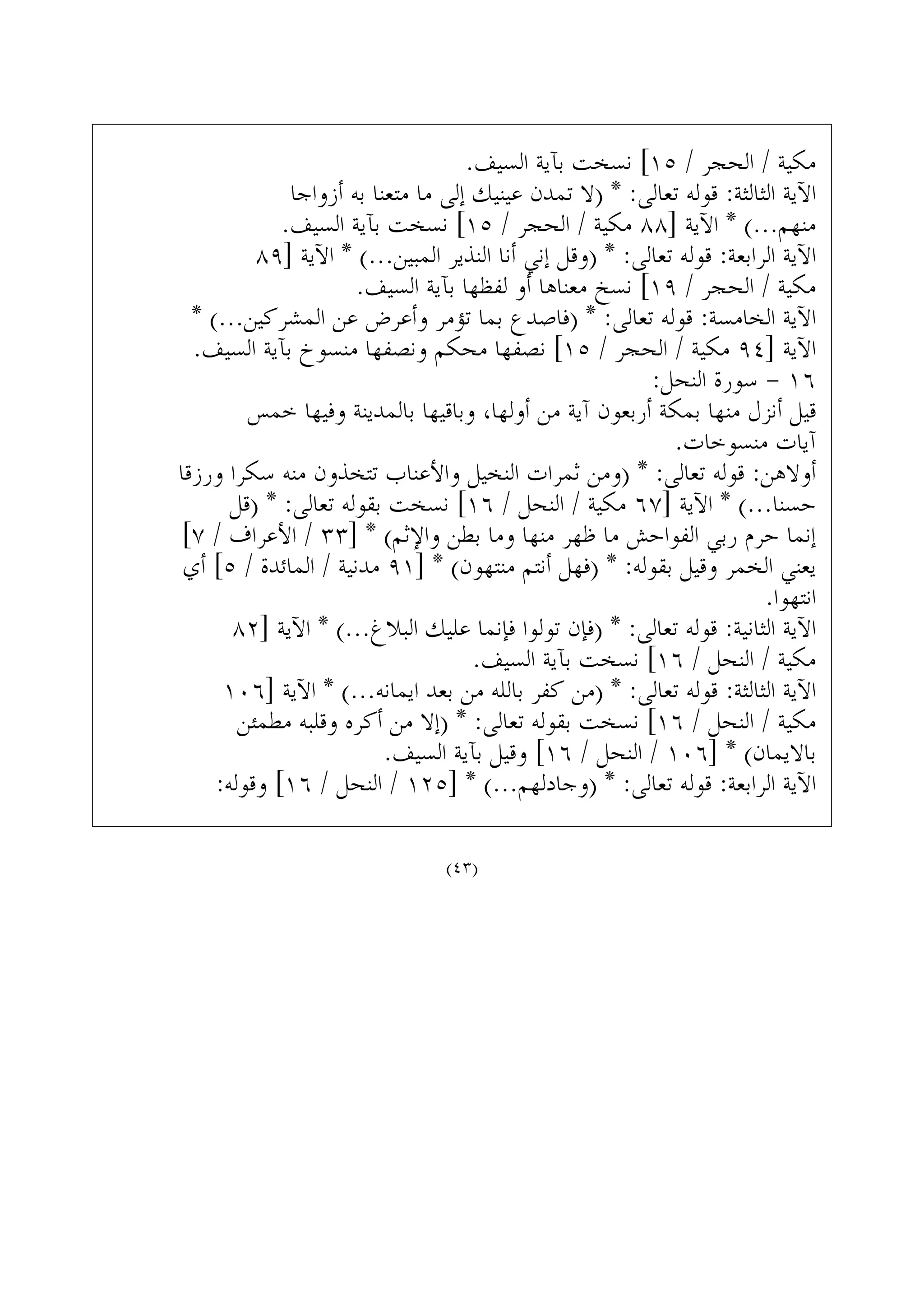 .‫ﺍﻟﺴﻴﻒ‬ ‫ﺑﺂﻳﺔ‬ ‫ﻧﺴﺨﺖ‬ [١٥ / ‫ﺍﻟﺤﺠﺮ‬ / ‫ﻣﻜﻴﺔ‬
‫ﺃﺯﻭﺍﺟﺎ‬ ‫ﺑﻪ‬ ‫ﻣﺘﻌﻨﺎ‬ ‫ﻣﺎ‬ ‫ﺇﻟﻰ‬ ‫ﻋﻴﻨﻴﻚ‬ ‫ﺗﻤﺪﻥ‬ ‫)ﻻ‬ * :‫ﺗﻌﺎﻟﻰ‬ ‫ﻗﻮﻟﻪ‬ :‫ﺍﻟﺜﺎﻟﺜﺔ‬ ‫ﺍﻵﻳﺔ‬
.‫ﺍﻟﺴﻴﻒ‬ ‫ﺑﺂﻳﺔ‬ ‫ﻧﺴﺨﺖ‬ [١٥ / ‫ﺍﻟﺤﺠﺮ‬ / ‫ﻣﻜﻴﺔ‬ ٨٨] ‫ﺍﻵﻳﺔ‬ * (...‫ﻣﻨﻬﻢ‬
٨٩] ‫ﺍﻵﻳﺔ‬ * (...‫ﺍﻟﻤﺒﻴﻦ‬ ‫ﺍﻟﻨﺬﻳﺮ‬ ‫ﺃﻧﺎ‬ ‫ﺇﻧﻲ‬ ‫)ﻭﻗﻞ‬ * :‫ﺗﻌﺎﻟﻰ‬ ‫ﻗﻮﻟﻪ‬ :‫ﺍﻟﺮﺍﺑﻌﺔ‬ ‫ﺍﻵﻳﺔ‬
.‫ﺍﻟﺴﻴﻒ‬ ‫ﺑﺂﻳﺔ‬ ‫ﻟﻔﻈﻬﺎ‬ ‫ﺃﻭ‬ ‫ﻣﻌﻨﺎﻫﺎ‬ ‫ﻧﺴﺦ‬ [١٩ / ‫ﺍﻟﺤﺠﺮ‬ / ‫ﻣﻜﻴﺔ‬
* (...‫ﺍﻟﻤﺸﺮﻛﻴﻦ‬ ‫ﻋﻦ‬ ‫ﻭﺃﻋﺮﺽ‬ ‫ﺗﺆﻣﺮ‬ ‫ﺑﻤﺎ‬ ‫)ﻓﺎﺻﺪﻉ‬ * :‫ﺗﻌﺎﻟﻰ‬ ‫ﻗﻮﻟﻪ‬ :‫ﺍﻟﺨﺎﻣﺴﺔ‬ ‫ﺍﻵﻳﺔ‬
.‫ﺍﻟﺴﻴﻒ‬ ‫ﺑﺂﻳﺔ‬ ‫ﻣﻨﺴﻮﺥ‬ ‫ﻭﻧﺼﻔﻬﺎ‬ ‫ﻣﺤﻜﻢ‬ ‫ﻧﺼﻔﻬﺎ‬ [١٥ / ‫ﺍﻟﺤﺠﺮ‬ / ‫ﻣﻜﻴﺔ‬ ٩٤] ‫ﺍﻵﻳﺔ‬
:‫ﺍﻟﻨﺤﻞ‬ ‫ﺳﻮﺭﺓ‬ - ١٦
‫ﺧﻤﺲ‬ ‫ﻭﻓﻴﻬﺎ‬ ‫ﺑﺎﻟﻤﺪﻳﻨﺔ‬ ‫ﻭﺑﺎﻗﻴﻬﺎ‬ ،‫ﺃﻭﻟﻬﺎ‬ ‫ﻣﻦ‬ ‫ﺁﻳﺔ‬ ‫ﺃﺭﺑﻌﻮﻥ‬ ‫ﺑﻤﻜﺔ‬ ‫ﻣﻨﻬﺎ‬ ‫ﺃﻧﺰﻝ‬ ‫ﻗﻴﻞ‬
.‫ﻣﻨﺴﻮﺧﺎﺕ‬ ‫ﺁﻳﺎﺕ‬
‫ﻭﺭﺯﻗﺎ‬ ‫ﺳﻜﺮﺍ‬ ‫ﻣﻨﻪ‬ ‫ﺗﺘﺨﺬﻭﻥ‬ ‫ﻭﺍﻷﻋﻨﺎﺏ‬ ‫ﺍﻟﻨﺨﻴﻞ‬ ‫ﺛﻤﺮﺍﺕ‬ ‫)ﻭﻣﻦ‬ * :‫ﺗﻌﺎﻟﻰ‬ ‫ﻗﻮﻟﻪ‬ :‫ﺃﻭﻻﻫﻦ‬
‫)ﻗﻞ‬ * :‫ﺗﻌﺎﻟﻰ‬ ‫ﺑﻘﻮﻟﻪ‬ ‫ﻧﺴﺨﺖ‬ [١٦ / ‫ﺍﻟﻨﺤﻞ‬ / ‫ﻣﻜﻴﺔ‬ ٦٧] ‫ﺍﻵﻳﺔ‬ * (...‫ﺣﺴﻨﺎ‬
[٧ / ‫ﺍﻷﻋﺮﺍﻑ‬ / ٣٣] * (‫ﻭﺍﻹﺛﻢ‬ ‫ﺑﻄﻦ‬ ‫ﻭﻣﺎ‬ ‫ﻣﻨﻬﺎ‬ ‫ﻇﻬﺮ‬ ‫ﻣﺎ‬ ‫ﺍﻟﻔﻮﺍﺣﺶ‬ ‫ﺭﺑﻲ‬ ‫ﺣﺮﻡ‬ ‫ﺇﻧﻤﺎ‬
‫ﺃﻱ‬ [٥ / ‫ﺍﻟﻤﺎﺋﺪﺓ‬ / ‫ﻣﺪﻧﻴﺔ‬ ٩١] * (‫ﻣﻨﺘﻬﻮﻥ‬ ‫ﺃﻧﺘﻢ‬ ‫)ﻓﻬﻞ‬ * :‫ﺑﻘﻮﻟﻪ‬ ‫ﻭﻗﻴﻞ‬ ‫ﺍﻟﺨﻤﺮ‬ ‫ﻳﻌﻨﻲ‬
.‫ﺍﻧﺘﻬﻮﺍ‬
٨٢] ‫ﺍﻵﻳﺔ‬ * (...‫ﺍﻟﺒﻼﻍ‬ ‫ﻋﻠﻴﻚ‬ ‫ﻓﺈﻧﻤﺎ‬ ‫ﺗﻮﻟﻮﺍ‬ ‫)ﻓﺈﻥ‬ * :‫ﺗﻌﺎﻟﻰ‬ ‫ﻗﻮﻟﻪ‬ :‫ﺍﻟﺜﺎﻧﻴﺔ‬ ‫ﺍﻵﻳﺔ‬
.‫ﺍﻟﺴﻴﻒ‬ ‫ﺑﺂﻳﺔ‬ ‫ﻧﺴﺨﺖ‬ [١٦ / ‫ﺍﻟﻨﺤﻞ‬ / ‫ﻣﻜﻴﺔ‬
١٠٦] ‫ﺍﻵﻳﺔ‬ * (...‫ﺍﻳﻤﺎﻧﻪ‬ ‫ﺑﻌﺪ‬ ‫ﻣﻦ‬ ‫ﺑﺎﻟﻠﻪ‬ ‫ﻛﻔﺮ‬ ‫)ﻣﻦ‬ * :‫ﺗﻌﺎﻟﻰ‬ ‫ﻗﻮﻟﻪ‬ :‫ﺍﻟﺜﺎﻟﺜﺔ‬ ‫ﺍﻵﻳﺔ‬
‫ﻣﻄﻤﺌﻦ‬ ‫ﻭﻗﻠﺒﻪ‬ ‫ﺃﻛﺮﻩ‬ ‫ﻣﻦ‬ ‫)ﺇﻻ‬ * :‫ﺗﻌﺎﻟﻰ‬ ‫ﺑﻘﻮﻟﻪ‬ ‫ﻧﺴﺨﺖ‬ [١٦ / ‫ﺍﻟﻨﺤﻞ‬ / ‫ﻣﻜﻴﺔ‬
.‫ﺍﻟﺴﻴﻒ‬ ‫ﺑﺂﻳﺔ‬ ‫ﻭﻗﻴﻞ‬ [١٦ / ‫ﺍﻟﻨﺤﻞ‬ / ١٠٦] * (‫ﺑﺎﻻﻳﻤﺎﻥ‬
:‫ﻭﻗﻮﻟﻪ‬ [١٦ / ‫ﺍﻟﻨﺤﻞ‬ / ١٢٥] * (...‫)ﻭﺟﺎﺩﻟﻬﻢ‬ * :‫ﺗﻌﺎﻟﻰ‬ ‫ﻗﻮﻟﻪ‬ :‫ﺍﻟﺮﺍﺑﻌﺔ‬ ‫ﺍﻵﻳﺔ‬
(٤٣)
 