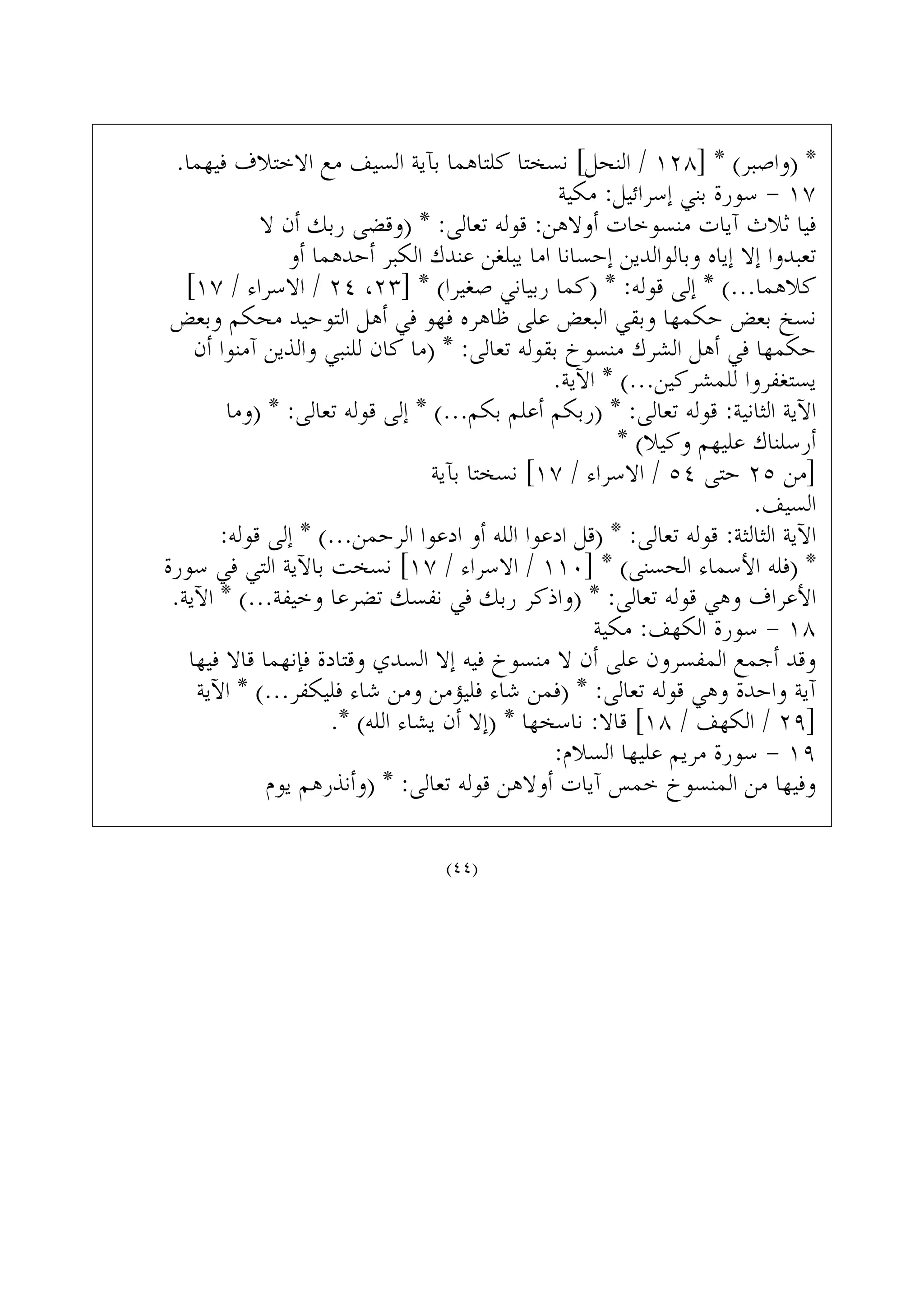 .‫ﻓﻴﻬﻤﺎ‬ ‫ﺍﻻﺧﺘﻼﻑ‬ ‫ﻣﻊ‬ ‫ﺍﻟﺴﻴﻒ‬ ‫ﺑﺂﻳﺔ‬ ‫ﻛﻠﺘﺎﻫﻤﺎ‬ ‫ﻧﺴﺨﺘﺎ‬ [‫ﺍﻟﻨﺤﻞ‬ / ١٢٨] * (‫)ﻭﺍﺻﺒﺮ‬ *
‫ﻣﻜﻴﺔ‬ :‫ﺇﺳﺮﺍﺋﻴﻞ‬ ‫ﺑﻨﻲ‬ ‫ﺳﻮﺭﺓ‬ - ١٧
‫ﻻ‬ ‫ﺃﻥ‬ ‫ﺭﺑﻚ‬ ‫)ﻭﻗﻀﻰ‬ * :‫ﺗﻌﺎﻟﻰ‬ ‫ﻗﻮﻟﻪ‬ :‫ﺃﻭﻻﻫﻦ‬ ‫ﻣﻨﺴﻮﺧﺎﺕ‬ ‫ﺁﻳﺎﺕ‬ ‫ﺛﻼﺙ‬ ‫ﻓﻴﺎ‬
‫ﺃﻭ‬ ‫ﺃﺣﺪﻫﻤﺎ‬ ‫ﺍﻟﻜﺒﺮ‬ ‫ﻋﻨﺪﻙ‬ ‫ﻳﺒﻠﻐﻦ‬ ‫ﺍﻣﺎ‬ ‫ﺇﺣﺴﺎﻧﺎ‬ ‫ﻭﺑﺎﻟﻮﺍﻟﺪﻳﻦ‬ ‫ﺇﻳﺎﻩ‬ ‫ﺇﻻ‬ ‫ﺗﻌﺒﺪﻭﺍ‬
[١٧ / ‫ﺍﻻﺳﺮﺍﺀ‬ / ٢٤ ،٢٣] * (‫ﺻﻐﻴﺮﺍ‬ ‫ﺭﺑﻴﺎﻧﻲ‬ ‫)ﻛﻤﺎ‬ * :‫ﻗﻮﻟﻪ‬ ‫ﺇﻟﻰ‬ * (...‫ﻛﻼﻫﻤﺎ‬
‫ﻭﺑﻌﺾ‬ ‫ﻣﺤﻜﻢ‬ ‫ﺍﻟﺘﻮﺣﻴﺪ‬ ‫ﺃﻫﻞ‬ ‫ﻓﻲ‬ ‫ﻓﻬﻮ‬ ‫ﻇﺎﻫﺮﻩ‬ ‫ﻋﻠﻰ‬ ‫ﺍﻟﺒﻌﺾ‬ ‫ﻭﺑﻘﻲ‬ ‫ﺣﻜﻤﻬﺎ‬ ‫ﺑﻌﺾ‬ ‫ﻧﺴﺦ‬
‫ﺃﻥ‬ ‫ﺁﻣﻨﻮﺍ‬ ‫ﻭﺍﻟﺬﻳﻦ‬ ‫ﻟﻠﻨﺒﻲ‬ ‫ﻛﺎﻥ‬ ‫)ﻣﺎ‬ * :‫ﺗﻌﺎﻟﻰ‬ ‫ﺑﻘﻮﻟﻪ‬ ‫ﻣﻨﺴﻮﺥ‬ ‫ﺍﻟﺸﺮﻙ‬ ‫ﺃﻫﻞ‬ ‫ﻓﻲ‬ ‫ﺣﻜﻤﻬﺎ‬
.‫ﺍﻵﻳﺔ‬ * (...‫ﻟﻠﻤﺸﺮﻛﻴﻦ‬ ‫ﻳﺴﺘﻐﻔﺮﻭﺍ‬
‫)ﻭﻣﺎ‬ * :‫ﺗﻌﺎﻟﻰ‬ ‫ﻗﻮﻟﻪ‬ ‫ﺇﻟﻰ‬ * (...‫ﺑﻜﻢ‬ ‫ﺃﻋﻠﻢ‬ ‫)ﺭﺑﻜﻢ‬ * :‫ﺗﻌﺎﻟﻰ‬ ‫ﻗﻮﻟﻪ‬ :‫ﺍﻟﺜﺎﻧﻴﺔ‬ ‫ﺍﻵﻳﺔ‬
* (‫ﻭﻛﻴﻼ‬ ‫ﻋﻠﻴﻬﻢ‬ ‫ﺃﺭﺳﻠﻨﺎﻙ‬
‫ﺑﺂﻳﺔ‬ ‫ﻧﺴﺨﺘﺎ‬ [١٧ / ‫ﺍﻻﺳﺮﺍﺀ‬ / ٥٤ ‫ﺣﺘﻰ‬ ٢٥ ‫]ﻣﻦ‬
.‫ﺍﻟﺴﻴﻒ‬
:‫ﻗﻮﻟﻪ‬ ‫ﺇﻟﻰ‬ * (...‫ﺍﻟﺮﺣﻤﻦ‬ ‫ﺍﺩﻋﻮﺍ‬ ‫ﺃﻭ‬ ‫ﺍﻟﻠﻪ‬ ‫ﺍﺩﻋﻮﺍ‬ ‫)ﻗﻞ‬ * :‫ﺗﻌﺎﻟﻰ‬ ‫ﻗﻮﻟﻪ‬ :‫ﺍﻟﺜﺎﻟﺜﺔ‬ ‫ﺍﻵﻳﺔ‬
‫ﺳﻮﺭﺓ‬ ‫ﻓﻲ‬ ‫ﺍﻟﺘﻲ‬ ‫ﺑﺎﻵﻳﺔ‬ ‫ﻧﺴﺨﺖ‬ [١٧ / ‫ﺍﻻﺳﺮﺍﺀ‬ / ١١٠] * (‫ﺍﻟﺤﺴﻨﻰ‬ ‫ﺍﻷﺳﻤﺎﺀ‬ ‫)ﻓﻠﻪ‬ *
.‫ﺍﻵﻳﺔ‬ * (...‫ﻭﺧﻴﻔﺔ‬ ‫ﺗﻀﺮﻋﺎ‬ ‫ﻧﻔﺴﻚ‬ ‫ﻓﻲ‬ ‫ﺭﺑﻚ‬ ‫)ﻭﺍﺫﻛﺮ‬ * :‫ﺗﻌﺎﻟﻰ‬ ‫ﻗﻮﻟﻪ‬ ‫ﻭﻫﻲ‬ ‫ﺍﻷﻋﺮﺍﻑ‬
‫ﻣﻜﻴﺔ‬ :‫ﺍﻟﻜﻬﻒ‬ ‫ﺳﻮﺭﺓ‬ - ١٨
‫ﻓﻴﻬﺎ‬ ‫ﻗﺎﻻ‬ ‫ﻓﺈﻧﻬﻤﺎ‬ ‫ﻭﻗﺘﺎﺩﺓ‬ ‫ﺍﻟﺴﺪﻱ‬ ‫ﺇﻻ‬ ‫ﻓﻴﻪ‬ ‫ﻣﻨﺴﻮﺥ‬ ‫ﻻ‬ ‫ﺃﻥ‬ ‫ﻋﻠﻰ‬ ‫ﺍﻟﻤﻔﺴﺮﻭﻥ‬ ‫ﺃﺟﻤﻊ‬ ‫ﻭﻗﺪ‬
‫ﺍﻵﻳﺔ‬ * (...‫ﻓﻠﻴﻜﻔﺮ‬ ‫ﺷﺎﺀ‬ ‫ﻭﻣﻦ‬ ‫ﻓﻠﻴﺆﻣﻦ‬ ‫ﺷﺎﺀ‬ ‫)ﻓﻤﻦ‬ * :‫ﺗﻌﺎﻟﻰ‬ ‫ﻗﻮﻟﻪ‬ ‫ﻭﻫﻲ‬ ‫ﻭﺍﺣﺪﺓ‬ ‫ﺁﻳﺔ‬
.* (‫ﺍﻟﻠﻪ‬ ‫ﻳﺸﺎﺀ‬ ‫ﺃﻥ‬ ‫)ﺇﻻ‬ * ‫ﻧﺎﺳﺨﻬﺎ‬ :‫ﻗﺎﻻ‬ [١٨ / ‫ﺍﻟﻜﻬﻒ‬ / ٢٩]
:‫ﺍﻟﺴﻼﻡ‬ ‫ﻋﻠﻴﻬﺎ‬ ‫ﻣﺮﻳﻢ‬ ‫ﺳﻮﺭﺓ‬ - ١٩
‫ﻳﻮﻡ‬ ‫)ﻭﺃﻧﺬﺭﻫﻢ‬ * :‫ﺗﻌﺎﻟﻰ‬ ‫ﻗﻮﻟﻪ‬ ‫ﺃﻭﻻﻫﻦ‬ ‫ﺁﻳﺎﺕ‬ ‫ﺧﻤﺲ‬ ‫ﺍﻟﻤﻨﺴﻮﺥ‬ ‫ﻣﻦ‬ ‫ﻭﻓﻴﻬﺎ‬
(٤٤)
 