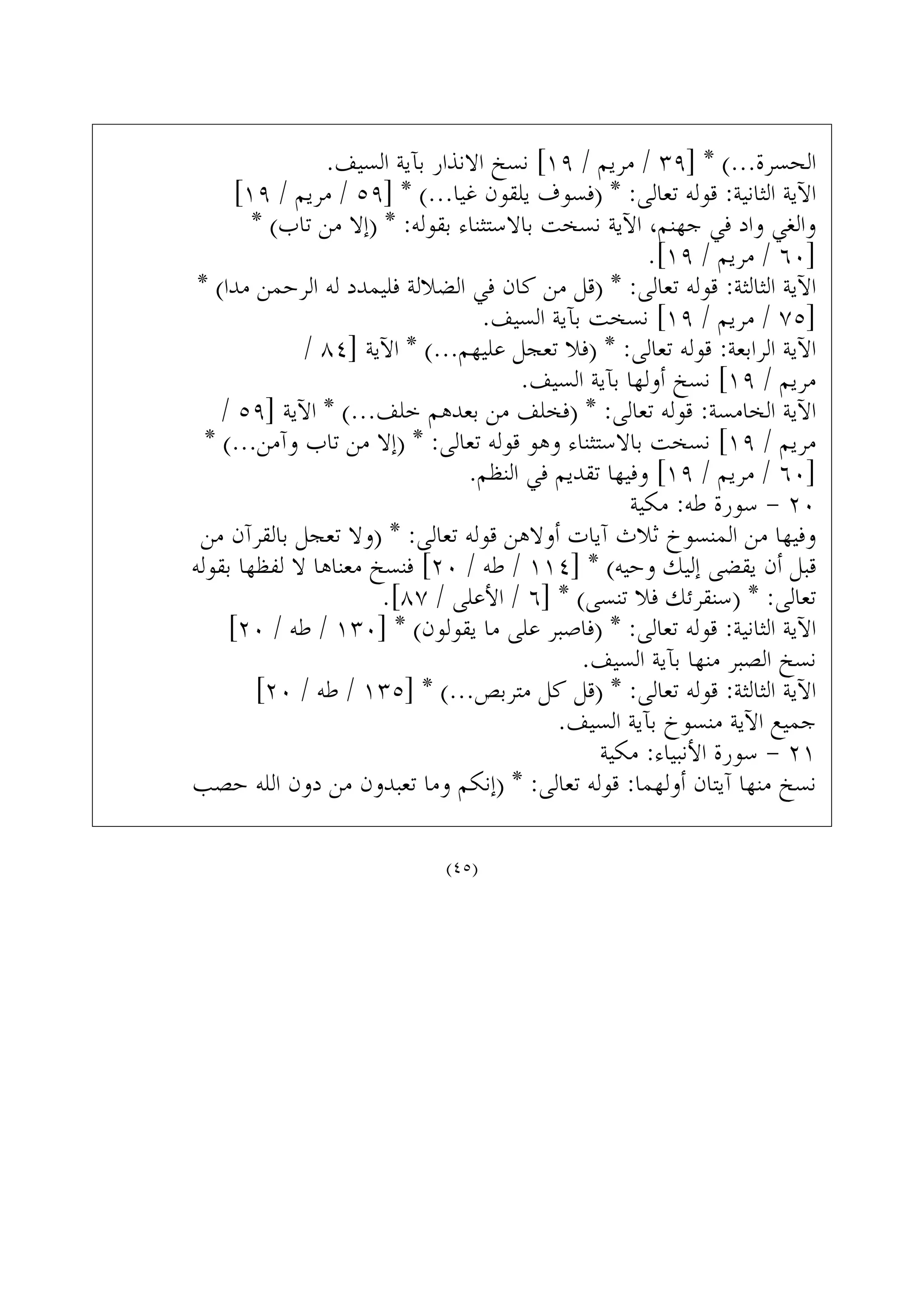 .‫ﺍﻟﺴﻴﻒ‬ ‫ﺑﺂﻳﺔ‬ ‫ﺍﻻﻧﺬﺍﺭ‬ ‫ﻧﺴﺦ‬ [١٩ / ‫ﻣﺮﻳﻢ‬ / ٣٩] * (...‫ﺍﻟﺤﺴﺮﺓ‬
[١٩ / ‫ﻣﺮﻳﻢ‬ / ٥٩] * (...‫ﻏﻴﺎ‬ ‫ﻳﻠﻘﻮﻥ‬ ‫)ﻓﺴﻮﻑ‬ * :‫ﺗﻌﺎﻟﻰ‬ ‫ﻗﻮﻟﻪ‬ :‫ﺍﻟﺜﺎﻧﻴﺔ‬ ‫ﺍﻵﻳﺔ‬
* (‫ﺗﺎﺏ‬ ‫ﻣﻦ‬ ‫)ﺇﻻ‬ * :‫ﺑﻘﻮﻟﻪ‬ ‫ﺑﺎﻻﺳﺘﺜﻨﺎﺀ‬ ‫ﻧﺴﺨﺖ‬ ‫ﺍﻵﻳﺔ‬ ،‫ﺟﻬﻨﻢ‬ ‫ﻓﻲ‬ ‫ﻭﺍﺩ‬ ‫ﻭﺍﻟﻐﻲ‬
.[١٩ / ‫ﻣﺮﻳﻢ‬ / ٦٠]
* (‫ﻣﺪﺍ‬ ‫ﺍﻟﺮﺣﻤﻦ‬ ‫ﻟﻪ‬ ‫ﻓﻠﻴﻤﺪﺩ‬ ‫ﺍﻟﻀﻼﻟﺔ‬ ‫ﻓﻲ‬ ‫ﻛﺎﻥ‬ ‫ﻣﻦ‬ ‫)ﻗﻞ‬ * :‫ﺗﻌﺎﻟﻰ‬ ‫ﻗﻮﻟﻪ‬ :‫ﺍﻟﺜﺎﻟﺜﺔ‬ ‫ﺍﻵﻳﺔ‬
.‫ﺍﻟﺴﻴﻒ‬ ‫ﺑﺂﻳﺔ‬ ‫ﻧﺴﺨﺖ‬ [١٩ / ‫ﻣﺮﻳﻢ‬ / ٧٥]
/ ٨٤] ‫ﺍﻵﻳﺔ‬ * (...‫ﻋﻠﻴﻬﻢ‬ ‫ﺗﻌﺠﻞ‬ ‫)ﻓﻼ‬ * :‫ﺗﻌﺎﻟﻰ‬ ‫ﻗﻮﻟﻪ‬ :‫ﺍﻟﺮﺍﺑﻌﺔ‬ ‫ﺍﻵﻳﺔ‬
.‫ﺍﻟﺴﻴﻒ‬ ‫ﺑﺂﻳﺔ‬ ‫ﺃﻭﻟﻬﺎ‬ ‫ﻧﺴﺦ‬ [١٩ / ‫ﻣﺮﻳﻢ‬
/ ٥٩] ‫ﺍﻵﻳﺔ‬ * (...‫ﺧﻠﻒ‬ ‫ﺑﻌﺪﻫﻢ‬ ‫ﻣﻦ‬ ‫)ﻓﺨﻠﻒ‬ * :‫ﺗﻌﺎﻟﻰ‬ ‫ﻗﻮﻟﻪ‬ :‫ﺍﻟﺨﺎﻣﺴﺔ‬ ‫ﺍﻵﻳﺔ‬
* (...‫ﻭﺁﻣﻦ‬ ‫ﺗﺎﺏ‬ ‫ﻣﻦ‬ ‫)ﺇﻻ‬ * :‫ﺗﻌﺎﻟﻰ‬ ‫ﻗﻮﻟﻪ‬ ‫ﻭﻫﻮ‬ ‫ﺑﺎﻻﺳﺘﺜﻨﺎﺀ‬ ‫ﻧﺴﺨﺖ‬ [١٩ / ‫ﻣﺮﻳﻢ‬
.‫ﺍﻟﻨﻈﻢ‬ ‫ﻓﻲ‬ ‫ﺗﻘﺪﻳﻢ‬ ‫ﻭﻓﻴﻬﺎ‬ [١٩ / ‫ﻣﺮﻳﻢ‬ / ٦٠]
‫ﻣﻜﻴﺔ‬ :‫ﻃﻪ‬ ‫ﺳﻮﺭﺓ‬ - ٢٠
‫ﻣﻦ‬ ‫ﺑﺎﻟﻘﺮﺁﻥ‬ ‫ﺗﻌﺠﻞ‬ ‫)ﻭﻻ‬ * :‫ﺗﻌﺎﻟﻰ‬ ‫ﻗﻮﻟﻪ‬ ‫ﺃﻭﻻﻫﻦ‬ ‫ﺁﻳﺎﺕ‬ ‫ﺛﻼﺙ‬ ‫ﺍﻟﻤﻨﺴﻮﺥ‬ ‫ﻣﻦ‬ ‫ﻭﻓﻴﻬﺎ‬
‫ﺑﻘﻮﻟﻪ‬ ‫ﻟﻔﻈﻬﺎ‬ ‫ﻻ‬ ‫ﻣﻌﻨﺎﻫﺎ‬ ‫ﻓﻨﺴﺦ‬ [٢٠ / ‫ﻃﻪ‬ / ١١٤] * (‫ﻭﺣﻴﻪ‬ ‫ﺇﻟﻴﻚ‬ ‫ﻳﻘﻀﻰ‬ ‫ﺃﻥ‬ ‫ﻗﺒﻞ‬
.[٨٧ / ‫ﺍﻷﻋﻠﻰ‬ / ٦] * (‫ﺗﻨﺴﻰ‬ ‫ﻓﻼ‬ ‫)ﺳﻨﻘﺮﺋﻚ‬ * :‫ﺗﻌﺎﻟﻰ‬
[٢٠ / ‫ﻃﻪ‬ / ١٣٠] * (‫ﻳﻘﻮﻟﻮﻥ‬ ‫ﻣﺎ‬ ‫ﻋﻠﻰ‬ ‫)ﻓﺎﺻﺒﺮ‬ * :‫ﺗﻌﺎﻟﻰ‬ ‫ﻗﻮﻟﻪ‬ :‫ﺍﻟﺜﺎﻧﻴﺔ‬ ‫ﺍﻵﻳﺔ‬
.‫ﺍﻟﺴﻴﻒ‬ ‫ﺑﺂﻳﺔ‬ ‫ﻣﻨﻬﺎ‬ ‫ﺍﻟﺼﺒﺮ‬ ‫ﻧﺴﺦ‬
[٢٠ / ‫ﻃﻪ‬ / ١٣٥] * (...‫ﻣﺘﺮﺑﺺ‬ ‫ﻛﻞ‬ ‫)ﻗﻞ‬ * :‫ﺗﻌﺎﻟﻰ‬ ‫ﻗﻮﻟﻪ‬ :‫ﺍﻟﺜﺎﻟﺜﺔ‬ ‫ﺍﻵﻳﺔ‬
.‫ﺍﻟﺴﻴﻒ‬ ‫ﺑﺂﻳﺔ‬ ‫ﻣﻨﺴﻮﺥ‬ ‫ﺍﻵﻳﺔ‬ ‫ﺟﻤﻴﻊ‬
‫ﻣﻜﻴﺔ‬ :‫ﺍﻷﻧﺒﻴﺎﺀ‬ ‫ﺳﻮﺭﺓ‬ - ٢١
‫ﺣﺼﺐ‬ ‫ﺍﻟﻠﻪ‬ ‫ﺩﻭﻥ‬ ‫ﻣﻦ‬ ‫ﺗﻌﺒﺪﻭﻥ‬ ‫ﻭﻣﺎ‬ ‫)ﺇﻧﻜﻢ‬ * :‫ﺗﻌﺎﻟﻰ‬ ‫ﻗﻮﻟﻪ‬ :‫ﺃﻭﻟﻬﻤﺎ‬ ‫ﺁﻳﺘﺎﻥ‬ ‫ﻣﻨﻬﺎ‬ ‫ﻧﺴﺦ‬
(٤٥)
 