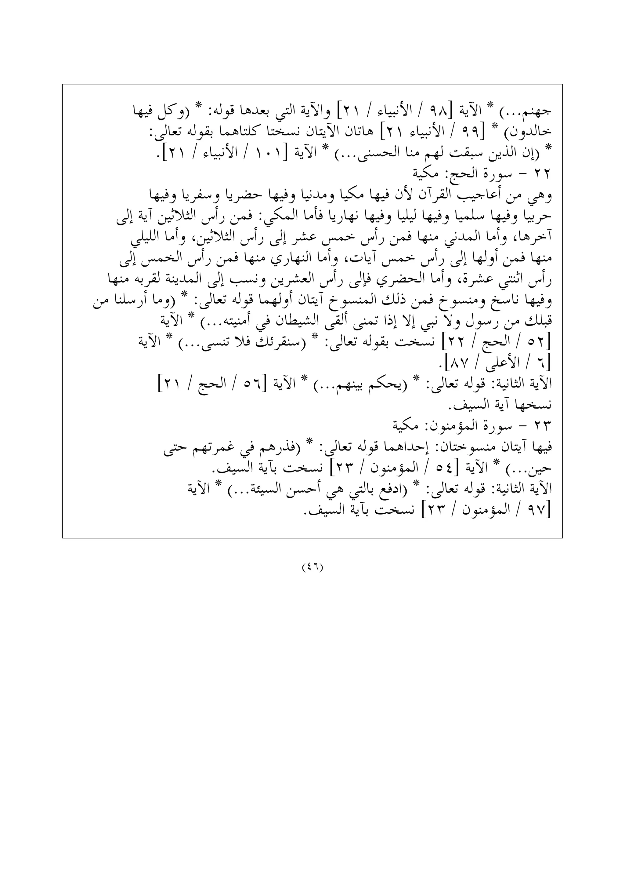 ‫ﻓﻴﻬﺎ‬ ‫)ﻭﻛﻞ‬ * :‫ﻗﻮﻟﻪ‬ ‫ﺑﻌﺪﻫﺎ‬ ‫ﺍﻟﺘﻲ‬ ‫ﻭﺍﻵﻳﺔ‬ [٢١ / ‫ﺍﻷﻧﺒﻴﺎﺀ‬ / ٩٨] ‫ﺍﻵﻳﺔ‬ * (...‫ﺟﻬﻨﻢ‬
:‫ﺗﻌﺎﻟﻰ‬ ‫ﺑﻘﻮﻟﻪ‬ ‫ﻛﻠﺘﺎﻫﻤﺎ‬ ‫ﻧﺴﺨﺘﺎ‬ ‫ﺍﻵﻳﺘﺎﻥ‬ ‫ﻫﺎﺗﺎﻥ‬ [٢١ ‫ﺍﻷﻧﺒﻴﺎﺀ‬ / ٩٩] * (‫ﺧﺎﻟﺪﻭﻥ‬
.[٢١ / ‫ﺍﻷﻧﺒﻴﺎﺀ‬ / ١٠١] ‫ﺍﻵﻳﺔ‬ * (...‫ﺍﻟﺤﺴﻨﻰ‬ ‫ﻣﻨﺎ‬ ‫ﻟﻬﻢ‬ ‫ﺳﺒﻘﺖ‬ ‫ﺍﻟﺬﻳﻦ‬ ‫)ﺇﻥ‬ *
‫ﻣﻜﻴﺔ‬ :‫ﺍﻟﺤﺞ‬ ‫ﺳﻮﺭﺓ‬ - ٢٢
‫ﻭﻓﻴﻬﺎ‬ ‫ﻭﺳﻔﺮﻳﺎ‬ ‫ﺣﻀﺮﻳﺎ‬ ‫ﻭﻓﻴﻬﺎ‬ ‫ﻭﻣﺪﻧﻴﺎ‬ ‫ﻣﻜﻴﺎ‬ ‫ﻓﻴﻬﺎ‬ ‫ﻷﻥ‬ ‫ﺍﻟﻘﺮﺁﻥ‬ ‫ﺃﻋﺎﺟﻴﺐ‬ ‫ﻣﻦ‬ ‫ﻭﻫﻲ‬
‫ﺇﻟﻰ‬ ‫ﺁﻳﺔ‬ ‫ﺍﻟﺜﻼﺛﻴﻦ‬ ‫ﺭﺃﺱ‬ ‫ﻓﻤﻦ‬ :‫ﺍﻟﻤﻜﻲ‬ ‫ﻓﺄﻣﺎ‬ ‫ﻧﻬﺎﺭﻳﺎ‬ ‫ﻭﻓﻴﻬﺎ‬ ‫ﻟﻴﻠﻴﺎ‬ ‫ﻭﻓﻴﻬﺎ‬ ‫ﺳﻠﻤﻴﺎ‬ ‫ﻭﻓﻴﻬﺎ‬ ‫ﺣﺮﺑﻴﺎ‬
‫ﺍﻟﻠﻴﻠﻲ‬ ‫ﻭﺃﻣﺎ‬ ،‫ﺍﻟﺜﻼﺛﻴﻦ‬ ‫ﺭﺃﺱ‬ ‫ﺇﻟﻰ‬ ‫ﻋﺸﺮ‬ ‫ﺧﻤﺲ‬ ‫ﺭﺃﺱ‬ ‫ﻓﻤﻦ‬ ‫ﻣﻨﻬﺎ‬ ‫ﺍﻟﻤﺪﻧﻲ‬ ‫ﻭﺃﻣﺎ‬ ،‫ﺁﺧﺮﻫﺎ‬
‫ﺇﻟﻰ‬ ‫ﺍﻟﺨﻤﺲ‬ ‫ﺭﺃﺱ‬ ‫ﻓﻤﻦ‬ ‫ﻣﻨﻬﺎ‬ ‫ﺍﻟﻨﻬﺎﺭﻱ‬ ‫ﻭﺃﻣﺎ‬ ،‫ﺁﻳﺎﺕ‬ ‫ﺧﻤﺲ‬ ‫ﺭﺃﺱ‬ ‫ﺇﻟﻰ‬ ‫ﺃﻭﻟﻬﺎ‬ ‫ﻓﻤﻦ‬ ‫ﻣﻨﻬﺎ‬
‫ﻣﻨﻬﺎ‬ ‫ﻟﻘﺮﺑﻪ‬ ‫ﺍﻟﻤﺪﻳﻨﺔ‬ ‫ﺇﻟﻰ‬ ‫ﻭﻧﺴﺐ‬ ‫ﺍﻟﻌﺸﺮﻳﻦ‬ ‫ﺭﺃﺱ‬ ‫ﻓﺈﻟﻰ‬ ‫ﺍﻟﺤﻀﺮﻱ‬ ‫ﻭﺃﻣﺎ‬ ،‫ﻋﺸﺮﺓ‬ ‫ﺍﺛﻨﺘﻲ‬ ‫ﺭﺃﺱ‬
‫ﻣﻦ‬ ‫ﺃﺭﺳﻠﻨﺎ‬ ‫)ﻭﻣﺎ‬ * :‫ﺗﻌﺎﻟﻰ‬ ‫ﻗﻮﻟﻪ‬ ‫ﺃﻭﻟﻬﻤﺎ‬ ‫ﺁﻳﺘﺎﻥ‬ ‫ﺍﻟﻤﻨﺴﻮﺥ‬ ‫ﺫﻟﻚ‬ ‫ﻓﻤﻦ‬ ‫ﻭﻣﻨﺴﻮﺥ‬ ‫ﻧﺎﺳﺦ‬ ‫ﻭﻓﻴﻬﺎ‬
‫ﺍﻵﻳﺔ‬ * (...‫ﺃﻣﻨﻴﺘﻪ‬ ‫ﻓﻲ‬ ‫ﺍﻟﺸﻴﻄﺎﻥ‬ ‫ﺃﻟﻘﻰ‬ ‫ﺗﻤﻨﻰ‬ ‫ﺇﺫﺍ‬ ‫ﺇﻻ‬ ‫ﻧﺒﻲ‬ ‫ﻭﻻ‬ ‫ﺭﺳﻮﻝ‬ ‫ﻣﻦ‬ ‫ﻗﺒﻠﻚ‬
‫ﺍﻵﻳﺔ‬ * (...‫ﺗﻨﺴﻰ‬ ‫ﻓﻼ‬ ‫)ﺳﻨﻘﺮﺋﻚ‬ * :‫ﺗﻌﺎﻟﻰ‬ ‫ﺑﻘﻮﻟﻪ‬ ‫ﻧﺴﺨﺖ‬ [٢٢ / ‫ﺍﻟﺤﺞ‬ / ٥٢]
.[٨٧ / ‫ﺍﻷﻋﻠﻰ‬ / ٦]
[٢١ / ‫ﺍﻟﺤﺞ‬ / ٥٦] ‫ﺍﻵﻳﺔ‬ * (...‫ﺑﻴﻨﻬﻢ‬ ‫)ﻳﺤﻜﻢ‬ * :‫ﺗﻌﺎﻟﻰ‬ ‫ﻗﻮﻟﻪ‬ :‫ﺍﻟﺜﺎﻧﻴﺔ‬ ‫ﺍﻵﻳﺔ‬
.‫ﺍﻟﺴﻴﻒ‬ ‫ﺁﻳﺔ‬ ‫ﻧﺴﺨﻬﺎ‬
‫ﻣﻜﻴﺔ‬ :‫ﺍﻟﻤﺆﻣﻨﻮﻥ‬ ‫ﺳﻮﺭﺓ‬ - ٢٣
‫ﺣﺘﻰ‬ ‫ﻏﻤﺮﺗﻬﻢ‬ ‫ﻓﻲ‬ ‫)ﻓﺬﺭﻫﻢ‬ * :‫ﺗﻌﺎﻟﻰ‬ ‫ﻗﻮﻟﻪ‬ ‫ﺇﺣﺪﺍﻫﻤﺎ‬ :‫ﻣﻨﺴﻮﺧﺘﺎﻥ‬ ‫ﺁﻳﺘﺎﻥ‬ ‫ﻓﻴﻬﺎ‬
.‫ﺍﻟﺴﻴﻒ‬ ‫ﺑﺂﻳﺔ‬ ‫ﻧﺴﺨﺖ‬ [٢٣ / ‫ﺍﻟﻤﺆﻣﻨﻮﻥ‬ / ٥٤] ‫ﺍﻵﻳﺔ‬ * (...‫ﺣﻴﻦ‬
‫ﺍﻵﻳﺔ‬ * (...‫ﺍﻟﺴﻴﺌﺔ‬ ‫ﺃﺣﺴﻦ‬ ‫ﻫﻲ‬ ‫ﺑﺎﻟﺘﻲ‬ ‫)ﺍﺩﻓﻊ‬ * :‫ﺗﻌﺎﻟﻰ‬ ‫ﻗﻮﻟﻪ‬ :‫ﺍﻟﺜﺎﻧﻴﺔ‬ ‫ﺍﻵﻳﺔ‬
.‫ﺍﻟﺴﻴﻒ‬ ‫ﺑﺂﻳﺔ‬ ‫ﻧﺴﺨﺖ‬ [٢٣ / ‫ﺍﻟﻤﺆﻣﻨﻮﻥ‬ / ٩٧]
(٤٦)
 