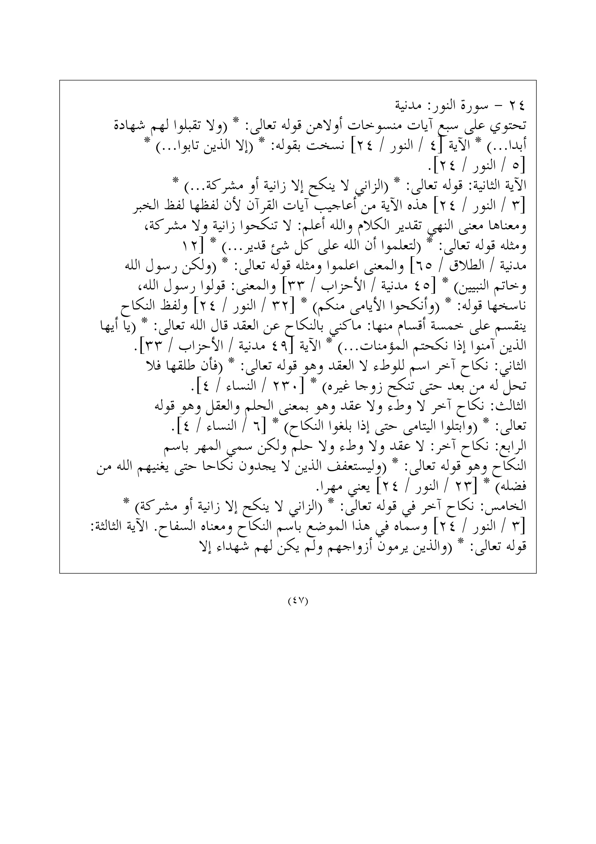 ‫ﻣﺪﻧﻴﺔ‬ :‫ﺍﻟﻨﻮﺭ‬ ‫ﺳﻮﺭﺓ‬ - ٢٤
‫ﺷﻬﺎﺩﺓ‬ ‫ﻟﻬﻢ‬ ‫ﺗﻘﺒﻠﻮﺍ‬ ‫)ﻭﻻ‬ * :‫ﺗﻌﺎﻟﻰ‬ ‫ﻗﻮﻟﻪ‬ ‫ﺃﻭﻻﻫﻦ‬ ‫ﻣﻨﺴﻮﺧﺎﺕ‬ ‫ﺁﻳﺎﺕ‬ ‫ﺳﺒﻊ‬ ‫ﻋﻠﻰ‬ ‫ﺗﺤﺘﻮﻱ‬
* (...‫ﺗﺎﺑﻮﺍ‬ ‫ﺍﻟﺬﻳﻦ‬ ‫)ﺇﻻ‬ * :‫ﺑﻘﻮﻟﻪ‬ ‫ﻧﺴﺨﺖ‬ [٢٤ / ‫ﺍﻟﻨﻮﺭ‬ / ٤] ‫ﺍﻵﻳﺔ‬ * (...‫ﺃﺑﺪﺍ‬
.[٢٤ / ‫ﺍﻟﻨﻮﺭ‬ / ٥]
* (...‫ﻣﺸﺮﻛﺔ‬ ‫ﺃﻭ‬ ‫ﺯﺍﻧﻴﺔ‬ ‫ﺇﻻ‬ ‫ﻳﻨﻜﺢ‬ ‫ﻻ‬ ‫)ﺍﻟﺰﺍﻧﻲ‬ * :‫ﺗﻌﺎﻟﻰ‬ ‫ﻗﻮﻟﻪ‬ :‫ﺍﻟﺜﺎﻧﻴﺔ‬ ‫ﺍﻵﻳﺔ‬
‫ﺍﻟﺨﺒﺮ‬ ‫ﻟﻔﻆ‬ ‫ﻟﻔﻈﻬﺎ‬ ‫ﻷﻥ‬ ‫ﺍﻟﻘﺮﺁﻥ‬ ‫ﺁﻳﺎﺕ‬ ‫ﺃﻋﺎﺟﻴﺐ‬ ‫ﻣﻦ‬ ‫ﺍﻵﻳﺔ‬ ‫ﻫﺬﻩ‬ [٢٤ / ‫ﺍﻟﻨﻮﺭ‬ / ٣]
،‫ﻣﺸﺮﻛﺔ‬ ‫ﻭﻻ‬ ‫ﺯﺍﻧﻴﺔ‬ ‫ﺗﻨﻜﺤﻮﺍ‬ ‫ﻻ‬ :‫ﺃﻋﻠﻢ‬ ‫ﻭﺍﻟﻠﻪ‬ ‫ﺍﻟﻜﻼﻡ‬ ‫ﺗﻘﺪﻳﺮ‬ ‫ﺍﻟﻨﻬﻲ‬ ‫ﻣﻌﻨﻰ‬ ‫ﻭﻣﻌﻨﺎﻫﺎ‬
١٢] * (...‫ﻗﺪﻳﺮ‬ ‫ﺷﺊ‬ ‫ﻛﻞ‬ ‫ﻋﻠﻰ‬ ‫ﺍﻟﻠﻪ‬ ‫ﺃﻥ‬ ‫)ﻟﺘﻌﻠﻤﻮﺍ‬ * :‫ﺗﻌﺎﻟﻰ‬ ‫ﻗﻮﻟﻪ‬ ‫ﻭﻣﺜﻠﻪ‬
‫ﺍﻟﻠﻪ‬ ‫ﺭﺳﻮﻝ‬ ‫)ﻭﻟﻜﻦ‬ * :‫ﺗﻌﺎﻟﻰ‬ ‫ﻗﻮﻟﻪ‬ ‫ﻭﻣﺜﻠﻪ‬ ‫ﺍﻋﻠﻤﻮﺍ‬ ‫ﻭﺍﻟﻤﻌﻨﻰ‬ [٦٥ / ‫ﺍﻟﻄﻼﻕ‬ / ‫ﻣﺪﻧﻴﺔ‬
،‫ﺍﻟﻠﻪ‬ ‫ﺭﺳﻮﻝ‬ ‫ﻗﻮﻟﻮﺍ‬ :‫ﻭﺍﻟﻤﻌﻨﻰ‬ [٣٣ / ‫ﺍﻷﺣﺰﺍﺏ‬ / ‫ﻣﺪﻧﻴﺔ‬ ٤٥] * (‫ﺍﻟﻨﺒﻴﻴﻦ‬ ‫ﻭﺧﺎﺗﻢ‬
‫ﺍﻟﻨﻜﺎﺡ‬ ‫ﻭﻟﻔﻆ‬ [٢٤ / ‫ﺍﻟﻨﻮﺭ‬ / ٣٢] * (‫ﻣﻨﻜﻢ‬ ‫ﺍﻷﻳﺎﻣﻰ‬ ‫)ﻭﺃﻧﻜﺤﻮﺍ‬ * :‫ﻗﻮﻟﻪ‬ ‫ﻧﺎﺳﺨﻬﺎ‬
‫ﺃﻳﻬﺎ‬ ‫)ﻳﺎ‬ * :‫ﺗﻌﺎﻟﻰ‬ ‫ﺍﻟﻠﻪ‬ ‫ﻗﺎﻝ‬ ‫ﺍﻟﻌﻘﺪ‬ ‫ﻋﻦ‬ ‫ﺑﺎﻟﻨﻜﺎﺡ‬ ‫ﻣﺎﻛﻨﻲ‬ :‫ﻣﻨﻬﺎ‬ ‫ﺃﻗﺴﺎﻡ‬ ‫ﺧﻤﺴﺔ‬ ‫ﻋﻠﻰ‬ ‫ﻳﻨﻘﺴﻢ‬
.[٣٣ / ‫ﺍﻷﺣﺰﺍﺏ‬ / ‫ﻣﺪﻧﻴﺔ‬ ٤٩] ‫ﺍﻵﻳﺔ‬ * (...‫ﺍﻟﻤﺆﻣﻨﺎﺕ‬ ‫ﻧﻜﺤﺘﻢ‬ ‫ﺇﺫﺍ‬ ‫ﺁﻣﻨﻮﺍ‬ ‫ﺍﻟﺬﻳﻦ‬
‫ﻓﻼ‬ ‫ﻃﻠﻘﻬﺎ‬ ‫)ﻓﺄﻥ‬ * :‫ﺗﻌﺎﻟﻰ‬ ‫ﻗﻮﻟﻪ‬ ‫ﻭﻫﻮ‬ ‫ﺍﻟﻌﻘﺪ‬ ‫ﻻ‬ ‫ﻟﻠﻮﻁﺀ‬ ‫ﺍﺳﻢ‬ ‫ﺁﺧﺮ‬ ‫ﻧﻜﺎﺡ‬ :‫ﺍﻟﺜﺎﻧﻲ‬
.[٤ / ‫ﺍﻟﻨﺴﺎﺀ‬ / ٢٣٠] * (‫ﻏﻴﺮﻩ‬ ‫ﺯﻭﺟﺎ‬ ‫ﺗﻨﻜﺢ‬ ‫ﺣﺘﻰ‬ ‫ﺑﻌﺪ‬ ‫ﻣﻦ‬ ‫ﻟﻪ‬ ‫ﺗﺤﻞ‬
‫ﻗﻮﻟﻪ‬ ‫ﻭﻫﻮ‬ ‫ﻭﺍﻟﻌﻘﻞ‬ ‫ﺍﻟﺤﻠﻢ‬ ‫ﺑﻤﻌﻨﻰ‬ ‫ﻭﻫﻮ‬ ‫ﻋﻘﺪ‬ ‫ﻭﻻ‬ ‫ﻭﻁﺀ‬ ‫ﻻ‬ ‫ﺁﺧﺮ‬ ‫ﻧﻜﺎﺡ‬ :‫ﺍﻟﺜﺎﻟﺚ‬
.[٤ / ‫ﺍﻟﻨﺴﺎﺀ‬ / ٦] * (‫ﺍﻟﻨﻜﺎﺡ‬ ‫ﺑﻠﻐﻮﺍ‬ ‫ﺇﺫﺍ‬ ‫ﺣﺘﻰ‬ ‫ﺍﻟﻴﺘﺎﻣﻰ‬ ‫)ﻭﺍﺑﺘﻠﻮﺍ‬ * :‫ﺗﻌﺎﻟﻰ‬
‫ﺑﺎﺳﻢ‬ ‫ﺍﻟﻤﻬﺮ‬ ‫ﺳﻤﻲ‬ ‫ﻭﻟﻜﻦ‬ ‫ﺣﻠﻢ‬ ‫ﻭﻻ‬ ‫ﻭﻁﺀ‬ ‫ﻭﻻ‬ ‫ﻋﻘﺪ‬ ‫ﻻ‬ :‫ﺁﺧﺮ‬ ‫ﻧﻜﺎﺡ‬ :‫ﺍﻟﺮﺍﺑﻊ‬
‫ﻣﻦ‬ ‫ﺍﻟﻠﻪ‬ ‫ﻳﻐﻨﻴﻬﻢ‬ ‫ﺣﺘﻰ‬ ‫ﻧﻜﺎﺣﺎ‬ ‫ﻳﺠﺪﻭﻥ‬ ‫ﻻ‬ ‫ﺍﻟﺬﻳﻦ‬ ‫)ﻭﻟﻴﺴﺘﻌﻔﻒ‬ * :‫ﺗﻌﺎﻟﻰ‬ ‫ﻗﻮﻟﻪ‬ ‫ﻭﻫﻮ‬ ‫ﺍﻟﻨﻜﺎﺡ‬
.‫ﻣﻬﺮﺍ‬ ‫ﻳﻌﻨﻲ‬ [٢٤ / ‫ﺍﻟﻨﻮﺭ‬ / ٢٣] * (‫ﻓﻀﻠﻪ‬
* (‫ﻣﺸﺮﻛﺔ‬ ‫ﺃﻭ‬ ‫ﺯﺍﻧﻴﺔ‬ ‫ﺇﻻ‬ ‫ﻳﻨﻜﺢ‬ ‫ﻻ‬ ‫)ﺍﻟﺰﺍﻧﻲ‬ * :‫ﺗﻌﺎﻟﻰ‬ ‫ﻗﻮﻟﻪ‬ ‫ﻓﻲ‬ ‫ﺁﺧﺮ‬ ‫ﻧﻜﺎﺡ‬ :‫ﺍﻟﺨﺎﻣﺲ‬
:‫ﺍﻟﺜﺎﻟﺜﺔ‬ ‫ﺍﻵﻳﺔ‬ .‫ﺍﻟﺴﻔﺎﺡ‬ ‫ﻭﻣﻌﻨﺎﻩ‬ ‫ﺍﻟﻨﻜﺎﺡ‬ ‫ﺑﺎﺳﻢ‬ ‫ﺍﻟﻤﻮﺿﻊ‬ ‫ﻫﺬﺍ‬ ‫ﻓﻲ‬ ‫ﻭﺳﻤﺎﻩ‬ [٢٤ / ‫ﺍﻟﻨﻮﺭ‬ / ٣]
‫ﺇﻻ‬ ‫ﺷﻬﺪﺍﺀ‬ ‫ﻟﻬﻢ‬ ‫ﻳﻜﻦ‬ ‫ﻭﻟﻢ‬ ‫ﺃﺯﻭﺍﺟﻬﻢ‬ ‫ﻳﺮﻣﻮﻥ‬ ‫)ﻭﺍﻟﺬﻳﻦ‬ * :‫ﺗﻌﺎﻟﻰ‬ ‫ﻗﻮﻟﻪ‬
(٤٧)
 