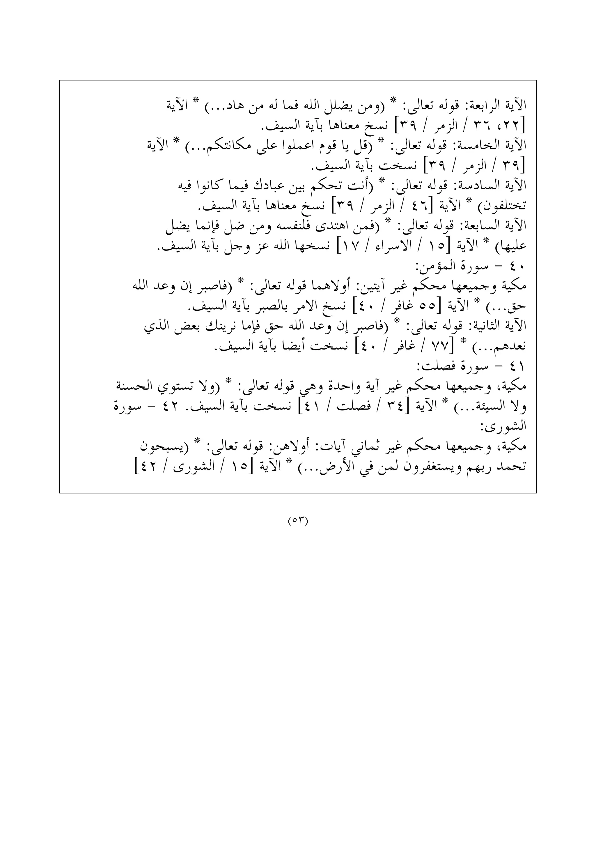 ‫ﺍﻵﻳﺔ‬ * (...‫ﻫﺎﺩ‬ ‫ﻣﻦ‬ ‫ﻟﻪ‬ ‫ﻓﻤﺎ‬ ‫ﺍﻟﻠﻪ‬ ‫ﻳﻀﻠﻞ‬ ‫)ﻭﻣﻦ‬ * :‫ﺗﻌﺎﻟﻰ‬ ‫ﻗﻮﻟﻪ‬ :‫ﺍﻟﺮﺍﺑﻌﺔ‬ ‫ﺍﻵﻳﺔ‬
.‫ﺍﻟﺴﻴﻒ‬ ‫ﺑﺂﻳﺔ‬ ‫ﻣﻌﻨﺎﻫﺎ‬ ‫ﻧﺴﺦ‬ [٣٩ / ‫ﺍﻟﺰﻣﺮ‬ / ٣٦ ،٢٢]
‫ﺍﻵﻳﺔ‬ * (...‫ﻣﻜﺎﻧﺘﻜﻢ‬ ‫ﻋﻠﻰ‬ ‫ﺍﻋﻤﻠﻮﺍ‬ ‫ﻗﻮﻡ‬ ‫ﻳﺎ‬ ‫)ﻗﻞ‬ * :‫ﺗﻌﺎﻟﻰ‬ ‫ﻗﻮﻟﻪ‬ :‫ﺍﻟﺨﺎﻣﺴﺔ‬ ‫ﺍﻵﻳﺔ‬
.‫ﺍﻟﺴﻴﻒ‬ ‫ﺑﺂﻳﺔ‬ ‫ﻧﺴﺨﺖ‬ [٣٩ / ‫ﺍﻟﺰﻣﺮ‬ / ٣٩]
‫ﻓﻴﻪ‬ ‫ﻛﺎﻧﻮﺍ‬ ‫ﻓﻴﻤﺎ‬ ‫ﻋﺒﺎﺩﻙ‬ ‫ﺑﻴﻦ‬ ‫ﺗﺤﻜﻢ‬ ‫)ﺃﻧﺖ‬ * :‫ﺗﻌﺎﻟﻰ‬ ‫ﻗﻮﻟﻪ‬ :‫ﺍﻟﺴﺎﺩﺳﺔ‬ ‫ﺍﻵﻳﺔ‬
.‫ﺍﻟﺴﻴﻒ‬ ‫ﺑﺂﻳﺔ‬ ‫ﻣﻌﻨﺎﻫﺎ‬ ‫ﻧﺴﺦ‬ [٣٩ / ‫ﺍﻟﺰﻣﺮ‬ / ٤٦] ‫ﺍﻵﻳﺔ‬ * (‫ﺗﺨﺘﻠﻔﻮﻥ‬
‫ﻳﻀﻞ‬ ‫ﻓﺈﻧﻤﺎ‬ ‫ﺿﻞ‬ ‫ﻭﻣﻦ‬ ‫ﻓﻠﻨﻔﺴﻪ‬ ‫ﺍﻫﺘﺪﻯ‬ ‫)ﻓﻤﻦ‬ * :‫ﺗﻌﺎﻟﻰ‬ ‫ﻗﻮﻟﻪ‬ :‫ﺍﻟﺴﺎﺑﻌﺔ‬ ‫ﺍﻵﻳﺔ‬
.‫ﺍﻟﺴﻴﻒ‬ ‫ﺑﺂﻳﺔ‬ ‫ﻭﺟﻞ‬ ‫ﻋﺰ‬ ‫ﺍﻟﻠﻪ‬ ‫ﻧﺴﺨﻬﺎ‬ [١٧ / ‫ﺍﻻﺳﺮﺍﺀ‬ / ١٥] ‫ﺍﻵﻳﺔ‬ * (‫ﻋﻠﻴﻬﺎ‬
:‫ﺍﻟﻤﺆﻣﻦ‬ ‫ﺳﻮﺭﺓ‬ - ٤٠
‫ﺍﻟﻠﻪ‬ ‫ﻭﻋﺪ‬ ‫ﺇﻥ‬ ‫)ﻓﺎﺻﺒﺮ‬ * :‫ﺗﻌﺎﻟﻰ‬ ‫ﻗﻮﻟﻪ‬ ‫ﺃﻭﻻﻫﻤﺎ‬ :‫ﺁﻳﺘﻴﻦ‬ ‫ﻏﻴﺮ‬ ‫ﻣﺤﻜﻢ‬ ‫ﻭﺟﻤﻴﻌﻬﺎ‬ ‫ﻣﻜﻴﺔ‬
.‫ﺍﻟﺴﻴﻒ‬ ‫ﺑﺂﻳﺔ‬ ‫ﺑﺎﻟﺼﺒﺮ‬ ‫ﺍﻻﻣﺮ‬ ‫ﻧﺴﺦ‬ [٤٠ / ‫ﻏﺎﻓﺮ‬ ٥٥] ‫ﺍﻵﻳﺔ‬ * (...‫ﺣﻖ‬
‫ﺍﻟﺬﻱ‬ ‫ﺑﻌﺾ‬ ‫ﻧﺮﻳﻨﻚ‬ ‫ﻓﺈﻣﺎ‬ ‫ﺣﻖ‬ ‫ﺍﻟﻠﻪ‬ ‫ﻭﻋﺪ‬ ‫ﺇﻥ‬ ‫)ﻓﺎﺻﺒﺮ‬ * :‫ﺗﻌﺎﻟﻰ‬ ‫ﻗﻮﻟﻪ‬ :‫ﺍﻟﺜﺎﻧﻴﺔ‬ ‫ﺍﻵﻳﺔ‬
.‫ﺍﻟﺴﻴﻒ‬ ‫ﺑﺂﻳﺔ‬ ‫ﺃﻳﻀﺎ‬ ‫ﻧﺴﺨﺖ‬ [٤٠ / ‫ﻏﺎﻓﺮ‬ / ٧٧] * (...‫ﻧﻌﺪﻫﻢ‬
:‫ﻓﺼﻠﺖ‬ ‫ﺳﻮﺭﺓ‬ - ٤١
‫ﺍﻟﺤﺴﻨﺔ‬ ‫ﺗﺴﺘﻮﻱ‬ ‫)ﻭﻻ‬ * :‫ﺗﻌﺎﻟﻰ‬ ‫ﻗﻮﻟﻪ‬ ‫ﻭﻫﻲ‬ ‫ﻭﺍﺣﺪﺓ‬ ‫ﺁﻳﺔ‬ ‫ﻏﻴﺮ‬ ‫ﻣﺤﻜﻢ‬ ‫ﻭﺟﻤﻴﻌﻬﺎ‬ ،‫ﻣﻜﻴﺔ‬
‫ﺳﻮﺭﺓ‬ - ٤٢ .‫ﺍﻟﺴﻴﻒ‬ ‫ﺑﺂﻳﺔ‬ ‫ﻧﺴﺨﺖ‬ [٤١ / ‫ﻓﺼﻠﺖ‬ / ٣٤] ‫ﺍﻵﻳﺔ‬ * (...‫ﺍﻟﺴﻴﺌﺔ‬ ‫ﻭﻻ‬
:‫ﺍﻟﺸﻮﺭﻯ‬
‫)ﻳﺴﺒﺤﻮﻥ‬ * :‫ﺗﻌﺎﻟﻰ‬ ‫ﻗﻮﻟﻪ‬ :‫ﺃﻭﻻﻫﻦ‬ :‫ﺁﻳﺎﺕ‬ ‫ﺛﻤﺎﻧﻲ‬ ‫ﻏﻴﺮ‬ ‫ﻣﺤﻜﻢ‬ ‫ﻭﺟﻤﻴﻌﻬﺎ‬ ،‫ﻣﻜﻴﺔ‬
[٤٢ / ‫ﺍﻟﺸﻮﺭﻯ‬ / ١٥] ‫ﺍﻵﻳﺔ‬ * (...‫ﺍﻷﺭﺽ‬ ‫ﻓﻲ‬ ‫ﻟﻤﻦ‬ ‫ﻭﻳﺴﺘﻐﻔﺮﻭﻥ‬ ‫ﺭﺑﻬﻢ‬ ‫ﺗﺤﻤﺪ‬
(٥٣)
 