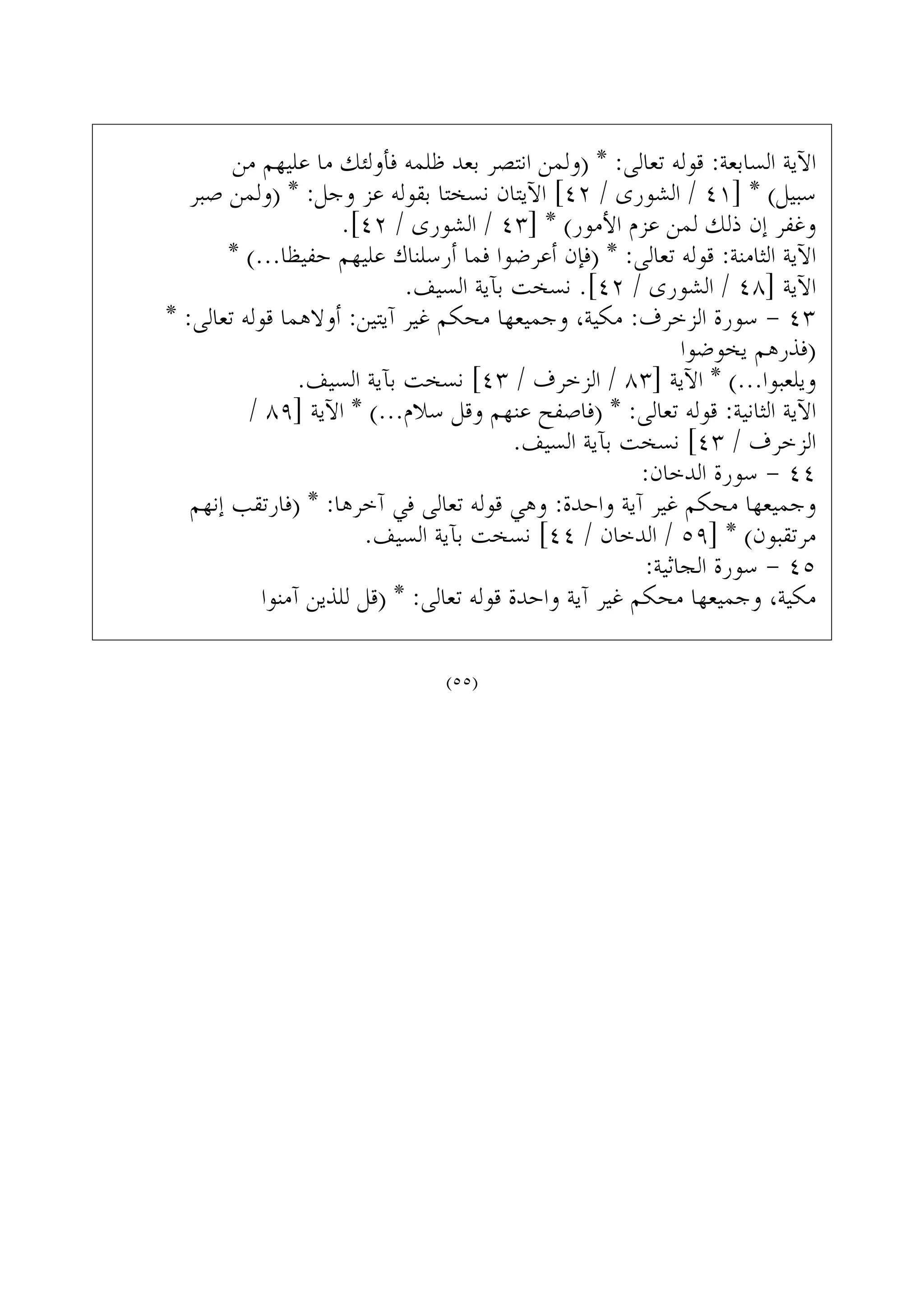 ‫ﻣﻦ‬ ‫ﻋﻠﻴﻬﻢ‬ ‫ﻣﺎ‬ ‫ﻓﺄﻭﻟﺌﻚ‬ ‫ﻇﻠﻤﻪ‬ ‫ﺑﻌﺪ‬ ‫ﺍﻧﺘﺼﺮ‬ ‫)ﻭﻟﻤﻦ‬ * :‫ﺗﻌﺎﻟﻰ‬ ‫ﻗﻮﻟﻪ‬ :‫ﺍﻟﺴﺎﺑﻌﺔ‬ ‫ﺍﻵﻳﺔ‬
‫ﺻﺒﺮ‬ ‫)ﻭﻟﻤﻦ‬ * :‫ﻭﺟﻞ‬ ‫ﻋﺰ‬ ‫ﺑﻘﻮﻟﻪ‬ ‫ﻧﺴﺨﺘﺎ‬ ‫ﺍﻵﻳﺘﺎﻥ‬ [٤٢ / ‫ﺍﻟﺸﻮﺭﻯ‬ / ٤١] * (‫ﺳﺒﻴﻞ‬
.[٤٢ / ‫ﺍﻟﺸﻮﺭﻯ‬ / ٤٣] * (‫ﺍﻷﻣﻮﺭ‬ ‫ﻋﺰﻡ‬ ‫ﻟﻤﻦ‬ ‫ﺫﻟﻚ‬ ‫ﺇﻥ‬ ‫ﻭﻏﻔﺮ‬
* (...‫ﺣﻔﻴﻈﺎ‬ ‫ﻋﻠﻴﻬﻢ‬ ‫ﺃﺭﺳﻠﻨﺎﻙ‬ ‫ﻓﻤﺎ‬ ‫ﺃﻋﺮﺿﻮﺍ‬ ‫)ﻓﺈﻥ‬ * :‫ﺗﻌﺎﻟﻰ‬ ‫ﻗﻮﻟﻪ‬ :‫ﺍﻟﺜﺎﻣﻨﺔ‬ ‫ﺍﻵﻳﺔ‬
.‫ﺍﻟﺴﻴﻒ‬ ‫ﺑﺂﻳﺔ‬ ‫ﻧﺴﺨﺖ‬ .[٤٢ / ‫ﺍﻟﺸﻮﺭﻯ‬ / ٤٨] ‫ﺍﻵﻳﺔ‬
* :‫ﺗﻌﺎﻟﻰ‬ ‫ﻗﻮﻟﻪ‬ ‫ﺃﻭﻻﻫﻤﺎ‬ :‫ﺁﻳﺘﻴﻦ‬ ‫ﻏﻴﺮ‬ ‫ﻣﺤﻜﻢ‬ ‫ﻭﺟﻤﻴﻌﻬﺎ‬ ،‫ﻣﻜﻴﺔ‬ :‫ﺍﻟﺰﺧﺮﻑ‬ ‫ﺳﻮﺭﺓ‬ - ٤٣
‫ﻳﺨﻮﺿﻮﺍ‬ ‫)ﻓﺬﺭﻫﻢ‬
.‫ﺍﻟﺴﻴﻒ‬ ‫ﺑﺂﻳﺔ‬ ‫ﻧﺴﺨﺖ‬ [٤٣ / ‫ﺍﻟﺰﺧﺮﻑ‬ / ٨٣] ‫ﺍﻵﻳﺔ‬ * (...‫ﻭﻳﻠﻌﺒﻮﺍ‬
/ ٨٩] ‫ﺍﻵﻳﺔ‬ * (...‫ﺳﻼﻡ‬ ‫ﻭﻗﻞ‬ ‫ﻋﻨﻬﻢ‬ ‫)ﻓﺎﺻﻔﺢ‬ * :‫ﺗﻌﺎﻟﻰ‬ ‫ﻗﻮﻟﻪ‬ :‫ﺍﻟﺜﺎﻧﻴﺔ‬ ‫ﺍﻵﻳﺔ‬
.‫ﺍﻟﺴﻴﻒ‬ ‫ﺑﺂﻳﺔ‬ ‫ﻧﺴﺨﺖ‬ [٤٣ / ‫ﺍﻟﺰﺧﺮﻑ‬
:‫ﺍﻟﺪﺧﺎﻥ‬ ‫ﺳﻮﺭﺓ‬ - ٤٤
‫ﺇﻧﻬﻢ‬ ‫)ﻓﺎﺭﺗﻘﺐ‬ * :‫ﺁﺧﺮﻫﺎ‬ ‫ﻓﻲ‬ ‫ﺗﻌﺎﻟﻰ‬ ‫ﻗﻮﻟﻪ‬ ‫ﻭﻫﻲ‬ :‫ﻭﺍﺣﺪﺓ‬ ‫ﺁﻳﺔ‬ ‫ﻏﻴﺮ‬ ‫ﻣﺤﻜﻢ‬ ‫ﻭﺟﻤﻴﻌﻬﺎ‬
.‫ﺍﻟﺴﻴﻒ‬ ‫ﺑﺂﻳﺔ‬ ‫ﻧﺴﺨﺖ‬ [٤٤ / ‫ﺍﻟﺪﺧﺎﻥ‬ / ٥٩] * (‫ﻣﺮﺗﻘﺒﻮﻥ‬
:‫ﺍﻟﺠﺎﺛﻴﺔ‬ ‫ﺳﻮﺭﺓ‬ - ٤٥
‫ﺁﻣﻨﻮﺍ‬ ‫ﻟﻠﺬﻳﻦ‬ ‫)ﻗﻞ‬ * :‫ﺗﻌﺎﻟﻰ‬ ‫ﻗﻮﻟﻪ‬ ‫ﻭﺍﺣﺪﺓ‬ ‫ﺁﻳﺔ‬ ‫ﻏﻴﺮ‬ ‫ﻣﺤﻜﻢ‬ ‫ﻭﺟﻤﻴﻌﻬﺎ‬ ،‫ﻣﻜﻴﺔ‬
(٥٥)
 