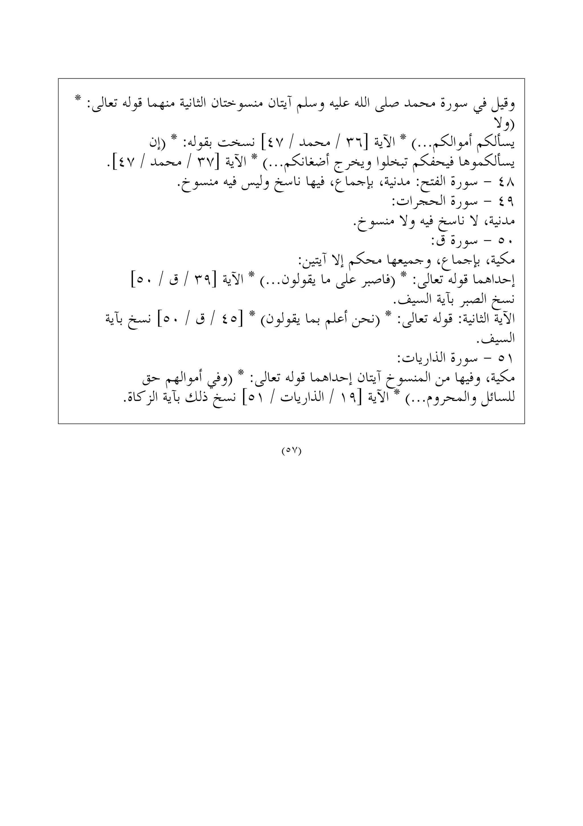 * :‫ﺗﻌﺎﻟﻰ‬ ‫ﻗﻮﻟﻪ‬ ‫ﻣﻨﻬﻤﺎ‬ ‫ﺍﻟﺜﺎﻧﻴﺔ‬ ‫ﻣﻨﺴﻮﺧﺘﺎﻥ‬ ‫ﺁﻳﺘﺎﻥ‬ ‫ﻭﺳﻠﻢ‬ ‫ﻋﻠﻴﻪ‬ ‫ﺍﻟﻠﻪ‬ ‫ﺻﻠﻰ‬ ‫ﻣﺤﻤﺪ‬ ‫ﺳﻮﺭﺓ‬ ‫ﻓﻲ‬ ‫ﻭﻗﻴﻞ‬
‫)ﻭﻻ‬
‫)ﺇﻥ‬ * :‫ﺑﻘﻮﻟﻪ‬ ‫ﻧﺴﺨﺖ‬ [٤٧ / ‫ﻣﺤﻤﺪ‬ / ٣٦] ‫ﺍﻵﻳﺔ‬ * (...‫ﺃﻣﻮﺍﻟﻜﻢ‬ ‫ﻳﺴﺄﻟﻜﻢ‬
.[٤٧ / ‫ﻣﺤﻤﺪ‬ / ٣٧] ‫ﺍﻵﻳﺔ‬ * (...‫ﺃﺿﻐﺎﻧﻜﻢ‬ ‫ﻭﻳﺨﺮﺝ‬ ‫ﺗﺒﺨﻠﻮﺍ‬ ‫ﻓﻴﺤﻔﻜﻢ‬ ‫ﻳﺴﺄﻟﻜﻤﻮﻫﺎ‬
.‫ﻣﻨﺴﻮﺥ‬ ‫ﻓﻴﻪ‬ ‫ﻭﻟﻴﺲ‬ ‫ﻧﺎﺳﺦ‬ ‫ﻓﻴﻬﺎ‬ ،‫ﺑﺈﺟﻤﺎﻉ‬ ،‫ﻣﺪﻧﻴﺔ‬ :‫ﺍﻟﻔﺘﺢ‬ ‫ﺳﻮﺭﺓ‬ - ٤٨
:‫ﺍﻟﺤﺠﺮﺍﺕ‬ ‫ﺳﻮﺭﺓ‬ - ٤٩
.‫ﻣﻨﺴﻮﺥ‬ ‫ﻭﻻ‬ ‫ﻓﻴﻪ‬ ‫ﻧﺎﺳﺦ‬ ‫ﻻ‬ ،‫ﻣﺪﻧﻴﺔ‬
:‫ﻕ‬ ‫ﺳﻮﺭﺓ‬ - ٥٠
:‫ﺁﻳﺘﻴﻦ‬ ‫ﺇﻻ‬ ‫ﻣﺤﻜﻢ‬ ‫ﻭﺟﻤﻴﻌﻬﺎ‬ ،‫ﺑﺈﺟﻤﺎﻉ‬ ،‫ﻣﻜﻴﺔ‬
[٥٠ / ‫ﻕ‬ / ٣٩] ‫ﺍﻵﻳﺔ‬ * (...‫ﻳﻘﻮﻟﻮﻥ‬ ‫ﻣﺎ‬ ‫ﻋﻠﻰ‬ ‫)ﻓﺎﺻﺒﺮ‬ * :‫ﺗﻌﺎﻟﻰ‬ ‫ﻗﻮﻟﻪ‬ ‫ﺇﺣﺪﺍﻫﻤﺎ‬
.‫ﺍﻟﺴﻴﻒ‬ ‫ﺑﺂﻳﺔ‬ ‫ﺍﻟﺼﺒﺮ‬ ‫ﻧﺴﺦ‬
‫ﺑﺂﻳﺔ‬ ‫ﻧﺴﺦ‬ [٥٠ / ‫ﻕ‬ / ٤٥] * (‫ﻳﻘﻮﻟﻮﻥ‬ ‫ﺑﻤﺎ‬ ‫ﺃﻋﻠﻢ‬ ‫)ﻧﺤﻦ‬ * :‫ﺗﻌﺎﻟﻰ‬ ‫ﻗﻮﻟﻪ‬ :‫ﺍﻟﺜﺎﻧﻴﺔ‬ ‫ﺍﻵﻳﺔ‬
.‫ﺍﻟﺴﻴﻒ‬
:‫ﺍﻟﺬﺍﺭﻳﺎﺕ‬ ‫ﺳﻮﺭﺓ‬ - ٥١
‫ﺣﻖ‬ ‫ﺃﻣﻮﺍﻟﻬﻢ‬ ‫)ﻭﻓﻲ‬ * :‫ﺗﻌﺎﻟﻰ‬ ‫ﻗﻮﻟﻪ‬ ‫ﺇﺣﺪﺍﻫﻤﺎ‬ ‫ﺁﻳﺘﺎﻥ‬ ‫ﺍﻟﻤﻨﺴﻮﺥ‬ ‫ﻣﻦ‬ ‫ﻭﻓﻴﻬﺎ‬ ،‫ﻣﻜﻴﺔ‬
.‫ﺍﻟﺰﻛﺎﺓ‬ ‫ﺑﺂﻳﺔ‬ ‫ﺫﻟﻚ‬ ‫ﻧﺴﺦ‬ [٥١ / ‫ﺍﻟﺬﺍﺭﻳﺎﺕ‬ / ١٩] ‫ﺍﻵﻳﺔ‬ * (...‫ﻭﺍﻟﻤﺤﺮﻭﻡ‬ ‫ﻟﻠﺴﺎﺋﻞ‬
(٥٧)
 