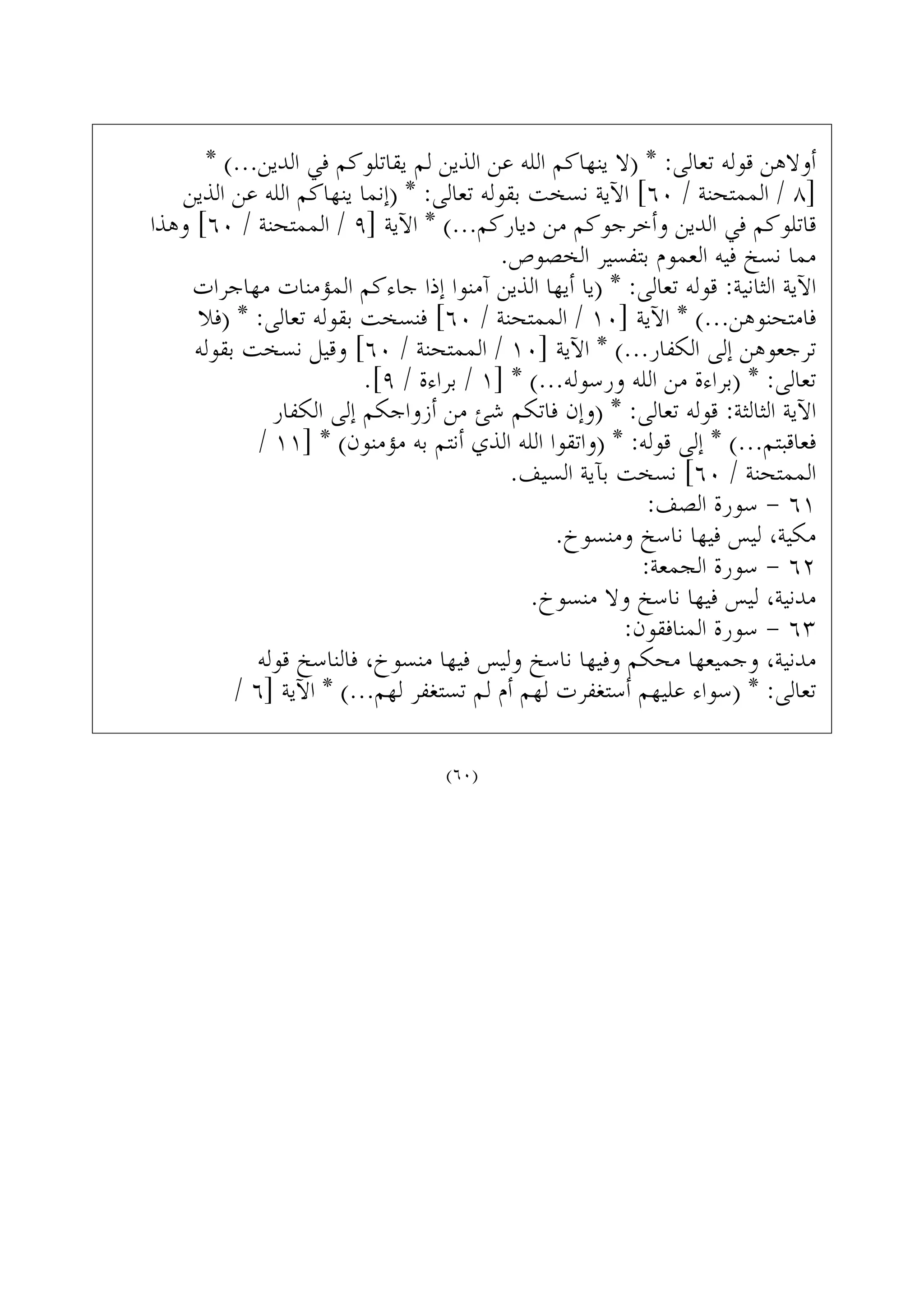 * (...‫ﺍﻟﺪﻳﻦ‬ ‫ﻓﻲ‬ ‫ﻳﻘﺎﺗﻠﻮﻛﻢ‬ ‫ﻟﻢ‬ ‫ﺍﻟﺬﻳﻦ‬ ‫ﻋﻦ‬ ‫ﺍﻟﻠﻪ‬ ‫ﻳﻨﻬﺎﻛﻢ‬ ‫)ﻻ‬ * :‫ﺗﻌﺎﻟﻰ‬ ‫ﻗﻮﻟﻪ‬ ‫ﺃﻭﻻﻫﻦ‬
‫ﺍﻟﺬﻳﻦ‬ ‫ﻋﻦ‬ ‫ﺍﻟﻠﻪ‬ ‫ﻳﻨﻬﺎﻛﻢ‬ ‫)ﺇﻧﻤﺎ‬ * :‫ﺗﻌﺎﻟﻰ‬ ‫ﺑﻘﻮﻟﻪ‬ ‫ﻧﺴﺨﺖ‬ ‫ﺍﻵﻳﺔ‬ [٦٠ / ‫ﺍﻟﻤﻤﺘﺤﻨﺔ‬ / ٨]
‫ﻭﻫﺬﺍ‬ [٦٠ / ‫ﺍﻟﻤﻤﺘﺤﻨﺔ‬ / ٩] ‫ﺍﻵﻳﺔ‬ * (...‫ﺩﻳﺎﺭﻛﻢ‬ ‫ﻣﻦ‬ ‫ﻭﺃﺧﺮﺟﻮﻛﻢ‬ ‫ﺍﻟﺪﻳﻦ‬ ‫ﻓﻲ‬ ‫ﻗﺎﺗﻠﻮﻛﻢ‬
.‫ﺍﻟﺨﺼﻮﺹ‬ ‫ﺑﺘﻔﺴﻴﺮ‬ ‫ﺍﻟﻌﻤﻮﻡ‬ ‫ﻓﻴﻪ‬ ‫ﻧﺴﺦ‬ ‫ﻣﻤﺎ‬
‫ﻣﻬﺎﺟﺮﺍﺕ‬ ‫ﺍﻟﻤﺆﻣﻨﺎﺕ‬ ‫ﺟﺎﺀﻛﻢ‬ ‫ﺇﺫﺍ‬ ‫ﺁﻣﻨﻮﺍ‬ ‫ﺍﻟﺬﻳﻦ‬ ‫ﺃﻳﻬﺎ‬ ‫)ﻳﺎ‬ * :‫ﺗﻌﺎﻟﻰ‬ ‫ﻗﻮﻟﻪ‬ :‫ﺍﻟﺜﺎﻧﻴﺔ‬ ‫ﺍﻵﻳﺔ‬
‫)ﻓﻼ‬ * :‫ﺗﻌﺎﻟﻰ‬ ‫ﺑﻘﻮﻟﻪ‬ ‫ﻓﻨﺴﺨﺖ‬ [٦٠ / ‫ﺍﻟﻤﻤﺘﺤﻨﺔ‬ / ١٠] ‫ﺍﻵﻳﺔ‬ * (...‫ﻓﺎﻣﺘﺤﻨﻮﻫﻦ‬
‫ﺑﻘﻮﻟﻪ‬ ‫ﻧﺴﺨﺖ‬ ‫ﻭﻗﻴﻞ‬ [٦٠ / ‫ﺍﻟﻤﻤﺘﺤﻨﺔ‬ / ١٠] ‫ﺍﻵﻳﺔ‬ * (...‫ﺍﻟﻜﻔﺎﺭ‬ ‫ﺇﻟﻰ‬ ‫ﺗﺮﺟﻌﻮﻫﻦ‬
.[٩ / ‫ﺑﺮﺍﺀﺓ‬ / ١] * (...‫ﻭﺭﺳﻮﻟﻪ‬ ‫ﺍﻟﻠﻪ‬ ‫ﻣﻦ‬ ‫)ﺑﺮﺍﺀﺓ‬ * :‫ﺗﻌﺎﻟﻰ‬
‫ﺍﻟﻜﻔﺎﺭ‬ ‫ﺇﻟﻰ‬ ‫ﺃﺯﻭﺍﺟﻜﻢ‬ ‫ﻣﻦ‬ ‫ﺷﺊ‬ ‫ﻓﺎﺗﻜﻢ‬ ‫)ﻭﺇﻥ‬ * :‫ﺗﻌﺎﻟﻰ‬ ‫ﻗﻮﻟﻪ‬ :‫ﺍﻟﺜﺎﻟﺜﺔ‬ ‫ﺍﻵﻳﺔ‬
/ ١١] * (‫ﻣﺆﻣﻨﻮﻥ‬ ‫ﺑﻪ‬ ‫ﺃﻧﺘﻢ‬ ‫ﺍﻟﺬﻱ‬ ‫ﺍﻟﻠﻪ‬ ‫)ﻭﺍﺗﻘﻮﺍ‬ * :‫ﻗﻮﻟﻪ‬ ‫ﺇﻟﻰ‬ * (...‫ﻓﻌﺎﻗﺒﺘﻢ‬
.‫ﺍﻟﺴﻴﻒ‬ ‫ﺑﺂﻳﺔ‬ ‫ﻧﺴﺨﺖ‬ [٦٠ / ‫ﺍﻟﻤﻤﺘﺤﻨﺔ‬
:‫ﺍﻟﺼﻒ‬ ‫ﺳﻮﺭﺓ‬ - ٦١
.‫ﻭﻣﻨﺴﻮﺥ‬ ‫ﻧﺎﺳﺦ‬ ‫ﻓﻴﻬﺎ‬ ‫ﻟﻴﺲ‬ ،‫ﻣﻜﻴﺔ‬
:‫ﺍﻟﺠﻤﻌﺔ‬ ‫ﺳﻮﺭﺓ‬ - ٦٢
.‫ﻣﻨﺴﻮﺥ‬ ‫ﻭﻻ‬ ‫ﻧﺎﺳﺦ‬ ‫ﻓﻴﻬﺎ‬ ‫ﻟﻴﺲ‬ ،‫ﻣﺪﻧﻴﺔ‬
:‫ﺍﻟﻤﻨﺎﻓﻘﻮﻥ‬ ‫ﺳﻮﺭﺓ‬ - ٦٣
‫ﻗﻮﻟﻪ‬ ‫ﻓﺎﻟﻨﺎﺳﺦ‬ ،‫ﻣﻨﺴﻮﺥ‬ ‫ﻓﻴﻬﺎ‬ ‫ﻭﻟﻴﺲ‬ ‫ﻧﺎﺳﺦ‬ ‫ﻭﻓﻴﻬﺎ‬ ‫ﻣﺤﻜﻢ‬ ‫ﻭﺟﻤﻴﻌﻬﺎ‬ ،‫ﻣﺪﻧﻴﺔ‬
/ ٦] ‫ﺍﻵﻳﺔ‬ * (...‫ﻟﻬﻢ‬ ‫ﺗﺴﺘﻐﻔﺮ‬ ‫ﻟﻢ‬ ‫ﺃﻡ‬ ‫ﻟﻬﻢ‬ ‫ﺃﺳﺘﻐﻔﺮﺕ‬ ‫ﻋﻠﻴﻬﻢ‬ ‫)ﺳﻮﺍﺀ‬ * :‫ﺗﻌﺎﻟﻰ‬
(٦٠)
 