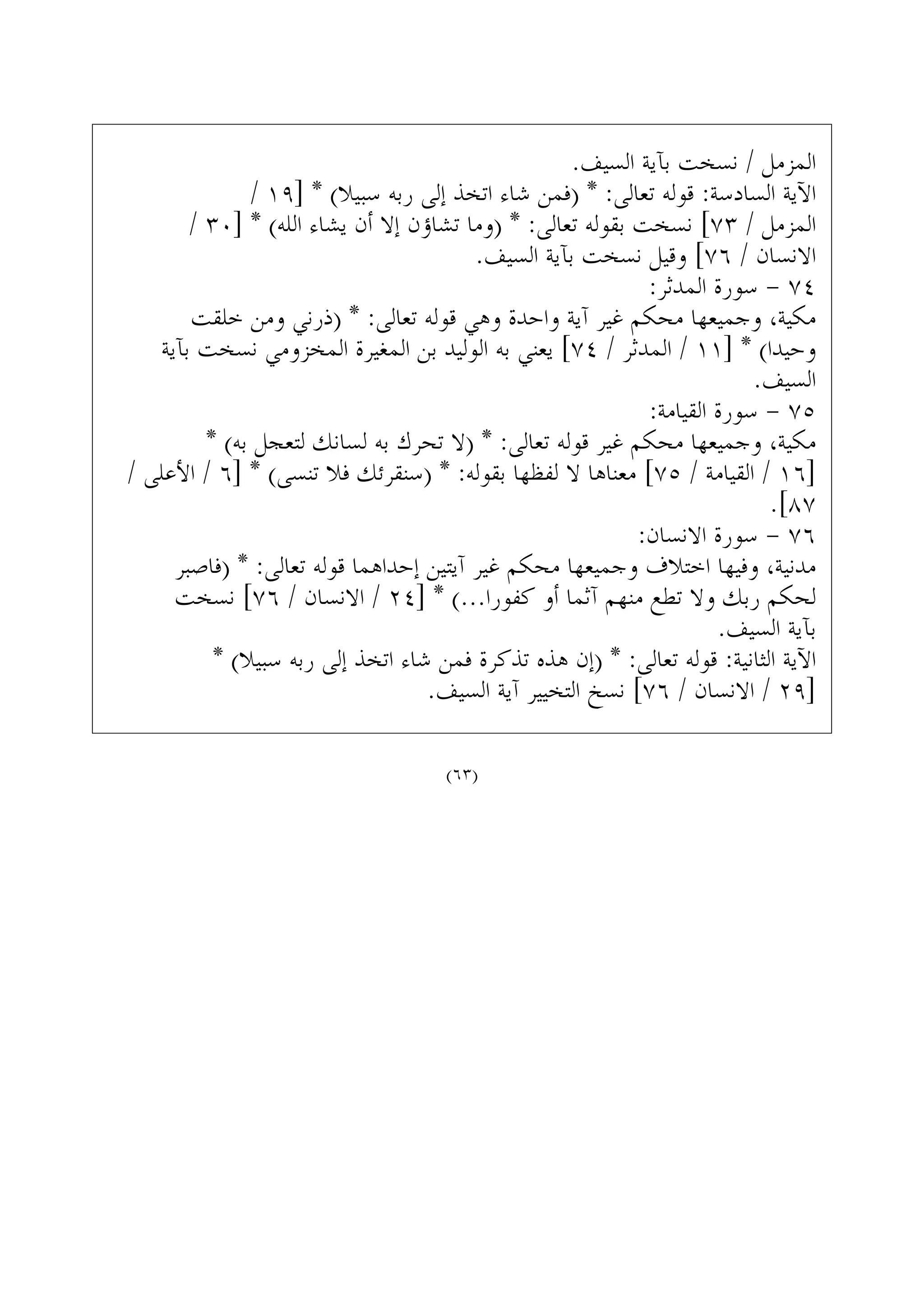 .‫ﺍﻟﺴﻴﻒ‬ ‫ﺑﺂﻳﺔ‬ ‫ﻧﺴﺨﺖ‬ / ‫ﺍﻟﻤﺰﻣﻞ‬
/ ١٩] * (‫ﺳﺒﻴﻼ‬ ‫ﺭﺑﻪ‬ ‫ﺇﻟﻰ‬ ‫ﺍﺗﺨﺬ‬ ‫ﺷﺎﺀ‬ ‫)ﻓﻤﻦ‬ * :‫ﺗﻌﺎﻟﻰ‬ ‫ﻗﻮﻟﻪ‬ :‫ﺍﻟﺴﺎﺩﺳﺔ‬ ‫ﺍﻵﻳﺔ‬
/ ٣٠] * (‫ﺍﻟﻠﻪ‬ ‫ﻳﺸﺎﺀ‬ ‫ﺃﻥ‬ ‫ﺇﻻ‬ ‫ﺗﺸﺎﺅﻥ‬ ‫)ﻭﻣﺎ‬ * :‫ﺗﻌﺎﻟﻰ‬ ‫ﺑﻘﻮﻟﻪ‬ ‫ﻧﺴﺨﺖ‬ [٧٣ / ‫ﺍﻟﻤﺰﻣﻞ‬
.‫ﺍﻟﺴﻴﻒ‬ ‫ﺑﺂﻳﺔ‬ ‫ﻧﺴﺨﺖ‬ ‫ﻭﻗﻴﻞ‬ [٧٦ / ‫ﺍﻻﻧﺴﺎﻥ‬
:‫ﺍﻟﻤﺪﺛﺮ‬ ‫ﺳﻮﺭﺓ‬ - ٧٤
‫ﺧﻠﻘﺖ‬ ‫ﻭﻣﻦ‬ ‫)ﺫﺭﻧﻲ‬ * :‫ﺗﻌﺎﻟﻰ‬ ‫ﻗﻮﻟﻪ‬ ‫ﻭﻫﻲ‬ ‫ﻭﺍﺣﺪﺓ‬ ‫ﺁﻳﺔ‬ ‫ﻏﻴﺮ‬ ‫ﻣﺤﻜﻢ‬ ‫ﻭﺟﻤﻴﻌﻬﺎ‬ ،‫ﻣﻜﻴﺔ‬
‫ﺑﺂﻳﺔ‬ ‫ﻧﺴﺨﺖ‬ ‫ﺍﻟﻤﺨﺰﻭﻣﻲ‬ ‫ﺍﻟﻤﻐﻴﺮﺓ‬ ‫ﺑﻦ‬ ‫ﺍﻟﻮﻟﻴﺪ‬ ‫ﺑﻪ‬ ‫ﻳﻌﻨﻲ‬ [٧٤ / ‫ﺍﻟﻤﺪﺛﺮ‬ / ١١] * (‫ﻭﺣﻴﺪﺍ‬
.‫ﺍﻟﺴﻴﻒ‬
:‫ﺍﻟﻘﻴﺎﻣﺔ‬ ‫ﺳﻮﺭﺓ‬ - ٧٥
* (‫ﺑﻪ‬ ‫ﻟﺘﻌﺠﻞ‬ ‫ﻟﺴﺎﻧﻚ‬ ‫ﺑﻪ‬ ‫ﺗﺤﺮﻙ‬ ‫)ﻻ‬ * :‫ﺗﻌﺎﻟﻰ‬ ‫ﻗﻮﻟﻪ‬ ‫ﻏﻴﺮ‬ ‫ﻣﺤﻜﻢ‬ ‫ﻭﺟﻤﻴﻌﻬﺎ‬ ،‫ﻣﻜﻴﺔ‬
/ ‫ﺍﻷﻋﻠﻰ‬ / ٦] * (‫ﺗﻨﺴﻰ‬ ‫ﻓﻼ‬ ‫)ﺳﻨﻘﺮﺋﻚ‬ * :‫ﺑﻘﻮﻟﻪ‬ ‫ﻟﻔﻈﻬﺎ‬ ‫ﻻ‬ ‫ﻣﻌﻨﺎﻫﺎ‬ [٧٥ / ‫ﺍﻟﻘﻴﺎﻣﺔ‬ / ١٦]
.[٨٧
:‫ﺍﻻﻧﺴﺎﻥ‬ ‫ﺳﻮﺭﺓ‬ - ٧٦
‫)ﻓﺎﺻﺒﺮ‬ * :‫ﺗﻌﺎﻟﻰ‬ ‫ﻗﻮﻟﻪ‬ ‫ﺇﺣﺪﺍﻫﻤﺎ‬ ‫ﺁﻳﺘﻴﻦ‬ ‫ﻏﻴﺮ‬ ‫ﻣﺤﻜﻢ‬ ‫ﻭﺟﻤﻴﻌﻬﺎ‬ ‫ﺍﺧﺘﻼﻑ‬ ‫ﻭﻓﻴﻬﺎ‬ ،‫ﻣﺪﻧﻴﺔ‬
‫ﻧﺴﺨﺖ‬ [٧٦ / ‫ﺍﻻﻧﺴﺎﻥ‬ / ٢٤] * (...‫ﻛﻔﻮﺭﺍ‬ ‫ﺃﻭ‬ ‫ﺁﺛﻤﺎ‬ ‫ﻣﻨﻬﻢ‬ ‫ﺗﻄﻊ‬ ‫ﻭﻻ‬ ‫ﺭﺑﻚ‬ ‫ﻟﺤﻜﻢ‬
.‫ﺍﻟﺴﻴﻒ‬ ‫ﺑﺂﻳﺔ‬
* (‫ﺳﺒﻴﻼ‬ ‫ﺭﺑﻪ‬ ‫ﺇﻟﻰ‬ ‫ﺍﺗﺨﺬ‬ ‫ﺷﺎﺀ‬ ‫ﻓﻤﻦ‬ ‫ﺗﺬﻛﺮﺓ‬ ‫ﻫﺬﻩ‬ ‫)ﺇﻥ‬ * :‫ﺗﻌﺎﻟﻰ‬ ‫ﻗﻮﻟﻪ‬ :‫ﺍﻟﺜﺎﻧﻴﺔ‬ ‫ﺍﻵﻳﺔ‬
.‫ﺍﻟﺴﻴﻒ‬ ‫ﺁﻳﺔ‬ ‫ﺍﻟﺘﺨﻴﻴﺮ‬ ‫ﻧﺴﺦ‬ [٧٦ / ‫ﺍﻻﻧﺴﺎﻥ‬ / ٢٩]
(٦٣)
 