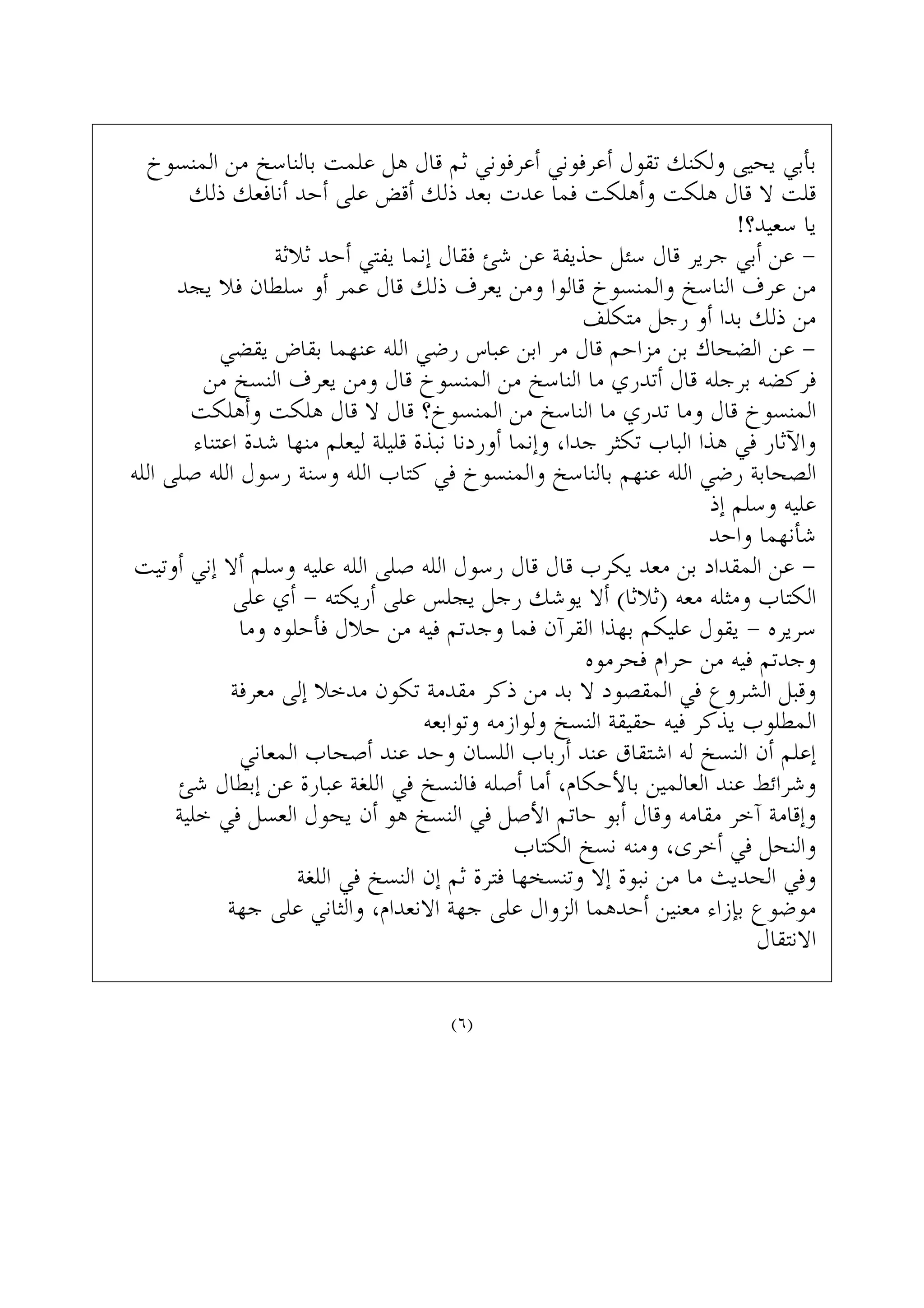 ‫ﺍﻟﻤﻨﺴﻮﺥ‬ ‫ﻣﻦ‬ ‫ﺑﺎﻟﻨﺎﺳﺦ‬ ‫ﻋﻠﻤﺖ‬ ‫ﻫﻞ‬ ‫ﻗﺎﻝ‬ ‫ﺛﻢ‬ ‫ﺃﻋﺮﻓﻮﻧﻲ‬ ‫ﺃﻋﺮﻓﻮﻧﻲ‬ ‫ﺗﻘﻮﻝ‬ ‫ﻭﻟﻜﻨﻚ‬ ‫ﻳﺤﻴﻰ‬ ‫ﺑﺄﺑﻲ‬
‫ﺫﻟﻚ‬ ‫ﺃﻧﺎﻓﻌﻚ‬ ‫ﺃﺣﺪ‬ ‫ﻋﻠﻰ‬ ‫ﺃﻗﺾ‬ ‫ﺫﻟﻚ‬ ‫ﺑﻌﺪ‬ ‫ﻋﺪﺕ‬ ‫ﻓﻤﺎ‬ ‫ﻭﺃﻫﻠﻜﺖ‬ ‫ﻫﻠﻜﺖ‬ ‫ﻗﺎﻝ‬ ‫ﻻ‬ ‫ﻗﻠﺖ‬
!‫ﺳﻌﻴﺪ؟‬ ‫ﻳﺎ‬
‫ﺛﻼﺛﺔ‬ ‫ﺃﺣﺪ‬ ‫ﻳﻔﺘﻲ‬ ‫ﺇﻧﻤﺎ‬ ‫ﻓﻘﺎﻝ‬ ‫ﺷﺊ‬ ‫ﻋﻦ‬ ‫ﺣﺬﻳﻔﺔ‬ ‫ﺳﺌﻞ‬ ‫ﻗﺎﻝ‬ ‫ﺟﺮﻳﺮ‬ ‫ﺃﺑﻲ‬ ‫ﻋﻦ‬ -
‫ﻳﺠﺪ‬ ‫ﻓﻼ‬ ‫ﺳﻠﻄﺎﻥ‬ ‫ﺃﻭ‬ ‫ﻋﻤﺮ‬ ‫ﻗﺎﻝ‬ ‫ﺫﻟﻚ‬ ‫ﻳﻌﺮﻑ‬ ‫ﻭﻣﻦ‬ ‫ﻗﺎﻟﻮﺍ‬ ‫ﻭﺍﻟﻤﻨﺴﻮﺥ‬ ‫ﺍﻟﻨﺎﺳﺦ‬ ‫ﻋﺮﻑ‬ ‫ﻣﻦ‬
‫ﻣﺘﻜﻠﻒ‬ ‫ﺭﺟﻞ‬ ‫ﺃﻭ‬ ‫ﺑﺪﺍ‬ ‫ﺫﻟﻚ‬ ‫ﻣﻦ‬
‫ﻳﻘﻀﻲ‬ ‫ﺑﻘﺎﺽ‬ ‫ﻋﻨﻬﻤﺎ‬ ‫ﺍﻟﻠﻪ‬ ‫ﺭﺿﻲ‬ ‫ﻋﺒﺎﺱ‬ ‫ﺍﺑﻦ‬ ‫ﻣﺮ‬ ‫ﻗﺎﻝ‬ ‫ﻣﺰﺍﺣﻢ‬ ‫ﺑﻦ‬ ‫ﺍﻟﻀﺤﺎﻙ‬ ‫ﻋﻦ‬ -
‫ﻣﻦ‬ ‫ﺍﻟﻨﺴﺦ‬ ‫ﻳﻌﺮﻑ‬ ‫ﻭﻣﻦ‬ ‫ﻗﺎﻝ‬ ‫ﺍﻟﻤﻨﺴﻮﺥ‬ ‫ﻣﻦ‬ ‫ﺍﻟﻨﺎﺳﺦ‬ ‫ﻣﺎ‬ ‫ﺃﺗﺪﺭﻱ‬ ‫ﻗﺎﻝ‬ ‫ﺑﺮﺟﻠﻪ‬ ‫ﻓﺮﻛﻀﻪ‬
‫ﻭﺃﻫﻠﻜﺖ‬ ‫ﻫﻠﻜﺖ‬ ‫ﻗﺎﻝ‬ ‫ﻻ‬ ‫ﻗﺎﻝ‬ ‫ﺍﻟﻤﻨﺴﻮﺥ؟‬ ‫ﻣﻦ‬ ‫ﺍﻟﻨﺎﺳﺦ‬ ‫ﻣﺎ‬ ‫ﺗﺪﺭﻱ‬ ‫ﻭﻣﺎ‬ ‫ﻗﺎﻝ‬ ‫ﺍﻟﻤﻨﺴﻮﺥ‬
‫ﺍﻋﺘﻨﺎﺀ‬ ‫ﺷﺪﺓ‬ ‫ﻣﻨﻬﺎ‬ ‫ﻟﻴﻌﻠﻢ‬ ‫ﻗﻠﻴﻠﺔ‬ ‫ﻧﺒﺬﺓ‬ ‫ﺃﻭﺭﺩﻧﺎ‬ ‫ﻭﺇﻧﻤﺎ‬ ،‫ﺟﺪﺍ‬ ‫ﺗﻜﺜﺮ‬ ‫ﺍﻟﺒﺎﺏ‬ ‫ﻫﺬﺍ‬ ‫ﻓﻲ‬ ‫ﻭﺍﻵﺛﺎﺭ‬
‫ﺍﻟﻠﻪ‬ ‫ﺻﻠﻰ‬ ‫ﺍﻟﻠﻪ‬ ‫ﺭﺳﻮﻝ‬ ‫ﻭﺳﻨﺔ‬ ‫ﺍﻟﻠﻪ‬ ‫ﻛﺘﺎﺏ‬ ‫ﻓﻲ‬ ‫ﻭﺍﻟﻤﻨﺴﻮﺥ‬ ‫ﺑﺎﻟﻨﺎﺳﺦ‬ ‫ﻋﻨﻬﻢ‬ ‫ﺍﻟﻠﻪ‬ ‫ﺭﺿﻲ‬ ‫ﺍﻟﺼﺤﺎﺑﺔ‬
‫ﺇﺫ‬ ‫ﻭﺳﻠﻢ‬ ‫ﻋﻠﻴﻪ‬
‫ﻭﺍﺣﺪ‬ ‫ﺷﺄﻧﻬﻤﺎ‬
‫ﺃﻭﺗﻴﺖ‬ ‫ﺇﻧﻲ‬ ‫ﺃﻻ‬ ‫ﻭﺳﻠﻢ‬ ‫ﻋﻠﻴﻪ‬ ‫ﺍﻟﻠﻪ‬ ‫ﺻﻠﻰ‬ ‫ﺍﻟﻠﻪ‬ ‫ﺭﺳﻮﻝ‬ ‫ﻗﺎﻝ‬ ‫ﻗﺎﻝ‬ ‫ﻳﻜﺮﺏ‬ ‫ﻣﻌﺪ‬ ‫ﺑﻦ‬ ‫ﺍﻟﻤﻘﺪﺍﺩ‬ ‫ﻋﻦ‬ -
‫ﻋﻠﻰ‬ ‫ﺃﻱ‬ - ‫ﺃﺭﻳﻜﺘﻪ‬ ‫ﻋﻠﻰ‬ ‫ﻳﺠﻠﺲ‬ ‫ﺭﺟﻞ‬ ‫ﻳﻮﺷﻚ‬ ‫ﺃﻻ‬ (‫)ﺛﻼﺛﺎ‬ ‫ﻣﻌﻪ‬ ‫ﻭﻣﺜﻠﻪ‬ ‫ﺍﻟﻜﺘﺎﺏ‬
‫ﻭﻣﺎ‬ ‫ﻓﺄﺣﻠﻮﻩ‬ ‫ﺣﻼﻝ‬ ‫ﻣﻦ‬ ‫ﻓﻴﻪ‬ ‫ﻭﺟﺪﺗﻢ‬ ‫ﻓﻤﺎ‬ ‫ﺍﻟﻘﺮﺁﻥ‬ ‫ﺑﻬﺬﺍ‬ ‫ﻋﻠﻴﻜﻢ‬ ‫ﻳﻘﻮﻝ‬ - ‫ﺳﺮﻳﺮﻩ‬
‫ﻓﺤﺮﻣﻮﻩ‬ ‫ﺣﺮﺍﻡ‬ ‫ﻣﻦ‬ ‫ﻓﻴﻪ‬ ‫ﻭﺟﺪﺗﻢ‬
‫ﻣﻌﺮﻓﺔ‬ ‫ﺇﻟﻰ‬ ‫ﻣﺪﺧﻼ‬ ‫ﺗﻜﻮﻥ‬ ‫ﻣﻘﺪﻣﺔ‬ ‫ﺫﻛﺮ‬ ‫ﻣﻦ‬ ‫ﺑﺪ‬ ‫ﻻ‬ ‫ﺍﻟﻤﻘﺼﻮﺩ‬ ‫ﻓﻲ‬ ‫ﺍﻟﺸﺮﻭﻉ‬ ‫ﻭﻗﺒﻞ‬
‫ﻭﺗﻮﺍﺑﻌﻪ‬ ‫ﻭﻟﻮﺍﺯﻣﻪ‬ ‫ﺍﻟﻨﺴﺦ‬ ‫ﺣﻘﻴﻘﺔ‬ ‫ﻓﻴﻪ‬ ‫ﻳﺬﻛﺮ‬ ‫ﺍﻟﻤﻄﻠﻮﺏ‬
‫ﺍﻟﻤﻌﺎﻧﻲ‬ ‫ﺃﺻﺤﺎﺏ‬ ‫ﻋﻨﺪ‬ ‫ﻭﺣﺪ‬ ‫ﺍﻟﻠﺴﺎﻥ‬ ‫ﺃﺭﺑﺎﺏ‬ ‫ﻋﻨﺪ‬ ‫ﺍﺷﺘﻘﺎﻕ‬ ‫ﻟﻪ‬ ‫ﺍﻟﻨﺴﺦ‬ ‫ﺃﻥ‬ ‫ﺇﻋﻠﻢ‬
‫ﺷﺊ‬ ‫ﺇﺑﻄﺎﻝ‬ ‫ﻋﻦ‬ ‫ﻋﺒﺎﺭﺓ‬ ‫ﺍﻟﻠﻐﺔ‬ ‫ﻓﻲ‬ ‫ﻓﺎﻟﻨﺴﺦ‬ ‫ﺃﺻﻠﻪ‬ ‫ﺃﻣﺎ‬ ،‫ﺑﺎﻷﺣﻜﺎﻡ‬ ‫ﺍﻟﻌﺎﻟﻤﻴﻦ‬ ‫ﻋﻨﺪ‬ ‫ﻭﺷﺮﺍﺋﻂ‬
‫ﺧﻠﻴﺔ‬ ‫ﻓﻲ‬ ‫ﺍﻟﻌﺴﻞ‬ ‫ﻳﺤﻮﻝ‬ ‫ﺃﻥ‬ ‫ﻫﻮ‬ ‫ﺍﻟﻨﺴﺦ‬ ‫ﻓﻲ‬ ‫ﺍﻷﺻﻞ‬ ‫ﺣﺎﺗﻢ‬ ‫ﺃﺑﻮ‬ ‫ﻭﻗﺎﻝ‬ ‫ﻣﻘﺎﻣﻪ‬ ‫ﺁﺧﺮ‬ ‫ﻭﺇﻗﺎﻣﺔ‬
‫ﺍﻟﻜﺘﺎﺏ‬ ‫ﻧﺴﺦ‬ ‫ﻭﻣﻨﻪ‬ ،‫ﺃﺧﺮﻯ‬ ‫ﻓﻲ‬ ‫ﻭﺍﻟﻨﺤﻞ‬
‫ﺍﻟﻠﻐﺔ‬ ‫ﻓﻲ‬ ‫ﺍﻟﻨﺴﺦ‬ ‫ﺇﻥ‬ ‫ﺛﻢ‬ ‫ﻓﺘﺮﺓ‬ ‫ﻭﺗﻨﺴﺨﻬﺎ‬ ‫ﺇﻻ‬ ‫ﻧﺒﻮﺓ‬ ‫ﻣﻦ‬ ‫ﻣﺎ‬ ‫ﺍﻟﺤﺪﻳﺚ‬ ‫ﻭﻓﻲ‬
‫ﺟﻬﺔ‬ ‫ﻋﻠﻰ‬ ‫ﻭﺍﻟﺜﺎﻧﻲ‬ ،‫ﺍﻻﻧﻌﺪﺍﻡ‬ ‫ﺟﻬﺔ‬ ‫ﻋﻠﻰ‬ ‫ﺍﻟﺰﻭﺍﻝ‬ ‫ﺃﺣﺪﻫﻤﺎ‬ ‫ﻣﻌﻨﻴﻦ‬ ‫ﺑﺈﺯﺍﺀ‬ ‫ﻣﻮﺿﻮﻉ‬
‫ﺍﻻﻧﺘﻘﺎﻝ‬
(٦)
 