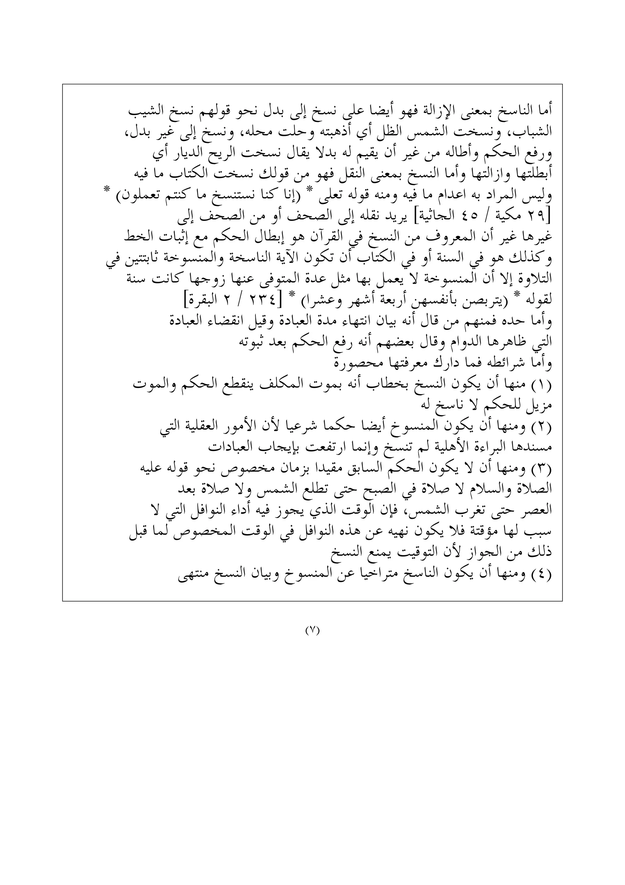 ‫ﺍﻟﺸﻴﺐ‬ ‫ﻧﺴﺦ‬ ‫ﻗﻮﻟﻬﻢ‬ ‫ﻧﺤﻮ‬ ‫ﺑﺪﻝ‬ ‫ﺇﻟﻰ‬ ‫ﻧﺴﺦ‬ ‫ﻋﻠﻰ‬ ‫ﺃﻳﻀﺎ‬ ‫ﻓﻬﻮ‬ ‫ﺍﻹﺯﺍﻟﺔ‬ ‫ﺑﻤﻌﻨﻰ‬ ‫ﺍﻟﻨﺎﺳﺦ‬ ‫ﺃﻣﺎ‬
،‫ﺑﺪﻝ‬ ‫ﻏﻴﺮ‬ ‫ﺇﻟﻰ‬ ‫ﻭﻧﺴﺦ‬ ،‫ﻣﺤﻠﻪ‬ ‫ﻭﺣﻠﺖ‬ ‫ﺃﺫﻫﺒﺘﻪ‬ ‫ﺃﻱ‬ ‫ﺍﻟﻈﻞ‬ ‫ﺍﻟﺸﻤﺲ‬ ‫ﻭﻧﺴﺨﺖ‬ ،‫ﺍﻟﺸﺒﺎﺏ‬
‫ﺃﻱ‬ ‫ﺍﻟﺪﻳﺎﺭ‬ ‫ﺍﻟﺮﻳﺢ‬ ‫ﻧﺴﺨﺖ‬ ‫ﻳﻘﺎﻝ‬ ‫ﺑﺪﻻ‬ ‫ﻟﻪ‬ ‫ﻳﻘﻴﻢ‬ ‫ﺃﻥ‬ ‫ﻏﻴﺮ‬ ‫ﻣﻦ‬ ‫ﻭﺃﻃﺎﻟﻪ‬ ‫ﺍﻟﺤﻜﻢ‬ ‫ﻭﺭﻓﻊ‬
‫ﻓﻴﻪ‬ ‫ﻣﺎ‬ ‫ﺍﻟﻜﺘﺎﺏ‬ ‫ﻧﺴﺨﺖ‬ ‫ﻗﻮﻟﻚ‬ ‫ﻣﻦ‬ ‫ﻓﻬﻮ‬ ‫ﺍﻟﻨﻘﻞ‬ ‫ﺑﻤﻌﻨﻰ‬ ‫ﺍﻟﻨﺴﺦ‬ ‫ﻭﺃﻣﺎ‬ ‫ﻭﺍﺯﺍﻟﺘﻬﺎ‬ ‫ﺃﺑﻄﻠﺘﻬﺎ‬
* (‫ﺗﻌﻤﻠﻮﻥ‬ ‫ﻛﻨﺘﻢ‬ ‫ﻣﺎ‬ ‫ﻧﺴﺘﻨﺴﺦ‬ ‫ﻛﻨﺎ‬ ‫)ﺇﻧﺎ‬ * ‫ﺗﻌﻠﻰ‬ ‫ﻗﻮﻟﻪ‬ ‫ﻭﻣﻨﻪ‬ ‫ﻓﻴﻪ‬ ‫ﻣﺎ‬ ‫ﺍﻋﺪﺍﻡ‬ ‫ﺑﻪ‬ ‫ﺍﻟﻤﺮﺍﺩ‬ ‫ﻭﻟﻴﺲ‬
‫ﺇﻟﻰ‬ ‫ﺍﻟﺼﺤﻒ‬ ‫ﻣﻦ‬ ‫ﺃﻭ‬ ‫ﺍﻟﺼﺤﻒ‬ ‫ﺇﻟﻰ‬ ‫ﻧﻘﻠﻪ‬ ‫ﻳﺮﻳﺪ‬ [‫ﺍﻟﺠﺎﺛﻴﺔ‬ ٤٥ / ‫ﻣﻜﻴﺔ‬ ٢٩]
‫ﺍﻟﺨﻂ‬ ‫ﺇﺛﺒﺎﺕ‬ ‫ﻣﻊ‬ ‫ﺍﻟﺤﻜﻢ‬ ‫ﺇﺑﻄﺎﻝ‬ ‫ﻫﻮ‬ ‫ﺍﻟﻘﺮﺁﻥ‬ ‫ﻓﻲ‬ ‫ﺍﻟﻨﺴﺦ‬ ‫ﻣﻦ‬ ‫ﺍﻟﻤﻌﺮﻭﻑ‬ ‫ﺃﻥ‬ ‫ﻏﻴﺮ‬ ‫ﻏﻴﺮﻫﺎ‬
‫ﻓﻲ‬ ‫ﺛﺎﺑﺘﺘﻴﻦ‬ ‫ﻭﺍﻟﻤﻨﺴﻮﺧﺔ‬ ‫ﺍﻟﻨﺎﺳﺨﺔ‬ ‫ﺍﻵﻳﺔ‬ ‫ﺗﻜﻮﻥ‬ ‫ﺃﻥ‬ ‫ﺍﻟﻜﺘﺎﺏ‬ ‫ﻓﻲ‬ ‫ﺃﻭ‬ ‫ﺍﻟﺴﻨﺔ‬ ‫ﻓﻲ‬ ‫ﻫﻮ‬ ‫ﻭﻛﺬﻟﻚ‬
‫ﺳﻨﺔ‬ ‫ﻛﺎﻧﺖ‬ ‫ﺯﻭﺟﻬﺎ‬ ‫ﻋﻨﻬﺎ‬ ‫ﺍﻟﻤﺘﻮﻓﻰ‬ ‫ﻋﺪﺓ‬ ‫ﻣﺜﻞ‬ ‫ﺑﻬﺎ‬ ‫ﻳﻌﻤﻞ‬ ‫ﻻ‬ ‫ﺍﻟﻤﻨﺴﻮﺧﺔ‬ ‫ﺃﻥ‬ ‫ﺇﻻ‬ ‫ﺍﻟﺘﻼﻭﺓ‬
[‫ﺍﻟﺒﻘﺮﺓ‬ ٢ / ٢٣٤] * (‫ﻭﻋﺸﺮﺍ‬ ‫ﺃﺷﻬﺮ‬ ‫ﺃﺭﺑﻌﺔ‬ ‫ﺑﺄﻧﻔﺴﻬﻦ‬ ‫)ﻳﺘﺮﺑﺼﻦ‬ * ‫ﻟﻘﻮﻟﻪ‬
‫ﺍﻟﻌﺒﺎﺩﺓ‬ ‫ﺍﻧﻘﻀﺎﺀ‬ ‫ﻭﻗﻴﻞ‬ ‫ﺍﻟﻌﺒﺎﺩﺓ‬ ‫ﻣﺪﺓ‬ ‫ﺍﻧﺘﻬﺎﺀ‬ ‫ﺑﻴﺎﻥ‬ ‫ﺃﻧﻪ‬ ‫ﻗﺎﻝ‬ ‫ﻣﻦ‬ ‫ﻓﻤﻨﻬﻢ‬ ‫ﺣﺪﻩ‬ ‫ﻭﺃﻣﺎ‬
‫ﺛﺒﻮﺗﻪ‬ ‫ﺑﻌﺪ‬ ‫ﺍﻟﺤﻜﻢ‬ ‫ﺭﻓﻊ‬ ‫ﺃﻧﻪ‬ ‫ﺑﻌﻀﻬﻢ‬ ‫ﻭﻗﺎﻝ‬ ‫ﺍﻟﺪﻭﺍﻡ‬ ‫ﻇﺎﻫﺮﻫﺎ‬ ‫ﺍﻟﺘﻲ‬
‫ﻣﺤﺼﻮﺭﺓ‬ ‫ﻣﻌﺮﻓﺘﻬﺎ‬ ‫ﺩﺍﺭﻙ‬ ‫ﻓﻤﺎ‬ ‫ﺷﺮﺍﺋﻄﻪ‬ ‫ﻭﺃﻣﺎ‬
‫ﻭﺍﻟﻤﻮﺕ‬ ‫ﺍﻟﺤﻜﻢ‬ ‫ﻳﻨﻘﻄﻊ‬ ‫ﺍﻟﻤﻜﻠﻒ‬ ‫ﺑﻤﻮﺕ‬ ‫ﺃﻧﻪ‬ ‫ﺑﺨﻄﺎﺏ‬ ‫ﺍﻟﻨﺴﺦ‬ ‫ﻳﻜﻮﻥ‬ ‫ﺃﻥ‬ ‫ﻣﻨﻬﺎ‬ (١)
‫ﻟﻪ‬ ‫ﻧﺎﺳﺦ‬ ‫ﻻ‬ ‫ﻟﻠﺤﻜﻢ‬ ‫ﻣﺰﻳﻞ‬
‫ﺍﻟﺘﻲ‬ ‫ﺍﻟﻌﻘﻠﻴﺔ‬ ‫ﺍﻷﻣﻮﺭ‬ ‫ﻷﻥ‬ ‫ﺷﺮﻋﻴﺎ‬ ‫ﺣﻜﻤﺎ‬ ‫ﺃﻳﻀﺎ‬ ‫ﺍﻟﻤﻨﺴﻮﺥ‬ ‫ﻳﻜﻮﻥ‬ ‫ﺃﻥ‬ ‫ﻭﻣﻨﻬﺎ‬ (٢)
‫ﺍﻟﻌﺒﺎﺩﺍﺕ‬ ‫ﺑﺈﻳﺠﺎﺏ‬ ‫ﺍﺭﺗﻔﻌﺖ‬ ‫ﻭﺇﻧﻤﺎ‬ ‫ﺗﻨﺴﺦ‬ ‫ﻟﻢ‬ ‫ﺍﻷﻫﻠﻴﺔ‬ ‫ﺍﻟﺒﺮﺍﺀﺓ‬ ‫ﻣﺴﻨﺪﻫﺎ‬
‫ﻋﻠﻴﻪ‬ ‫ﻗﻮﻟﻪ‬ ‫ﻧﺤﻮ‬ ‫ﻣﺨﺼﻮﺹ‬ ‫ﺑﺰﻣﺎﻥ‬ ‫ﻣﻘﻴﺪﺍ‬ ‫ﺍﻟﺴﺎﺑﻖ‬ ‫ﺍﻟﺤﻜﻢ‬ ‫ﻳﻜﻮﻥ‬ ‫ﻻ‬ ‫ﺃﻥ‬ ‫ﻭﻣﻨﻬﺎ‬ (٣)
‫ﺑﻌﺪ‬ ‫ﺻﻼﺓ‬ ‫ﻭﻻ‬ ‫ﺍﻟﺸﻤﺲ‬ ‫ﺗﻄﻠﻊ‬ ‫ﺣﺘﻰ‬ ‫ﺍﻟﺼﺒﺢ‬ ‫ﻓﻲ‬ ‫ﺻﻼﺓ‬ ‫ﻻ‬ ‫ﻭﺍﻟﺴﻼﻡ‬ ‫ﺍﻟﺼﻼﺓ‬
‫ﻻ‬ ‫ﺍﻟﺘﻲ‬ ‫ﺍﻟﻨﻮﺍﻓﻞ‬ ‫ﺃﺩﺍﺀ‬ ‫ﻓﻴﻪ‬ ‫ﻳﺠﻮﺯ‬ ‫ﺍﻟﺬﻱ‬ ‫ﺍﻟﻮﻗﺖ‬ ‫ﻓﺈﻥ‬ ،‫ﺍﻟﺸﻤﺲ‬ ‫ﺗﻐﺮﺏ‬ ‫ﺣﺘﻰ‬ ‫ﺍﻟﻌﺼﺮ‬
‫ﻗﺒﻞ‬ ‫ﻟﻤﺎ‬ ‫ﺍﻟﻤﺨﺼﻮﺹ‬ ‫ﺍﻟﻮﻗﺖ‬ ‫ﻓﻲ‬ ‫ﺍﻟﻨﻮﺍﻓﻞ‬ ‫ﻫﺬﻩ‬ ‫ﻋﻦ‬ ‫ﻧﻬﻴﻪ‬ ‫ﻳﻜﻮﻥ‬ ‫ﻓﻼ‬ ‫ﻣﺆﻗﺘﺔ‬ ‫ﻟﻬﺎ‬ ‫ﺳﺒﺐ‬
‫ﺍﻟﻨﺴﺦ‬ ‫ﻳﻤﻨﻊ‬ ‫ﺍﻟﺘﻮﻗﻴﺖ‬ ‫ﻷﻥ‬ ‫ﺍﻟﺠﻮﺍﺯ‬ ‫ﻣﻦ‬ ‫ﺫﻟﻚ‬
‫ﻣﻨﺘﻬﻰ‬ ‫ﺍﻟﻨﺴﺦ‬ ‫ﻭﺑﻴﺎﻥ‬ ‫ﺍﻟﻤﻨﺴﻮﺥ‬ ‫ﻋﻦ‬ ‫ﻣﺘﺮﺍﺧﻴﺎ‬ ‫ﺍﻟﻨﺎﺳﺦ‬ ‫ﻳﻜﻮﻥ‬ ‫ﺃﻥ‬ ‫ﻭﻣﻨﻬﺎ‬ (٤)
(٧)
 