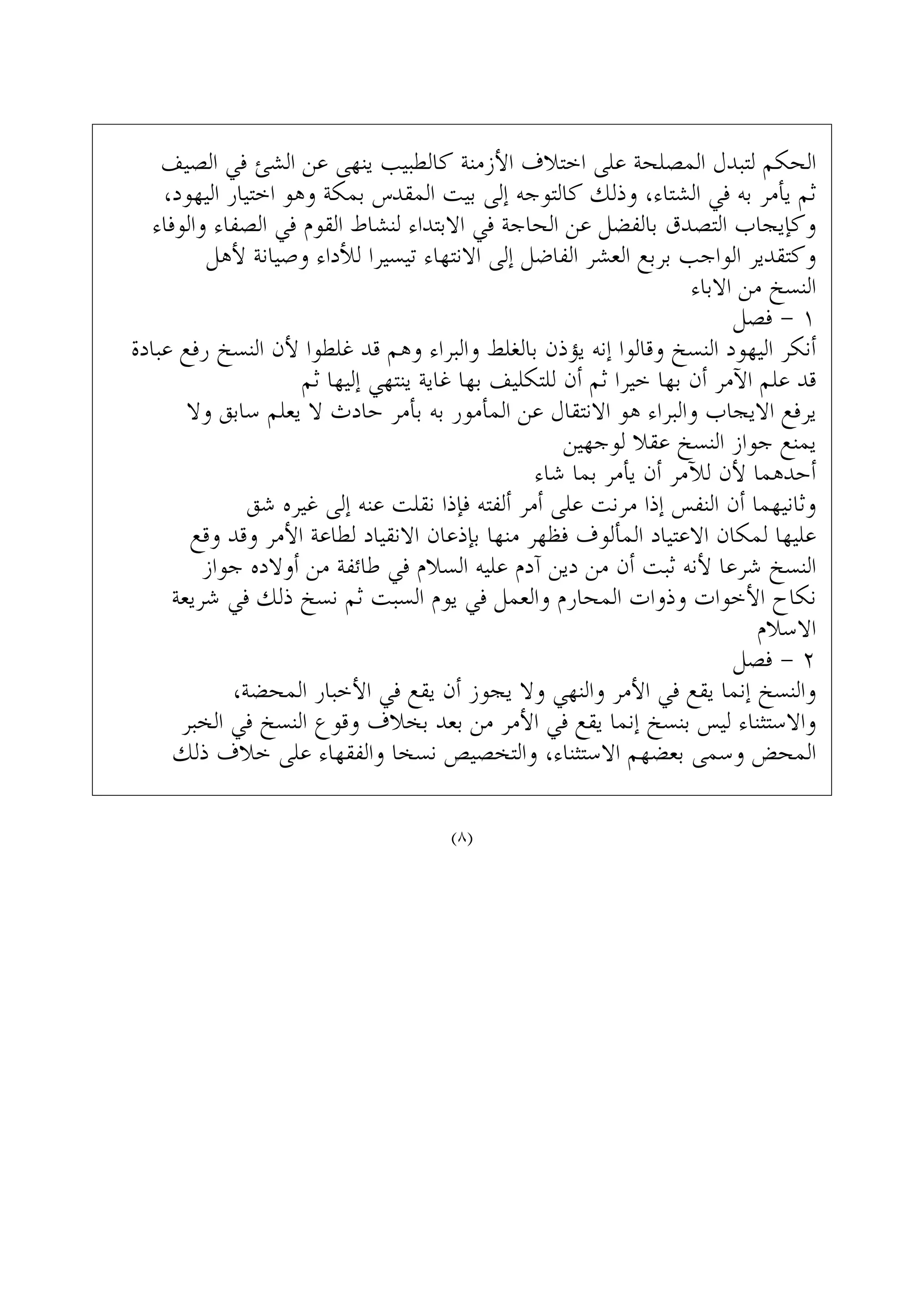 ‫ﺍﻟﺼﻴﻒ‬ ‫ﻓﻲ‬ ‫ﺍﻟﺸﺊ‬ ‫ﻋﻦ‬ ‫ﻳﻨﻬﻰ‬ ‫ﻛﺎﻟﻄﺒﻴﺐ‬ ‫ﺍﻷﺯﻣﻨﺔ‬ ‫ﺍﺧﺘﻼﻑ‬ ‫ﻋﻠﻰ‬ ‫ﺍﻟﻤﺼﻠﺤﺔ‬ ‫ﻟﺘﺒﺪﻝ‬ ‫ﺍﻟﺤﻜﻢ‬
،‫ﺍﻟﻴﻬﻮﺩ‬ ‫ﺍﺧﺘﻴﺎﺭ‬ ‫ﻭﻫﻮ‬ ‫ﺑﻤﻜﺔ‬ ‫ﺍﻟﻤﻘﺪﺱ‬ ‫ﺑﻴﺖ‬ ‫ﺇﻟﻰ‬ ‫ﻛﺎﻟﺘﻮﺟﻪ‬ ‫ﻭﺫﻟﻚ‬ ،‫ﺍﻟﺸﺘﺎﺀ‬ ‫ﻓﻲ‬ ‫ﺑﻪ‬ ‫ﻳﺄﻣﺮ‬ ‫ﺛﻢ‬
‫ﻭﺍﻟﻮﻓﺎﺀ‬ ‫ﺍﻟﺼﻔﺎﺀ‬ ‫ﻓﻲ‬ ‫ﺍﻟﻘﻮﻡ‬ ‫ﻟﻨﺸﺎﻁ‬ ‫ﺍﻻﺑﺘﺪﺍﺀ‬ ‫ﻓﻲ‬ ‫ﺍﻟﺤﺎﺟﺔ‬ ‫ﻋﻦ‬ ‫ﺑﺎﻟﻔﻀﻞ‬ ‫ﺍﻟﺘﺼﺪﻕ‬ ‫ﻭﻛﺈﻳﺠﺎﺏ‬
‫ﻷﻫﻞ‬ ‫ﻭﺻﻴﺎﻧﺔ‬ ‫ﻟﻸﺩﺍﺀ‬ ‫ﺗﻴﺴﻴﺮﺍ‬ ‫ﺍﻻﻧﺘﻬﺎﺀ‬ ‫ﺇﻟﻰ‬ ‫ﺍﻟﻔﺎﺿﻞ‬ ‫ﺍﻟﻌﺸﺮ‬ ‫ﺑﺮﺑﻊ‬ ‫ﺍﻟﻮﺍﺟﺐ‬ ‫ﻭﻛﺘﻘﺪﻳﺮ‬
‫ﺍﻻﺑﺎﺀ‬ ‫ﻣﻦ‬ ‫ﺍﻟﻨﺴﺦ‬
‫ﻓﺼﻞ‬ - ١
‫ﻋﺒﺎﺩﺓ‬ ‫ﺭﻓﻊ‬ ‫ﺍﻟﻨﺴﺦ‬ ‫ﻷﻥ‬ ‫ﻏﻠﻄﻮﺍ‬ ‫ﻗﺪ‬ ‫ﻭﻫﻢ‬ ‫ﻭﺍﻟﺒﺮﺍﺀ‬ ‫ﺑﺎﻟﻐﻠﻂ‬ ‫ﻳﺆﺫﻥ‬ ‫ﺇﻧﻪ‬ ‫ﻭﻗﺎﻟﻮﺍ‬ ‫ﺍﻟﻨﺴﺦ‬ ‫ﺍﻟﻴﻬﻮﺩ‬ ‫ﺃﻧﻜﺮ‬
‫ﺛﻢ‬ ‫ﺇﻟﻴﻬﺎ‬ ‫ﻳﻨﺘﻬﻲ‬ ‫ﻏﺎﻳﺔ‬ ‫ﺑﻬﺎ‬ ‫ﻟﻠﺘﻜﻠﻴﻒ‬ ‫ﺃﻥ‬ ‫ﺛﻢ‬ ‫ﺧﻴﺮﺍ‬ ‫ﺑﻬﺎ‬ ‫ﺃﻥ‬ ‫ﺍﻵﻣﺮ‬ ‫ﻋﻠﻢ‬ ‫ﻗﺪ‬
‫ﻭﻻ‬ ‫ﺳﺎﺑﻖ‬ ‫ﻳﻌﻠﻢ‬ ‫ﻻ‬ ‫ﺣﺎﺩﺙ‬ ‫ﺑﺄﻣﺮ‬ ‫ﺑﻪ‬ ‫ﺍﻟﻤﺄﻣﻮﺭ‬ ‫ﻋﻦ‬ ‫ﺍﻻﻧﺘﻘﺎﻝ‬ ‫ﻫﻮ‬ ‫ﻭﺍﻟﺒﺮﺍﺀ‬ ‫ﺍﻻﻳﺠﺎﺏ‬ ‫ﻳﺮﻓﻊ‬
‫ﻟﻮﺟﻬﻴﻦ‬ ‫ﻋﻘﻼ‬ ‫ﺍﻟﻨﺴﺦ‬ ‫ﺟﻮﺍﺯ‬ ‫ﻳﻤﻨﻊ‬
‫ﺷﺎﺀ‬ ‫ﺑﻤﺎ‬ ‫ﻳﺄﻣﺮ‬ ‫ﺃﻥ‬ ‫ﻟﻶﻣﺮ‬ ‫ﻷﻥ‬ ‫ﺃﺣﺪﻫﻤﺎ‬
‫ﺷﻖ‬ ‫ﻏﻴﺮﻩ‬ ‫ﺇﻟﻰ‬ ‫ﻋﻨﻪ‬ ‫ﻧﻘﻠﺖ‬ ‫ﻓﺈﺫﺍ‬ ‫ﺃﻟﻔﺘﻪ‬ ‫ﺃﻣﺮ‬ ‫ﻋﻠﻰ‬ ‫ﻣﺮﻧﺖ‬ ‫ﺇﺫﺍ‬ ‫ﺍﻟﻨﻔﺲ‬ ‫ﺃﻥ‬ ‫ﻭﺛﺎﻧﻴﻬﻤﺎ‬
‫ﻭﻗﻊ‬ ‫ﻭﻗﺪ‬ ‫ﺍﻷﻣﺮ‬ ‫ﻟﻄﺎﻋﺔ‬ ‫ﺍﻻﻧﻘﻴﺎﺩ‬ ‫ﺑﺈﺫﻋﺎﻥ‬ ‫ﻣﻨﻬﺎ‬ ‫ﻓﻈﻬﺮ‬ ‫ﺍﻟﻤﺄﻟﻮﻑ‬ ‫ﺍﻻﻋﺘﻴﺎﺩ‬ ‫ﻟﻤﻜﺎﻥ‬ ‫ﻋﻠﻴﻬﺎ‬
‫ﺟﻮﺍﺯ‬ ‫ﺃﻭﻻﺩﻩ‬ ‫ﻣﻦ‬ ‫ﻃﺎﺋﻔﺔ‬ ‫ﻓﻲ‬ ‫ﺍﻟﺴﻼﻡ‬ ‫ﻋﻠﻴﻪ‬ ‫ﺁﺩﻡ‬ ‫ﺩﻳﻦ‬ ‫ﻣﻦ‬ ‫ﺃﻥ‬ ‫ﺛﺒﺖ‬ ‫ﻷﻧﻪ‬ ‫ﺷﺮﻋﺎ‬ ‫ﺍﻟﻨﺴﺦ‬
‫ﺷﺮﻳﻌﺔ‬ ‫ﻓﻲ‬ ‫ﺫﻟﻚ‬ ‫ﻧﺴﺦ‬ ‫ﺛﻢ‬ ‫ﺍﻟﺴﺒﺖ‬ ‫ﻳﻮﻡ‬ ‫ﻓﻲ‬ ‫ﻭﺍﻟﻌﻤﻞ‬ ‫ﺍﻟﻤﺤﺎﺭﻡ‬ ‫ﻭﺫﻭﺍﺕ‬ ‫ﺍﻷﺧﻮﺍﺕ‬ ‫ﻧﻜﺎﺡ‬
‫ﺍﻻﺳﻼﻡ‬
‫ﻓﺼﻞ‬ - ٢
،‫ﺍﻟﻤﺤﻀﺔ‬ ‫ﺍﻷﺧﺒﺎﺭ‬ ‫ﻓﻲ‬ ‫ﻳﻘﻊ‬ ‫ﺃﻥ‬ ‫ﻳﺠﻮﺯ‬ ‫ﻭﻻ‬ ‫ﻭﺍﻟﻨﻬﻲ‬ ‫ﺍﻷﻣﺮ‬ ‫ﻓﻲ‬ ‫ﻳﻘﻊ‬ ‫ﺇﻧﻤﺎ‬ ‫ﻭﺍﻟﻨﺴﺦ‬
‫ﺍﻟﺨﺒﺮ‬ ‫ﻓﻲ‬ ‫ﺍﻟﻨﺴﺦ‬ ‫ﻭﻗﻮﻉ‬ ‫ﺑﺨﻼﻑ‬ ‫ﺑﻌﺪ‬ ‫ﻣﻦ‬ ‫ﺍﻷﻣﺮ‬ ‫ﻓﻲ‬ ‫ﻳﻘﻊ‬ ‫ﺇﻧﻤﺎ‬ ‫ﺑﻨﺴﺦ‬ ‫ﻟﻴﺲ‬ ‫ﻭﺍﻻﺳﺘﺜﻨﺎﺀ‬
‫ﺫﻟﻚ‬ ‫ﺧﻼﻑ‬ ‫ﻋﻠﻰ‬ ‫ﻭﺍﻟﻔﻘﻬﺎﺀ‬ ‫ﻧﺴﺨﺎ‬ ‫ﻭﺍﻟﺘﺨﺼﻴﺺ‬ ،‫ﺍﻻﺳﺘﺜﻨﺎﺀ‬ ‫ﺑﻌﻀﻬﻢ‬ ‫ﻭﺳﻤﻰ‬ ‫ﺍﻟﻤﺤﺾ‬
(٨)
 