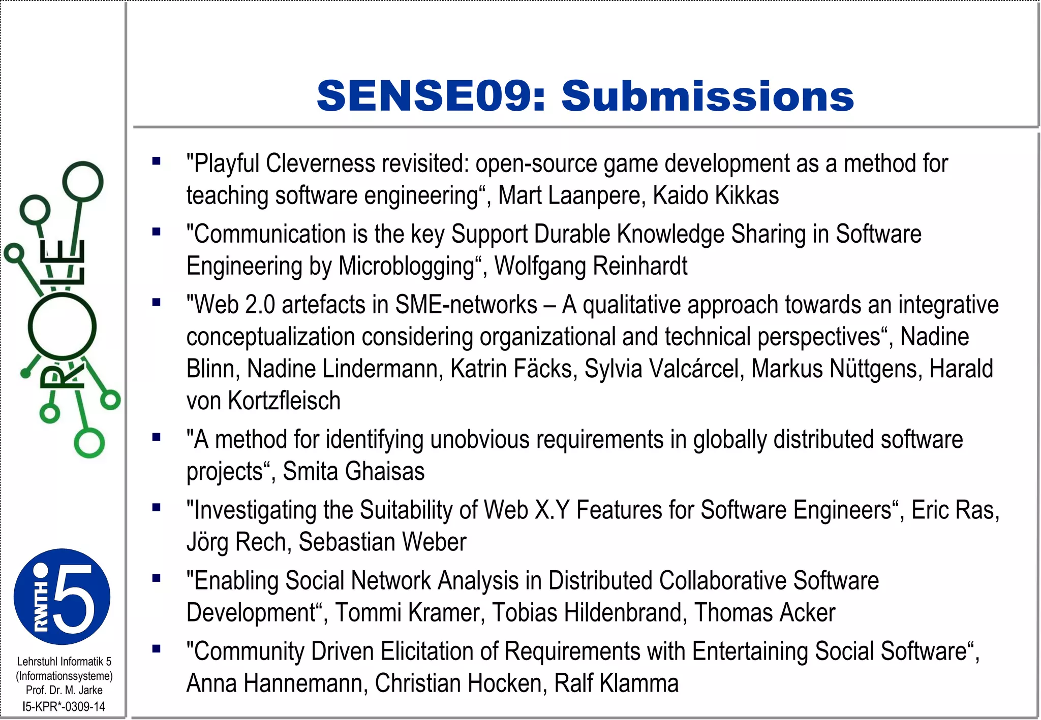 SENSE09: Submissions "Playful Cleverness revisited: open-source game development as a method for teaching software engineering“, Mart Laanpere, Kaido Kikkas "Communication is the key Support Durable Knowledge Sharing in Software Engineering by Microblogging“, Wolfgang Reinhardt "Web 2.0 artefacts in SME-networks – A qualitative approach towards an integrative conceptualization considering organizational and technical perspectives“, Nadine Blinn, Nadine Lindermann, Katrin Fäcks, Sylvia Valcárcel, Markus Nüttgens, Harald von Kortzfleisch "A method for identifying unobvious requirements in globally distributed software projects“, Smita Ghaisas "Investigating the Suitability of Web X.Y Features for Software Engineers“, Eric Ras, Jörg Rech, Sebastian Weber "Enabling Social Network Analysis in Distributed Collaborative Software Development“, Tommi Kramer, Tobias Hildenbrand, Thomas Acker "Community Driven Elicitation of Requirements with Entertaining Social Software“, Anna Hannemann, Christian Hocken, Ralf Klamma  