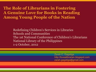 The Role of Librarians in Fostering
A Genuine Love for Books in Reading
Among Young People of the Nation


    Redefining Children's Services in Libraries
    Schools and Communities
    The 1st National Conference of Children's Librarians
    National Library of the Philippines
    1-2 October, 2012


                                Zarah C. Gagatiga
                                http://lovealibrarian.blogspot.com
                                zarah.gagatiga@gmail.com
 