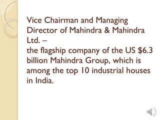 Vice Chairman and Managing Director of Mahindra & Mahindra Ltd. – the flagship company of the US $6.3 billion Mahindra Group, which is among the top 10 industrial houses in India.