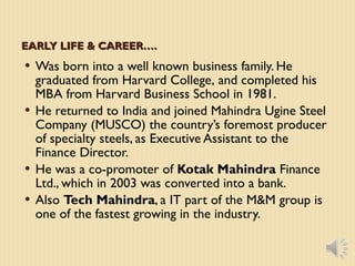 EARLY LIFE & CAREER…. Was born into a well known business family. He graduated from Harvard College, and completed his MBA from Harvard Business School in 1981. He returned to India and joined Mahindra Ugine Steel Company (MUSCO) the country’s foremost producer of specialty steels, as Executive Assistant to the Finance Director. He was a co-promoter of Kotak Mahindra Finance Ltd., which in 2003 was converted into a bank. Also Tech Mahindra , a IT part of the M&M group is one of the fastest growing in the industry.