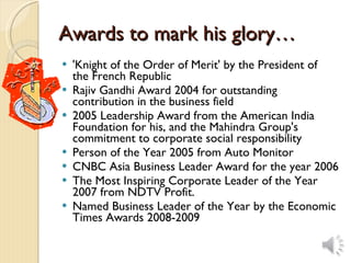 Awards to mark his glory… 'Knight of the Order of Merit' by the President of the French Republic Rajiv Gandhi Award 2004 for outstanding contribution in the business field 2005 Leadership Award from the American India Foundation for his, and the Mahindra Group's commitment to corporate social responsibility Person of the Year 2005 from Auto Monitor CNBC Asia Business Leader Award for the year 2006 The Most Inspiring Corporate Leader of the Year 2007 from NDTV Profit. Named Business Leader of the Year by the Economic Times Awards 2008-2009