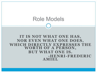 Role Models

   IT IS NOT WHAT ONE HAS,
  NOR EVEN WHAT ONE DOES,
WHICH DIRECTLY EXPRESSES THE
     WORTH OF A PERSON,
       BUT WHAT ONE IS.
               -HENRI-FREDERIC
             AMIEL
 