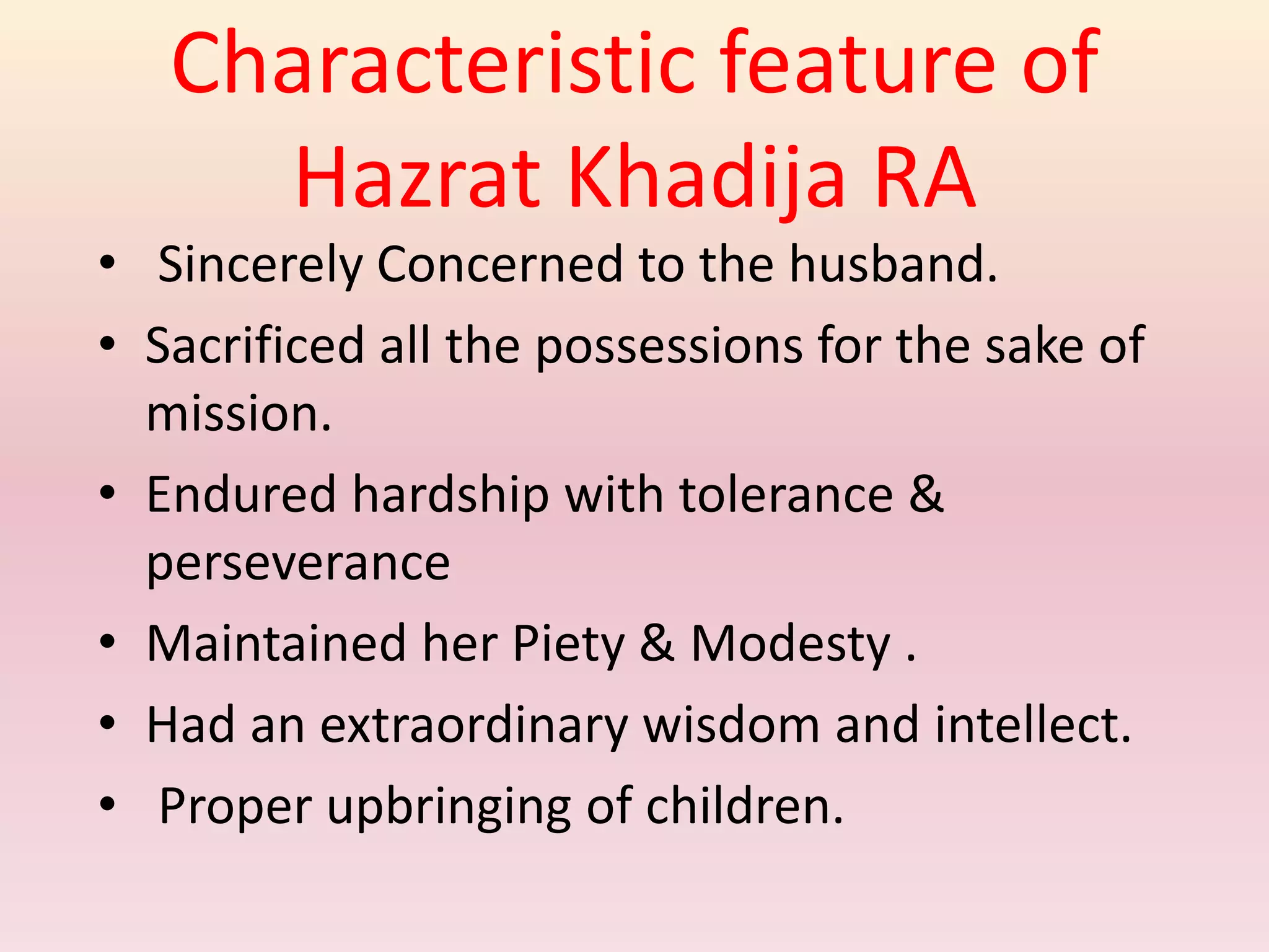 Characteristic feature of
Hazrat Khadija RA
• Sincerely Concerned to the husband.
• Sacrificed all the possessions for the sake of
mission.
• Endured hardship with tolerance &
perseverance
• Maintained her Piety & Modesty .
• Had an extraordinary wisdom and intellect.
• Proper upbringing of children.
 