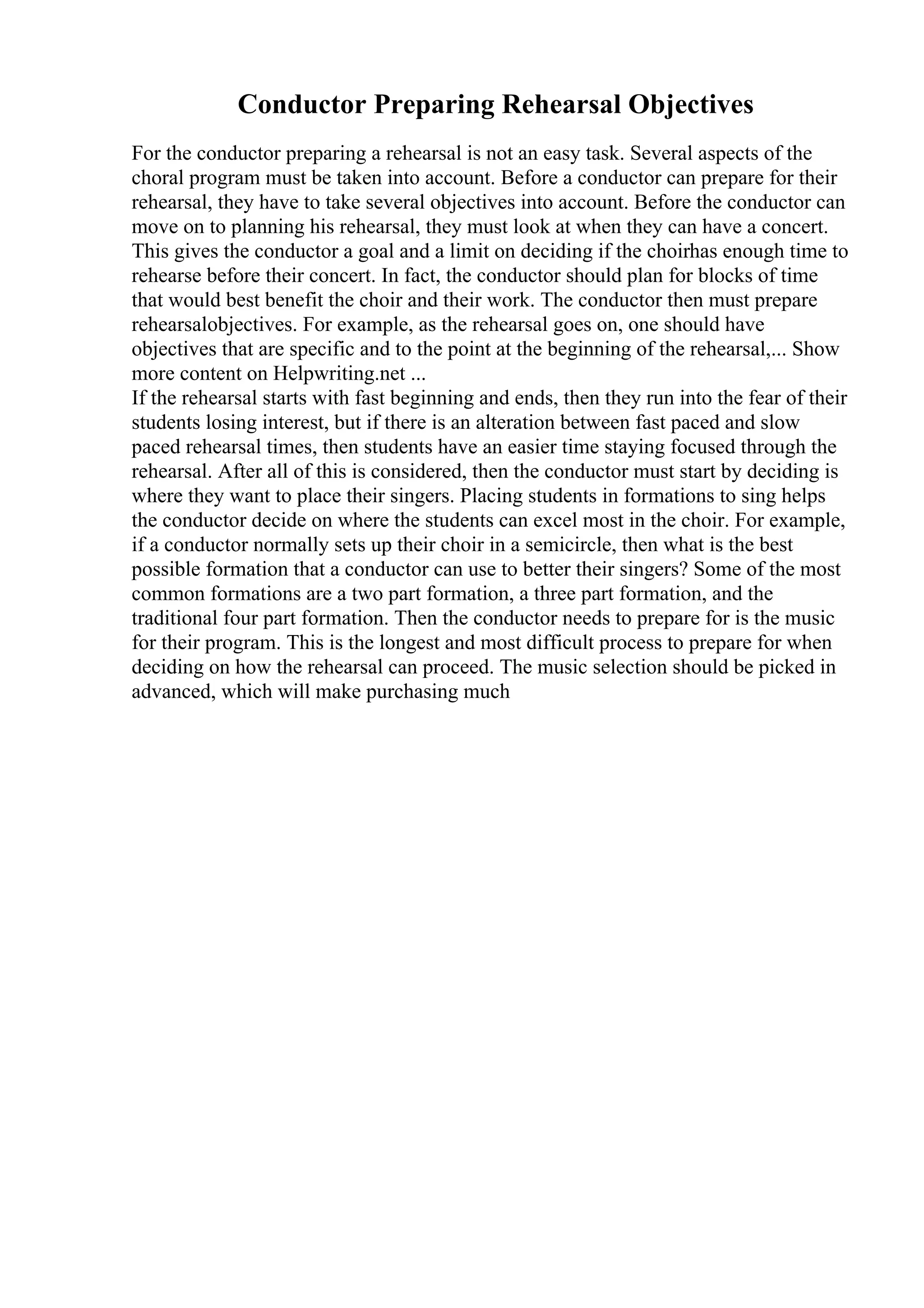 Conductor Preparing Rehearsal Objectives
For the conductor preparing a rehearsal is not an easy task. Several aspects of the
choral program must be taken into account. Before a conductor can prepare for their
rehearsal, they have to take several objectives into account. Before the conductor can
move on to planning his rehearsal, they must look at when they can have a concert.
This gives the conductor a goal and a limit on deciding if the choirhas enough time to
rehearse before their concert. In fact, the conductor should plan for blocks of time
that would best benefit the choir and their work. The conductor then must prepare
rehearsalobjectives. For example, as the rehearsal goes on, one should have
objectives that are specific and to the point at the beginning of the rehearsal,... Show
more content on Helpwriting.net ...
If the rehearsal starts with fast beginning and ends, then they run into the fear of their
students losing interest, but if there is an alteration between fast paced and slow
paced rehearsal times, then students have an easier time staying focused through the
rehearsal. After all of this is considered, then the conductor must start by deciding is
where they want to place their singers. Placing students in formations to sing helps
the conductor decide on where the students can excel most in the choir. For example,
if a conductor normally sets up their choir in a semicircle, then what is the best
possible formation that a conductor can use to better their singers? Some of the most
common formations are a two part formation, a three part formation, and the
traditional four part formation. Then the conductor needs to prepare for is the music
for their program. This is the longest and most difficult process to prepare for when
deciding on how the rehearsal can proceed. The music selection should be picked in
advanced, which will make purchasing much
 