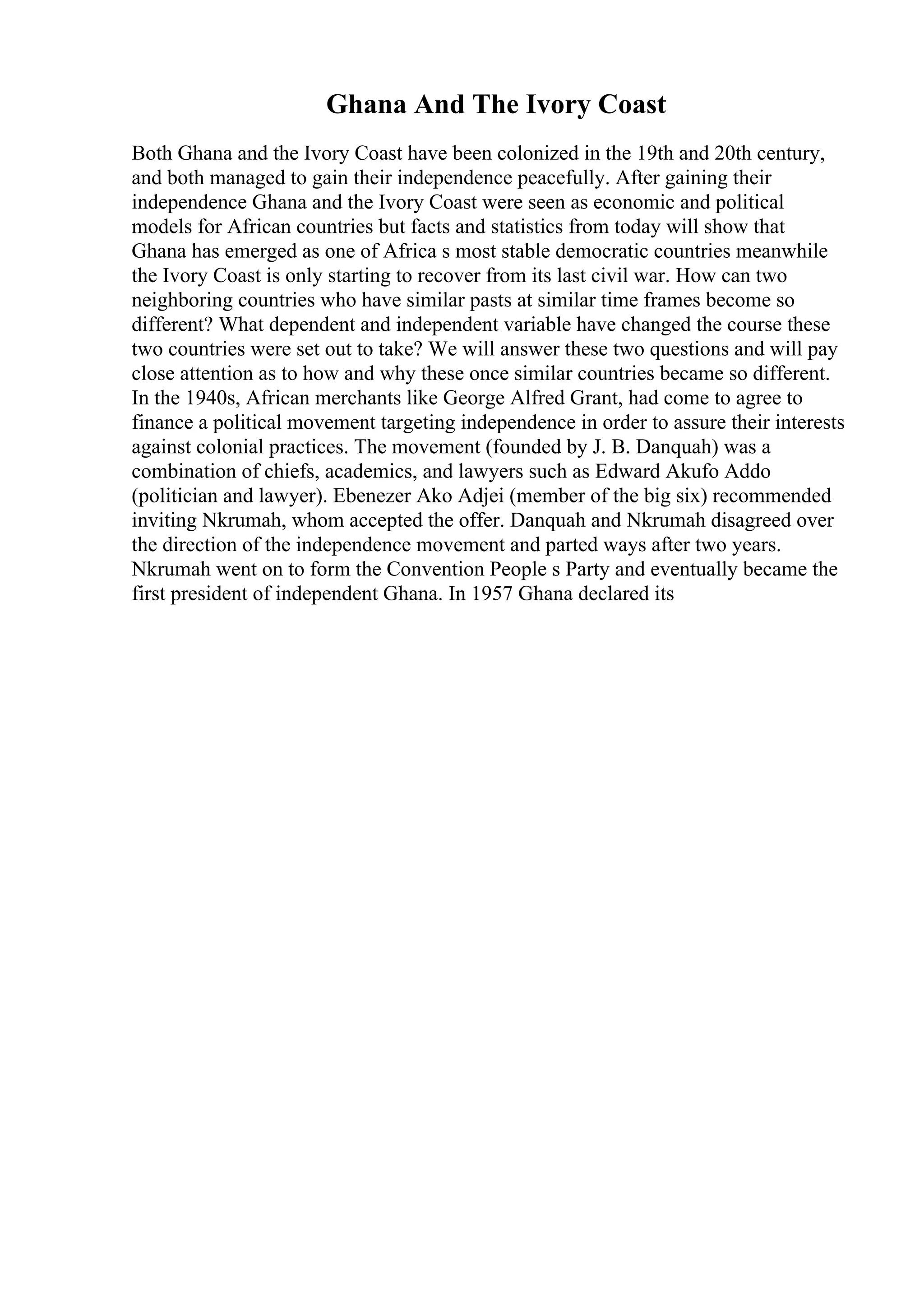 Ghana And The Ivory Coast
Both Ghana and the Ivory Coast have been colonized in the 19th and 20th century,
and both managed to gain their independence peacefully. After gaining their
independence Ghana and the Ivory Coast were seen as economic and political
models for African countries but facts and statistics from today will show that
Ghana has emerged as one of Africa s most stable democratic countries meanwhile
the Ivory Coast is only starting to recover from its last civil war. How can two
neighboring countries who have similar pasts at similar time frames become so
different? What dependent and independent variable have changed the course these
two countries were set out to take? We will answer these two questions and will pay
close attention as to how and why these once similar countries became so different.
In the 1940s, African merchants like George Alfred Grant, had come to agree to
finance a political movement targeting independence in order to assure their interests
against colonial practices. The movement (founded by J. B. Danquah) was a
combination of chiefs, academics, and lawyers such as Edward Akufo Addo
(politician and lawyer). Ebenezer Ako Adjei (member of the big six) recommended
inviting Nkrumah, whom accepted the offer. Danquah and Nkrumah disagreed over
the direction of the independence movement and parted ways after two years.
Nkrumah went on to form the Convention People s Party and eventually became the
first president of independent Ghana. In 1957 Ghana declared its
 
