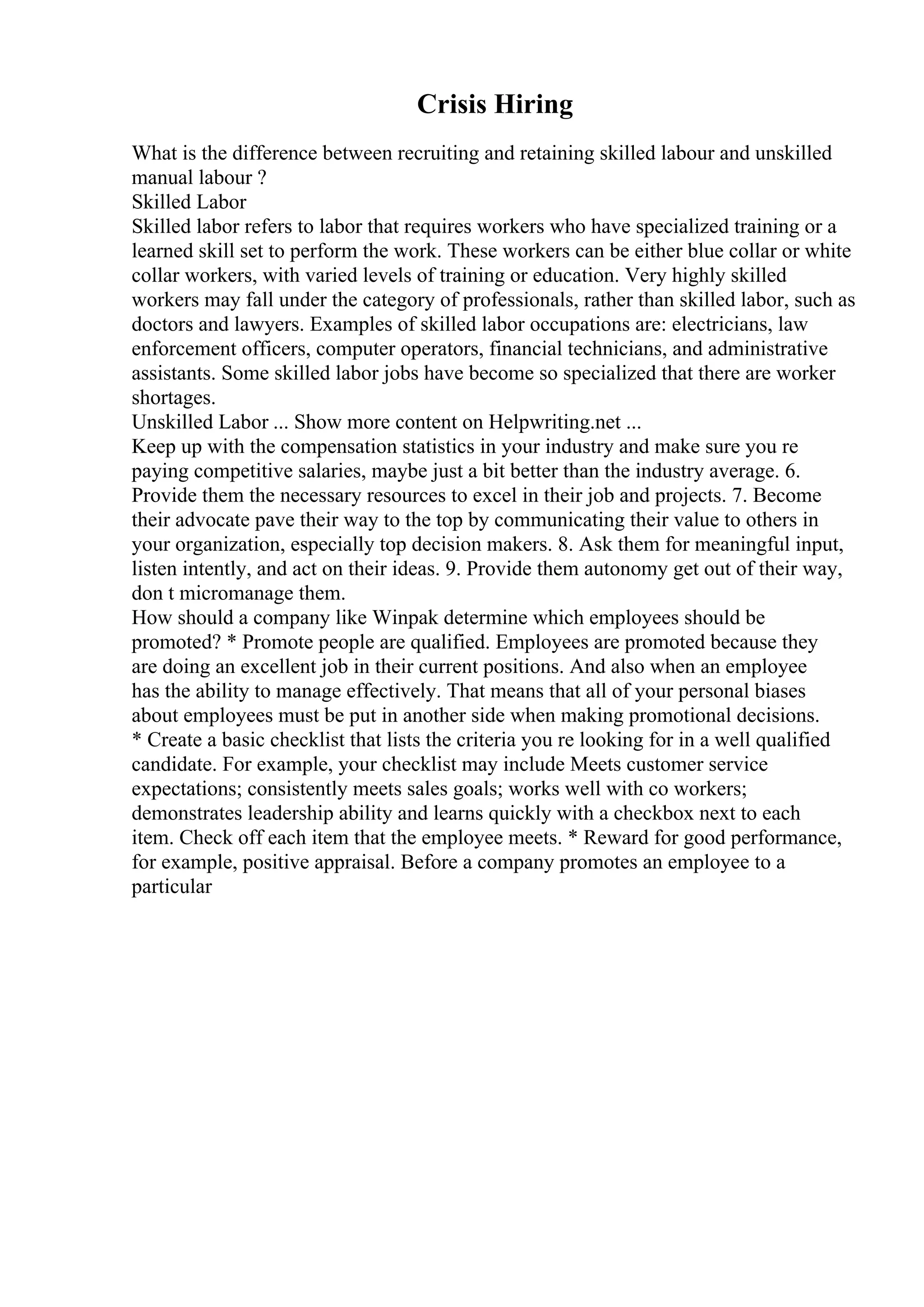 Crisis Hiring
What is the difference between recruiting and retaining skilled labour and unskilled
manual labour ?
Skilled Labor
Skilled labor refers to labor that requires workers who have specialized training or a
learned skill set to perform the work. These workers can be either blue collar or white
collar workers, with varied levels of training or education. Very highly skilled
workers may fall under the category of professionals, rather than skilled labor, such as
doctors and lawyers. Examples of skilled labor occupations are: electricians, law
enforcement officers, computer operators, financial technicians, and administrative
assistants. Some skilled labor jobs have become so specialized that there are worker
shortages.
Unskilled Labor ... Show more content on Helpwriting.net ...
Keep up with the compensation statistics in your industry and make sure you re
paying competitive salaries, maybe just a bit better than the industry average. 6.
Provide them the necessary resources to excel in their job and projects. 7. Become
their advocate pave their way to the top by communicating their value to others in
your organization, especially top decision makers. 8. Ask them for meaningful input,
listen intently, and act on their ideas. 9. Provide them autonomy get out of their way,
don t micromanage them.
How should a company like Winpak determine which employees should be
promoted? * Promote people are qualified. Employees are promoted because they
are doing an excellent job in their current positions. And also when an employee
has the ability to manage effectively. That means that all of your personal biases
about employees must be put in another side when making promotional decisions.
* Create a basic checklist that lists the criteria you re looking for in a well qualified
candidate. For example, your checklist may include Meets customer service
expectations; consistently meets sales goals; works well with co workers;
demonstrates leadership ability and learns quickly with a checkbox next to each
item. Check off each item that the employee meets. * Reward for good performance,
for example, positive appraisal. Before a company promotes an employee to a
particular
 