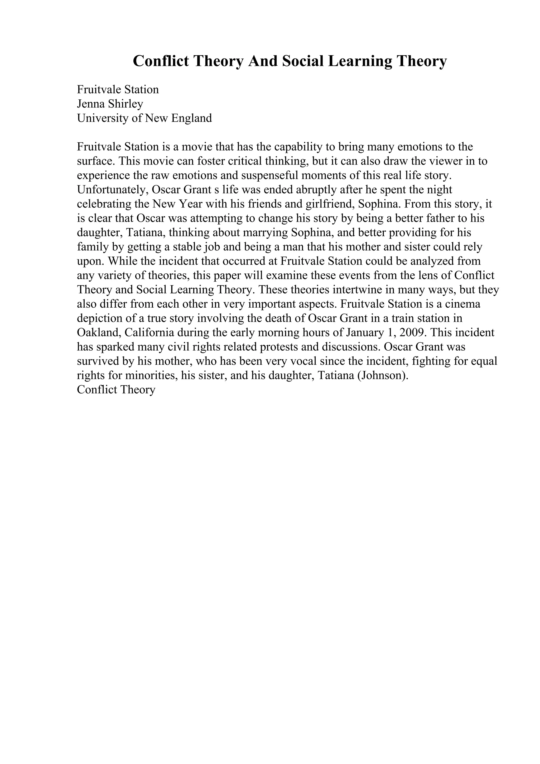 Conflict Theory And Social Learning Theory
Fruitvale Station
Jenna Shirley
University of New England
Fruitvale Station is a movie that has the capability to bring many emotions to the
surface. This movie can foster critical thinking, but it can also draw the viewer in to
experience the raw emotions and suspenseful moments of this real life story.
Unfortunately, Oscar Grant s life was ended abruptly after he spent the night
celebrating the New Year with his friends and girlfriend, Sophina. From this story, it
is clear that Oscar was attempting to change his story by being a better father to his
daughter, Tatiana, thinking about marrying Sophina, and better providing for his
family by getting a stable job and being a man that his mother and sister could rely
upon. While the incident that occurred at Fruitvale Station could be analyzed from
any variety of theories, this paper will examine these events from the lens of Conflict
Theory and Social Learning Theory. These theories intertwine in many ways, but they
also differ from each other in very important aspects. Fruitvale Station is a cinema
depiction of a true story involving the death of Oscar Grant in a train station in
Oakland, California during the early morning hours of January 1, 2009. This incident
has sparked many civil rights related protests and discussions. Oscar Grant was
survived by his mother, who has been very vocal since the incident, fighting for equal
rights for minorities, his sister, and his daughter, Tatiana (Johnson).
Conflict Theory
 