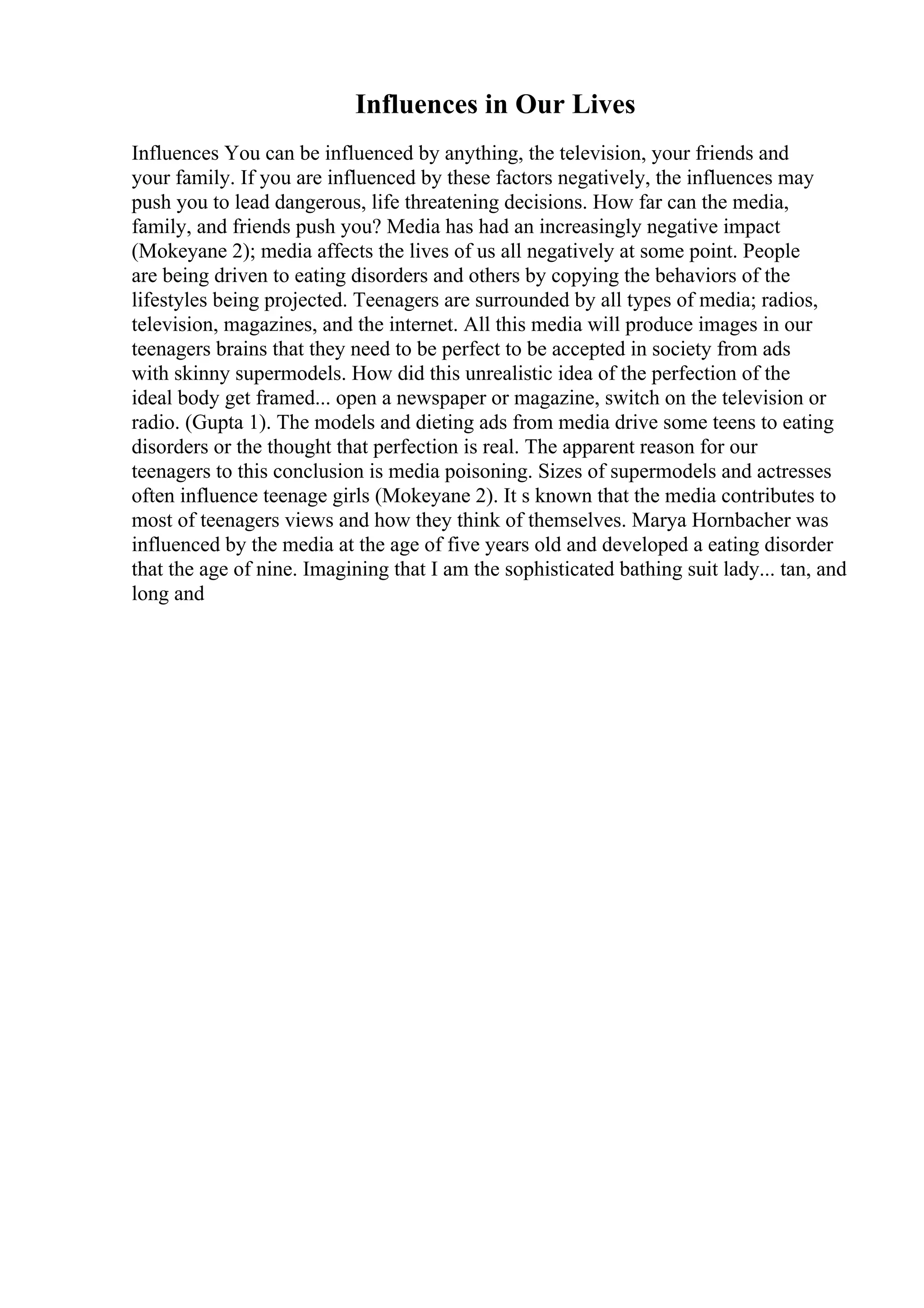 Influences in Our Lives
Influences You can be influenced by anything, the television, your friends and
your family. If you are influenced by these factors negatively, the influences may
push you to lead dangerous, life threatening decisions. How far can the media,
family, and friends push you? Media has had an increasingly negative impact
(Mokeyane 2); media affects the lives of us all negatively at some point. People
are being driven to eating disorders and others by copying the behaviors of the
lifestyles being projected. Teenagers are surrounded by all types of media; radios,
television, magazines, and the internet. All this media will produce images in our
teenagers brains that they need to be perfect to be accepted in society from ads
with skinny supermodels. How did this unrealistic idea of the perfection of the
ideal body get framed... open a newspaper or magazine, switch on the television or
radio. (Gupta 1). The models and dieting ads from media drive some teens to eating
disorders or the thought that perfection is real. The apparent reason for our
teenagers to this conclusion is media poisoning. Sizes of supermodels and actresses
often influence teenage girls (Mokeyane 2). It s known that the media contributes to
most of teenagers views and how they think of themselves. Marya Hornbacher was
influenced by the media at the age of five years old and developed a eating disorder
that the age of nine. Imagining that I am the sophisticated bathing suit lady... tan, and
long and
 