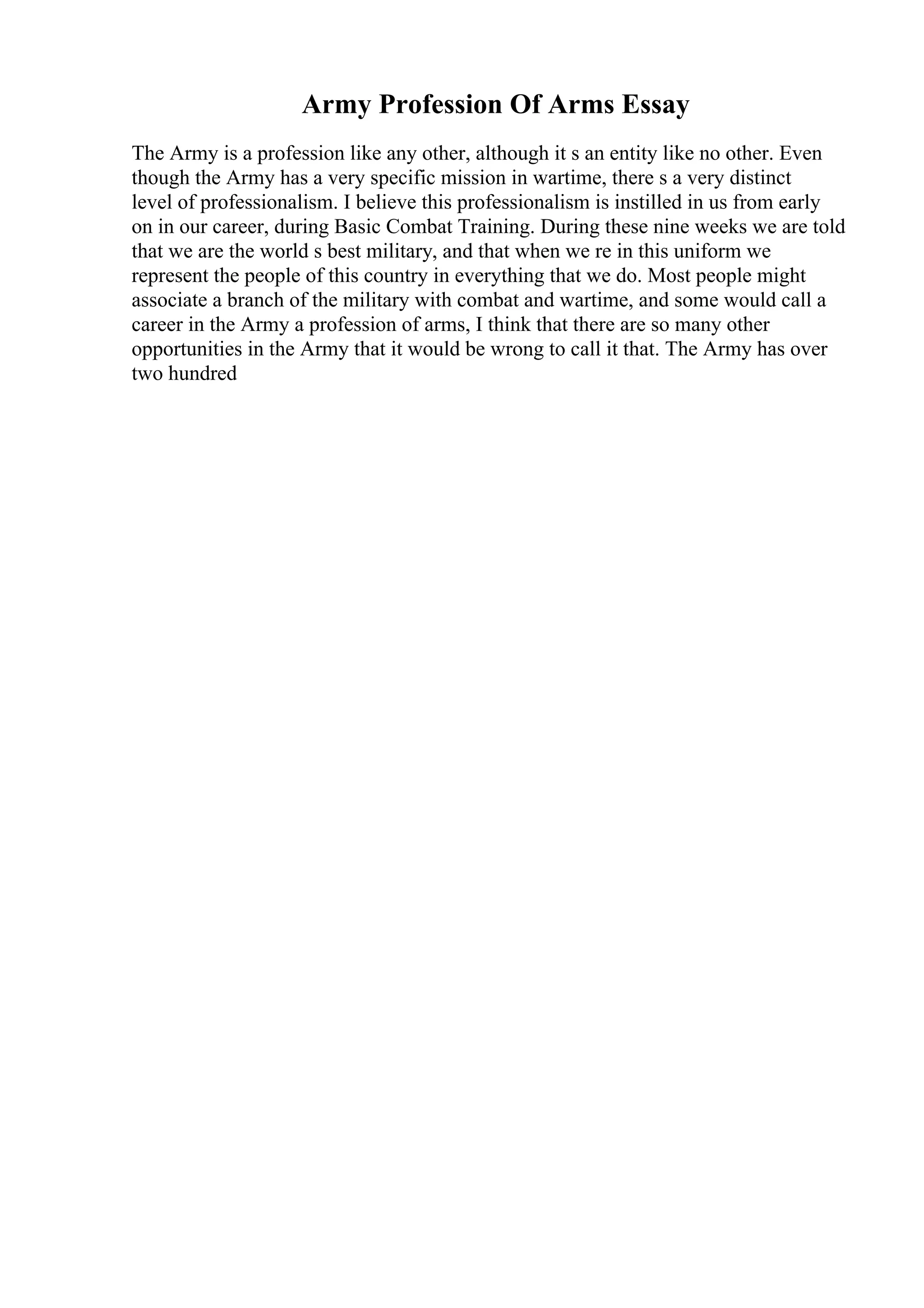 Army Profession Of Arms Essay
The Army is a profession like any other, although it s an entity like no other. Even
though the Army has a very specific mission in wartime, there s a very distinct
level of professionalism. I believe this professionalism is instilled in us from early
on in our career, during Basic Combat Training. During these nine weeks we are told
that we are the world s best military, and that when we re in this uniform we
represent the people of this country in everything that we do. Most people might
associate a branch of the military with combat and wartime, and some would call a
career in the Army a profession of arms, I think that there are so many other
opportunities in the Army that it would be wrong to call it that. The Army has over
two hundred
 