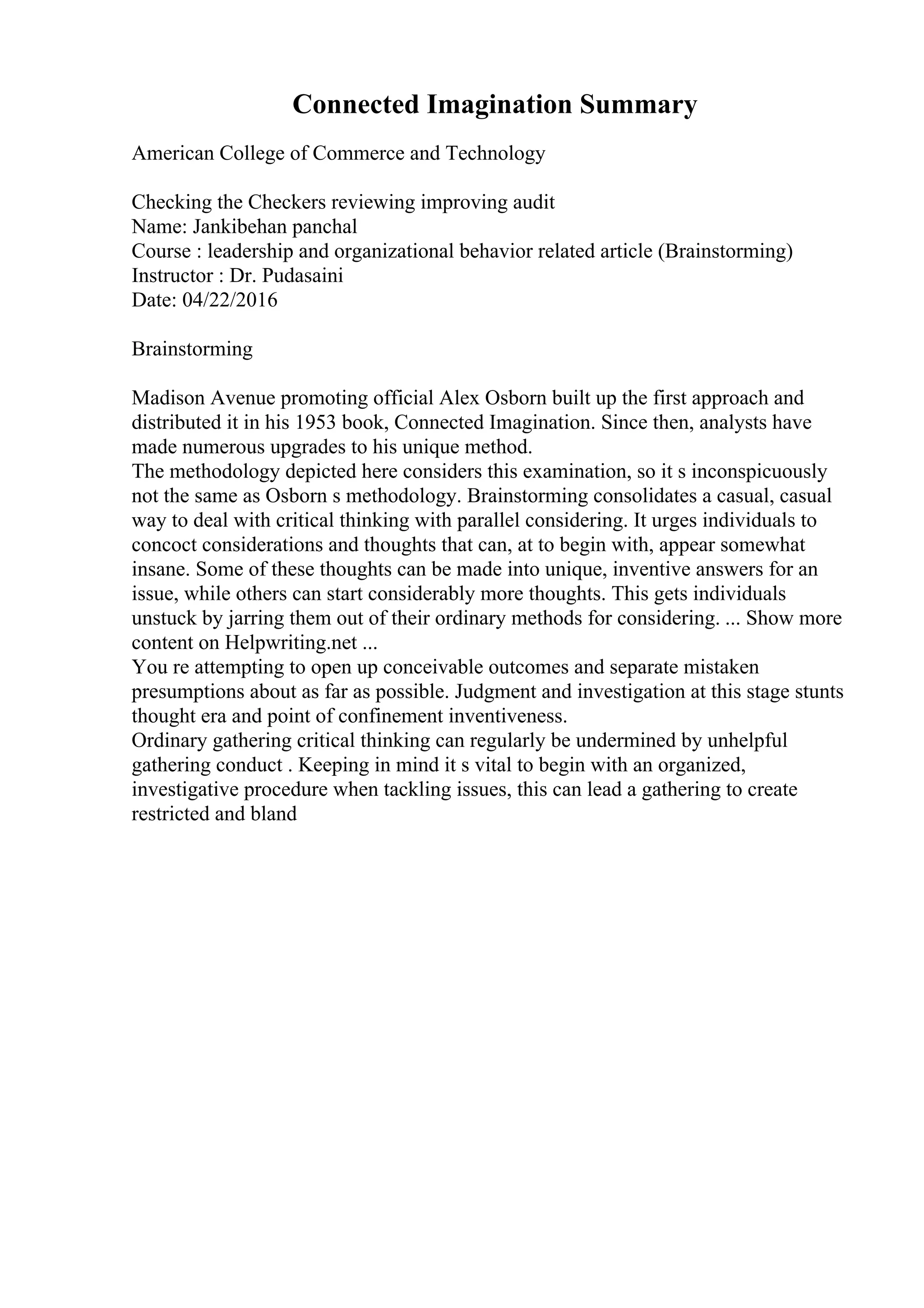 Connected Imagination Summary
American College of Commerce and Technology
Checking the Checkers reviewing improving audit
Name: Jankibehan panchal
Course : leadership and organizational behavior related article (Brainstorming)
Instructor : Dr. Pudasaini
Date: 04/22/2016
Brainstorming
Madison Avenue promoting official Alex Osborn built up the first approach and
distributed it in his 1953 book, Connected Imagination. Since then, analysts have
made numerous upgrades to his unique method.
The methodology depicted here considers this examination, so it s inconspicuously
not the same as Osborn s methodology. Brainstorming consolidates a casual, casual
way to deal with critical thinking with parallel considering. It urges individuals to
concoct considerations and thoughts that can, at to begin with, appear somewhat
insane. Some of these thoughts can be made into unique, inventive answers for an
issue, while others can start considerably more thoughts. This gets individuals
unstuck by jarring them out of their ordinary methods for considering. ... Show more
content on Helpwriting.net ...
You re attempting to open up conceivable outcomes and separate mistaken
presumptions about as far as possible. Judgment and investigation at this stage stunts
thought era and point of confinement inventiveness.
Ordinary gathering critical thinking can regularly be undermined by unhelpful
gathering conduct . Keeping in mind it s vital to begin with an organized,
investigative procedure when tackling issues, this can lead a gathering to create
restricted and bland
 