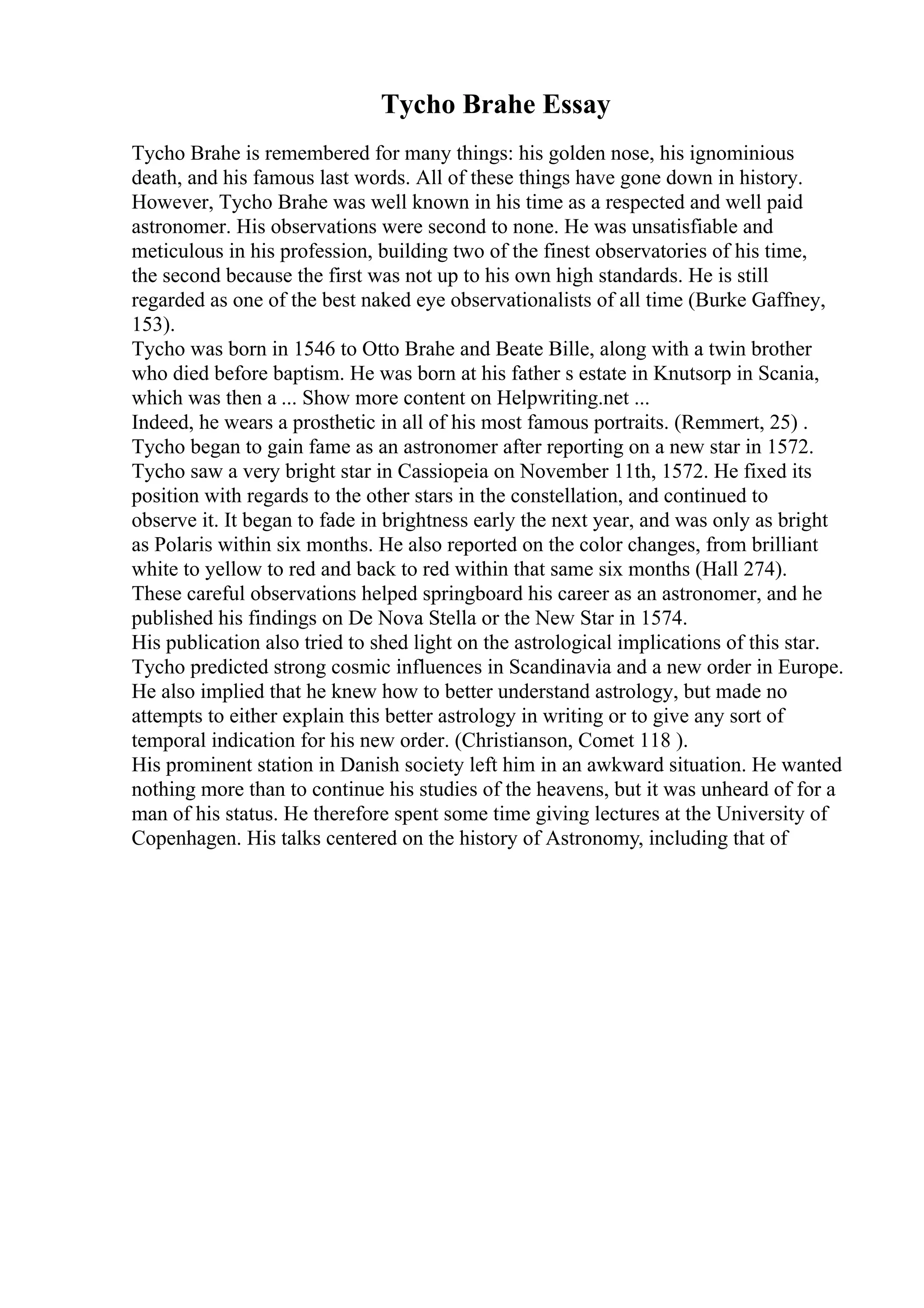 Tycho Brahe Essay
Tycho Brahe is remembered for many things: his golden nose, his ignominious
death, and his famous last words. All of these things have gone down in history.
However, Tycho Brahe was well known in his time as a respected and well paid
astronomer. His observations were second to none. He was unsatisfiable and
meticulous in his profession, building two of the finest observatories of his time,
the second because the first was not up to his own high standards. He is still
regarded as one of the best naked eye observationalists of all time (Burke Gaffney,
153).
Tycho was born in 1546 to Otto Brahe and Beate Bille, along with a twin brother
who died before baptism. He was born at his father s estate in Knutsorp in Scania,
which was then a ... Show more content on Helpwriting.net ...
Indeed, he wears a prosthetic in all of his most famous portraits. (Remmert, 25) .
Tycho began to gain fame as an astronomer after reporting on a new star in 1572.
Tycho saw a very bright star in Cassiopeia on November 11th, 1572. He fixed its
position with regards to the other stars in the constellation, and continued to
observe it. It began to fade in brightness early the next year, and was only as bright
as Polaris within six months. He also reported on the color changes, from brilliant
white to yellow to red and back to red within that same six months (Hall 274).
These careful observations helped springboard his career as an astronomer, and he
published his findings on De Nova Stella or the New Star in 1574.
His publication also tried to shed light on the astrological implications of this star.
Tycho predicted strong cosmic influences in Scandinavia and a new order in Europe.
He also implied that he knew how to better understand astrology, but made no
attempts to either explain this better astrology in writing or to give any sort of
temporal indication for his new order. (Christianson, Comet 118 ).
His prominent station in Danish society left him in an awkward situation. He wanted
nothing more than to continue his studies of the heavens, but it was unheard of for a
man of his status. He therefore spent some time giving lectures at the University of
Copenhagen. His talks centered on the history of Astronomy, including that of
 