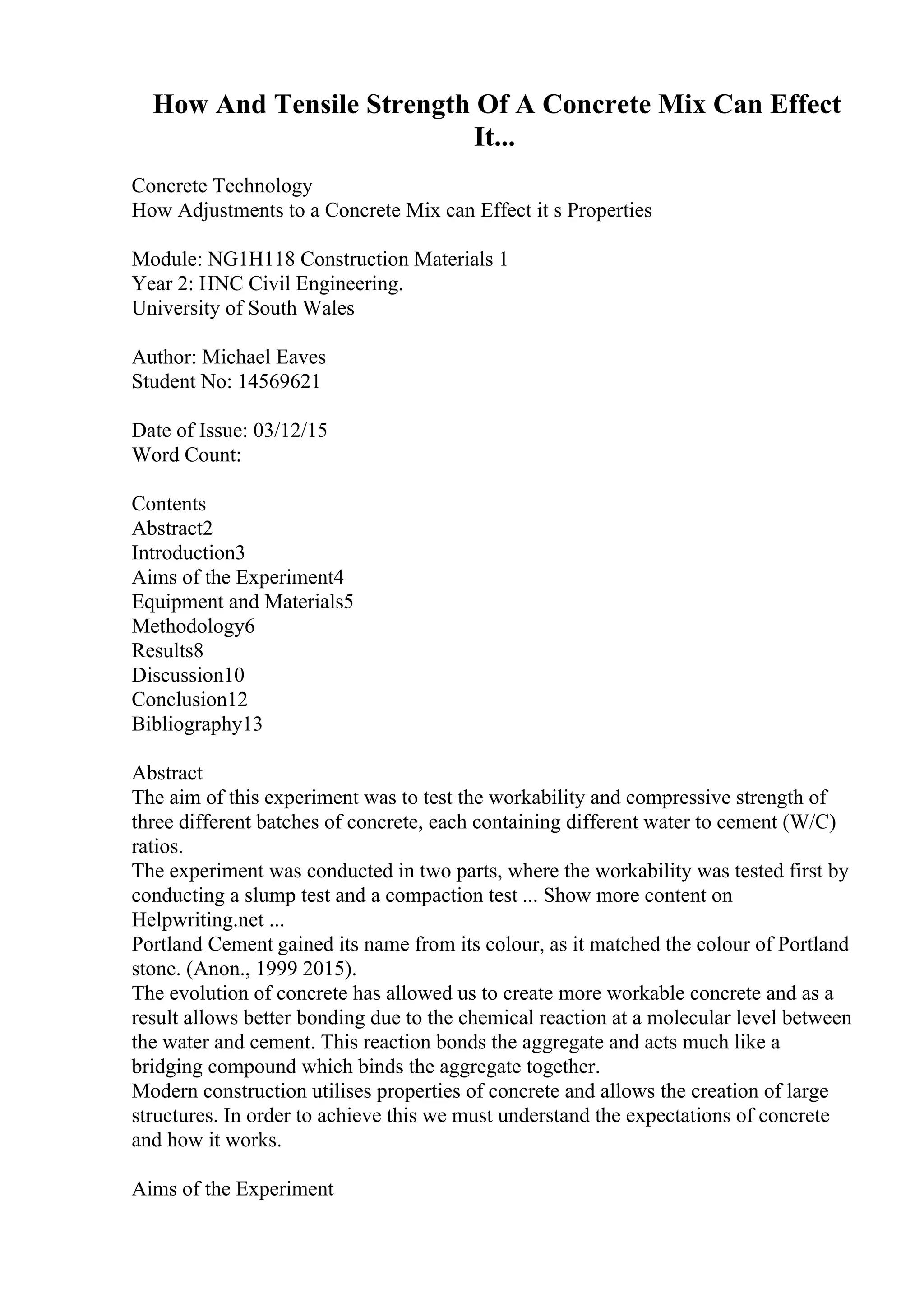 How And Tensile Strength Of A Concrete Mix Can Effect
It...
Concrete Technology
How Adjustments to a Concrete Mix can Effect it s Properties
Module: NG1H118 Construction Materials 1
Year 2: HNC Civil Engineering.
University of South Wales
Author: Michael Eaves
Student No: 14569621
Date of Issue: 03/12/15
Word Count:
Contents
Abstract2
Introduction3
Aims of the Experiment4
Equipment and Materials5
Methodology6
Results8
Discussion10
Conclusion12
Bibliography13
Abstract
The aim of this experiment was to test the workability and compressive strength of
three different batches of concrete, each containing different water to cement (W/C)
ratios.
The experiment was conducted in two parts, where the workability was tested first by
conducting a slump test and a compaction test ... Show more content on
Helpwriting.net ...
Portland Cement gained its name from its colour, as it matched the colour of Portland
stone. (Anon., 1999 2015).
The evolution of concrete has allowed us to create more workable concrete and as a
result allows better bonding due to the chemical reaction at a molecular level between
the water and cement. This reaction bonds the aggregate and acts much like a
bridging compound which binds the aggregate together.
Modern construction utilises properties of concrete and allows the creation of large
structures. In order to achieve this we must understand the expectations of concrete
and how it works.
Aims of the Experiment
 