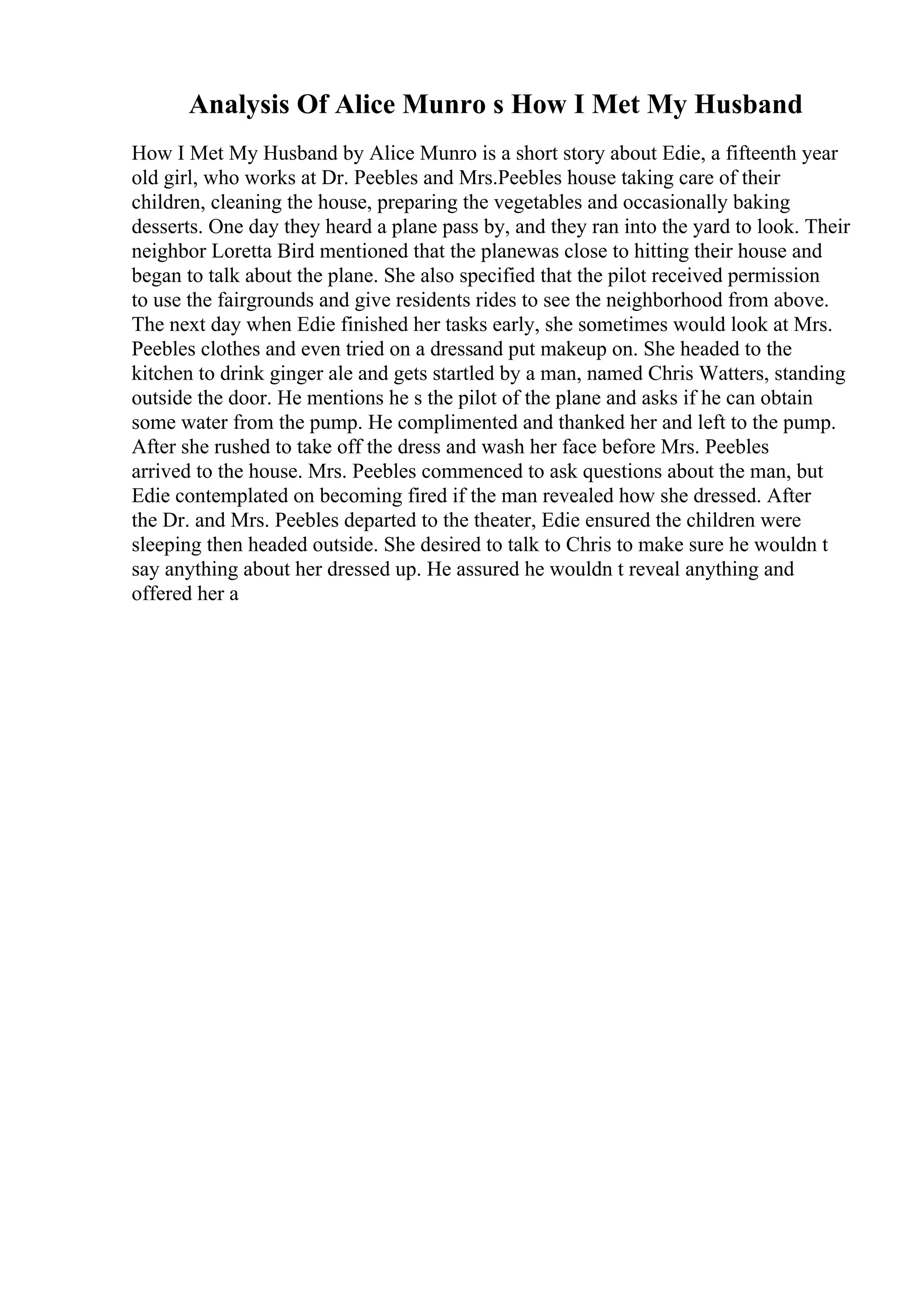 Analysis Of Alice Munro s How I Met My Husband
How I Met My Husband by Alice Munro is a short story about Edie, a fifteenth year
old girl, who works at Dr. Peebles and Mrs.Peebles house taking care of their
children, cleaning the house, preparing the vegetables and occasionally baking
desserts. One day they heard a plane pass by, and they ran into the yard to look. Their
neighbor Loretta Bird mentioned that the planewas close to hitting their house and
began to talk about the plane. She also specified that the pilot received permission
to use the fairgrounds and give residents rides to see the neighborhood from above.
The next day when Edie finished her tasks early, she sometimes would look at Mrs.
Peebles clothes and even tried on a dressand put makeup on. She headed to the
kitchen to drink ginger ale and gets startled by a man, named Chris Watters, standing
outside the door. He mentions he s the pilot of the plane and asks if he can obtain
some water from the pump. He complimented and thanked her and left to the pump.
After she rushed to take off the dress and wash her face before Mrs. Peebles
arrived to the house. Mrs. Peebles commenced to ask questions about the man, but
Edie contemplated on becoming fired if the man revealed how she dressed. After
the Dr. and Mrs. Peebles departed to the theater, Edie ensured the children were
sleeping then headed outside. She desired to talk to Chris to make sure he wouldn t
say anything about her dressed up. He assured he wouldn t reveal anything and
offered her a
 