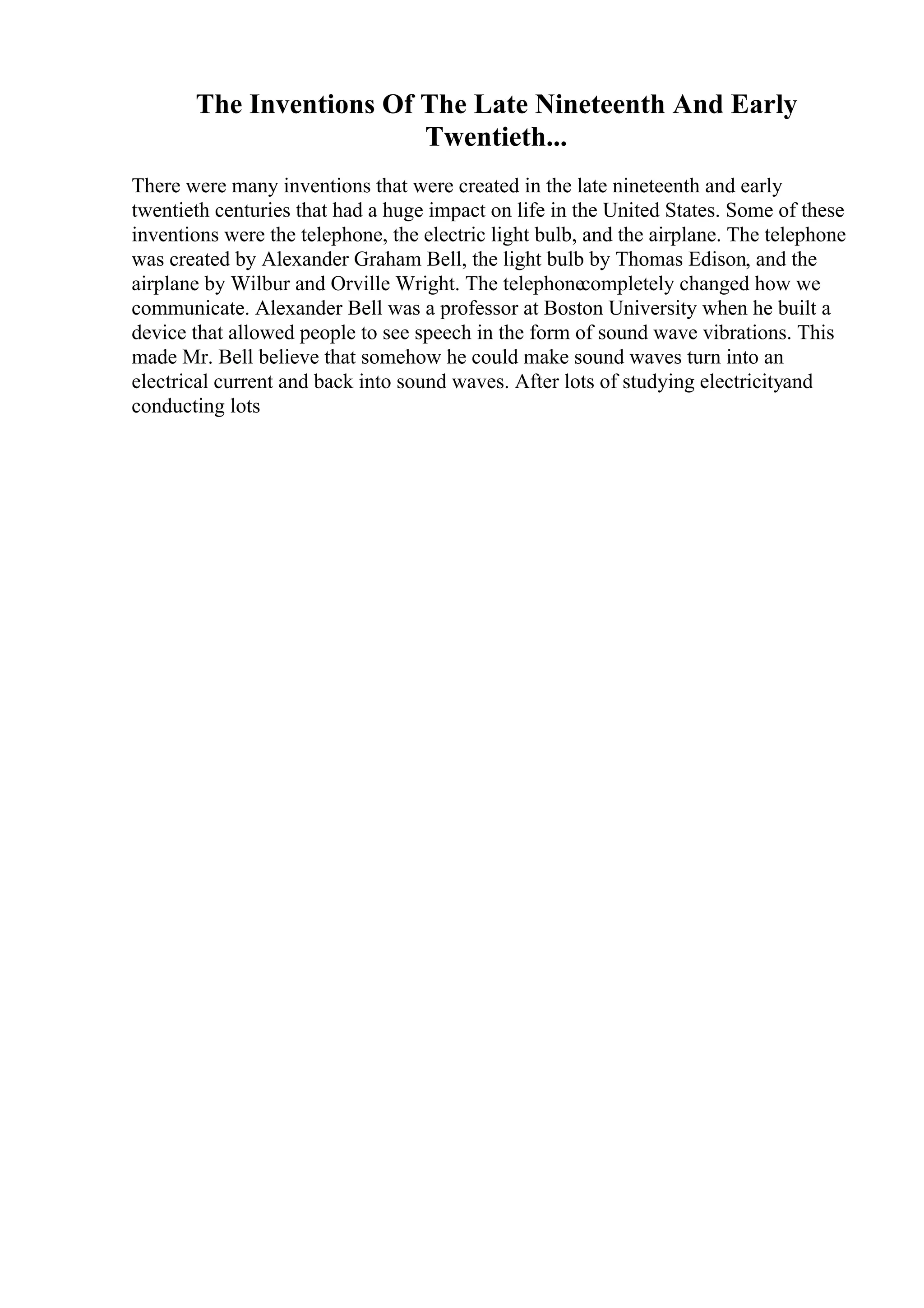 The Inventions Of The Late Nineteenth And Early
Twentieth...
There were many inventions that were created in the late nineteenth and early
twentieth centuries that had a huge impact on life in the United States. Some of these
inventions were the telephone, the electric light bulb, and the airplane. The telephone
was created by Alexander Graham Bell, the light bulb by Thomas Edison, and the
airplane by Wilbur and Orville Wright. The telephonecompletely changed how we
communicate. Alexander Bell was a professor at Boston University when he built a
device that allowed people to see speech in the form of sound wave vibrations. This
made Mr. Bell believe that somehow he could make sound waves turn into an
electrical current and back into sound waves. After lots of studying electricityand
conducting lots
 